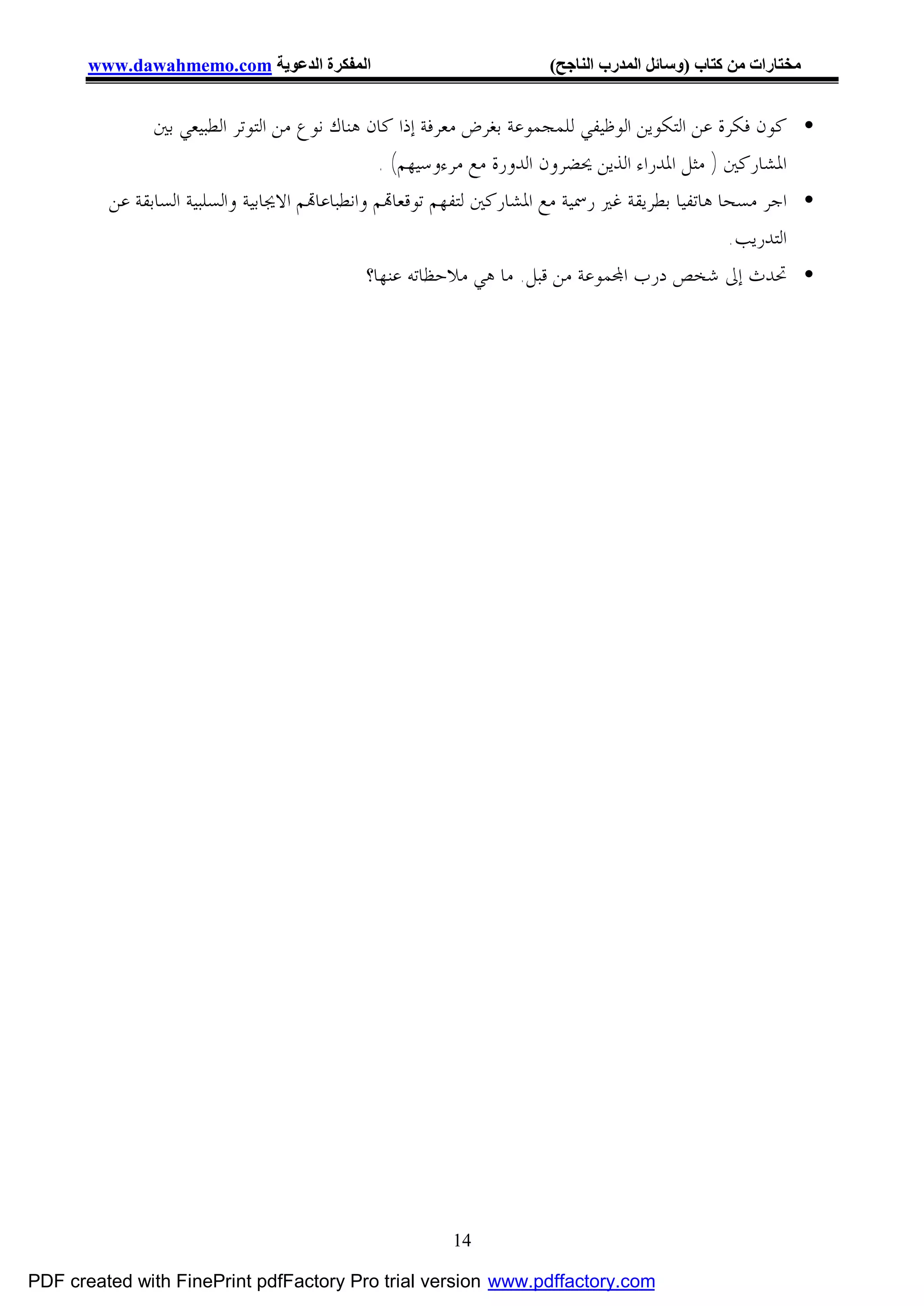 ‫اﻟﻤﻔﻜﺮة اﻟﺪﻋﻮﯾﺔ ‪www.dawahmemo.com‬‬                            ‫ﻣﺨﺘﺎرات ﻣﻦ ﻛﺘﺎب )وﺳﺎﺋﻞ اﻟﻤﺪرب اﻟﻨﺎﺟﺢ(‬


               ‫• ﻛﻮﻥ ﻓﻜﺮﺓ ﻋﻦ ﺍﻟﺘﻜﻮﻳﻦ ﺍﻟﻮﻇﻴﻔﻲ ﻟﻠﻤﺠﻤﻮﻋﺔ ﺑﻐﺮﺽ ﻣﻌﺮﻓﺔ ﺇﺫﺍ ﻛﺎﻥ ﻫﻨﺎﻙ ﻧﻮﻉ ﻣﻦ ﺍﻟﺘﻮﺗﺮ ﺍﻟﻄﺒﻴﻌﻲ ﺑﲔ‬
                                                 ‫ﺍﳌﺸﺎﺭﻛﲔ ) ﻣﺜﻞ ﺍﳌﺪﺭﺍﺀ ﺍﻟﺬﻳﻦ ﳛﻀﺮﻭﻥ ﺍﻟﺪﻭﺭﺓ ﻣﻊ ﻣﺮﺀﻭﺳﻴﻬﻢ( .‬
         ‫• ﺍﺟﺮ ﻣﺴﺤﺎ ﻫﺎﺗﻔﻴﺎ ﺑﻄﺮﻳﻘﺔ ﻏﲑ ﺭﲰﻴﺔ ﻣﻊ ﺍﳌﺸﺎﺭﻛﲔ ﻟﺘﻔﻬﻢ ﺗﻮﻗﻌﺎ‪‬ﻢ ﻭﺍﻧﻄﺒﺎﻋﺎ‪‬ﻢ ﺍﻻﳚﺎﺑﻴﺔ ﻭﺍﻟﺴﻠﺒﻴﺔ ﺍﻟﺴﺎﺑﻘﺔ ﻋﻦ‬
                                                                                                ‫ﺍﻟﺘﺪﺭﻳﺐ.‬
                                               ‫• ﲢﺪﺙ ﺇﱃ ﺷﺨﺺ ﺩﺭﺏ ﺍ‪‬ﻤﻮﻋﺔ ﻣﻦ ﻗﺒﻞ. ﻣﺎ ﻫﻲ ﻣﻼﺣﻈﺎﺗﻪ ﻋﻨﻬﺎ؟‬




                                                       ‫41‬

‫‪PDF created with FinePrint pdfFactory Pro trial version www.pdffactory.com‬‬
 