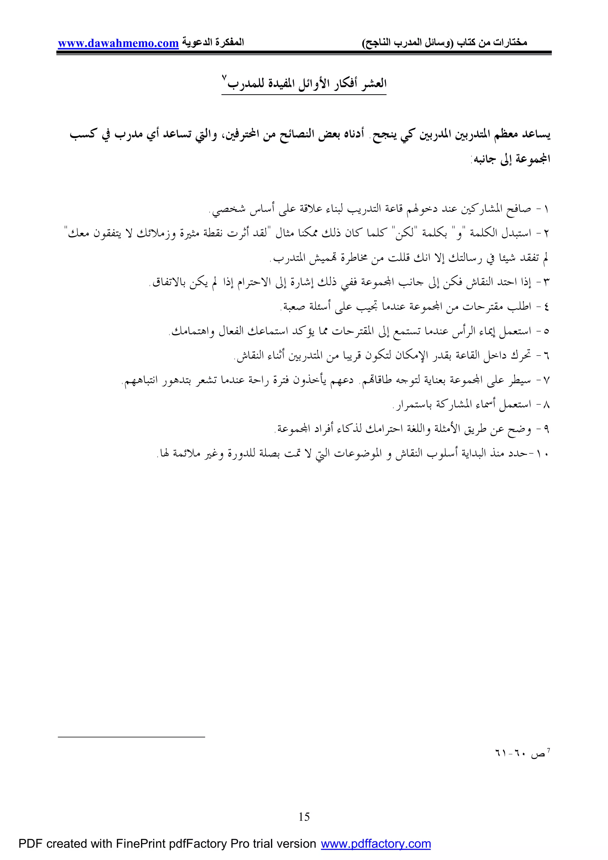 ‫اﻟﻤﻔﻜﺮة اﻟﺪﻋﻮﯾﺔ ‪www.dawahmemo.com‬‬                               ‫ﻣﺨﺘﺎرات ﻣﻦ ﻛﺘﺎب )وﺳﺎﺋﻞ اﻟﻤﺪرب اﻟﻨﺎﺟﺢ(‬

                                         ‫٧‬
                                             ‫ﺍﻟﻌﺸﺮ ﺃﻓﻜﺎﺭ ﺍﻷﻭﺍﺋﻞ ﺍﳌﻔﻴﺪﺓ ﻟﻠﻤﺪﺭﺏ‬


         ‫ﻳﺴﺎﻋﺪ ﻣﻌﻈﻢ ﺍﳌﺘﺪﺭﺑﲔ ﺍﳌﺪﺭﺑﲔ ﻛﻲ ﻳﻨﺠﺢ. ﺃﺩﻧﺎﻩ ﺑﻌﺾ ﺍﻟﻨﺼﺎﺋﺢ ﻣﻦ ﺍﶈﺘﺮﻓﲔ، ﻭﺍﻟﱵ ﺗﺴﺎﻋﺪ ﺃﻱ ﻣﺪﺭﺏ ﰲ ﻛﺴﺐ‬
                                                                                               ‫ﺍ‪‬ﻤﻮﻋﺔ ﺇﱃ ﺟﺎﻧﺒﻪ:‬


                                      ‫١- ﺻﺎﻓﺢ ﺍﳌﺸﺎﺭﻛﲔ ﻋﻨﺪ ﺩﺧﻮﳍﻢ ﻗﺎﻋﺔ ﺍﻟﺘﺪﺭﻳﺐ ﻟﺒﻨﺎﺀ ﻋﻼﻗﺔ ﻋﻠﻰ ﺃﺳﺎﺱ ﺷﺨﺼﻲ.‬
        ‫٢- ﺍﺳﺘﺒﺪﻝ ﺍﻟﻜﻠﻤﺔ "ﻭ" ﺑﻜﻠﻤﺔ "ﻟﻜﻦ" ﻛﻠﻤﺎ ﻛﺎﻥ ﺫﻟﻚ ﳑﻜﻨﺎ ﻣﺜﺎﻝ "ﻟﻘﺪ ﺃﺛﺮﺕ ﻧﻘﻄﺔ ﻣﺜﲑﺓ ﻭﺯﻣﻼﺋﻚ ﻻ ﻳﺘﻔﻘﻮﻥ ﻣﻌﻚ"‬
                                                    ‫ﱂ ﺗﻔﻘﺪ ﺷﻴﺌﺎ ﰲ ﺭﺳﺎﻟﺘﻚ ﺇﻻ ﺍﻧﻚ ﻗﻠﻠﺖ ﻣﻦ ﳐﺎﻃﺮﺓ ‪‬ﻤﻴﺶ ﺍﳌﺘﺪﺭﺏ.‬
                        ‫٣- ﺇﺫﺍ ﺍﺣﺘﺪ ﺍﻟﻨﻘﺎﺵ ﻓﻜﻦ ﺇﱃ ﺟﺎﻧﺐ ﺍ‪‬ﻤﻮﻋﺔ ﻓﻔﻲ ﺫﻟﻚ ﺇﺷﺎﺭﺓ ﺇﱃ ﺍﻻﺣﺘﺮﺍﻡ ﺇﺫﺍ ﱂ ﻳﻜﻦ ﺑﺎﻻﺗﻔﺎﻕ.‬
                                                       ‫٤- ﺍﻃﻠﺐ ﻣﻘﺘﺮﺣﺎﺕ ﻣﻦ ﺍ‪‬ﻤﻮﻋﺔ ﻋﻨﺪﻣﺎ ﲡﻴﺐ ﻋﻠﻰ ﺃﺳﺌﻠﺔ ﺻﻌﺒﺔ.‬
                              ‫٥- ﺍﺳﺘﻌﻤﻞ ﺇﳝﺎﺀ ﺍﻟﺮﺃﺱ ﻋﻨﺪﻣﺎ ﺗﺴﺘﻤﻊ ﺇﱃ ﺍﳌﻘﺘﺮﺣﺎﺕ ﳑﺎ ﻳﺆﻛﺪ ﺍﺳﺘﻤﺎﻋﻚ ﺍﻟﻔﻌﺎﻝ ﻭﺍﻫﺘﻤﺎﻣﻚ.‬
                                            ‫٦- ﲢﺮﻙ ﺩﺍﺧﻞ ﺍﻟﻘﺎﻋﺔ ﺑﻘﺪﺭ ﺍﻹﻣﻜﺎﻥ ﻟﺘﻜﻮﻥ ﻗﺮﻳﺒﺎ ﻣﻦ ﺍﳌﺘﺪﺭﺑﲔ ﺃﺛﻨﺎﺀ ﺍﻟﻨﻘﺎﺵ.‬
                   ‫٧- ﺳﻴﻄﺮ ﻋﻠﻰ ﺍ‪‬ﻤﻮﻋﺔ ﺑﻌﻨﺎﻳﺔ ﻟﺘﻮﺟﻪ ﻃﺎﻗﺎ‪‬ﻢ. ﺩﻋﻬﻢ ﻳﺄﺧﺬﻭﻥ ﻓﺘﺮﺓ ﺭﺍﺣﺔ ﻋﻨﺪﻣﺎ ﺗﺸﻌﺮ ﺑﺘﺪﻫﻮﺭ ﺍﻧﺘﺒﺎﻫﻬﻢ.‬
                                                                                ‫٨- ﺍﺳﺘﻌﻤﻞ ﺃﲰﺎﺀ ﺍﳌﺸﺎﺭﻛﺔ ﺑﺎﺳﺘﻤﺮﺍﺭ.‬
                                                     ‫٩- ﻭﺿﺢ ﻋﻦ ﻃﺮﻳﻖ ﺍﻷﻣﺜﻠﺔ ﻭﺍﻟﻠﻐﺔ ﺍﺣﺘﺮﺍﻣﻚ ﻟﺬﻛﺎﺀ ﺃﻓﺮﺍﺩ ﺍ‪‬ﻤﻮﻋﺔ.‬
                           ‫٠١-ﺣﺪﺩ ﻣﻨﺬ ﺍﻟﺒﺪﺍﻳﺔ ﺃﺳﻠﻮﺏ ﺍﻟﻨﻘﺎﺵ ﻭ ﺍﳌﻮﺿﻮﻋﺎﺕ ﺍﻟﱵ ﻻ ﲤﺖ ﺑﺼﻠﺔ ﻟﻠﺪﻭﺭﺓ ﻭﻏﲑ ﻣﻼﺋﻤﺔ ﳍﺎ.‬




                                                                                                    ‫7 ﺹ ٠٦-١٦‬




                                                           ‫51‬

‫‪PDF created with FinePrint pdfFactory Pro trial version www.pdffactory.com‬‬
 