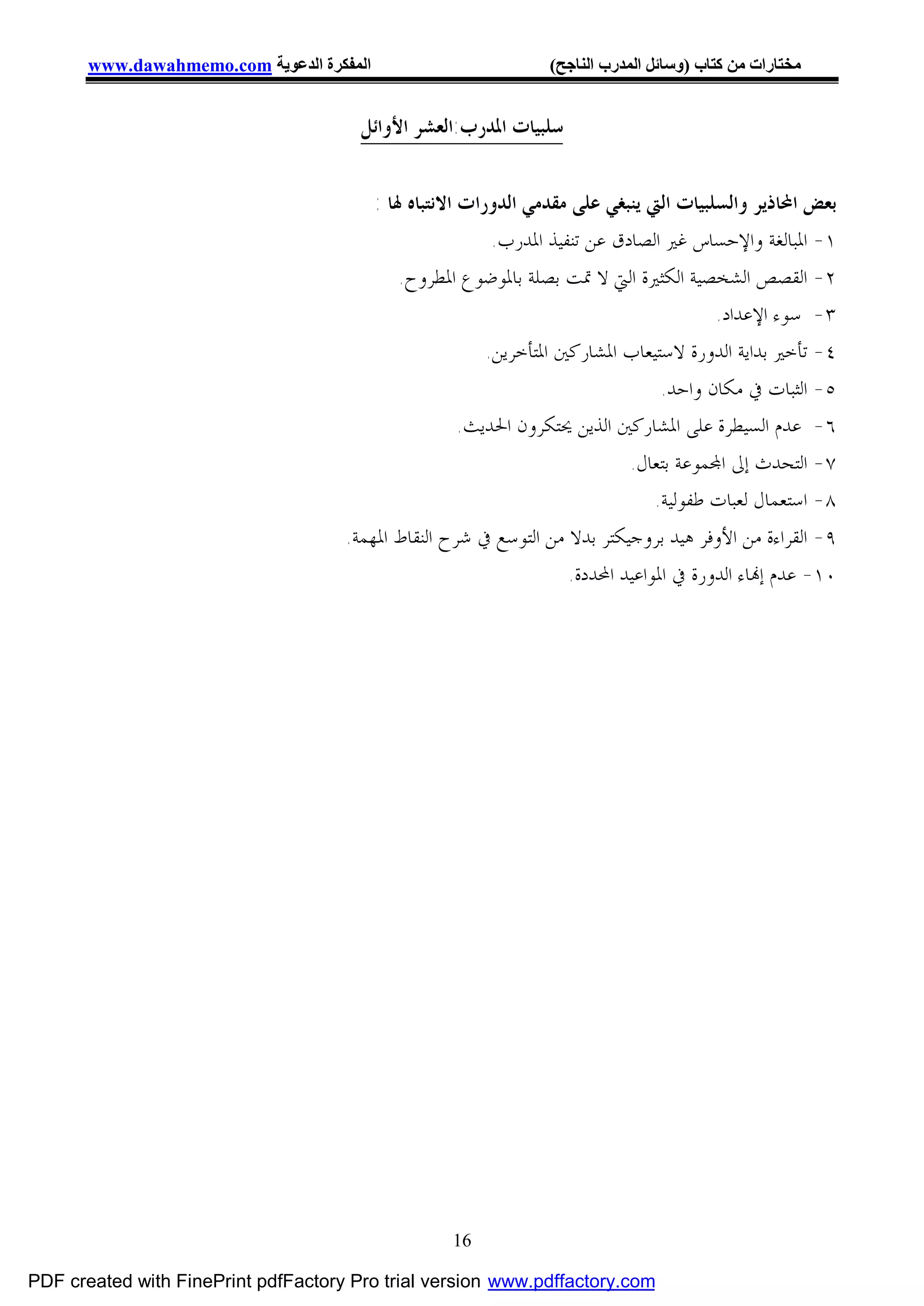 ‫اﻟﻤﻔﻜﺮة اﻟﺪﻋﻮﯾﺔ ‪www.dawahmemo.com‬‬                        ‫ﻣﺨﺘﺎرات ﻣﻦ ﻛﺘﺎب )وﺳﺎﺋﻞ اﻟﻤﺪرب اﻟﻨﺎﺟﺢ(‬


                                       ‫ﺳﻠﺒﻴﺎﺕ ﺍﳌﺪﺭﺏ:ﺍﻟﻌﺸﺮ ﺍﻷﻭﺍﺋﻞ‬


                                         ‫ﺑﻌﺾ ﺍﶈﺎﺫﻳﺮ ﻭﺍﻟﺴﻠﺒﻴﺎﺕ ﺍﻟﱵ ﻳﻨﺒﻐﻲ ﻋﻠﻰ ﻣﻘﺪﻣﻲ ﺍﻟﺪﻭﺭﺍﺕ ﺍﻻﻧﺘﺒﺎﻩ ﳍﺎ :‬
                                                          ‫١- ﺍﳌﺒﺎﻟﻐﺔ ﻭﺍﻹﺣﺴﺎﺱ ﻏﲑ ﺍﻟﺼﺎﺩﻕ ﻋﻦ ﺗﻨﻔﻴﺬ ﺍﳌﺪﺭﺏ.‬
                                             ‫٢- ﺍﻟﻘﺼﺺ ﺍﻟﺸﺨﺼﻴﺔ ﺍﻟﻜﺜﲑﺓ ﺍﻟﱵ ﻻ ﲤﺖ ﺑﺼﻠﺔ ﺑﺎﳌﻮﺿﻮﻉ ﺍﳌﻄﺮﻭﺡ.‬
                                                                                        ‫٣- ﺳﻮﺀ ﺍﻹﻋﺪﺍﺩ.‬
                                                         ‫٤- ﺗﺄﺧﲑ ﺑﺪﺍﻳﺔ ﺍﻟﺪﻭﺭﺓ ﻻﺳﺘﻴﻌﺎﺏ ﺍﳌﺸﺎﺭﻛﲔ ﺍﳌﺘﺄﺧﺮﻳﻦ.‬
                                                                                 ‫٥- ﺍﻟﺜﺒﺎﺕ ﰲ ﻣﻜﺎﻥ ﻭﺍﺣﺪ.‬
                                                      ‫٦- ﻋﺪﻡ ﺍﻟﺴﻴﻄﺮﺓ ﻋﻠﻰ ﺍﳌﺸﺎﺭﻛﲔ ﺍﻟﺬﻳﻦ ﳛﺘﻜﺮﻭﻥ ﺍﳊﺪﻳﺚ.‬
                                                                            ‫٧- ﺍﻟﺘﺤﺪﺙ ﺇﱃ ﺍ‪‬ﻤﻮﻋﺔ ﺑﺘﻌﺎﻝ.‬
                                                                                ‫٨- ﺍﺳﺘﻌﻤﺎﻝ ﻟﻌﺒﺎﺕ ﻃﻔﻮﻟﻴﺔ.‬
                                     ‫٩- ﺍﻟﻘﺮﺍﺀﺓ ﻣﻦ ﺍﻷﻭﻓﺮ ﻫﻴﺪ ﺑﺮﻭﺟﻴﻜﺘﺮ ﺑﺪﻻ ﻣﻦ ﺍﻟﺘﻮﺳﻊ ﰲ ﺷﺮﺡ ﺍﻟﻨﻘﺎﻁ ﺍﳌﻬﻤﺔ.‬
                                                                    ‫٠١- ﻋﺪﻡ ﺇ‪‬ﺎﺀ ﺍﻟﺪﻭﺭﺓ ﰲ ﺍﳌﻮﺍﻋﻴﺪ ﺍﶈﺪﺩﺓ.‬




                                                   ‫61‬

‫‪PDF created with FinePrint pdfFactory Pro trial version www.pdffactory.com‬‬
 