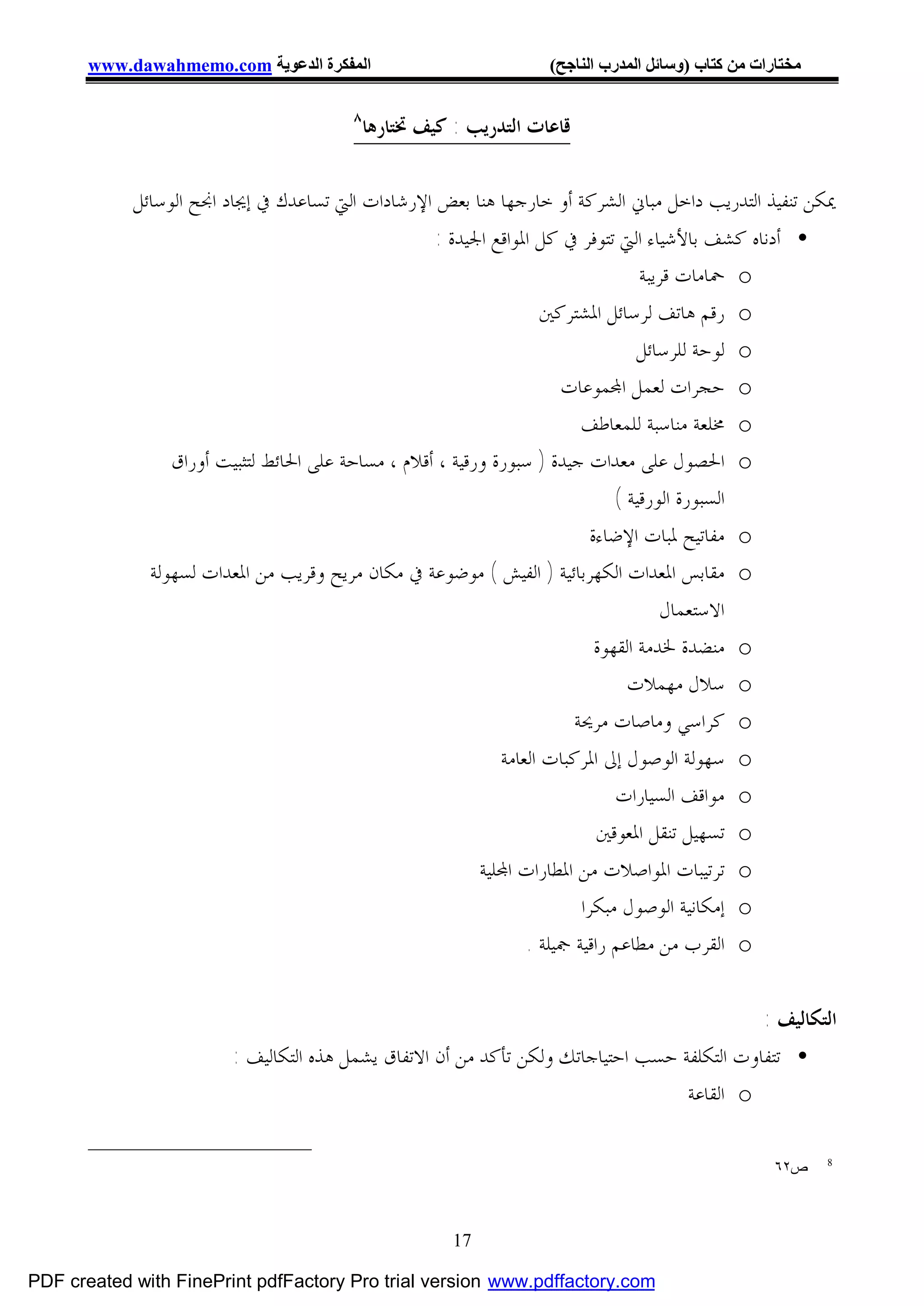 ‫اﻟﻤﻔﻜﺮة اﻟﺪﻋﻮﯾﺔ ‪www.dawahmemo.com‬‬                           ‫ﻣﺨﺘﺎرات ﻣﻦ ﻛﺘﺎب )وﺳﺎﺋﻞ اﻟﻤﺪرب اﻟﻨﺎﺟﺢ(‬

                                        ‫٨‬
                                            ‫ﻗﺎﻋﺎﺕ ﺍﻟﺘﺪﺭﻳﺐ : ﻛﻴﻒ ﲣﺘﺎﺭﻫﺎ‬

            ‫ﳝﻜﻦ ﺗﻨﻔﻴﺬ ﺍﻟﺘﺪﺭﻳﺐ ﺩﺍﺧﻞ ﻣﺒﺎﱐ ﺍﻟﺸﺮﻛﺔ ﺃﻭ ﺧﺎﺭﺟﻬﺎ ﻫﻨﺎ ﺑﻌﺾ ﺍﻹﺭﺷﺎﺩﺍﺕ ﺍﻟﱵ ﺗﺴﺎﻋﺪﻙ ﰲ ﺇﳚﺎﺩ ﺍﳒﺢ ﺍﻟﻮﺳﺎﺋﻞ‬
                                                    ‫• ﺃﺩﻧﺎﻩ ﻛﺸﻒ ﺑﺎﻷﺷﻴﺎﺀ ﺍﻟﱵ ﺗﺘﻮﻓﺮ ﰲ ﻛﻞ ﺍﳌﻮﺍﻗﻊ ﺍﳉﻴﺪﺓ :‬
                                                                                    ‫‪ o‬ﲪﺎﻣﺎﺕ ﻗﺮﻳﺒﺔ‬
                                                                     ‫‪ o‬ﺭﻗﻢ ﻫﺎﺗﻒ ﻟﺮﺳﺎﺋﻞ ﺍﳌﺸﺘﺮﻛﲔ‬
                                                                                    ‫‪ o‬ﻟﻮﺣﺔ ﻟﻠﺮﺳﺎﺋﻞ‬
                                                                       ‫‪ o‬ﺣﺠﺮﺍﺕ ﻟﻌﻤﻞ ﺍ‪‬ﻤﻮﻋﺎﺕ‬
                                                                          ‫‪ o‬ﳐﻠﻌﺔ ﻣﻨﺎﺳﺒﺔ ﻟﻠﻤﻌﺎﻃﻒ‬
                 ‫‪ o‬ﺍﳊﺼﻮﻝ ﻋﻠﻰ ﻣﻌﺪﺍﺕ ﺟﻴﺪﺓ ) ﺳﺒﻮﺭﺓ ﻭﺭﻗﻴﺔ ، ﺃﻗﻼﻡ ، ﻣﺴﺎﺣﺔ ﻋﻠﻰ ﺍﳊﺎﺋﻂ ﻟﺘﺜﺒﻴﺖ ﺃﻭﺭﺍﻕ‬
                                                                                ‫ﺍﻟﺴﺒﻮﺭﺓ ﺍﻟﻮﺭﻗﻴﺔ (‬
                                                                            ‫‪ o‬ﻣﻔﺎﺗﻴﺢ ﳌﺒﺎﺕ ﺍﻹﺿﺎﺀﺓ‬
              ‫‪ o‬ﻣﻘﺎﺑﺲ ﺍﳌﻌﺪﺍﺕ ﺍﻟﻜﻬﺮﺑﺎﺋﻴﺔ ) ﺍﻟﻔﻴﺶ ( ﻣﻮﺿﻮﻋﺔ ﰲ ﻣﻜﺎﻥ ﻣﺮﻳﺢ ﻭﻗﺮﻳﺐ ﻣﻦ ﺍﳌﻌﺪﺍﺕ ﻟﺴﻬﻮﻟﺔ‬
                                                                                        ‫ﺍﻻﺳﺘﻌﻤﺎﻝ‬
                                                                             ‫‪ o‬ﻣﻨﻀﺪﺓ ﳋﺪﻣﺔ ﺍﻟﻘﻬﻮﺓ‬
                                                                                  ‫‪ o‬ﺳﻼﻝ ﻣﻬﻤﻼﺕ‬
                                                                         ‫‪ o‬ﻛﺮﺍﺳﻲ ﻭﻣﺎﺻﺎﺕ ﻣﺮﳛﺔ‬
                                                              ‫‪ o‬ﺳﻬﻮﻟﺔ ﺍﻟﻮﺻﻮﻝ ﺇﱃ ﺍﳌﺮﻛﺒﺎﺕ ﺍﻟﻌﺎﻣﺔ‬
                                                                                ‫‪ o‬ﻣﻮﺍﻗﻒ ﺍﻟﺴﻴﺎﺭﺍﺕ‬
                                                                             ‫‪ o‬ﺗﺴﻬﻴﻞ ﺗﻨﻘﻞ ﺍﳌﻌﻮﻗﲔ‬
                                                           ‫‪ o‬ﺗﺮﺗﻴﺒﺎﺕ ﺍﳌﻮﺍﺻﻼﺕ ﻣﻦ ﺍﳌﻄﺎﺭﺍﺕ ﺍ‪‬ﻠﻴﺔ‬
                                                                          ‫‪ o‬ﺇﻣﻜﺎﻧﻴﺔ ﺍﻟﻮﺻﻮﻝ ﻣﺒﻜﺮﺍ‬
                                                                  ‫‪ o‬ﺍﻟﻘﺮﺏ ﻣﻦ ﻣﻄﺎﻋﻢ ﺭﺍﻗﻴﺔ ﲨﻴﻠﺔ .‬


                                                                                            ‫ﺍﻟﺘﻜﺎﻟﻴﻒ :‬
                        ‫• ﺗﺘﻔﺎﻭﺕ ﺍﻟﺘﻜﻠﻔﺔ ﺣﺴﺐ ﺍﺣﺘﻴﺎﺟﺎﺗﻚ ﻭﻟﻜﻦ ﺗﺄﻛﺪ ﻣﻦ ﺃﻥ ﺍﻻﺗﻔﺎﻕ ﻳﺸﻤﻞ ﻫﺬﻩ ﺍﻟﺘﻜﺎﻟﻴﻒ :‬
                                                                                  ‫‪ o‬ﺍﻟﻘﺎﻋﺔ‬

                                                                                                    ‫ص٢٦‬    ‫8‬




                                                       ‫71‬

‫‪PDF created with FinePrint pdfFactory Pro trial version www.pdffactory.com‬‬
 