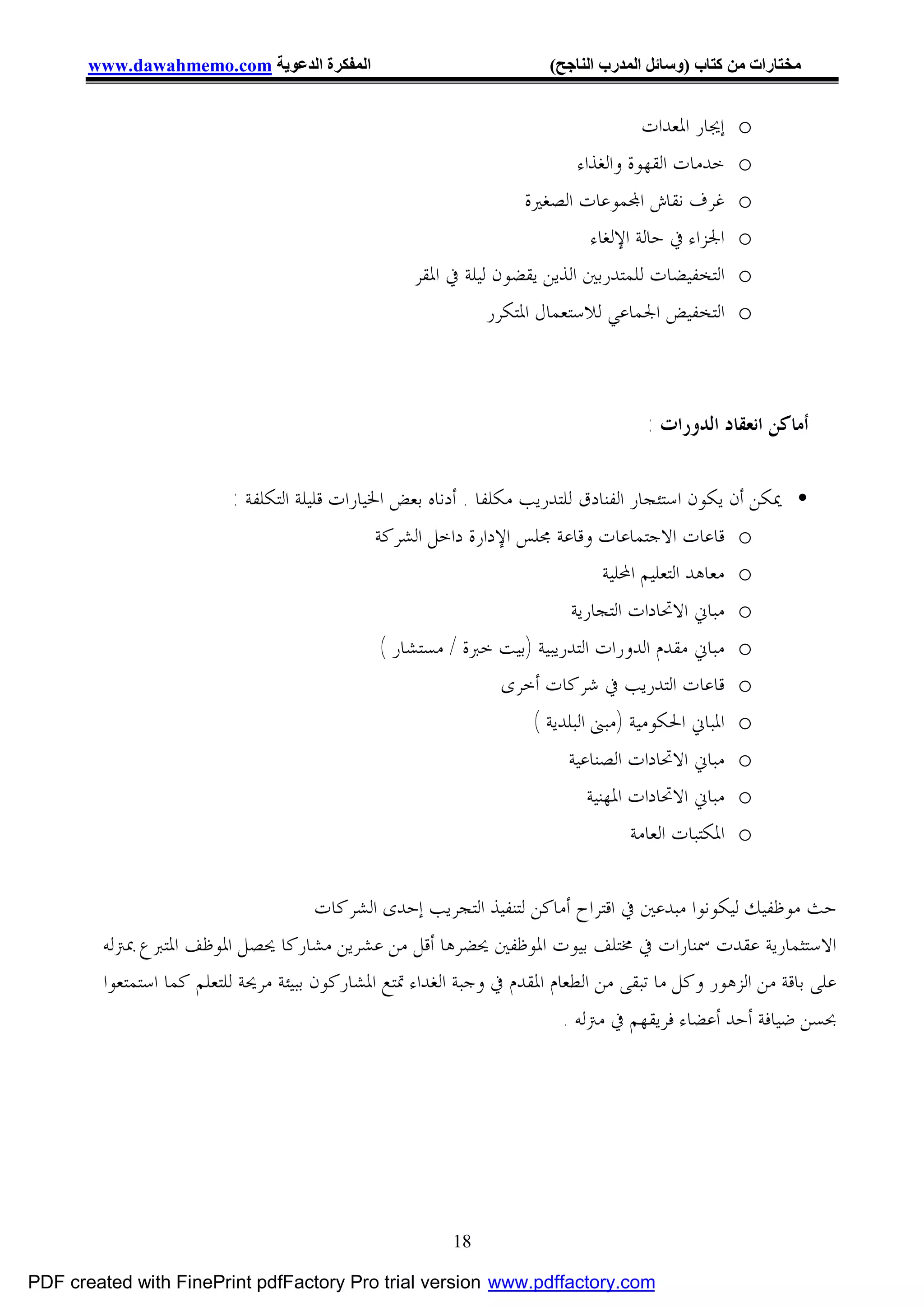 ‫اﻟﻤﻔﻜﺮة اﻟﺪﻋﻮﯾﺔ ‪www.dawahmemo.com‬‬                               ‫ﻣﺨﺘﺎرات ﻣﻦ ﻛﺘﺎب )وﺳﺎﺋﻞ اﻟﻤﺪرب اﻟﻨﺎﺟﺢ(‬


                                                                                     ‫ﺇﳚﺎﺭ ﺍﳌﻌﺪﺍﺕ‬   ‫‪o‬‬
                                                                           ‫ﺧﺪﻣﺎﺕ ﺍﻟﻘﻬﻮﺓ ﻭﺍﻟﻐﺬﺍﺀ‬    ‫‪o‬‬
                                                                    ‫ﻏﺮﻑ ﻧﻘﺎﺵ ﺍ‪‬ﻤﻮﻋﺎﺕ ﺍﻟﺼﻐﲑﺓ‬        ‫‪o‬‬
                                                                             ‫ﺍﳉﺰﺍﺀ ﰲ ﺣﺎﻟﺔ ﺍﻹﻟﻐﺎﺀ‬   ‫‪o‬‬
                                                    ‫ﺍﻟﺘﺨﻔﻴﻀﺎﺕ ﻟﻠﻤﺘﺪﺭﺑﲔ ﺍﻟﺬﻳﻦ ﻳﻘﻀﻮﻥ ﻟﻴﻠﺔ ﰲ ﺍﳌﻘﺮ‬     ‫‪o‬‬
                                                               ‫ﺍﻟﺘﺨﻔﻴﺾ ﺍﳉﻤﺎﻋﻲ ﻟﻼﺳﺘﻌﻤﺎﻝ ﺍﳌﺘﻜﺮﺭ‬      ‫‪o‬‬



                                                                                     ‫ﺃﻣﺎﻛﻦ ﺍﻧﻌﻘﺎﺩ ﺍﻟﺪﻭﺭﺍﺕ :‬

                          ‫• ﳝﻜﻦ ﺃﻥ ﻳﻜﻮﻥ ﺍﺳﺘﺌﺠﺎﺭ ﺍﻟﻔﻨﺎﺩﻕ ﻟﻠﺘﺪﺭﻳﺐ ﻣﻜﻠﻔﺎ . ﺃﺩﻧﺎﻩ ﺑﻌﺾ ﺍﳋﻴﺎﺭﺍﺕ ﻗﻠﻴﻠﺔ ﺍﻟﺘﻜﻠﻔﺔ :‬
                                                ‫‪ o‬ﻗﺎﻋﺎﺕ ﺍﻻﺟﺘﻤﺎﻋﺎﺕ ﻭﻗﺎﻋﺔ ﳎﻠﺲ ﺍﻹﺩﺍﺭﺓ ﺩﺍﺧﻞ ﺍﻟﺸﺮﻛﺔ‬
                                                                                 ‫‪ o‬ﻣﻌﺎﻫﺪ ﺍﻟﺘﻌﻠﻴﻢ ﺍﶈﻠﻴﺔ‬
                                                                           ‫‪ o‬ﻣﺒﺎﱐ ﺍﻻﲢﺎﺩﺍﺕ ﺍﻟﺘﺠﺎﺭﻳﺔ‬
                                                 ‫‪ o‬ﻣﺒﺎﱐ ﻣﻘﺪﻡ ﺍﻟﺪﻭﺭﺍﺕ ﺍﻟﺘﺪﺭﻳﺒﻴﺔ )ﺑﻴﺖ ﺧﱪﺓ / ﻣﺴﺘﺸﺎﺭ (‬
                                                                  ‫‪ o‬ﻗﺎﻋﺎﺕ ﺍﻟﺘﺪﺭﻳﺐ ﰲ ﺷﺮﻛﺎﺕ ﺃﺧﺮﻯ‬
                                                                     ‫‪ o‬ﺍﳌﺒﺎﱐ ﺍﳊﻜﻮﻣﻴﺔ )ﻣﺒﲎ ﺍﻟﺒﻠﺪﻳﺔ (‬
                                                                          ‫‪ o‬ﻣﺒﺎﱐ ﺍﻻﲢﺎﺩﺍﺕ ﺍﻟﺼﻨﺎﻋﻴﺔ‬
                                                                              ‫‪ o‬ﻣﺒﺎﱐ ﺍﻻﲢﺎﺩﺍﺕ ﺍﳌﻬﻨﻴﺔ‬
                                                                                     ‫‪ o‬ﺍﳌﻜﺘﺒﺎﺕ ﺍﻟﻌﺎﻣﺔ‬

                                        ‫ﺣﺚ ﻣﻮﻇﻔﻴﻚ ﻟﻴﻜﻮﻧﻮﺍ ﻣﺒﺪﻋﲔ ﰲ ﺍﻗﺘﺮﺍﺡ ﺃﻣﺎﻛﻦ ﻟﺘﻨﻔﻴﺬ ﺍﻟﺘﺠﺮﻳﺐ ﺇﺣﺪﻯ ﺍﻟﺸﺮﻛﺎﺕ‬
        ‫ﺍﻻﺳﺘﺜﻤﺎﺭﻳﺔ ﻋﻘﺪﺕ ﲰﻨﺎﺭﺍﺕ ﰲ ﳐﺘﻠﻒ ﺑﻴﻮﺕ ﺍﳌﻮﻇﻔﲔ ﳛﻀﺮﻫﺎ ﺃﻗﻞ ﻣﻦ ﻋﺸﺮﻳﻦ ﻣﺸﺎﺭﻛﺎ ﳛﺼﻞ ﺍﳌﻮﻇﻒ ﺍﳌﺘﱪﻉ ﲟﱰﻟﻪ‬
        ‫ﻋﻠﻰ ﺑﺎﻗﺔ ﻣﻦ ﺍﻟﺰﻫﻮﺭ ﻭﻛﻞ ﻣﺎ ﺗﺒﻘﻰ ﻣﻦ ﺍﻟﻄﻌﺎﻡ ﺍﳌﻘﺪﻡ ﰲ ﻭﺟﺒﺔ ﺍﻟﻐﺪﺍﺀ ﲤﺘﻊ ﺍﳌﺸﺎﺭﻛﻮﻥ ﺑﺒﻴﺌﺔ ﻣﺮﳛﺔ ﻟﻠﺘﻌﻠﻢ ﻛﻤﺎ ﺍﺳﺘﻤﺘﻌﻮﺍ‬
                                                                          ‫ﲝﺴﻦ ﺿﻴﺎﻓﺔ ﺃﺣﺪ ﺃﻋﻀﺎﺀ ﻓﺮﻳﻘﻬﻢ ﰲ ﻣﱰﻟﻪ .‬




                                                         ‫81‬

‫‪PDF created with FinePrint pdfFactory Pro trial version www.pdffactory.com‬‬
 