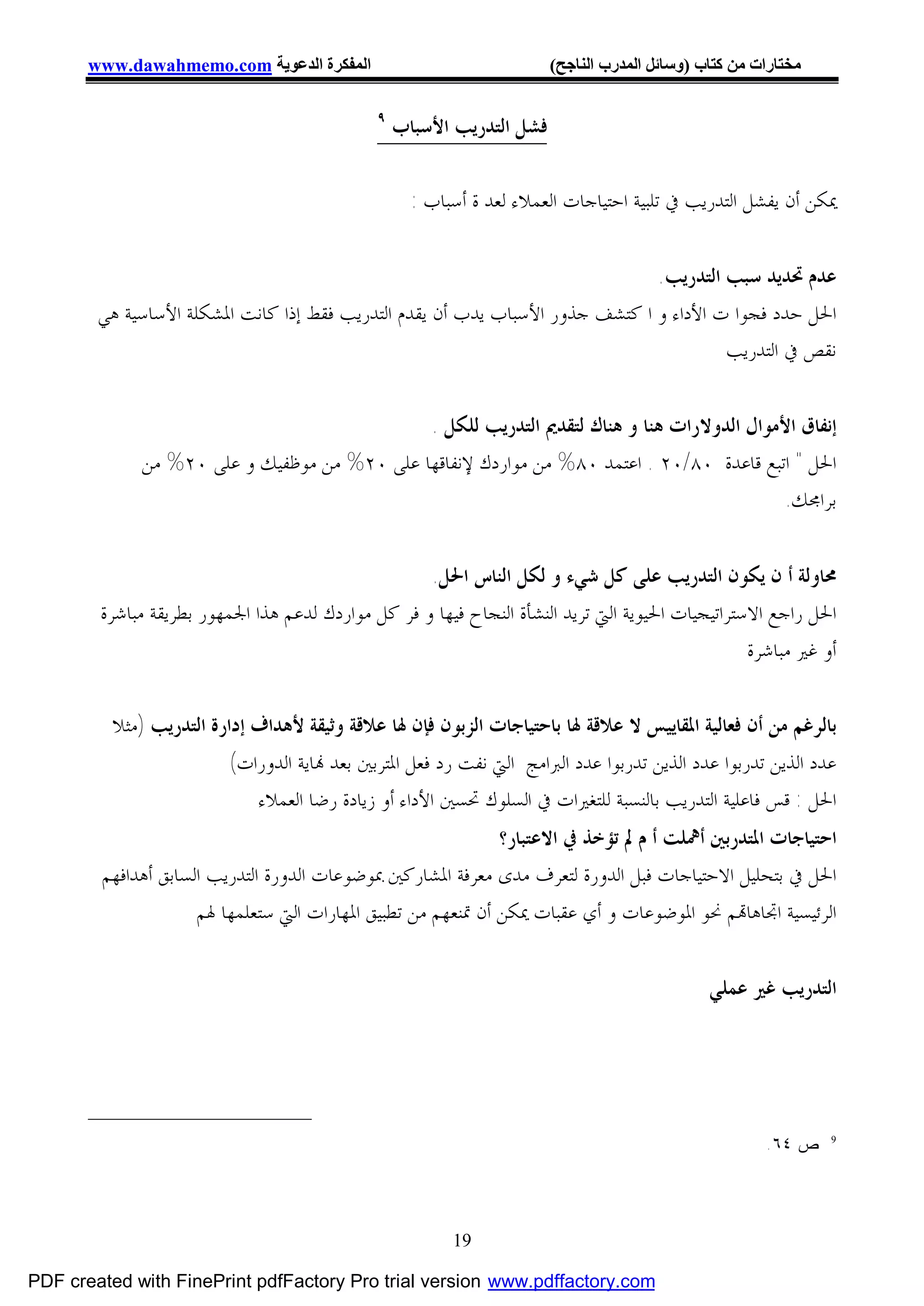 ‫اﻟﻤﻔﻜﺮة اﻟﺪﻋﻮﯾﺔ ‪www.dawahmemo.com‬‬                               ‫ﻣﺨﺘﺎرات ﻣﻦ ﻛﺘﺎب )وﺳﺎﺋﻞ اﻟﻤﺪرب اﻟﻨﺎﺟﺢ(‬

                                              ‫٩‬
                                                  ‫ﻓﺸﻞ ﺍﻟﺘﺪﺭﻳﺐ ﺍﻷﺳﺒﺎﺏ‬

                                                    ‫ﳝﻜﻦ ﺃﻥ ﻳﻔﺸﻞ ﺍﻟﺘﺪﺭﻳﺐ ﰲ ﺗﻠﺒﻴﺔ ﺍﺣﺘﻴﺎﺟﺎﺕ ﺍﻟﻌﻤﻼﺀ ﻟﻌﺪ ﺓ ﺃﺳﺒﺎﺏ :‬


                                                                              ‫ﻋﺪﻡ ﲢﺪﻳﺪ ﺳﺒﺐ ﺍﻟﺘﺪﺭﻳﺐ.‬
        ‫ﺍﳊﻞ ﺣﺪﺩ ﻓﺠﻮﺍ ﺕ ﺍﻷﺩﺍﺀ ﻭ ﺍ ﻛﺘﺸﻒ ﺟﺬﻭﺭ ﺍﻷﺳﺒﺎﺏ ﻳﺪﺏ ﺃﻥ ﻳﻘﺪﻡ ﺍﻟﺘﺪﺭﻳﺐ ﻓﻘﻂ ﺇﺫﺍ ﻛﺎﻧﺖ ﺍﳌﺸﻜﻠﺔ ﺍﻷﺳﺎﺳﻴﺔ ﻫﻲ‬
                                                                                       ‫ﻧﻘﺺ ﰲ ﺍﻟﺘﺪﺭﻳﺐ‬


                                             ‫ﺇﻧﻔﺎﻕ ﺍﻷﻣﻮﺍﻝ ﺍﻟﺪﻭﻻﺭﺍﺕ ﻫﻨﺎ ﻭ ﻫﻨﺎﻙ ﻟﺘﻘﺪﱘ ﺍﻟﺘﺪﺭﻳﺐ ﻟﻠﻜﻞ .‬
             ‫ﺍﳊﻞ " ﺍﺗﺒﻊ ﻗﺎﻋﺪﺓ ٠٨/٠٢ . ﺍﻋﺘﻤﺪ ٠٨% ﻣﻦ ﻣﻮﺍﺭﺩﻙ ﻹﻧﻔﺎﻗﻬﺎ ﻋﻠﻰ ٠٢% ﻣﻦ ﻣﻮﻇﻔﻴﻚ ﻭ ﻋﻠﻰ ٠٢% ﻣﻦ‬
                                                                                          ‫ﺑﺮﺍﳎﻚ.‬


                                                    ‫ﳏﺎﻭﻟﺔ ﺃ ﻥ ﻳﻜﻮﻥ ﺍﻟﺘﺪﺭﻳﺐ ﻋﻠﻰ ﻛﻞ ﺷﻲﺀ ﻭ ﻟﻜﻞ ﺍﻟﻨﺎﺱ ﺍﳊﻞ.‬
        ‫ﺍﳊﻞ ﺭﺍﺟﻊ ﺍﻻﺳﺘﺮﺍﺗﻴﺠﻴﺎﺕ ﺍﳊﻴﻮﻳﺔ ﺍﻟﱵ ﺗﺮﻳﺪ ﺍﻟﻨﺸﺄﺓ ﺍﻟﻨﺠﺎﺡ ﻓﻴﻬﺎ ﻭ ﻓﺮ ﻛﻞ ﻣﻮﺍﺭﺩﻙ ﻟﺪﻋﻢ ﻫﺬﺍ ﺍﳉﻤﻬﻮﺭ ﺑﻄﺮﻳﻘﺔ ﻣﺒﺎﺷﺮﺓ‬
                                                                                                  ‫ﺃﻭ ﻏﲑ ﻣﺒﺎﺷﺮﺓ‬


         ‫ﺑﺎﻟﺮﻏﻢ ﻣﻦ ﺃﻥ ﻓﻌﺎﻟﻴﺔ ﺍﳌﻘﺎﻳﻴﺲ ﻻ ﻋﻼﻗﺔ ﳍﺎ ﺑﺎﺣﺘﻴﺎﺟﺎﺕ ﺍﻟﺰﺑﻮﻥ ﻓﺈﻥ ﳍﺎ ﻋﻼﻗﺔ ﻭﺛﻴﻘﺔ ﻷﻫﺪﺍﻑ ﺇﺩﺍﺭﺓ ﺍﻟﺘﺪﺭﻳﺐ )ﻣﺜﻼ‬
                         ‫ﻋﺪﺩ ﺍﻟﺬﻳﻦ ﺗﺪﺭﺑﻮﺍ ﻋﺪﺩ ﺍﻟﺬﻳﻦ ﺗﺪﺭﺑﻮﺍ ﻋﺪﺩ ﺍﻟﱪﺍﻣﺞ ﺍﻟﱵ ﻧﻔﺖ ﺭﺩ ﻓﻌﻞ ﺍﳌﺘﺮﺑﲔ ﺑﻌﺪ ‪‬ﺎﻳﺔ ﺍﻟﺪﻭﺭﺍﺕ(‬
                            ‫ﺍﳊﻞ : ﻗﺲ ﻓﺎﻋﻠﻴﺔ ﺍﻟﺘﺪﺭﻳﺐ ﺑﺎﻟﻨﺴﺒﺔ ﻟﻠﺘﻐﲑﺍﺕ ﰲ ﺍﻟﺴﻠﻮﻙ ﲢﺴﲔ ﺍﻷﺩﺍﺀ ﺃﻭ ﺯﻳﺎﺩﺓ ﺭﺿﺎ ﺍﻟﻌﻤﻼﺀ‬
                                                              ‫ﺍﺣﺘﻴﺎﺟﺎﺕ ﺍﳌﺘﺪﺭﺑﲔ ﺃﳘﻠﺖ ﺃ ﻡ ﱂ ﺗﺆﺧﺬ ﰲ ﺍﻻﻋﺘﺒﺎﺭ؟‬
        ‫ﺍﳊﻞ ﰲ ﺑﺘﺤﻠﻴﻞ ﺍﻻﺣﺘﻴﺎﺟﺎﺕ ﻓﺒﻞ ﺍﻟﺪﻭﺭﺓ ﻟﺘﻌﺮﻑ ﻣﺪﻯ ﻣﻌﺮﻓﺔ ﺍﳌﺸﺎﺭﻛﲔ ﲟﻮﺿﻮﻋﺎﺕ ﺍﻟﺪﻭﺭﺓ ﺍﻟﺘﺪﺭﻳﺐ ﺍﻟﺴﺎﺑﻖ ﺃﻫﺪﺍﻓﻬﻢ‬
                     ‫ﺍﻟﺮﺋﻴﺴﻴﺔ ﺍﲡﺎﻫﺎ‪‬ﻢ ﳓﻮ ﺍﳌﻮﺿﻮﻋﺎﺕ ﻭ ﺃﻱ ﻋﻘﺒﺎﺕ ﳝﻜﻦ ﺃﻥ ﲤﻨﻌﻬﻢ ﻣﻦ ﺗﻄﺒﻴﻖ ﺍﳌﻬﺎﺭﺍﺕ ﺍﻟﱵ ﺳﺘﻌﻠﻤﻬﺎ ﳍﻢ‬


                                                                                              ‫ﺍﻟﺘﺪﺭﻳﺐ ﻏﲑ ﻋﻤﻠﻲ‬




                                                                                                      ‫9 ∗ ﺹ ٤٦.‬




                                                         ‫91‬

‫‪PDF created with FinePrint pdfFactory Pro trial version www.pdffactory.com‬‬
 