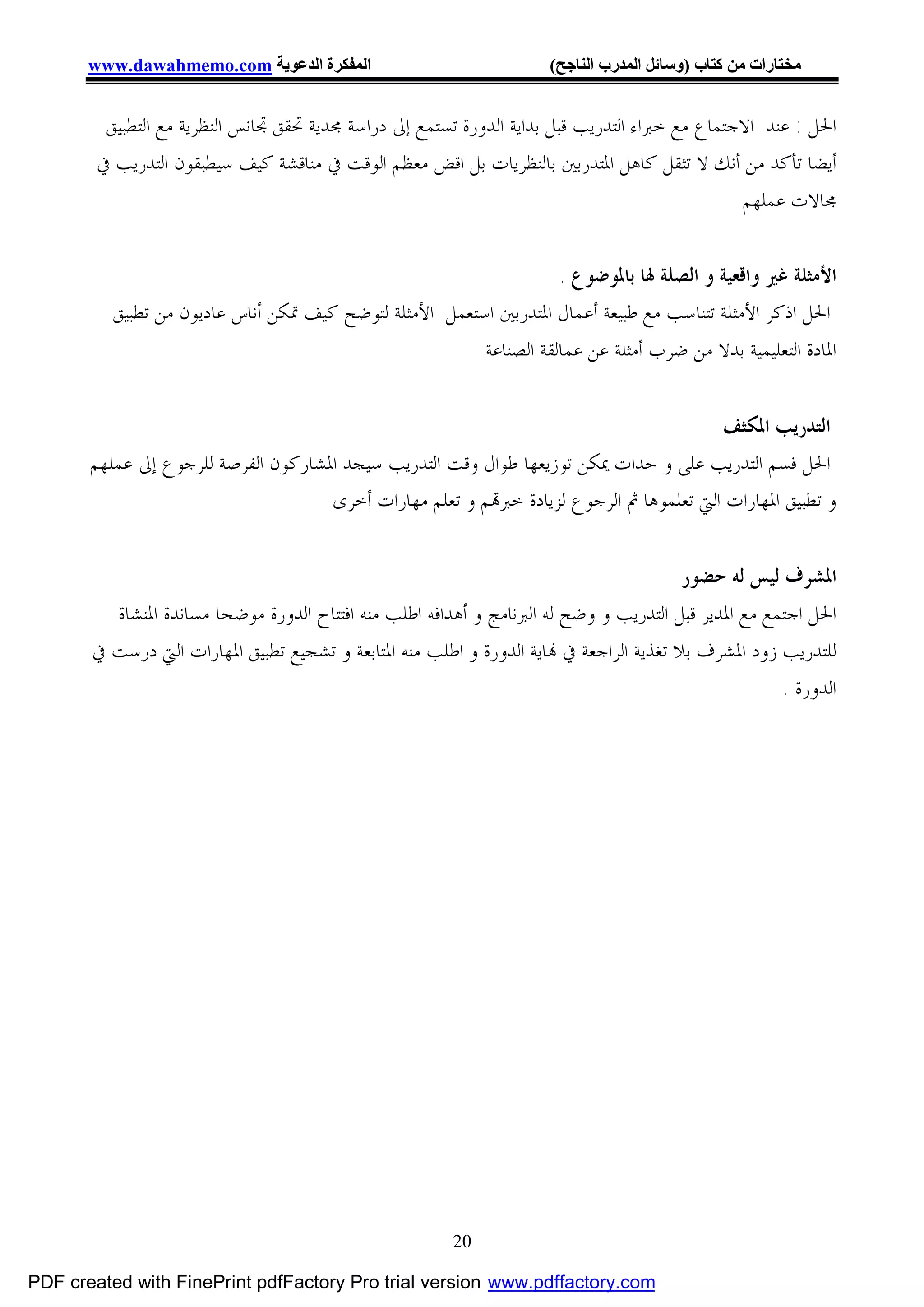 ‫اﻟﻤﻔﻜﺮة اﻟﺪﻋﻮﯾﺔ ‪www.dawahmemo.com‬‬                             ‫ﻣﺨﺘﺎرات ﻣﻦ ﻛﺘﺎب )وﺳﺎﺋﻞ اﻟﻤﺪرب اﻟﻨﺎﺟﺢ(‬


         ‫ﺍﳊﻞ : ﻋﻨﺪ ﺍﻻﺟﺘﻤﺎﻉ ﻣﻊ ﺧﱪﺍﺀ ﺍﻟﺘﺪﺭﻳﺐ ﻗﺒﻞ ﺑﺪﺍﻳﺔ ﺍﻟﺪﻭﺭﺓ ﺗﺴﺘﻤﻊ ﺇﱃ ﺩﺭﺍﺳﺔ ﳎﺪﻳﺔ ﲢﻘﻖ ﲡﺎﻧﺲ ﺍﻟﻨﻈﺮﻳﺔ ﻣﻊ ﺍﻟﺘﻄﺒﻴﻖ‬
        ‫ﺃﻳﻀﺎ ﺗﺄﻛﺪ ﻣﻦ ﺃﻧﻚ ﻻ ﺗﺜﻘﻞ ﻛﺎﻫﻞ ﺍﳌﺘﺪﺭﺑﲔ ﺑﺎﻟﻨﻈﺮﻳﺎﺕ ﺑﻞ ﺍﻗﺾ ﻣﻌﻈﻢ ﺍﻟﻮﻗﺖ ﰲ ﻣﻨﺎﻗﺸﺔ ﻛﻴﻒ ﺳﻴﻄﺒﻘﻮﻥ ﺍﻟﺘﺪﺭﻳﺐ ﰲ‬
                                                                                               ‫ﳎﺎﻻﺕ ﻋﻤﻠﻬﻢ‬


                                                                    ‫ﺍﻷﻣﺜﻠﺔ ﻏﲑ ﻭﺍﻗﻌﻴﺔ ﻭ ﺍﻟﺼﻠﺔ ﳍﺎ ﺑﺎﳌﻮﺿﻮﻉ .‬
          ‫ﺍﳊﻞ ﺍﺫﻛﺮ ﺍﻷﻣﺜﻠﺔ ﺗﺘﻨﺎﺳﺐ ﻣﻊ ﻃﺒﻴﻌﺔ ﺃﻋﻤﺎﻝ ﺍﳌﺘﺪﺭﺑﲔ ﺍﺳﺘﻌﻤﻞ ﺍﻷﻣﺜﻠﺔ ﻟﺘﻮﺿﺢ ﻛﻴﻒ ﲤﻜﻦ ﺃﻧﺎﺱ ﻋﺎﺩﻳﻮﻥ ﻣﻦ ﺗﻄﺒﻴﻖ‬
                                                         ‫ﺍﳌﺎﺩﺓ ﺍﻟﺘﻌﻠﻴﻤﻴﺔ ﺑﺪﻻ ﻣﻦ ﺿﺮﺏ ﺃﻣﺜﻠﺔ ﻋﻦ ﻋﻤﺎﻟﻘﺔ ﺍﻟﺼﻨﺎﻋﺔ‬


                                                                                        ‫ﺍﻟﺘﺪﺭﻳﺐ ﺍﳌﻜﺜﻒ‬
       ‫ﺍﳊﻞ ﻓﺴﻢ ﺍﻟﺘﺪﺭﻳﺐ ﻋﻠﻰ ﻭ ﺣﺪﺍﺕ ﳝﻜﻦ ﺗﻮﺯﻳﻌﻬﺎ ﻃﻮﺍﻝ ﻭﻗﺖ ﺍﻟﺘﺪﺭﻳﺐ ﺳﻴﺠﺪ ﺍﳌﺸﺎﺭﻛﻮﻥ ﺍﻟﻔﺮﺻﺔ ﻟﻠﺮﺟﻮﻉ ﺇﱃ ﻋﻤﻠﻬﻢ‬
                                     ‫ﻭ ﺗﻄﺒﻴﻖ ﺍﳌﻬﺎﺭﺍﺕ ﺍﻟﱵ ﺗﻌﻠﻤﻮﻫﺎ ﰒ ﺍﻟﺮﺟﻮﻉ ﻟﺰﻳﺎﺩﺓ ﺧﱪ‪‬ﻢ ﻭ ﺗﻌﻠﻢ ﻣﻬﺎﺭﺍﺕ ﺃﺧﺮﻯ‬


                                                                                        ‫ﺍﳌﺸﺮﻑ ﻟﻴﺲ ﻟﻪ ﺣﻀﻮﺭ‬
         ‫ﺍﳊﻞ ﺍﺟﺘﻤﻊ ﻣﻊ ﺍﳌﺪﻳﺮ ﻗﺒﻞ ﺍﻟﺘﺪﺭﻳﺐ ﻭ ﻭﺿﺢ ﻟﻪ ﺍﻟﱪﻧﺎﻣﺞ ﻭ ﺃﻫﺪﺍﻓﻪ ﺍﻃﻠﺐ ﻣﻨﻪ ﺍﻓﺘﺘﺎﺡ ﺍﻟﺪﻭﺭﺓ ﻣﻮﺿﺤﺎ ﻣﺴﺎﻧﺪﺓ ﺍﳌﻨﺸﺎﺓ‬
       ‫ﻟﻠﺘﺪﺭﻳﺐ ﺯﻭﺩ ﺍﳌﺸﺮﻑ ﺑﻼ ﺗﻐﺬﻳﺔ ﺍﻟﺮﺍﺟﻌﺔ ﰲ ‪‬ﺎﻳﺔ ﺍﻟﺪﻭﺭﺓ ﻭ ﺍﻃﻠﺐ ﻣﻨﻪ ﺍﳌﺘﺎﺑﻌﺔ ﻭ ﺗﺸﺠﻴﻊ ﺗﻄﺒﻴﻖ ﺍﳌﻬﺎﺭﺍﺕ ﺍﻟﱵ ﺩﺭﺳﺖ ﰲ‬
                                                                                                     ‫ﺍﻟﺪﻭﺭﺓ .‬




                                                        ‫02‬

‫‪PDF created with FinePrint pdfFactory Pro trial version www.pdffactory.com‬‬
 