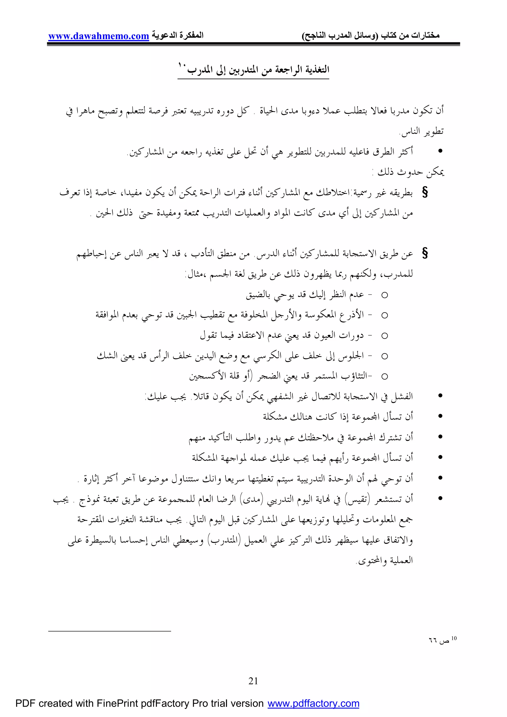 ‫اﻟﻤﻔﻜﺮة اﻟﺪﻋﻮﯾﺔ ‪www.dawahmemo.com‬‬                                ‫ﻣﺨﺘﺎرات ﻣﻦ ﻛﺘﺎب )وﺳﺎﺋﻞ اﻟﻤﺪرب اﻟﻨﺎﺟﺢ(‬

                                       ‫٠١‬
                                            ‫ﺍﻟﺘﻐﺬﻳﺔ ﺍﻟﺮﺍﺟﻌﺔ ﻣﻦ ﺍﳌﺘﺪﺭﺑﲔ ﺇﱃ ﺍﳌﺪﺭﺏ‬

           ‫ﺃﻥ ﺗﻜﻮﻥ ﻣﺪﺭﺑﺎ ﻓﻌﺎﻻ ﺑﺘﻄﻠﺐ ﻋﻤﻼ ﺩﺀﻭﺑﺎ ﻣﺪﻯ ﺍﳊﻴﺎﺓ . ﻛﻞ ﺩﻭﺭﻩ ﺗﺪﺭﻳﺒﻴﻪ ﺗﻌﺘﱪ ﻓﺮﺻﺔ ﻟﺘﺘﻌﻠﻢ ﻭﺗﺼﺒﺢ ﻣﺎﻫﺮﺍ ﰲ‬
                                                                                              ‫ﺗﻄﻮﻳﺮ ﺍﻟﻨﺎﺱ.‬
                         ‫ﺃﻛﺜﺮ ﺍﻟﻄﺮﻕ ﻓﺎﻋﻠﻴﻪ ﻟﻠﻤﺪﺭﺑﲔ ﻟﻠﺘﻄﻮﻳﺮ ﻫﻲ ﺃﻥ ﲢﻞ ﻋﻠﻰ ﺗﻐﺬﻳﻪ ﺭﺍﺟﻌﻪ ﻣﻦ ﺍﳌﺸﺎﺭﻛﲔ.‬   ‫•‬
                                                                                     ‫ﳝﻜﻦ ﺣﺪﻭﺙ ﺫﻟﻚ :‬
         ‫§ ﺑﻄﺮﻳﻘﻪ ﻏﲑ ﺭﲰﻴﺔ:ﺍﺧﺘﻼﻃﻚ ﻣﻊ ﺍﳌﺸﺎﺭﻛﲔ ﺃﺛﻨﺎﺀ ﻓﺘﺮﺍﺕ ﺍﻟﺮﺍﺣﺔ ﳝﻜﻦ ﺃﻥ ﻳﻜﻮﻥ ﻣﻔﻴﺪﺍ، ﺧﺎﺻﺔ ﺇﺫﺍ ﺗﻌﺮﻑ‬
                ‫ﻣﻦ ﺍﳌﺸﺎﺭﻛﲔ ﺇﱃ ﺃﻱ ﻣﺪﻯ ﻛﺎﻧﺖ ﺍﳌﻮﺍﺩ ﻭﺍﻟﻌﻤﻠﻴﺎﺕ ﺍﻟﺘﺪﺭﻳﺐ ﳑﺘﻌﺔ ﻭﻣﻔﻴﺪﺓ ﺣﱴ ﺫﻟﻚ ﺍﳊﲔ .‬

              ‫§ ﻋﻦ ﻃﺮﻳﻖ ﺍﻻﺳﺘﺠﺎﺑﺔ ﻟﻠﻤﺸﺎﺭﻛﲔ ﺃﺛﻨﺎﺀ ﺍﻟﺪﺭﺱ. ﻣﻦ ﻣﻨﻄﻖ ﺍﻟﺘﺄﺩﺏ ، ﻗﺪ ﻻ ﻳﻌﱪ ﺍﻟﻨﺎﺱ ﻋﻦ ﺇﺣﺒﺎﻃﻬﻢ‬
                                        ‫ﻟﻠﻤﺪﺭﺏ، ﻭﻟﻜﻨﻬﻢ ﺭﲟﺎ ﻳﻈﻬﺮﻭﻥ ﺫﻟﻚ ﻋﻦ ﻃﺮﻳﻖ ﻟﻐﺔ ﺍﳉﺴﻢ ،ﻣﺜﺎﻝ:‬
                                                        ‫‪ - o‬ﻋﺪﻡ ﺍﻟﻨﻈﺮ ﺇﻟﻴﻚ ﻗﺪ ﻳﻮﺣﻲ ﺑﺎﻟﻀﻴﻖ‬
                  ‫‪ - o‬ﺍﻷﺫﺭﻉ ﺍﳌﻌﻜﻮﺳﺔ ﻭﺍﻷﺭﺟﻞ ﺍﳌﺨﻠﻮﻓﺔ ﻣﻊ ﺗﻘﻄﻴﺐ ﺍﳉﺒﲔ ﻗﺪ ﺗﻮﺣﻲ ﺑﻌﺪﻡ ﺍﳌﻮﺍﻓﻘﺔ‬
                                            ‫‪ - o‬ﺩﻭﺭﺍﺕ ﺍﻟﻌﻴﻮﻥ ﻗﺪ ﻳﻌﲏ ﻋﺪﻡ ﺍﻻﻋﺘﻘﺎﺩ ﻓﻴﻤﺎ ﺗﻘﻮﻝ‬
                   ‫‪ - o‬ﺍﳉﻠﻮﺱ ﺇﱃ ﺧﻠﻒ ﻋﻠﻰ ﺍﻟﻜﺮﺳﻲ ﻣﻊ ﻭﺿﻊ ﺍﻟﻴﺪﻳﻦ ﺧﻠﻒ ﺍﻟﺮﺃﺱ ﻗﺪ ﻳﻌﲎ ﺍﻟﺸﻚ‬
                                          ‫‪- o‬ﺍﻟﺘﺜﺎﺅﺏ ﺍﳌﺴﺘﻤﺮ ﻗﺪ ﻳﻌﲏ ﺍﻟﻀﺠﺮ )ﺃﻭ ﻗﻠﺔ ﺍﻷﻛﺴﺠﲔ‬
                               ‫ﺍﻟﻔﺸﻞ ﰲ ﺍﻻﺳﺘﺠﺎﺑﺔ ﻟﻼﺗﺼﺎﻝ ﻏﲑ ﺍﻟﺸﻔﻬﻲ ﳝﻜﻦ ﺃﻥ ﻳﻜﻮﻥ ﻗﺎﺗﻼ. ﳚﺐ ﻋﻠﻴﻚ:‬                 ‫•‬
                                                         ‫ﺃﻥ ﺗﺴﺄﻝ ﺍ‪‬ﻤﻮﻋﺔ ﺇﺫﺍ ﻛﺎﻧﺖ ﻫﻨﺎﻟﻚ ﻣﺸﻜﻠﺔ‬                ‫•‬
                                            ‫ﺃﻥ ﺗﺸﺘﺮﻙ ﺍ‪‬ﻤﻮﻋﺔ ﰲ ﻣﻼﺣﻈﺘﻚ ﻋﻢ ﻳﺪﻭﺭ ﻭﺍﻃﻠﺐ ﺍﻟﺘﺄﻛﻴﺪ ﻣﻨﻬﻢ‬             ‫•‬
                                             ‫ﺃﻥ ﺗﺴﺄﻝ ﺍ‪‬ﻤﻮﻋﺔ ﺭﺃﻳﻬﻢ ﻓﻴﻤﺎ ﳚﺐ ﻋﻠﻴﻚ ﻋﻤﻠﻪ ﳌﻮﺍﺟﻬﺔ ﺍﳌﺸﻜﻠﺔ‬           ‫•‬
            ‫ﺃﻥ ﺗﻮﺣﻲ ﳍﻢ ﺃﻥ ﺍﻟﻮﺣﺪﺓ ﺍﻟﺘﺪﺭﻳﺒﻴﺔ ﺳﻴﺘﻢ ﺗﻐﻄﻴﺘﻬﺎ ﺳﺮﻳﻌﺎ ﻭﺍﻧﻚ ﺳﺘﺘﻨﺎﻭﻝ ﻣﻮﺿﻮﻋﺎ ﺁﺧﺮ ﺃﻛﺜﺮ ﺇﺛﺎﺭﺓ .‬          ‫•‬
        ‫ﺃﻥ ﺗﺴﺘﺸﻌﺮ )ﺗﻘﻴﺲ( ﰲ ‪‬ﺎﻳﺔ ﺍﻟﻴﻮﻡ ﺍﻟﺘﺪﺭﻳﱯ )ﻣﺪﻯ( ﺍﻟﺮﺿﺎ ﺍﻟﻌﺎﻡ ﻟﻠﻤﺠﻤﻮﻋﺔ ﻋﻦ ﻃﺮﻳﻖ ﺗﻌﺒﺌﺔ ﳕﻮﺫﺝ . ﳚﺐ‬            ‫•‬
            ‫ﲨﻊ ﺍﳌﻌﻠﻮﻣﺎﺕ ﻭﲢﻠﻴﻠﻬﺎ ﻭﺗﻮﺯﻳﻌﻬﺎ ﻋﻠﻰ ﺍﳌﺸﺎﺭﻛﲔ ﻗﺒﻞ ﺍﻟﻴﻮﻡ ﺍﻟﺘﺎﱄ. ﳚﺐ ﻣﻨﺎﻗﺸﺔ ﺍﻟﺘﻐﲑﺍﺕ ﺍﳌﻘﺘﺮﺣﺔ‬
          ‫ﻭﺍﻻﺗﻔﺎﻕ ﻋﻠﻴﻬﺎ ﺳﻴﻈﻬﺮ ﺫﻟﻚ ﺍﻟﺘﺮﻛﻴﺰ ﻋﻠﻲ ﺍﻟﻌﻤﻴﻞ )ﺍﳌﺘﺪﺭﺏ( ﻭﺳﻴﻌﻄﻲ ﺍﻟﻨﺎﺱ ﺇﺣﺴﺎﺳﺎ ﺑﺎﻟﺴﻴﻄﺮﺓ ﻋﻠﻰ‬
                                                                                     ‫ﺍﻟﻌﻤﻠﻴﺔ ﻭﺍﶈﺘﻮﻯ.‬




                                                                                                          ‫01 ص ٦٦‬



                                                           ‫12‬

‫‪PDF created with FinePrint pdfFactory Pro trial version www.pdffactory.com‬‬
 