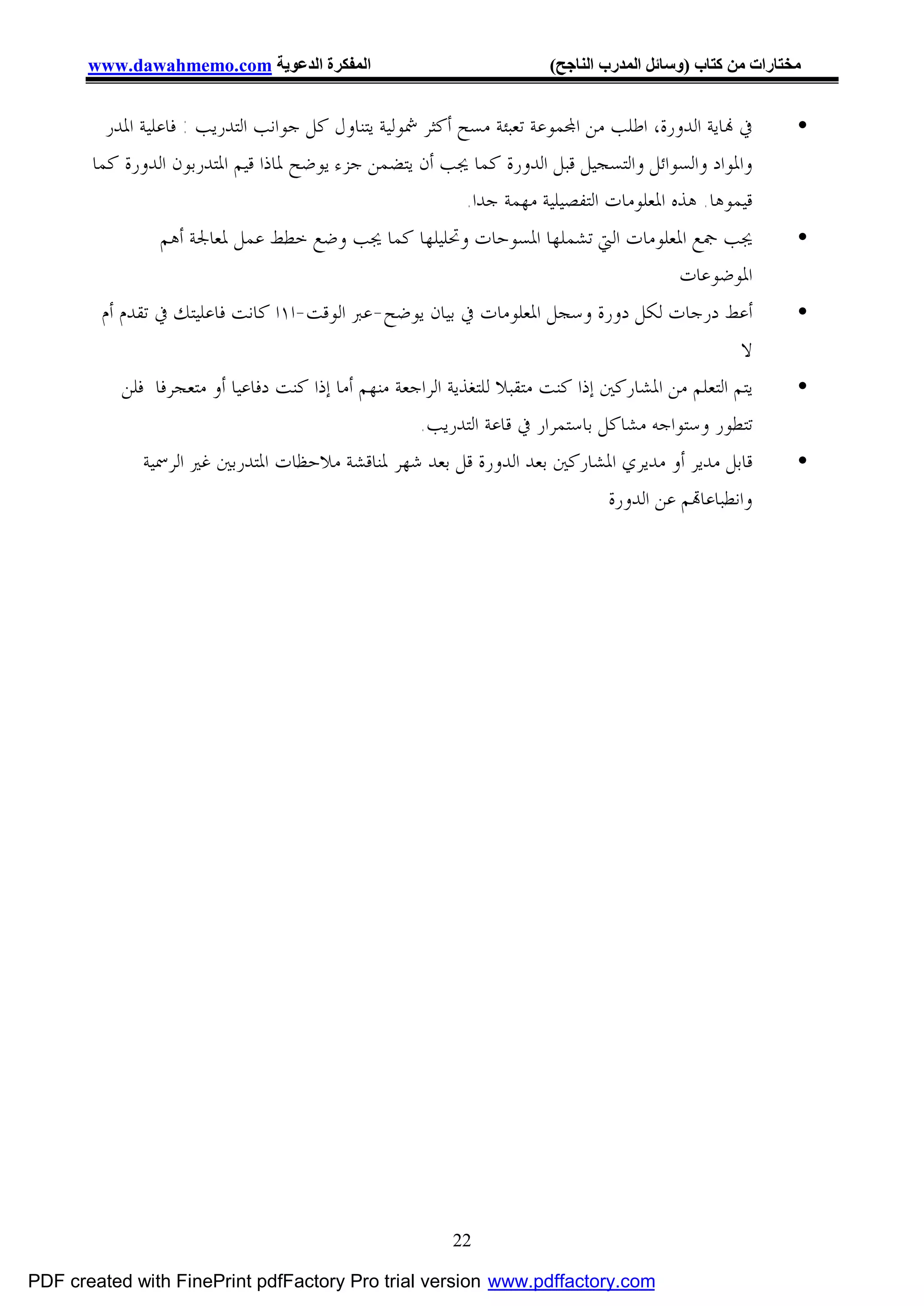 ‫اﻟﻤﻔﻜﺮة اﻟﺪﻋﻮﯾﺔ ‪www.dawahmemo.com‬‬                                ‫ﻣﺨﺘﺎرات ﻣﻦ ﻛﺘﺎب )وﺳﺎﺋﻞ اﻟﻤﺪرب اﻟﻨﺎﺟﺢ(‬


         ‫ﰲ ‪‬ﺎﻳﺔ ﺍﻟﺪﻭﺭﺓ، ﺍﻃﻠﺐ ﻣﻦ ﺍ‪‬ﻤﻮﻋﺔ ﺗﻌﺒﺌﺔ ﻣﺴﺢ ﺃﻛﺜﺮ ﴰﻮﻟﻴﺔ ﻳﺘﻨﺎﻭﻝ ﻛﻞ ﺟﻮﺍﻧﺐ ﺍﻟﺘﺪﺭﻳﺐ : ﻓﺎﻋﻠﻴﺔ ﺍﳌﺪﺭ‬           ‫•‬
       ‫ﻭﺍﳌﻮﺍﺩ ﻭﺍﻟﺴﻮﺍﺋﻞ ﻭﺍﻟﺘﺴﺠﻴﻞ ﻗﺒﻞ ﺍﻟﺪﻭﺭﺓ ﻛﻤﺎ ﳚﺐ ﺃﻥ ﻳﺘﻀﻤﻦ ﺟﺰﺀ ﻳﻮﺿﺢ ﳌﺎﺫﺍ ﻗﻴﻢ ﺍﳌﺘﺪﺭﺑﻮﻥ ﺍﻟﺪﻭﺭﺓ ﻛﻤﺎ‬
                                                           ‫ﻗﻴﻤﻮﻫﺎ. ﻫﺬﻩ ﺍﳌﻌﻠﻮﻣﺎﺕ ﺍﻟﺘﻔﺼﻴﻠﻴﺔ ﻣﻬﻤﺔ ﺟﺪﺍ.‬
                ‫ﳚﺐ ﲨﻊ ﺍﳌﻌﻠﻮﻣﺎﺕ ﺍﻟﱵ ﺗﺸﻤﻠﻬﺎ ﺍﳌﺴﻮﺣﺎﺕ ﻭﲢﻠﻴﻠﻬﺎ ﻛﻤﺎ ﳚﺐ ﻭﺿﻊ ﺧﻄﻂ ﻋﻤﻞ ﳌﻌﺎﳉﺔ ﺃﻫﻢ‬                      ‫•‬
                                                                              ‫ﺍﳌﻮﺿﻮﻋﺎﺕ‬
        ‫ﺃﻋﻂ ﺩﺭﺟﺎﺕ ﻟﻜﻞ ﺩﻭﺭﺓ ﻭﺳﺠﻞ ﺍﳌﻌﻠﻮﻣﺎﺕ ﰲ ﺑﻴﺎﻥ ﻳﻮﺿﺢ-ﻋﱪ ﺍﻟﻮﻗﺖ-ﺍ١ﺍ ﻛﺎﻧﺖ ﻓﺎﻋﻠﻴﺘﻚ ﰲ ﺗﻘﺪﻡ ﺃﻡ‬                    ‫•‬
                                                                                                   ‫ﻻ‬
           ‫ﻳﺘﻢ ﺍﻟﺘﻌﻠﻢ ﻣﻦ ﺍﳌﺸﺎﺭﻛﲔ ﺇﺫﺍ ﻛﻨﺖ ﻣﺘﻘﺒﻼ ﻟﻠﺘﻐﺬﻳﺔ ﺍﻟﺮﺍﺟﻌﺔ ﻣﻨﻬﻢ ﺃﻣﺎ ﺇﺫﺍ ﻛﻨﺖ ﺩﻓﺎﻋﻴﺎ ﺃﻭ ﻣﺘﻌﺠﺮﻓﺎ ﻓﻠﻦ‬       ‫•‬
                                                     ‫ﺗﺘﻄﻮﺭ ﻭﺳﺘﻮﺍﺟﻪ ﻣﺸﺎﻛﻞ ﺑﺎﺳﺘﻤﺮﺍﺭ ﰲ ﻗﺎﻋﺔ ﺍﻟﺘﺪﺭﻳﺐ.‬
              ‫ﻗﺎﺑﻞ ﻣﺪﻳﺮ ﺃﻭ ﻣﺪﻳﺮﻱ ﺍﳌﺸﺎﺭﻛﲔ ﺑﻌﺪ ﺍﻟﺪﻭﺭﺓ ﻗﻞ ﺑﻌﺪ ﺷﻬﺮ ﳌﻨﺎﻗﺸﺔ ﻣﻼﺣﻈﺎﺕ ﺍﳌﺘﺪﺭﺑﲔ ﻏﲑ ﺍﻟﺮﲰﻴﺔ‬              ‫•‬
                                                                                 ‫ﻭﺍﻧﻄﺒﺎﻋﺎ‪‬ﻢ ﻋﻦ ﺍﻟﺪﻭﺭﺓ‬




                                                          ‫22‬

‫‪PDF created with FinePrint pdfFactory Pro trial version www.pdffactory.com‬‬
 