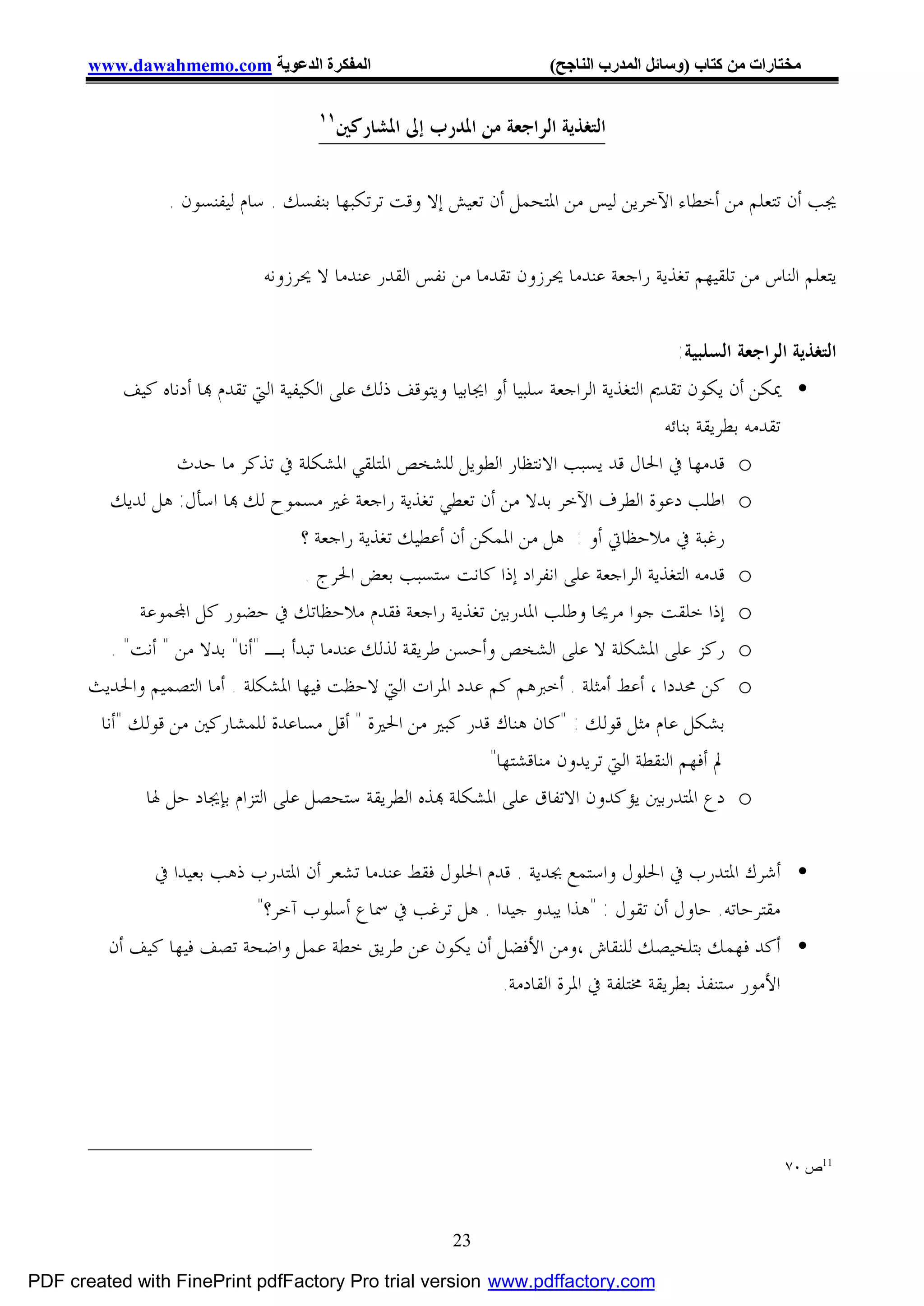 ‫اﻟﻤﻔﻜﺮة اﻟﺪﻋﻮﯾﺔ ‪www.dawahmemo.com‬‬                                ‫ﻣﺨﺘﺎرات ﻣﻦ ﻛﺘﺎب )وﺳﺎﺋﻞ اﻟﻤﺪرب اﻟﻨﺎﺟﺢ(‬

                                       ‫١١‬
                                            ‫ﺍﻟﺘﻐﺬﻳﺔ ﺍﻟﺮﺍﺟﻌﺔ ﻣﻦ ﺍﳌﺪﺭﺏ ﺇﱃ ﺍﳌﺸﺎﺭﻛﲔ‬

                  ‫ﳚﺐ ﺃﻥ ﺗﺘﻌﻠﻢ ﻣﻦ ﺃﺧﻄﺎﺀ ﺍﻵﺧﺮﻳﻦ ﻟﻴﺲ ﻣﻦ ﺍﳌﺘﺤﻤﻞ ﺃﻥ ﺗﻌﻴﺶ ﺇﻻ ﻭﻗﺖ ﺗﺮﺗﻜﺒﻬﺎ ﺑﻨﻔﺴﻚ . ﺳﺎﻡ ﻟﻴﻔﻨﺴﻮﻥ .‬

                               ‫ﻳﺘﻌﻠﻢ ﺍﻟﻨﺎﺱ ﻣﻦ ﺗﻠﻘﻴﻬﻢ ﺗﻐﺬﻳﺔ ﺭﺍﺟﻌﺔ ﻋﻨﺪﻣﺎ ﳛﺮﺯﻭﻥ ﺗﻘﺪﻣﺎ ﻣﻦ ﻧﻔﺲ ﺍﻟﻘﺪﺭ ﻋﻨﺪﻣﺎ ﻻ ﳛﺮﺯﻭﻧﻪ‬


                                                                                          ‫ﺍﻟﺘﻐﺬﻳﺔ ﺍﻟﺮﺍﺟﻌﺔ ﺍﻟﺴﻠﺒﻴﺔ:‬
            ‫• ﳝﻜﻦ ﺃﻥ ﻳﻜﻮﻥ ﺗﻘﺪﱘ ﺍﻟﺘﻐﺬﻳﺔ ﺍﻟﺮﺍﺟﻌﺔ ﺳﻠﺒﻴﺎ ﺃﻭ ﺍﳚﺎﺑﻴﺎ ﻭﻳﺘﻮﻗﻒ ﺫﻟﻚ ﻋﻠﻰ ﺍﻟﻜﻴﻔﻴﺔ ﺍﻟﱵ ﺗﻘﺪﻡ ‪‬ﺎ ﺃﺩﻧﺎﻩ ﻛﻴﻒ‬
                                                                                           ‫ﺗﻘﺪﻣﻪ ﺑﻄﺮﻳﻘﺔ ﺑﻨﺎﺋﻪ‬
                   ‫‪ o‬ﻗﺪﻣﻬﺎ ﰲ ﺍﳊﺎﻝ ﻗﺪ ﻳﺴﺒﺐ ﺍﻻﻧﺘﻈﺎﺭ ﺍﻟﻄﻮﻳﻞ ﻟﻠﺸﺨﺺ ﺍﳌﺘﻠﻘﻲ ﺍﳌﺸﻜﻠﺔ ﰲ ﺗﺬﻛﺮ ﻣﺎ ﺣﺪﺙ‬
          ‫‪ o‬ﺍﻃﻠﺐ ﺩﻋﻮﺓ ﺍﻟﻄﺮﻑ ﺍﻵﺧﺮ ﺑﺪﻻ ﻣﻦ ﺃﻥ ﺗﻌﻄﻲ ﺗﻐﺬﻳﺔ ﺭﺍﺟﻌﺔ ﻏﲑ ﻣﺴﻤﻮﺡ ﻟﻚ ‪‬ﺎ ﺍﺳﺄﻝ: ﻫﻞ ﻟﺪﻳﻚ‬
                                     ‫ﺭﻏﺒﺔ ﰲ ﻣﻼﺣﻈﺎﰐ ﺃﻭ : ﻫﻞ ﻣﻦ ﺍﳌﻤﻜﻦ ﺃﻥ ﺃﻋﻄﻴﻚ ﺗﻐﺬﻳﺔ ﺭﺍﺟﻌﺔ ؟‬
                                      ‫‪ o‬ﻗﺪﻣﻪ ﺍﻟﺘﻐﺬﻳﺔ ﺍﻟﺮﺍﺟﻌﺔ ﻋﻠﻰ ﺍﻧﻔﺮﺍﺩ ﺇﺫﺍ ﻛﺎﻧﺖ ﺳﺘﺴﺒﺐ ﺑﻌﺾ ﺍﳊﺮﺝ .‬
              ‫‪ o‬ﺇﺫﺍ ﺧﻠﻘﺖ ﺟﻮﺍ ﻣﺮﳛﺎ ﻭﻃﻠﺐ ﺍﳌﺪﺭﺑﲔ ﺗﻐﺬﻳﺔ ﺭﺍﺟﻌﺔ ﻓﻘﺪﻡ ﻣﻼﺣﻈﺎﺗﻚ ﰲ ﺣﻀﻮﺭ ﻛﻞ ﺍ‪‬ﻤﻮﻋﺔ‬
          ‫‪ o‬ﺭﻛﺰ ﻋﻠﻰ ﺍﳌﺸﻜﻠﺔ ﻻ ﻋﻠﻰ ﺍﻟﺸﺨﺺ ﻭﺃﺣﺴﻦ ﻃﺮﻳﻘﺔ ﻟﺬﻟﻚ ﻋﻨﺪﻣﺎ ﺗﺒﺪﺃ ﺑـ "ﺃﻧﺎ" ﺑﺪﻻ ﻣﻦ " ﺃﻧﺖ" .‬
       ‫‪ o‬ﻛﻦ ﳏﺪﺩﺍ ، ﺃﻋﻂ ﺃﻣﺜﻠﺔ . ﺃﺧﱪﻫﻢ ﻛﻢ ﻋﺪﺩ ﺍﳌﺮﺍﺕ ﺍﻟﱵ ﻻﺣﻈﺖ ﻓﻴﻬﺎ ﺍﳌﺸﻜﻠﺔ . ﺃﻣﺎ ﺍﻟﺘﺼﻤﻴﻢ ﻭﺍﳊﺪﻳﺚ‬
        ‫ﺑﺸﻜﻞ ﻋﺎﻡ ﻣﺜﻞ ﻗﻮﻟﻚ : "ﻛﺎﻥ ﻫﻨﺎﻙ ﻗﺪﺭ ﻛﺒﲑ ﻣﻦ ﺍﳊﲑﺓ " ﺃﻗﻞ ﻣﺴﺎﻋﺪﺓ ﻟﻠﻤﺸﺎﺭﻛﲔ ﻣﻦ ﻗﻮﻟﻚ "ﺃﻧﺎ‬
                                                               ‫ﱂ ﺃﻓﻬﻢ ﺍﻟﻨﻘﻄﺔ ﺍﻟﱵ ﺗﺮﻳﺪﻭﻥ ﻣﻨﺎﻗﺸﺘﻬﺎ"‬
               ‫‪ o‬ﺩﻉ ﺍﳌﺘﺪﺭﺑﲔ ﻳﺆﻛﺪﻭﻥ ﺍﻻﺗﻔﺎﻕ ﻋﻠﻰ ﺍﳌﺸﻜﻠﺔ ‪‬ﺬﻩ ﺍﻟﻄﺮﻳﻘﺔ ﺳﺘﺤﺼﻞ ﻋﻠﻰ ﺍﻟﺘﺰﺍﻡ ﺑﺈﳚﺎﺩ ﺣﻞ ﳍﺎ‬


                ‫• ﺃﺷﺮﻙ ﺍﳌﺘﺪﺭﺏ ﰲ ﺍﳊﻠﻮﻝ ﻭﺍﺳﺘﻤﻊ ﲜﺪﻳﺔ . ﻗﺪﻡ ﺍﳊﻠﻮﻝ ﻓﻘﻂ ﻋﻨﺪﻣﺎ ﺗﺸﻌﺮ ﺃﻥ ﺍﳌﺘﺪﺭﺏ ﺫﻫﺐ ﺑﻌﻴﺪﺍ ﰲ‬
                            ‫ﻣﻘﺘﺮﺣﺎﺗﻪ. ﺣﺎﻭﻝ ﺃﻥ ﺗﻘﻮﻝ : "ﻫﺬﺍ ﻳﺒﺪﻭ ﺟﻴﺪﺍ . ﻫﻞ ﺗﺮﻏﺐ ﰲ ﲰﺎﻉ ﺃﺳﻠﻮﺏ ﺁﺧﺮ؟"‬
         ‫• ﺃﻛﺪ ﻓﻬﻤﻚ ﺑﺘﻠﺨﻴﺼﻚ ﻟﻠﻨﻘﺎﺵ ،ﻭﻣﻦ ﺍﻷﻓﻀﻞ ﺃﻥ ﻳﻜﻮﻥ ﻋﻦ ﻃﺮﻳﻖ ﺧﻄﺔ ﻋﻤﻞ ﻭﺍﺿﺤﺔ ﺗﺼﻒ ﻓﻴﻬﺎ ﻛﻴﻒ ﺃﻥ‬
                                                       ‫ﺍﻷﻣﻮﺭ ﺳﺘﻨﻔﺬ ﺑﻄﺮﻳﻘﺔ ﳐﺘﻠﻔﺔ ﰲ ﺍﳌﺮﺓ ﺍﻟﻘﺎﺩﻣﺔ.‬




                                                                                                          ‫11ص ٠٧‬



                                                           ‫32‬

‫‪PDF created with FinePrint pdfFactory Pro trial version www.pdffactory.com‬‬
 