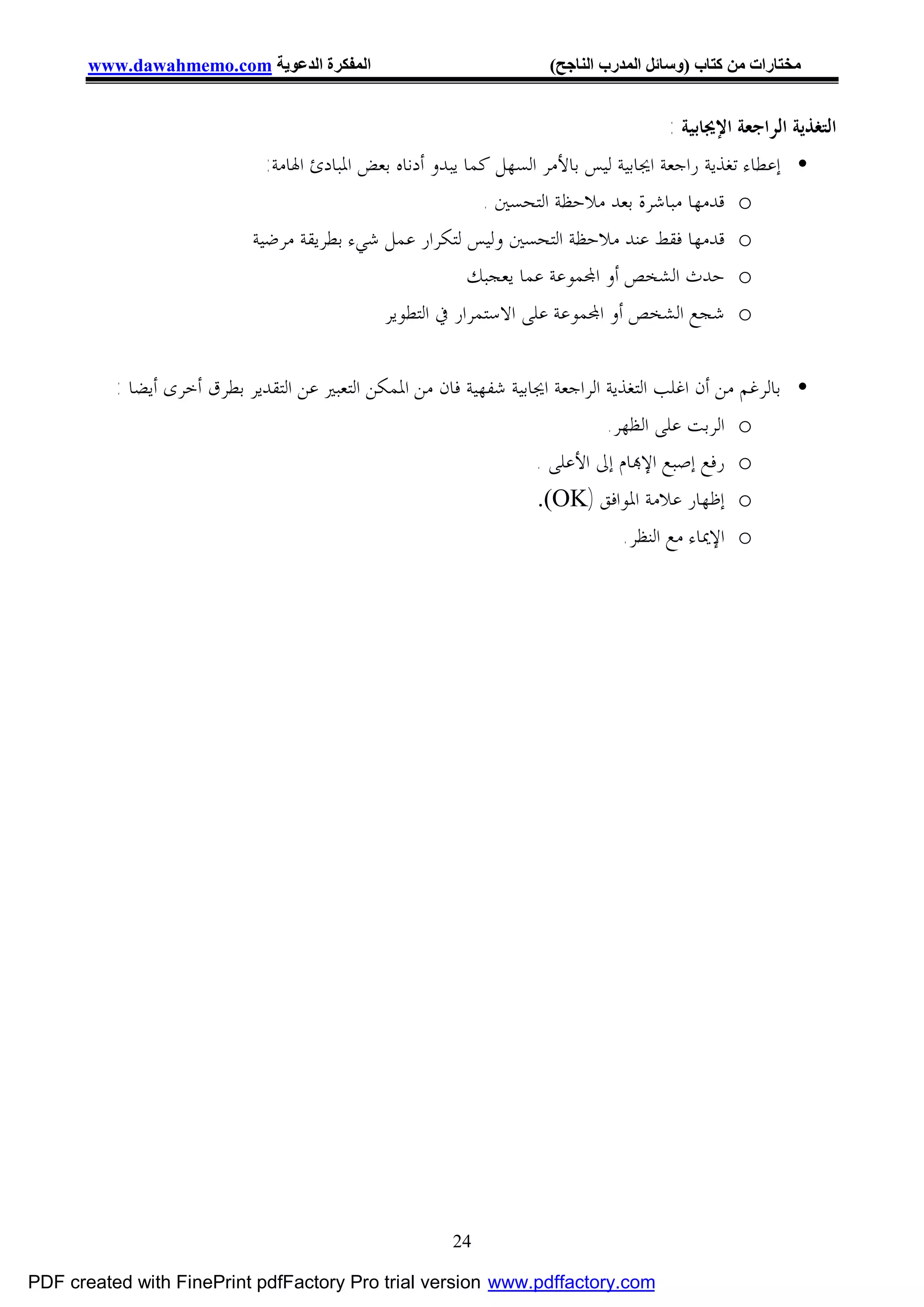 ‫اﻟﻤﻔﻜﺮة اﻟﺪﻋﻮﯾﺔ ‪www.dawahmemo.com‬‬                              ‫ﻣﺨﺘﺎرات ﻣﻦ ﻛﺘﺎب )وﺳﺎﺋﻞ اﻟﻤﺪرب اﻟﻨﺎﺟﺢ(‬


                                                                                       ‫ﺍﻟﺘﻐﺬﻳﺔ ﺍﻟﺮﺍﺟﻌﺔ ﺍﻹﳚﺎﺑﻴﺔ :‬
                               ‫• ﺇﻋﻄﺎﺀ ﺗﻐﺬﻳﺔ ﺭﺍﺟﻌﺔ ﺍﳚﺎﺑﻴﺔ ﻟﻴﺲ ﺑﺎﻷﻣﺮ ﺍﻟﺴﻬﻞ ﻛﻤﺎ ﻳﺒﺪﻭ ﺃﺩﻧﺎﻩ ﺑﻌﺾ ﺍﳌﺒﺎﺩﺉ ﺍﳍﺎﻣﺔ:‬
                                                              ‫‪ o‬ﻗﺪﻣﻬﺎ ﻣﺒﺎﺷﺮﺓ ﺑﻌﺪ ﻣﻼﺣﻈﺔ ﺍﻟﺘﺤﺴﲔ .‬
                             ‫‪ o‬ﻗﺪﻣﻬﺎ ﻓﻘﻂ ﻋﻨﺪ ﻣﻼﺣﻈﺔ ﺍﻟﺘﺤﺴﲔ ﻭﻟﻴﺲ ﻟﺘﻜﺮﺍﺭ ﻋﻤﻞ ﺷﻲﺀ ﺑﻄﺮﻳﻘﺔ ﻣﺮﺿﻴﺔ‬
                                                             ‫‪ o‬ﺣﺪﺙ ﺍﻟﺸﺨﺺ ﺃﻭ ﺍ‪‬ﻤﻮﻋﺔ ﻋﻤﺎ ﻳﻌﺠﺒﻚ‬
                                               ‫‪ o‬ﺷﺠﻊ ﺍﻟﺸﺨﺺ ﺃﻭ ﺍ‪‬ﻤﻮﻋﺔ ﻋﻠﻰ ﺍﻻﺳﺘﻤﺮﺍﺭ ﰲ ﺍﻟﺘﻄﻮﻳﺮ‬

          ‫• ﺑﺎﻟﺮﻏﻢ ﻣﻦ ﺃﻥ ﺍﻏﻠﺐ ﺍﻟﺘﻐﺬﻳﺔ ﺍﻟﺮﺍﺟﻌﺔ ﺍﳚﺎﺑﻴﺔ ﺷﻔﻬﻴﺔ ﻓﺎﻥ ﻣﻦ ﺍﳌﻤﻜﻦ ﺍﻟﺘﻌﺒﲑ ﻋﻦ ﺍﻟﺘﻘﺪﻳﺮ ﺑﻄﺮﻕ ﺃﺧﺮﻯ ﺃﻳﻀﺎ :‬
                                                                               ‫‪ o‬ﺍﻟﺮﺑﺖ ﻋﻠﻰ ﺍﻟﻈﻬﺮ.‬
                                                                    ‫‪ o‬ﺭﻓﻊ ﺇﺻﺒﻊ ﺍﻹ‪‬ﺎﻡ ﺇﱃ ﺍﻷﻋﻠﻰ .‬
                                                                    ‫‪ o‬ﺇﻇﻬﺎﺭ ﻋﻼﻣﺔ ﺍﳌﻮﺍﻓﻖ )‪.(OK‬‬
                                                                                 ‫‪ o‬ﺍﻹﳝﺎﺀ ﻣﻊ ﺍﻟﻨﻈﺮ.‬




                                                        ‫42‬

‫‪PDF created with FinePrint pdfFactory Pro trial version www.pdffactory.com‬‬
 