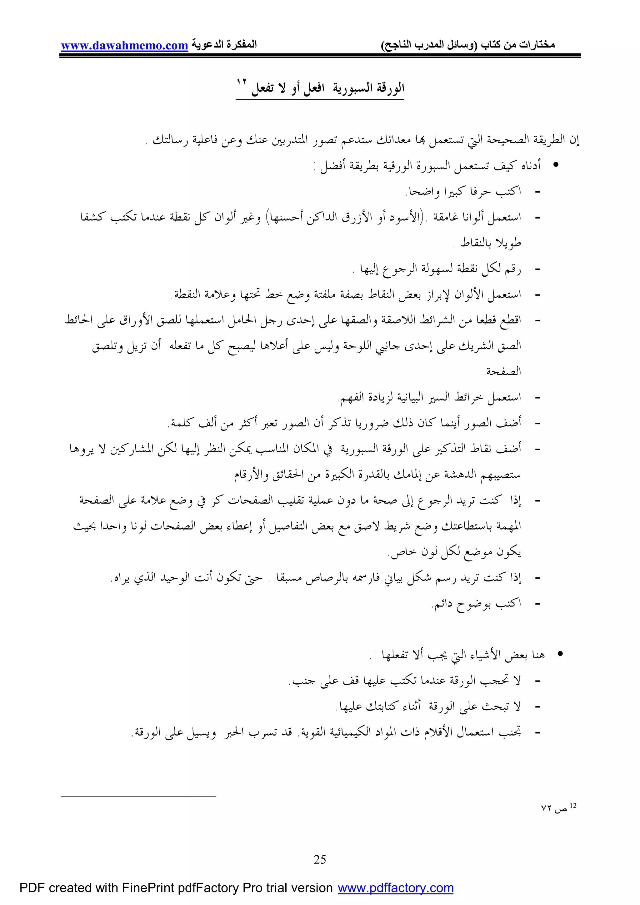 ‫اﻟﻤﻔﻜﺮة اﻟﺪﻋﻮﯾﺔ ‪www.dawahmemo.com‬‬                              ‫ﻣﺨﺘﺎرات ﻣﻦ ﻛﺘﺎب )وﺳﺎﺋﻞ اﻟﻤﺪرب اﻟﻨﺎﺟﺢ(‬

                                        ‫٢١‬
                                             ‫ﺍﻟﻮﺭﻗﺔ ﺍﻟﺴﺒﻮﺭﻳﺔ ﺍﻓﻌﻞ ﺃﻭ ﻻ ﺗﻔﻌﻞ‬

                      ‫ﺇﻥ ﺍﻟﻄﺮﻳﻘﺔ ﺍﻟﺼﺤﻴﺤﺔ ﺍﻟﱵ ﺗﺴﺘﻌﻤﻞ ‪‬ﺎ ﻣﻌﺪﺍﺗﻚ ﺳﺘﺪﻋﻢ ﺗﺼﻮﺭ ﺍﳌﺘﺪﺭﺑﲔ ﻋﻨﻚ ﻭﻋﻦ ﻓﺎﻋﻠﻴﺔ ﺭﺳﺎﻟﺘﻚ .‬
                                                         ‫• ﺃﺩﻧﺎﻩ ﻛﻴﻒ ﺗﺴﺘﻌﻤﻞ ﺍﻟﺴﺒﻮﺭﺓ ﺍﻟﻮﺭﻗﻴﺔ ﺑﻄﺮﻳﻘﺔ ﺃﻓﻀﻞ :‬
                                                                             ‫- ﺍﻛﺘﺐ ﺣﺮﻓﺎ ﻛﺒﲑﺍ ﻭﺍﺿﺤﺎ.‬
          ‫- ﺍﺳﺘﻌﻤﻞ ﺃﻟﻮﺍﻧﺎ ﻏﺎﻣﻘﺔ .)ﺍﻷﺳﻮﺩ ﺃﻭ ﺍﻷﺯﺭﻕ ﺍﻟﺪﺍﻛﻦ ﺃﺣﺴﻨﻬﺎ( ﻭﻏﲑ ﺃﻟﻮﺍﻥ ﻛﻞ ﻧﻘﻄﺔ ﻋﻨﺪﻣﺎ ﺗﻜﺘﺐ ﻛﺸﻔﺎ‬
                                                                                         ‫ﻃﻮﻳﻼ ﺑﺎﻟﻨﻘﺎﻁ .‬
                                                                ‫- ﺭﻗﻢ ﻟﻜﻞ ﻧﻘﻄﺔ ﻟﺴﻬﻮﻟﺔ ﺍﻟﺮﺟﻮﻉ ﺇﻟﻴﻬﺎ .‬
                            ‫- ﺍﺳﺘﻌﻤﻞ ﺍﻷﻟﻮﺍﻥ ﻹﺑﺮﺍﺯ ﺑﻌﺾ ﺍﻟﻨﻘﺎﻁ ﺑﺼﻔﺔ ﻣﻠﻔﺘﺔ ﻭﺿﻊ ﺧﻂ ﲢﺘﻬﺎ ﻭﻋﻼﻣﺔ ﺍﻟﻨﻘﻄﺔ.‬
       ‫- ﺍﻗﻄﻊ ﻗﻄﻌﺎ ﻣﻦ ﺍﻟﺸﺮﺍﺋﻂ ﺍﻟﻼﺻﻘﺔ ﻭﺍﻟﺼﻘﻬﺎ ﻋﻠﻰ ﺇﺣﺪﻯ ﺭﺟﻞ ﺍﳊﺎﻣﻞ ﺍﺳﺘﻌﻤﻠﻬﺎ ﻟﻠﺼﻖ ﺍﻷﻭﺭﺍﻕ ﻋﻠﻰ ﺍﳊﺎﺋﻂ‬
            ‫ﺍﻟﺼﻖ ﺍﻟﺸﺮﻳﻚ ﻋﻠﻰ ﺇﺣﺪﻯ ﺟﺎﻧﱯ ﺍﻟﻠﻮﺣﺔ ﻭﻟﻴﺲ ﻋﻠﻰ ﺃﻋﻼﻫﺎ ﻟﻴﺼﺒﺢ ﻛﻞ ﻣﺎ ﺗﻔﻌﻠﻪ ﺃﻥ ﺗﺰﻳﻞ ﻭﺗﻠﺼﻖ‬
                                                                                               ‫ﺍﻟﺼﻔﺤﺔ.‬
                                                             ‫- ﺍﺳﺘﻌﻤﻞ ﺧﺮﺍﺋﻂ ﺍﻟﺴﲑ ﺍﻟﺒﻴﺎﻧﻴﺔ ﻟﺰﻳﺎﺩﺓ ﺍﻟﻔﻬﻢ.‬
                           ‫- ﺃﺿﻒ ﺍﻟﺼﻮﺭ ﺃﻳﻨﻤﺎ ﻛﺎﻥ ﺫﻟﻚ ﺿﺮﻭﺭﻳﺎ ﺗﺬﻛﺮ ﺃﻥ ﺍﻟﺼﻮﺭ ﺗﻌﱪ ﺃﻛﺜﺮ ﻣﻦ ﺃﻟﻒ ﻛﻠﻤﺔ.‬
       ‫- ﺃﺿﻒ ﻧﻘﺎﻁ ﺍﻟﺘﺬﻛﲑ ﻋﻠﻰ ﺍﻟﻮﺭﻗﺔ ﺍﻟﺴﺒﻮﺭﻳﺔ ﰲ ﺍﳌﻜﺎﻥ ﺍﳌﻨﺎﺳﺐ ﳝﻜﻦ ﺍﻟﻨﻈﺮ ﺇﻟﻴﻬﺎ ﻟﻜﻦ ﺍﳌﺸﺎﺭﻛﲔ ﻻ ﻳﺮﻭﻫﺎ‬
                                         ‫ﺳﺘﺼﻴﺒﻬﻢ ﺍﻟﺪﻫﺸﺔ ﻋﻦ ﺇﳌﺎﻣﻚ ﺑﺎﻟﻘﺪﺭﺓ ﺍﻟﻜﺒﲑﺓ ﻣﻦ ﺍﳊﻘﺎﺋﻖ ﻭﺍﻷﺭﻗﺎﻡ‬
         ‫- ﺇﺫﺍ ﻛﻨﺖ ﺗﺮﻳﺪ ﺍﻟﺮﺟﻮﻉ ﺇﱃ ﺻﺤﺔ ﻣﺎ ﺩﻭﻥ ﻋﻤﻠﻴﺔ ﺗﻘﻠﻴﺐ ﺍﻟﺼﻔﺤﺎﺕ ﻛﺮ ﰲ ﻭﺿﻊ ﻋﻼﻣﺔ ﻋﻠﻰ ﺍﻟﺼﻔﺤﺔ‬
        ‫ﺍﳌﻬﻤﺔ ﺑﺎﺳﺘﻄﺎﻋﺘﻚ ﻭﺿﻊ ﺷﺮﻳﻂ ﻻﺻﻖ ﻣﻊ ﺑﻌﺾ ﺍﻟﺘﻔﺎﺻﻴﻞ ﺃﻭ ﺇﻋﻄﺎﺀ ﺑﻌﺾ ﺍﻟﺼﻔﺤﺎﺕ ﻟﻮﻧﺎ ﻭﺍﺣﺪﺍ ﲝﻴﺚ‬
                                                                        ‫ﻳﻜﻮﻥ ﻣﻮﺿﻊ ﻟﻜﻞ ﻟﻮﻥ ﺧﺎﺹ.‬
               ‫- ﺇﺫﺍ ﻛﻨﺖ ﺗﺮﻳﺪ ﺭﺳﻢ ﺷﻜﻞ ﺑﻴﺎﱐ ﻓﺎﺭﲰﻪ ﺑﺎﻟﺮﺻﺎﺹ ﻣﺴﺒﻘﺎ . ﺣﱴ ﺗﻜﻮﻥ ﺃﻧﺖ ﺍﻟﻮﺣﻴﺪ ﺍﻟﺬﻱ ﻳﺮﺍﻩ.‬
                                                                                    ‫- ﺍﻛﺘﺐ ﺑﻮﺿﻮﺡ ﺩﺍﺋﻢ.‬

                                                                  ‫• ﻫﻨﺎ ﺑﻌﺾ ﺍﻷﺷﻴﺎﺀ ﺍﻟﱵ ﳚﺐ ﺃﻻ ﺗﻔﻌﻠﻬﺎ :.‬
                                               ‫- ﻻ ﲢﺠﺐ ﺍﻟﻮﺭﻗﺔ ﻋﻨﺪﻣﺎ ﺗﻜﺘﺐ ﻋﻠﻴﻬﺎ ﻗﻒ ﻋﻠﻰ ﺟﻨﺐ.‬
                                                          ‫- ﻻ ﺗﺒﺤﺚ ﻋﻠﻰ ﺍﻟﻮﺭﻗﺔ ﺃﺛﻨﺎﺀ ﻛﺘﺎﺑﺘﻚ ﻋﻠﻴﻬﺎ.‬
                   ‫- ﲡﻨﺐ ﺍﺳﺘﻌﻤﺎﻝ ﺍﻷﻗﻼﻡ ﺫﺍﺕ ﺍﳌﻮﺍﺩ ﺍﻟﻜﻴﻤﻴﺎﺋﻴﺔ ﺍﻟﻘﻮﻳﺔ. ﻗﺪ ﺗﺴﺮﺏ ﺍﳊﱪ ﻭﻳﺴﻴﻞ ﻋﻠﻰ ﺍﻟﻮﺭﻗﺔ.‬



                                                                                                        ‫21 ص ٢٧‬



                                                         ‫52‬

‫‪PDF created with FinePrint pdfFactory Pro trial version www.pdffactory.com‬‬
 