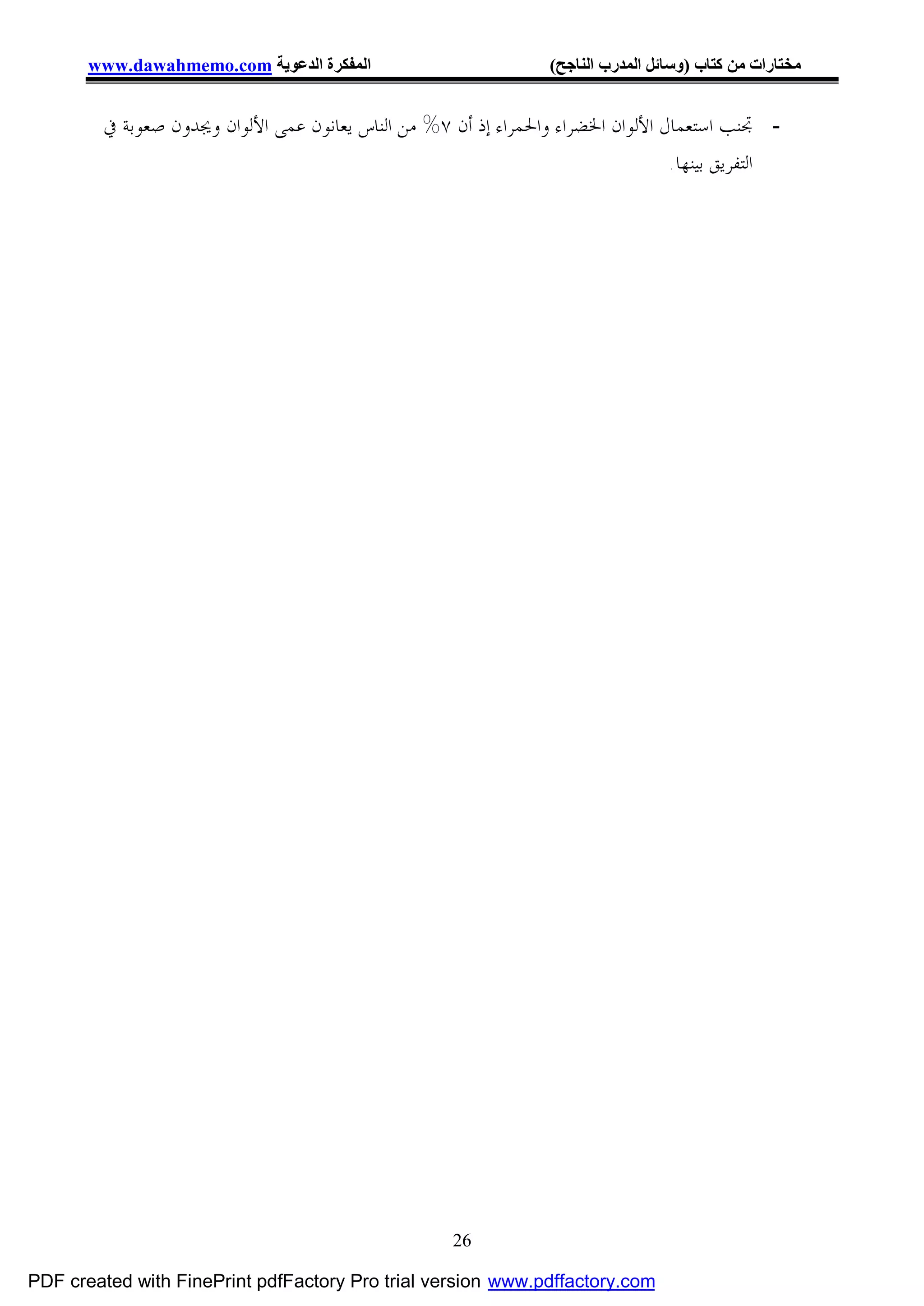 ‫اﻟﻤﻔﻜﺮة اﻟﺪﻋﻮﯾﺔ ‪www.dawahmemo.com‬‬                         ‫ﻣﺨﺘﺎرات ﻣﻦ ﻛﺘﺎب )وﺳﺎﺋﻞ اﻟﻤﺪرب اﻟﻨﺎﺟﺢ(‬


        ‫- ﲡﻨﺐ ﺍﺳﺘﻌﻤﺎﻝ ﺍﻷﻟﻮﺍﻥ ﺍﳋﻀﺮﺍﺀ ﻭﺍﳊﻤﺮﺍﺀ ﺇﺫ ﺃﻥ ٧% ﻣﻦ ﺍﻟﻨﺎﺱ ﻳﻌﺎﻧﻮﻥ ﻋﻤﻰ ﺍﻷﻟﻮﺍﻥ ﻭﳚﺪﻭﻥ ﺻﻌﻮﺑﺔ ﰲ‬
                                                                                 ‫ﺍﻟﺘﻔﺮﻳﻖ ﺑﻴﻨﻬﺎ.‬




                                                    ‫62‬

‫‪PDF created with FinePrint pdfFactory Pro trial version www.pdffactory.com‬‬
 