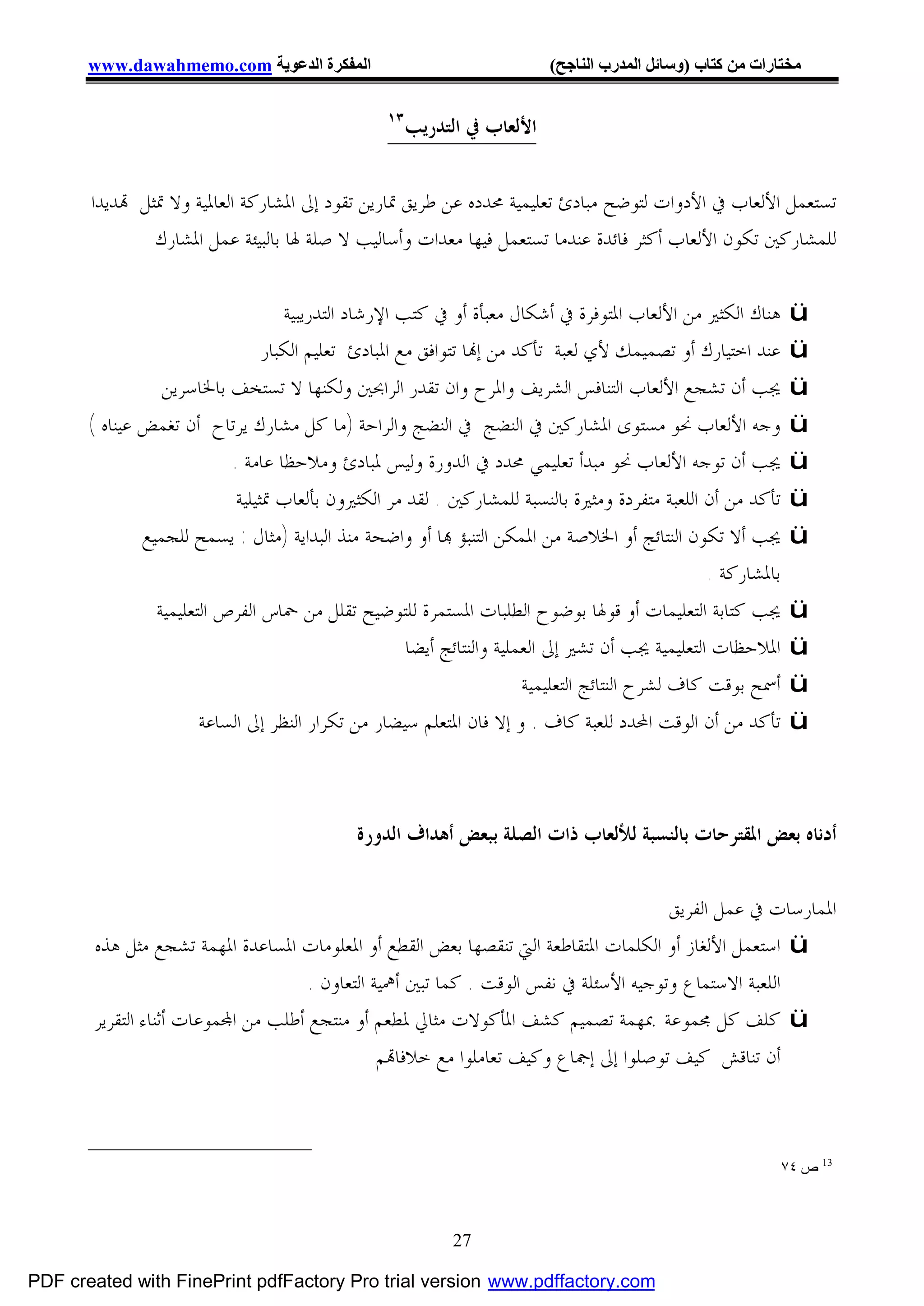 ‫اﻟﻤﻔﻜﺮة اﻟﺪﻋﻮﯾﺔ ‪www.dawahmemo.com‬‬                                   ‫ﻣﺨﺘﺎرات ﻣﻦ ﻛﺘﺎب )وﺳﺎﺋﻞ اﻟﻤﺪرب اﻟﻨﺎﺟﺢ(‬

                                                   ‫٣١‬
                                                        ‫ﺍﻷﻟﻌﺎﺏ ﰲ ﺍﻟﺘﺪﺭﻳﺐ‬


       ‫ﺗﺴﺘﻌﻤﻞ ﺍﻷﻟﻌﺎﺏ ﰲ ﺍﻷﺩﻭﺍﺕ ﻟﺘﻮﺿﺢ ﻣﺒﺎﺩﺉ ﺗﻌﻠﻴﻤﻴﺔ ﳏﺪﺩﻩ ﻋﻦ ﻃﺮﻳﻖ ﲤﺎﺭﻳﻦ ﺗﻘﻮﺩ ﺇﱃ ﺍﳌﺸﺎﺭﻛﺔ ﺍﻟﻌﺎﳌﻴﺔ ﻭﻻ ﲤﺜﻞ ‪‬ﺪﻳﺪﺍ‬
               ‫ﻟﻠﻤﺸﺎﺭﻛﲔ ﺗﻜﻮﻥ ﺍﻷﻟﻌﺎﺏ ﺃﻛﺜﺮ ﻓﺎﺋﺪﺓ ﻋﻨﺪﻣﺎ ﺗﺴﺘﻌﻤﻞ ﻓﻴﻬﺎ ﻣﻌﺪﺍﺕ ﻭﺃﺳﺎﻟﻴﺐ ﻻ ﺻﻠﺔ ﳍﺎ ﺑﺎﻟﺒﻴﺌﺔ ﻋﻤﻞ ﺍﳌﺸﺎﺭﻙ‬

                                     ‫ﻫﻨﺎﻙ ﺍﻟﻜﺜﲑ ﻣﻦ ﺍﻷﻟﻌﺎﺏ ﺍﳌﺘﻮﻓﺮﺓ ﰲ ﺃﺷﻜﺎﻝ ﻣﻌﺒﺄﺓ ﺃﻭ ﰲ ﻛﺘﺐ ﺍﻹﺭﺷﺎﺩ ﺍﻟﺘﺪﺭﻳﺒﻴﺔ‬         ‫‪ü‬‬
                                  ‫ﻋﻨﺪ ﺍﺧﺘﻴﺎﺭﻙ ﺃﻭ ﺗﺼﻤﻴﻤﻚ ﻷﻱ ﻟﻌﺒﺔ ﺗﺄﻛﺪ ﻣﻦ ﺇ‪‬ﺎ ﺗﺘﻮﺍﻓﻖ ﻣﻊ ﺍﳌﺒﺎﺩﺉ ﺗﻌﻠﻴﻢ ﺍﻟﻜﺒﺎﺭ‬         ‫‪ü‬‬
                  ‫ﳚﺐ ﺃﻥ ﺗﺸﺠﻊ ﺍﻷﻟﻌﺎﺏ ﺍﻟﺘﻨﺎﻓﺲ ﺍﻟﺸﺮﻳﻒ ﻭﺍﳌﺮﺡ ﻭﺍﻥ ﺗﻘﺪﺭ ﺍﻟﺮﺍﲝﲔ ﻭﻟﻜﻨﻬﺎ ﻻ ﺗﺴﺘﺨﻒ ﺑﺎﳋﺎﺳﺮﻳﻦ‬                  ‫‪ü‬‬
       ‫ﻭﺟﻪ ﺍﻷﻟﻌﺎﺏ ﳓﻮ ﻣﺴﺘﻮﻯ ﺍﳌﺸﺎﺭﻛﲔ ﰲ ﺍﻟﻨﻀﺞ ﰲ ﺍﻟﻨﻀﺞ ﻭﺍﻟﺮﺍﺣﺔ )ﻣﺎ ﻛﻞ ﻣﺸﺎﺭﻙ ﻳﺮﺗﺎﺡ ﺃﻥ ﺗﻐﻤﺾ ﻋﻴﻨﺎﻩ (‬                     ‫‪ü‬‬
                            ‫ﳚﺐ ﺃﻥ ﺗﻮﺟﻪ ﺍﻷﻟﻌﺎﺏ ﳓﻮ ﻣﺒﺪﺃ ﺗﻌﻠﻴﻤﻲ ﳏﺪﺩ ﰲ ﺍﻟﺪﻭﺭﺓ ﻭﻟﻴﺲ ﳌﺒﺎﺩﺉ ﻭﻣﻼﺣﻈﺎ ﻋﺎﻣﺔ .‬                ‫‪ü‬‬
                             ‫ﺗﺄﻛﺪ ﻣﻦ ﺃﻥ ﺍﻟﻠﻌﺒﺔ ﻣﺘﻔﺮﺩﺓ ﻭﻣﺜﲑﺓ ﺑﺎﻟﻨﺴﺒﺔ ﻟﻠﻤﺸﺎﺭﻛﲔ . ﻟﻘﺪ ﻣﺮ ﺍﻟﻜﺜﲑﻭﻥ ﺑﺄﻟﻌﺎﺏ ﲤﺜﻴﻠﻴﺔ‬       ‫‪ü‬‬
               ‫ﳚﺐ ﺃﻻ ﺗﻜﻮﻥ ﺍﻟﻨﺘﺎﺋﺞ ﺃﻭ ﺍﳋﻼﺻﺔ ﻣﻦ ﺍﳌﻤﻜﻦ ﺍﻟﺘﻨﺒﺆ ‪‬ﺎ ﺃﻭ ﻭﺍﺿﺤﺔ ﻣﻨﺬ ﺍﻟﺒﺪﺍﻳﺔ )ﻣﺜﺎﻝ : ﻳﺴﻤﺢ ﻟﻠﺠﻤﻴﻊ‬            ‫‪ü‬‬
                                                                                                    ‫ﺑﺎﳌﺸﺎﺭﻛﺔ .‬
                 ‫ﳚﺐ ﻛﺘﺎﺑﺔ ﺍﻟﺘﻌﻠﻴﻤﺎﺕ ﺃﻭ ﻗﻮﳍﺎ ﺑﻮﺿﻮﺡ ﺍﻟﻄﻠﺒﺎﺕ ﺍﳌﺴﺘﻤﺮﺓ ﻟﻠﺘﻮﺿﻴﺢ ﺗﻘﻠﻞ ﻣﻦ ﲪﺎﺱ ﺍﻟﻔﺮﺹ ﺍﻟﺘﻌﻠﻴﻤﻴﺔ‬             ‫‪ü‬‬
                                                       ‫ﺍﳌﻼﺣﻈﺎﺕ ﺍﻟﺘﻌﻠﻴﻤﻴﺔ ﳚﺐ ﺃﻥ ﺗﺸﲑ ﺇﱃ ﺍﻟﻌﻤﻠﻴﺔ ﻭﺍﻟﻨﺘﺎﺋﺞ ﺃﻳﻀﺎ‬       ‫‪ü‬‬
                                                                         ‫ﺃﲰﺢ ﺑﻮﻗﺖ ﻛﺎﻑ ﻟﺸﺮﺡ ﺍﻟﻨﺘﺎﺋﺞ ﺍﻟﺘﻌﻠﻴﻤﻴﺔ‬      ‫‪ü‬‬
                        ‫ﺗﺄﻛﺪ ﻣﻦ ﺃﻥ ﺍﻟﻮﻗﺖ ﺍﶈﺪﺩ ﻟﻠﻌﺒﺔ ﻛﺎﻑ . ﻭ ﺇﻻ ﻓﺎﻥ ﺍﳌﺘﻌﻠﻢ ﺳﻴﻀﺎﺭ ﻣﻦ ﺗﻜﺮﺍﺭ ﺍﻟﻨﻈﺮ ﺇﱃ ﺍﻟﺴﺎﻋﺔ‬          ‫‪ü‬‬



                                              ‫ﺃﺩﻧﺎﻩ ﺑﻌﺾ ﺍﳌﻘﺘﺮﺣﺎﺕ ﺑﺎﻟﻨﺴﺒﺔ ﻟﻸﻟﻌﺎﺏ ﺫﺍﺕ ﺍﻟﺼﻠﺔ ﺑﺒﻌﺾ ﺃﻫﺪﺍﻑ ﺍﻟﺪﻭﺭﺓ‬

                                                                                      ‫ﺍﳌﻤﺎﺭﺳﺎﺕ ﰲ ﻋﻤﻞ ﺍﻟﻔﺮﻳﻖ‬
       ‫‪ ü‬ﺍﺳﺘﻌﻤﻞ ﺍﻷﻟﻐﺎﺯ ﺃﻭ ﺍﻟﻜﻠﻤﺎﺕ ﺍﳌﺘﻘﺎﻃﻌﺔ ﺍﻟﱵ ﺗﻨﻘﺼﻬﺎ ﺑﻌﺾ ﺍﻟﻘﻄﻊ ﺃﻭ ﺍﳌﻌﻠﻮﻣﺎﺕ ﺍﳌﺴﺎﻋﺪﺓ ﺍﳌﻬﻤﺔ ﺗﺸﺠﻊ ﻣﺜﻞ ﻫﺬﻩ‬
                                     ‫ﺍﻟﻠﻌﺒﺔ ﺍﻻﺳﺘﻤﺎﻉ ﻭﺗﻮﺟﻴﻪ ﺍﻷﺳﺌﻠﺔ ﰲ ﻧﻔﺲ ﺍﻟﻮﻗﺖ . ﻛﻤﺎ ﺗﺒﲔ ﺃﳘﻴﺔ ﺍﻟﺘﻌﺎﻭﻥ .‬
       ‫‪ ü‬ﻛﻠﻒ ﻛﻞ ﳎﻤﻮﻋﺔ ﲟﻬﻤﺔ ﺗﺼﻤﻴﻢ ﻛﺸﻒ ﺍﳌﺄﻛﻮﻻﺕ ﻣﺜﺎﱄ ﳌﻄﻌﻢ ﺃﻭ ﻣﻨﺘﺠﻊ ﺃﻃﻠﺐ ﻣﻦ ﺍ‪‬ﻤﻮﻋﺎﺕ ﺃﺛﻨﺎﺀ ﺍﻟﺘﻘﺮﻳﺮ‬
                                                ‫ﺃﻥ ﺗﻨﺎﻗﺶ ﻛﻴﻒ ﺗﻮﺻﻠﻮﺍ ﺇﱃ ﺇﲨﺎﻉ ﻭﻛﻴﻒ ﺗﻌﺎﻣﻠﻮﺍ ﻣﻊ ﺧﻼﻓﺎ‪‬ﻢ‬



                                                                                                                 ‫31 ص ٤٧‬



                                                             ‫72‬

‫‪PDF created with FinePrint pdfFactory Pro trial version www.pdffactory.com‬‬
 