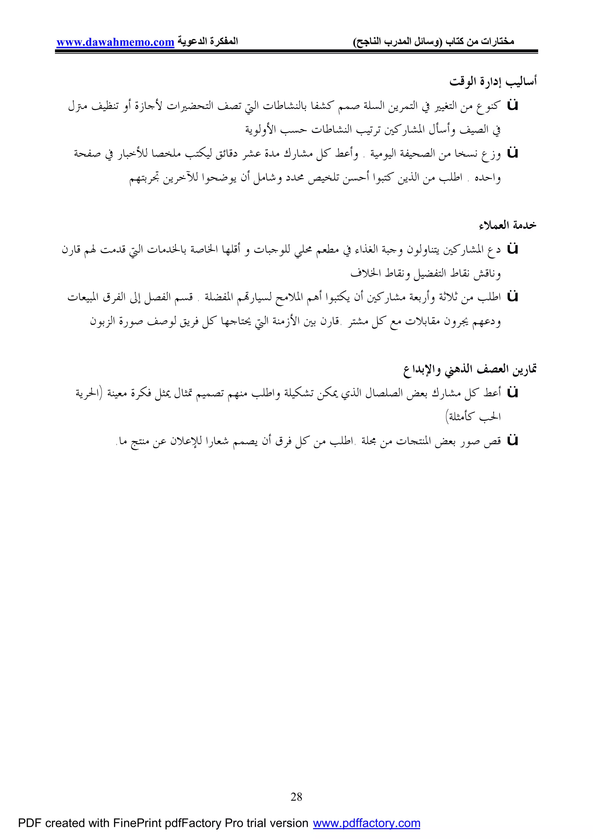 ‫اﻟﻤﻔﻜﺮة اﻟﺪﻋﻮﯾﺔ ‪www.dawahmemo.com‬‬                           ‫ﻣﺨﺘﺎرات ﻣﻦ ﻛﺘﺎب )وﺳﺎﺋﻞ اﻟﻤﺪرب اﻟﻨﺎﺟﺢ(‬


                                                                                    ‫ﺃﺳﺎﻟﻴﺐ ﺇﺩﺍﺭﺓ ﺍﻟﻮﻗﺖ‬
         ‫‪ ü‬ﻛﻨﻮﻉ ﻣﻦ ﺍﻟﺘﻐﻴﲑ ﰲ ﺍﻟﺘﻤﺮﻳﻦ ﺍﻟﺴﻠﺔ ﺻﻤﻢ ﻛﺸﻔﺎ ﺑﺎﻟﻨﺸﺎﻃﺎﺕ ﺍﻟﱵ ﺗﺼﻒ ﺍﻟﺘﺤﻀﲑﺍﺕ ﻷﺟﺎﺯﺓ ﺃﻭ ﺗﻨﻈﻴﻒ ﻣﱰﻝ‬
                                           ‫ﰲ ﺍﻟﺼﻴﻒ ﻭﺃﺳﺄﻝ ﺍﳌﺸﺎﺭﻛﲔ ﺗﺮﺗﻴﺐ ﺍﻟﻨﺸﺎﻃﺎﺕ ﺣﺴﺐ ﺍﻷﻭﻟﻮﻳﺔ‬
          ‫‪ ü‬ﻭﺯﻉ ﻧﺴﺨﺎ ﻣﻦ ﺍﻟﺼﺤﻴﻔﺔ ﺍﻟﻴﻮﻣﻴﺔ . ﻭﺃﻋﻂ ﻛﻞ ﻣﺸﺎﺭﻙ ﻣﺪﺓ ﻋﺸﺮ ﺩﻗﺎﺋﻖ ﻟﻴﻜﺘﺐ ﻣﻠﺨﺼﺎ ﻟﻸﺧﺒﺎﺭ ﰲ ﺻﻔﺤﺔ‬
                    ‫ﻭﺍﺣﺪﻩ . ﺍﻃﻠﺐ ﻣﻦ ﺍﻟﺬﻳﻦ ﻛﺘﺒﻮﺍ ﺃﺣﺴﻦ ﺗﻠﺨﻴﺺ ﳏﺪﺩ ﻭﺷﺎﻣﻞ ﺃﻥ ﻳﻮﺿﺤﻮﺍ ﻟﻶﺧﺮﻳﻦ ﲡﺮﺑﺘﻬﻢ‬


                                                                                              ‫ﺧﺪﻣﺔ ﺍﻟﻌﻤﻼﺀ‬
       ‫‪ ü‬ﺩﻉ ﺍﳌﺸﺎﺭﻛﲔ ﻳﺘﻨﺎﻭﻟﻮﻥ ﻭﺟﺒﺔ ﺍﻟﻐﺬﺍﺀ ﰲ ﻣﻄﻌﻢ ﳏﻠﻲ ﻟﻠﻮﺟﺒﺎﺕ ﻭ ﺃﻗﻠﻬﺎ ﺍﳋﺎﺻﺔ ﺑﺎﳋﺪﻣﺎﺕ ﺍﻟﱵ ﻗﺪﻣﺖ ﳍﻢ ﻗﺎﺭﻥ‬
                                                                    ‫ﻭﻧﺎﻗﺶ ﻧﻘﺎﻁ ﺍﻟﺘﻔﻀﻴﻞ ﻭﻧﻘﺎﻁ ﺍﳋﻼﻑ‬
        ‫‪ ü‬ﺍﻃﻠﺐ ﻣﻦ ﺛﻼﺛﺔ ﻭﺃﺭﺑﻌﺔ ﻣﺸﺎﺭﻛﲔ ﺃﻥ ﻳﻜﺘﺒﻮﺍ ﺃﻫﻢ ﺍﳌﻼﻣﺢ ﻟﺴﻴﺎﺭ‪‬ﻢ ﺍﳌﻔﻀﻠﺔ . ﻗﺴﻢ ﺍﻟﻔﺼﻞ ﺇﱃ ﺍﻟﻔﺮﻕ ﺍﳌﺒﻴﻌﺎﺕ‬
             ‫ﻭﺩﻋﻬﻢ ﳚﺮﻭﻥ ﻣﻘﺎﺑﻼﺕ ﻣﻊ ﻛﻞ ﻣﺸﺘﺮ .ﻗﺎﺭﻥ ﺑﲔ ﺍﻷﺯﻣﻨﺔ ﺍﻟﱵ ﳛﺘﺎﺟﻬﺎ ﻛﻞ ﻓﺮﻳﻖ ﻟﻮﺻﻒ ﺻﻮﺭﺓ ﺍﻟﺰﺑﻮﻥ‬


                                                                             ‫ﲤﺎﺭﻳﻦ ﺍﻟﻌﺼﻒ ﺍﻟﺬﻫﲏ ﻭﺍﻹﺑﺪﺍﻉ‬
          ‫‪ ü‬ﺃﻋﻂ ﻛﻞ ﻣﺸﺎﺭﻙ ﺑﻌﺾ ﺍﻟﺼﻠﺼﺎﻝ ﺍﻟﺬﻱ ﳝﻜﻦ ﺗﺸﻜﻴﻠﺔ ﻭﺍﻃﻠﺐ ﻣﻨﻬﻢ ﺗﺼﻤﻴﻢ ﲤﺜﺎﻝ ﳝﺜﻞ ﻓﻜﺮﺓ ﻣﻌﻴﻨﺔ )ﺍﳊﺮﻳﺔ‬
                                                                                     ‫ﺍﳊﺐ ﻛﺄﻣﺜﻠﺔ(‬
                   ‫‪ ü‬ﻗﺺ ﺻﻮﺭ ﺑﻌﺾ ﺍﳌﻨﺘﺠﺎﺕ ﻣﻦ ﳎﻠﺔ .ﺍﻃﻠﺐ ﻣﻦ ﻛﻞ ﻓﺮﻕ ﺃﻥ ﻳﺼﻤﻢ ﺷﻌﺎﺭﺍ ﻟﻺﻋﻼﻥ ﻋﻦ ﻣﻨﺘﺞ ﻣﺎ.‬




                                                      ‫82‬

‫‪PDF created with FinePrint pdfFactory Pro trial version www.pdffactory.com‬‬
 