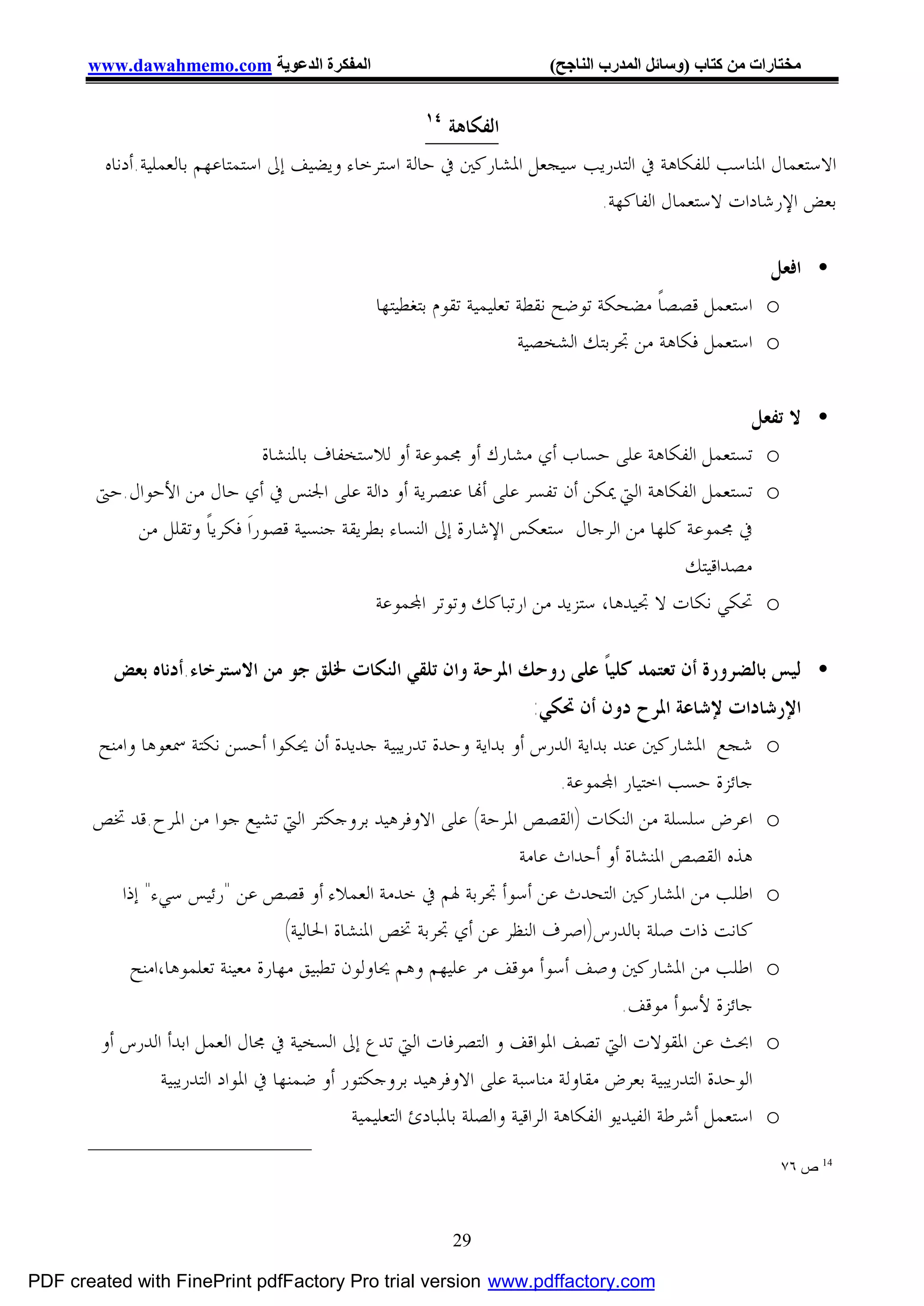 ‫اﻟﻤﻔﻜﺮة اﻟﺪﻋﻮﯾﺔ ‪www.dawahmemo.com‬‬                                ‫ﻣﺨﺘﺎرات ﻣﻦ ﻛﺘﺎب )وﺳﺎﺋﻞ اﻟﻤﺪرب اﻟﻨﺎﺟﺢ(‬

                                                      ‫٤١‬
                                                         ‫ﺍﻟﻔﻜﺎﻫﺔ‬
         ‫ﺍﻻﺳﺘﻌﻤﺎﻝ ﺍﳌﻨﺎﺳﺐ ﻟﻠﻔﻜﺎﻫﺔ ﰲ ﺍﻟﺘﺪﺭﻳﺐ ﺳﻴﺠﻌﻞ ﺍﳌﺸﺎﺭﻛﲔ ﰲ ﺣﺎﻟﺔ ﺍﺳﺘﺮﺧﺎﺀ ﻭﻳﻀﻴﻒ ﺇﱃ ﺍﺳﺘﻤﺘﺎﻋﻬﻢ ﺑﺎﻟﻌﻤﻠﻴﺔ.ﺃﺩﻧﺎﻩ‬
                                                                         ‫ﺑﻌﺾ ﺍﻹﺭﺷﺎﺩﺍﺕ ﻻﺳﺘﻌﻤﺎﻝ ﺍﻟﻔﺎﻛﻬﺔ.‬

                                                                                                   ‫• ﺍﻓﻌﻞ‬
                                               ‫‪ o‬ﺍﺳﺘﻌﻤﻞ ﻗﺼﺼﺎﹰ ﻣﻀﺤﻜﺔ ﺗﻮﺿﺢ ﻧﻘﻄﺔ ﺗﻌﻠﻴﻤﻴﺔ ﺗﻘﻮﻡ ﺑﺘﻐﻄﻴﺘﻬﺎ‬
                                                                     ‫‪ o‬ﺍﺳﺘﻌﻤﻞ ﻓﻜﺎﻫﺔ ﻣﻦ ﲡﺮﺑﺘﻚ ﺍﻟﺸﺨﺼﻴﺔ‬


                                                                                              ‫• ﻻ ﺗﻔﻌﻞ‬
                               ‫‪ o‬ﺗﺴﺘﻌﻤﻞ ﺍﻟﻔﻜﺎﻫﺔ ﻋﻠﻰ ﺣﺴﺎﺏ ﺃﻱ ﻣﺸﺎﺭﻙ ﺃﻭ ﳎﻤﻮﻋﺔ ﺃﻭ ﻟﻼﺳﺘﺨﻔﺎﻑ ﺑﺎﳌﻨﺸﺎﺓ‬
        ‫‪ o‬ﺗﺴﺘﻌﻤﻞ ﺍﻟﻔﻜﺎﻫﺔ ﺍﻟﱵ ﳝﻜﻦ ﺃﻥ ﺗﻔﺴﺮ ﻋﻠﻰ ﺃ‪‬ﺎ ﻋﻨﺼﺮﻳﺔ ﺃﻭ ﺩﺍﻟﺔ ﻋﻠﻰ ﺍﳉﻨﺲ ﰲ ﺃﻱ ﺣﺎﻝ ﻣﻦ ﺍﻷﺣﻮﺍﻝ.ﺣﱴ‬
            ‫ﰲ ﳎﻤﻮﻋﺔ ﻛﻠﻬﺎ ﻣﻦ ﺍﻟﺮﺟﺎﻝ ﺳﺘﻌﻜﺲ ﺍﻹﺷﺎﺭﺓ ﺇﱃ ﺍﻟﻨﺴﺎﺀ ﺑﻄﺮﻳﻘﺔ ﺟﻨﺴﻴﺔ ﻗﺼﻮﺭﺍﹶ ﻓﻜﺮﻳﺎﹰ ﻭﺗﻘﻠﻞ ﻣﻦ‬
                                                                                      ‫ﻣﺼﺪﺍﻗﻴﺘﻚ‬
                                              ‫‪ o‬ﲢﻜﻲ ﻧﻜﺎﺕ ﻻ ﲡﻴﺪﻫﺎ، ﺳﺘﺰﻳﺪ ﻣﻦ ﺍﺭﺗﺒﺎﻛﻚ ﻭﺗﻮﺗﺮ ﺍ‪‬ﻤﻮﻋﺔ‬

          ‫• ﻟﻴﺲ ﺑﺎﻟﻀﺮﻭﺭﺓ ﺃﻥ ﺗﻌﺘﻤﺪ ﻛﻠﻴﺎﹰ ﻋﻠﻰ ﺭﻭﺣﻚ ﺍﳌﺮﺣﺔ ﻭﺍﻥ ﺗﻠﻘﻲ ﺍﻟﻨﻜﺎﺕ ﳋﻠﻖ ﺟﻮ ﻣﻦ ﺍﻻﺳﺘﺮﺧﺎﺀ.ﺃﺩﻧﺎﻩ ﺑﻌﺾ‬
                                                                           ‫ﺍﻹﺭﺷﺎﺩﺍﺕ ﻹﺷﺎﻋﺔ ﺍﳌﺮﺡ ﺩﻭﻥ ﺃﻥ ﲢﻜﻲ:‬
       ‫‪ o‬ﺷﺠﻊ ﺍﳌﺸﺎﺭﻛﲔ ﻋﻨﺪ ﺑﺪﺍﻳﺔ ﺍﻟﺪﺭﺱ ﺃﻭ ﺑﺪﺍﻳﺔ ﻭﺣﺪﺓ ﺗﺪﺭﻳﺒﻴﺔ ﺟﺪﻳﺪﺓ ﺃﻥ ﳛﻜﻮﺍ ﺃﺣﺴﻦ ﻧﻜﺘﺔ ﲰﻌﻮﻫﺎ ﻭﺍﻣﻨﺢ‬
                                                                                ‫ﺟﺎﺋﺰﺓ ﺣﺴﺐ ﺍﺧﺘﻴﺎﺭ ﺍ‪‬ﻤﻮﻋﺔ.‬
       ‫‪ o‬ﺍﻋﺮﺽ ﺳﻠﺴﻠﺔ ﻣﻦ ﺍﻟﻨﻜﺎﺕ )ﺍﻟﻘﺼﺺ ﺍﳌﺮﺣﺔ( ﻋﻠﻰ ﺍﻻﻭﻓﺮﻫﻴﺪ ﺑﺮﻭﺟﻜﺘﺮ ﺍﻟﱵ ﺗﺸﻴﻊ ﺟﻮﺍ ﻣﻦ ﺍﳌﺮﺡ.ﻗﺪ ﲣﺺ‬
                                                                        ‫ﻫﺬﻩ ﺍﻟﻘﺼﺺ ﺍﳌﻨﺸﺎﺓ ﺃﻭ ﺃﺣﺪﺍﺙ ﻋﺎﻣﺔ‬
          ‫‪ o‬ﺍﻃﻠﺐ ﻣﻦ ﺍﳌﺸﺎﺭﻛﲔ ﺍﻟﺘﺤﺪﺙ ﻋﻦ ﺃﺳﻮﺃ ﲡﺮﺑﺔ ﳍﻢ ﰲ ﺧﺪﻣﺔ ﺍﻟﻌﻤﻼﺀ ﺃﻭ ﻗﺼﺺ ﻋﻦ "ﺭﺋﻴﺲ ﺳﻲﺀ" ﺇﺫﺍ‬
                                    ‫ﻛﺎﻧﺖ ﺫﺍﺕ ﺻﻠﺔ ﺑﺎﻟﺪﺭﺱ)ﺍﺻﺮﻑ ﺍﻟﻨﻈﺮ ﻋﻦ ﺃﻱ ﲡﺮﺑﺔ ﲣﺺ ﺍﳌﻨﺸﺎﺓ ﺍﳊﺎﻟﻴﺔ(‬
           ‫‪ o‬ﺍﻃﻠﺐ ﻣﻦ ﺍﳌﺸﺎﺭﻛﲔ ﻭﺻﻒ ﺃﺳﻮﺃ ﻣﻮﻗﻒ ﻣﺮ ﻋﻠﻴﻬﻢ ﻭﻫﻢ ﳛﺎﻭﻟﻮﻥ ﺗﻄﺒﻴﻖ ﻣﻬﺎﺭﺓ ﻣﻌﻴﻨﺔ ﺗﻌﻠﻤﻮﻫﺎ،ﺍﻣﻨﺢ‬
                                                                                         ‫ﺟﺎﺋﺰﺓ ﻷﺳﻮﺃ ﻣﻮﻗﻒ.‬
       ‫‪ o‬ﺍﲝﺚ ﻋﻦ ﺍﳌﻘﻮﻻﺕ ﺍﻟﱵ ﺗﺼﻒ ﺍﳌﻮﺍﻗﻒ ﻭ ﺍﻟﺘﺼﺮﻓﺎﺕ ﺍﻟﱵ ﺗﺪﻉ ﺇﱃ ﺍﻟﺴﺨﻴﺔ ﰲ ﳎﺎﻝ ﺍﻟﻌﻤﻞ ﺍﺑﺪﺃ ﺍﻟﺪﺭﺱ ﺃﻭ‬
                ‫ﺍﻟﻮﺣﺪﺓ ﺍﻟﺘﺪﺭﻳﺒﻴﺔ ﺑﻌﺮﺽ ﻣﻘﺎﻭﻟﺔ ﻣﻨﺎﺳﺒﺔ ﻋﻠﻰ ﺍﻻﻭﻓﺮﻫﻴﺪ ﺑﺮﻭﺟﻜﺘﻮﺭ ﺃﻭ ﺿﻤﻨﻬﺎ ﰲ ﺍﳌﻮﺍﺩ ﺍﻟﺘﺪﺭﻳﺒﻴﺔ‬
                                              ‫‪ o‬ﺍﺳﺘﻌﻤﻞ ﺃﺷﺮﻃﺔ ﺍﻟﻔﻴﺪﻳﻮ ﺍﻟﻔﻜﺎﻫﺔ ﺍﻟﺮﺍﻗﻴﺔ ﻭﺍﻟﺼﻠﺔ ﺑﺎﳌﺒﺎﺩﺉ ﺍﻟﺘﻌﻠﻴﻤﻴﺔ‬

                                                                                                          ‫41 ص ٦٧‬



                                                           ‫92‬

‫‪PDF created with FinePrint pdfFactory Pro trial version www.pdffactory.com‬‬
 