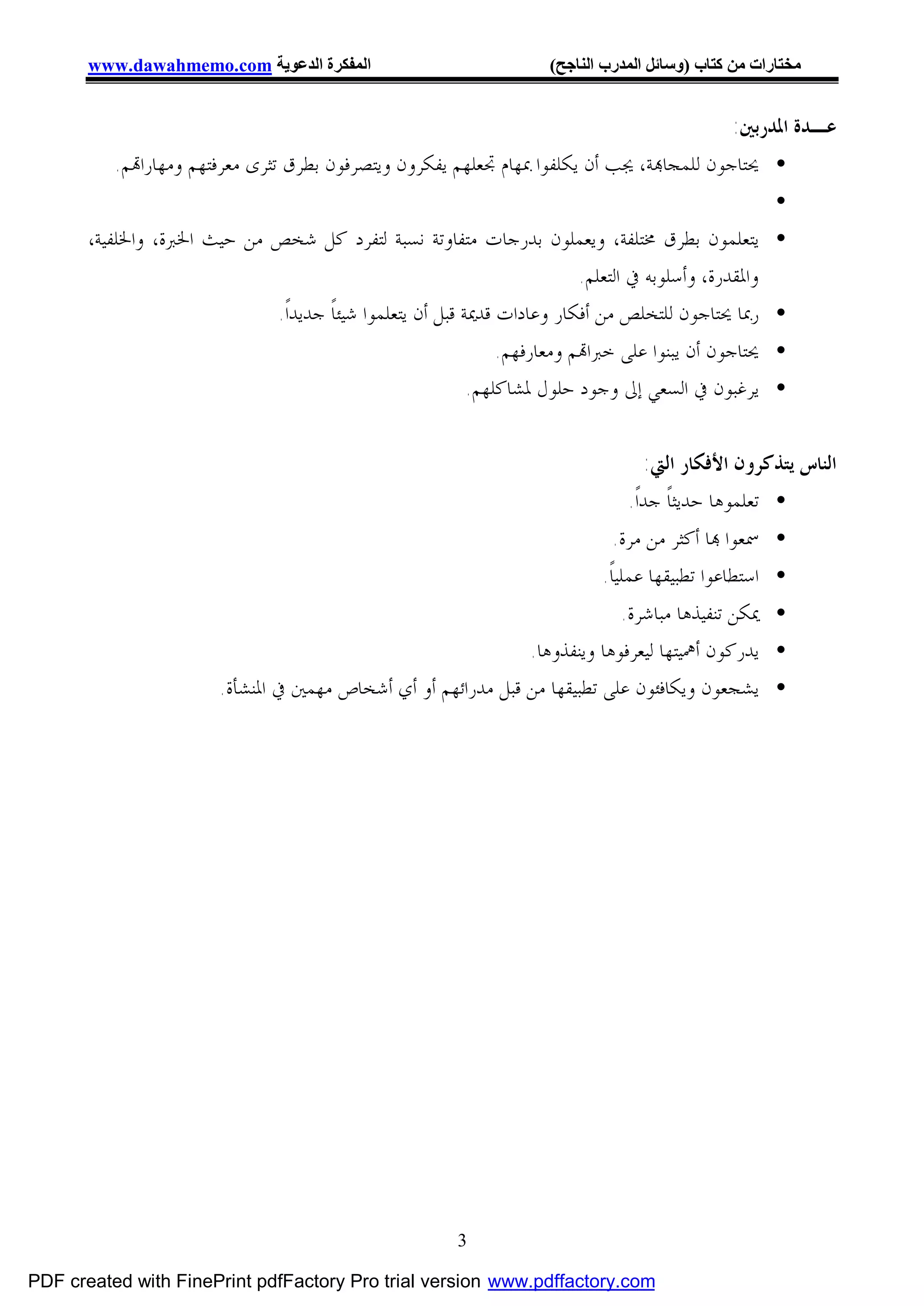 ‫اﻟﻤﻔﻜﺮة اﻟﺪﻋﻮﯾﺔ ‪www.dawahmemo.com‬‬                               ‫ﻣﺨﺘﺎرات ﻣﻦ ﻛﺘﺎب )وﺳﺎﺋﻞ اﻟﻤﺪرب اﻟﻨﺎﺟﺢ(‬


                                                                                                 ‫ﻋـﺪﺓ ﺍﳌﺪﺭﺑﲔ:‬
           ‫• ﳛﺘﺎﺟﻮﻥ ﻟﻠﻤﺠﺎ‪‬ﺔ، ﳚﺐ ﺃﻥ ﻳﻜﻠﻔﻮﺍ ﲟﻬﺎﻡ ﲡﻌﻠﻬﻢ ﻳﻔﻜﺮﻭﻥ ﻭﻳﺘﺼﺮﻓﻮﻥ ﺑﻄﺮﻕ ﺗﺜﺮﻯ ﻣﻌﺮﻓﺘﻬﻢ ﻭﻣﻬﺎﺭﺍ‪‬ﻢ.‬
                                                                                                        ‫•‬
       ‫• ﻳﺘﻌﻠﻤﻮﻥ ﺑﻄﺮﻕ ﳐﺘﻠﻔﺔ، ﻭﻳﻌﻤﻠﻮﻥ ﺑﺪﺭﺟﺎﺕ ﻣﺘﻔﺎﻭﺗﺔ ﻧﺴﺒﺔ ﻟﺘﻔﺮﺩ ﻛﻞ ﺷﺨﺺ ﻣﻦ ﺣﻴﺚ ﺍﳋﱪﺓ، ﻭﺍﳋﻠﻔﻴﺔ،‬
                                                                             ‫ﻭﺍﳌﻘﺪﺭﺓ، ﻭﺃﺳﻠﻮﺑﻪ ﰲ ﺍﻟﺘﻌﻠﻢ.‬
                                 ‫• ﺭﲟﺎ ﳛﺘﺎﺟﻮﻥ ﻟﻠﺘﺨﻠﺺ ﻣﻦ ﺃﻓﻜﺎﺭ ﻭﻋﺎﺩﺍﺕ ﻗﺪﳝﺔ ﻗﺒﻞ ﺃﻥ ﻳﺘﻌﻠﻤﻮﺍ ﺷﻴﺌﺎﹰ ﺟﺪﻳﺪﺍﹰ.‬
                                                               ‫• ﳛﺘﺎﺟﻮﻥ ﺃﻥ ﻳﺒﻨﻮﺍ ﻋﻠﻰ ﺧﱪﺍ‪‬ﻢ ﻭﻣﻌﺎﺭﻓﻬﻢ.‬
                                                           ‫• ﻳﺮﻏﺒﻮﻥ ﰲ ﺍﻟﺴﻌﻲ ﺇﱃ ﻭﺟﻮﺩ ﺣﻠﻮﻝ ﳌﺸﺎﻛﻠﻬﻢ.‬


                                                                                     ‫ﺍﻟﻨﺎﺱ ﻳﺘﺬﻛﺮﻭﻥ ﺍﻷﻓﻜﺎﺭ ﺍﻟﱵ:‬
                                                                                  ‫• ﺗﻌﻠﻤﻮﻫﺎ ﺣﺪﻳﺜﺎﹰ ﺟﺪﺍﹰ.‬
                                                                                  ‫• ﲰﻌﻮﺍ ‪‬ﺎ ﺃﻛﺜﺮ ﻣﻦ ﻣﺮﺓ.‬
                                                                               ‫• ﺍﺳﺘﻄﺎﻋﻮﺍ ﺗﻄﺒﻴﻘﻬﺎ ﻋﻤﻠﻴﺎﹰ.‬
                                                                             ‫• ﳝﻜﻦ ﺗﻨﻔﻴﺬﻫﺎ ﻣﺒﺎﺷﺮﺓ.‬
                                                                ‫• ﻳﺪﺭﻛﻮﻥ ﺃﳘﻴﺘﻬﺎ ﻟﻴﻌﺮﻓﻮﻫﺎ ﻭﻳﻨﻔﺬﻭﻫﺎ.‬
                         ‫• ﻳﺸﺠﻌﻮﻥ ﻭﻳﻜﺎﻓﺌﻮﻥ ﻋﻠﻰ ﺗﻄﺒﻴﻘﻬﺎ ﻣﻦ ﻗﺒﻞ ﻣﺪﺭﺍﺋﻬﻢ ﺃﻭ ﺃﻱ ﺃﺷﺨﺎﺹ ﻣﻬﻤﲔ ﰲ ﺍﳌﻨﺸﺄﺓ.‬




                                                          ‫3‬

‫‪PDF created with FinePrint pdfFactory Pro trial version www.pdffactory.com‬‬
 