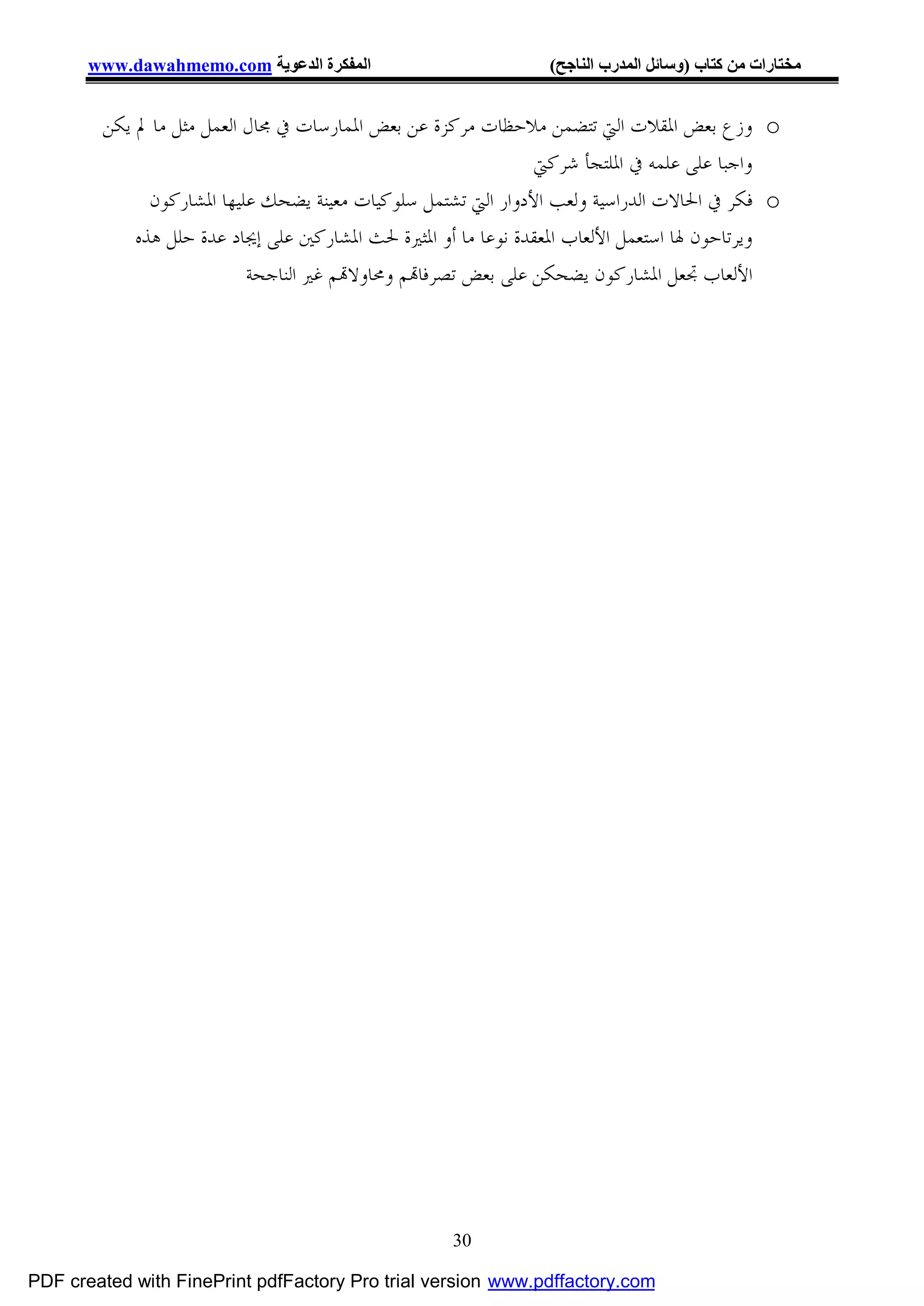 ‫اﻟﻤﻔﻜﺮة اﻟﺪﻋﻮﯾﺔ ‪www.dawahmemo.com‬‬                        ‫ﻣﺨﺘﺎرات ﻣﻦ ﻛﺘﺎب )وﺳﺎﺋﻞ اﻟﻤﺪرب اﻟﻨﺎﺟﺢ(‬


        ‫‪ o‬ﻭﺯﻉ ﺑﻌﺾ ﺍﳌﻘﻼﺕ ﺍﻟﱵ ﺗﺘﻀﻤﻦ ﻣﻼﺣﻈﺎﺕ ﻣﺮﻛﺰﺓ ﻋﻦ ﺑﻌﺾ ﺍﳌﻤﺎﺭﺳﺎﺕ ﰲ ﳎﺎﻝ ﺍﻟﻌﻤﻞ ﻣﺜﻞ ﻣﺎ ﱂ ﻳﻜﻦ‬
                                                                ‫ﻭﺍﺟﺒﺎ ﻋﻠﻰ ﻋﻠﻤﻪ ﰲ ﺍﳌﻠﺘﺠﺄ ﺷﺮﻛﱵ‬
              ‫‪ o‬ﻓﻜﺮ ﰲ ﺍﳊﺎﻻﺕ ﺍﻟﺪﺭﺍﺳﻴﺔ ﻭﻟﻌﺐ ﺍﻷﺩﻭﺍﺭ ﺍﻟﱵ ﺗﺸﺘﻤﻞ ﺳﻠﻮﻛﻴﺎﺕ ﻣﻌﻴﻨﺔ ﻳﻀﺤﻚ ﻋﻠﻴﻬﺎ ﺍﳌﺸﺎﺭﻛﻮﻥ‬
            ‫ﻭﻳﺮﺗﺎﺣﻮﻥ ﳍﺎ ﺍﺳﺘﻌﻤﻞ ﺍﻷﻟﻌﺎﺏ ﺍﳌﻌﻘﺪﺓ ﻧﻮﻋﺎ ﻣﺎ ﺃﻭ ﺍﳌﺜﲑﺓ ﳊﺚ ﺍﳌﺸﺎﺭﻛﲔ ﻋﻠﻰ ﺇﳚﺎﺩ ﻋﺪﺓ ﺣﻠﻞ ﻫﺬﻩ‬
                           ‫ﺍﻷﻟﻌﺎﺏ ﲡﻌﻞ ﺍﳌﺸﺎﺭﻛﻮﻥ ﻳﻀﺤﻜﻦ ﻋﻠﻰ ﺑﻌﺾ ﺗﺼﺮﻓﺎ‪‬ﻢ ﻭﳏﺎﻭﻻ‪‬ﻢ ﻏﲑ ﺍﻟﻨﺎﺟﺤﺔ‬




                                                   ‫03‬

‫‪PDF created with FinePrint pdfFactory Pro trial version www.pdffactory.com‬‬
 