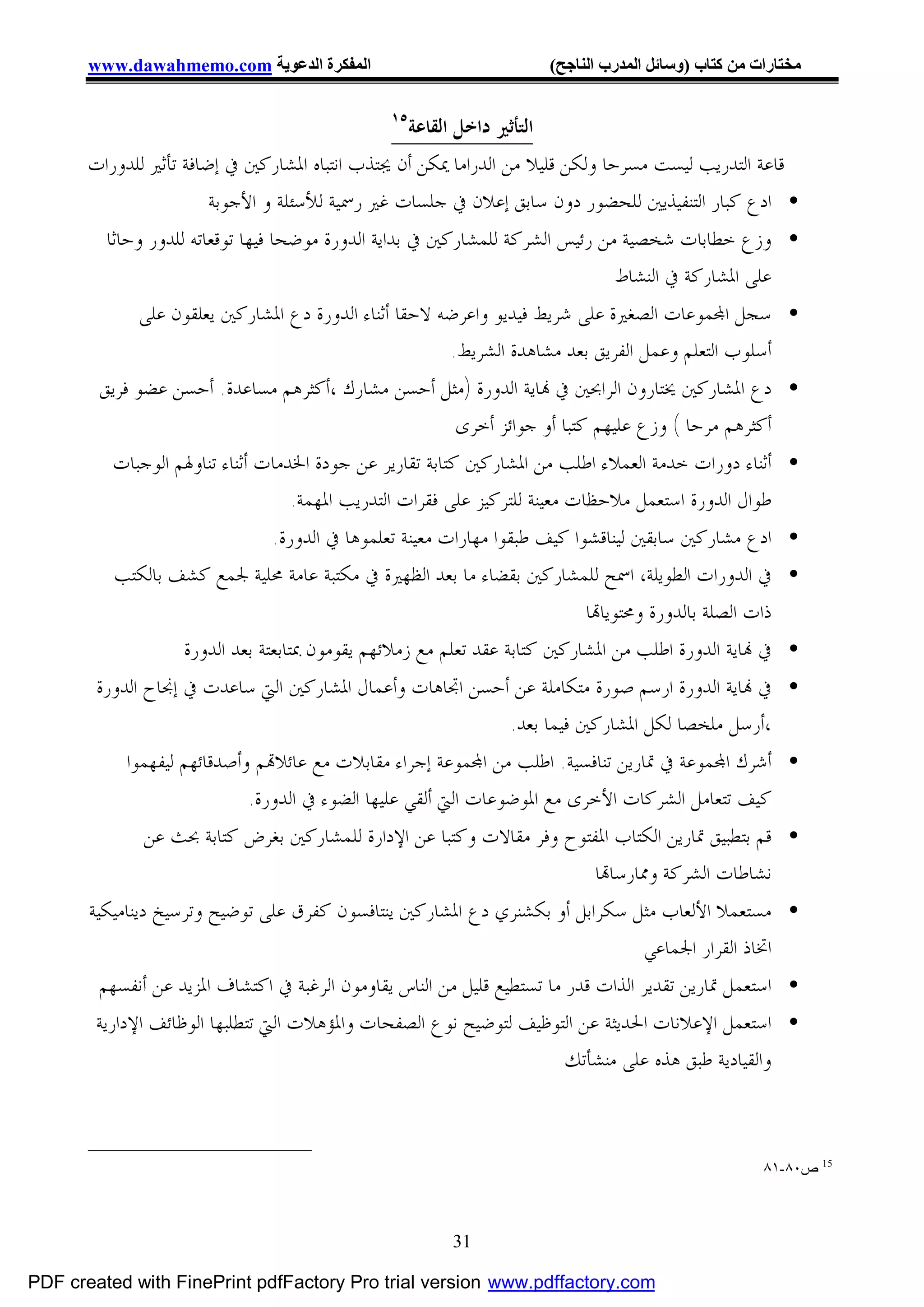 ‫اﻟﻤﻔﻜﺮة اﻟﺪﻋﻮﯾﺔ ‪www.dawahmemo.com‬‬                            ‫ﻣﺨﺘﺎرات ﻣﻦ ﻛﺘﺎب )وﺳﺎﺋﻞ اﻟﻤﺪرب اﻟﻨﺎﺟﺢ(‬

                                               ‫٥١‬
                                                 ‫ﺍﻟﺘﺄﺛﲑ ﺩﺍﺧﻞ ﺍﻟﻘﺎﻋﺔ‬
       ‫ﻗﺎﻋﺔ ﺍﻟﺘﺪﺭﻳﺐ ﻟﻴﺴﺖ ﻣﺴﺮﺣﺎ ﻭﻟﻜﻦ ﻗﻠﻴﻼ ﻣﻦ ﺍﻟﺪﺭﺍﻣﺎ ﳝﻜﻦ ﺃﻥ ﳚﺘﺬﺏ ﺍﻧﺘﺒﺎﻩ ﺍﳌﺸﺎﺭﻛﲔ ﰲ ﺇﺿﺎﻓﺔ ﺗﺄﺛﲑ ﻟﻠﺪﻭﺭﺍﺕ‬
                        ‫• ﺍﺩﻉ ﻛﺒﺎﺭ ﺍﻟﺘﻨﻔﻴﺬﻳﲔ ﻟﻠﺤﻀﻮﺭ ﺩﻭﻥ ﺳﺎﺑﻖ ﺇﻋﻼﻥ ﰲ ﺟﻠﺴﺎﺕ ﻏﲑ ﺭﲰﻴﺔ ﻟﻸﺳﺌﻠﺔ ﻭ ﺍﻷﺟﻮﺑﺔ‬
         ‫• ﻭﺯﻉ ﺧﻄﺎﺑﺎﺕ ﺷﺨﺼﻴﺔ ﻣﻦ ﺭﺋﻴﺲ ﺍﻟﺸﺮﻛﺔ ﻟﻠﻤﺸﺎﺭﻛﲔ ﰲ ﺑﺪﺍﻳﺔ ﺍﻟﺪﻭﺭﺓ ﻣﻮﺿﺤﺎ ﻓﻴﻬﺎ ﺗﻮﻗﻌﺎﺗﻪ ﻟﻠﺪﻭﺭ ﻭﺣﺎﺛﺎ‬
                                                                              ‫ﻋﻠﻰ ﺍﳌﺸﺎﺭﻛﺔ ﰲ ﺍﻟﻨﺸﺎﻁ‬
             ‫• ﺳﺠﻞ ﺍ‪‬ﻤﻮﻋﺎﺕ ﺍﻟﺼﻐﲑﺓ ﻋﻠﻰ ﺷﺮﻳﻂ ﻓﻴﺪﻳﻮ ﻭﺍﻋﺮﺿﻪ ﻻﺣﻘﺎ ﺃﺛﻨﺎﺀ ﺍﻟﺪﻭﺭﺓ ﺩﻉ ﺍﳌﺸﺎﺭﻛﲔ ﻳﻌﻠﻘﻮﻥ ﻋﻠﻰ‬
                                                      ‫ﺃﺳﻠﻮﺏ ﺍﻟﺘﻌﻠﻢ ﻭﻋﻤﻞ ﺍﻟﻔﺮﻳﻖ ﺑﻌﺪ ﻣﺸﺎﻫﺪﺓ ﺍﻟﺸﺮﻳﻂ.‬
        ‫• ﺩﻉ ﺍﳌﺸﺎﺭﻛﲔ ﳜﺘﺎﺭﻭﻥ ﺍﻟﺮﺍﲝﲔ ﰲ ‪‬ﺎﻳﺔ ﺍﻟﺪﻭﺭﺓ )ﻣﺜﻞ ﺃﺣﺴﻦ ﻣﺸﺎﺭﻙ ،ﺃﻛﺜﺮﻫﻢ ﻣﺴﺎﻋﺪﺓ. ﺃﺣﺴﻦ ﻋﻀﻮ ﻓﺮﻳﻖ‬
                                                   ‫ﺃﻛﺜﺮﻫﻢ ﻣﺮﺣﺎ ( ﻭﺯﻉ ﻋﻠﻴﻬﻢ ﻛﺘﺒﺎ ﺃﻭ ﺟﻮﺍﺋﺰ ﺃﺧﺮﻯ‬
          ‫• ﺃﺛﻨﺎﺀ ﺩﻭﺭﺍﺕ ﺧﺪﻣﺔ ﺍﻟﻌﻤﻼﺀ ﺍﻃﻠﺐ ﻣﻦ ﺍﳌﺸﺎﺭﻛﲔ ﻛﺘﺎﺑﺔ ﺗﻘﺎﺭﻳﺮ ﻋﻦ ﺟﻮﺩﺓ ﺍﳋﺪﻣﺎﺕ ﺃﺛﻨﺎﺀ ﺗﻨﺎﻭﳍﻢ ﺍﻟﻮﺟﺒﺎﺕ‬
                                   ‫ﻃﻮﺍﻝ ﺍﻟﺪﻭﺭﺓ ﺍﺳﺘﻌﻤﻞ ﻣﻼﺣﻈﺎﺕ ﻣﻌﻴﻨﺔ ﻟﻠﺘﺮﻛﻴﺰ ﻋﻠﻰ ﻓﻘﺮﺍﺕ ﺍﻟﺘﺪﺭﻳﺐ ﺍﳌﻬﻤﺔ.‬
                               ‫• ﺍﺩﻉ ﻣﺸﺎﺭﻛﲔ ﺳﺎﺑﻘﲔ ﻟﻴﻨﺎﻗﺸﻮﺍ ﻛﻴﻒ ﻃﺒﻘﻮﺍ ﻣﻬﺎﺭﺍﺕ ﻣﻌﻴﻨﺔ ﺗﻌﻠﻤﻮﻫﺎ ﰲ ﺍﻟﺪﻭﺭﺓ.‬
          ‫• ﰲ ﺍﻟﺪﻭﺭﺍﺕ ﺍﻟﻄﻮﻳﻠﺔ، ﺍﲰﺢ ﻟﻠﻤﺸﺎﺭﻛﲔ ﺑﻘﻀﺎﺀ ﻣﺎ ﺑﻌﺪ ﺍﻟﻈﻬﲑﺓ ﰲ ﻣﻜﺘﺒﺔ ﻋﺎﻣﺔ ﳏﻠﻴﺔ ﳉﻤﻊ ﻛﺸﻒ ﺑﺎﻟﻜﺘﺐ‬
                                                                          ‫ﺫﺍﺕ ﺍﻟﺼﻠﺔ ﺑﺎﻟﺪﻭﺭﺓ ﻭﳏﺘﻮﻳﺎ‪‬ﺎ‬
                  ‫• ﰲ ‪‬ﺎﻳﺔ ﺍﻟﺪﻭﺭﺓ ﺍﻃﻠﺐ ﻣﻦ ﺍﳌﺸﺎﺭﻛﲔ ﻛﺘﺎﺑﺔ ﻋﻘﺪ ﺗﻌﻠﻢ ﻣﻊ ﺯﻣﻼﺋﻬﻢ ﻳﻘﻮﻣﻮﻥ ﲟﺘﺎﺑﻌﺘﺔ ﺑﻌﺪ ﺍﻟﺪﻭﺭﺓ‬
        ‫• ﰲ ‪‬ﺎﻳﺔ ﺍﻟﺪﻭﺭﺓ ﺍﺭﺳﻢ ﺻﻮﺭﺓ ﻣﺘﻜﺎﻣﻠﺔ ﻋﻦ ﺃﺣﺴﻦ ﺍﲡﺎﻫﺎﺕ ﻭﺃﻋﻤﺎﻝ ﺍﳌﺸﺎﺭﻛﲔ ﺍﻟﱵ ﺳﺎﻋﺪﺕ ﰲ ﺇﳒﺎﺡ ﺍﻟﺪﻭﺭﺓ‬
                                                          ‫،ﺃﺭﺳﻞ ﻣﻠﺨﺼﺎ ﻟﻜﻞ ﺍﳌﺸﺎﺭﻛﲔ ﻓﻴﻤﺎ ﺑﻌﺪ.‬
            ‫• ﺃﺷﺮﻙ ﺍ‪‬ﻤﻮﻋﺔ ﰲ ﲤﺎﺭﻳﻦ ﺗﻨﺎﻓﺴﻴﺔ. ﺍﻃﻠﺐ ﻣﻦ ﺍ‪‬ﻤﻮﻋﺔ ﺇﺟﺮﺍﺀ ﻣﻘﺎﺑﻼﺕ ﻣﻊ ﻋﺎﺋﻼ‪‬ﻢ ﻭﺃﺻﺪﻗﺎﺋﻬﻢ ﻟﻴﻔﻬﻤﻮﺍ‬
                             ‫ﻛﻴﻒ ﺗﺘﻌﺎﻣﻞ ﺍﻟﺸﺮﻛﺎﺕ ﺍﻷﺧﺮﻯ ﻣﻊ ﺍﳌﻮﺿﻮﻋﺎﺕ ﺍﻟﱵ ﺃﻟﻘﻲ ﻋﻠﻴﻬﺎ ﺍﻟﻀﻮﺀ ﰲ ﺍﻟﺪﻭﺭﺓ.‬
              ‫• ﻗﻢ ﺑﺘﻄﺒﻴﻖ ﲤﺎﺭﻳﻦ ﺍﻟﻜﺘﺎﺏ ﺍﳌﻔﺘﻮﺡ ﻭﻓﺮ ﻣﻘﺎﻻﺕ ﻭﻛﺘﺒﺎ ﻋﻦ ﺍﻹﺩﺍﺭﺓ ﻟﻠﻤﺸﺎﺭﻛﲔ ﺑﻐﺮﺽ ﻛﺘﺎﺑﺔ ﲝﺚ ﻋﻦ‬
                                                                      ‫ﻧﺸﺎﻃﺎﺕ ﺍﻟﺸﺮﻛﺔ ﻭﳑﺎﺭﺳﺎ‪‬ﺎ‬
       ‫• ﻣﺴﺘﻌﻤﻼ ﺍﻷﻟﻌﺎﺏ ﻣﺜﻞ ﺳﻜﺮﺍﺑﻞ ﺃﻭ ﺑﻜﺸﻨﺮﻱ ﺩﻉ ﺍﳌﺸﺎﺭﻛﲔ ﻳﻨﺘﺎﻓﺴﻮﻥ ﻛﻔﺮﻕ ﻋﻠﻰ ﺗﻮﺿﻴﺢ ﻭﺗﺮﺳﻴﺦ ﺩﻳﻨﺎﻣﻴﻜﻴﺔ‬
                                                                             ‫ﺍﲣﺎﺫ ﺍﻟﻘﺮﺍﺭ ﺍﳉﻤﺎﻋﻲ‬
        ‫• ﺍﺳﺘﻌﻤﻞ ﲤﺎﺭﻳﻦ ﺗﻘﺪﻳﺮ ﺍﻟﺬﺍﺕ ﻗﺪﺭ ﻣﺎ ﺗﺴﺘﻄﻴﻊ ﻗﻠﻴﻞ ﻣﻦ ﺍﻟﻨﺎﺱ ﻳﻘﺎﻭﻣﻮﻥ ﺍﻟﺮﻏﺒﺔ ﰲ ﺍﻛﺘﺸﺎﻑ ﺍﳌﺰﻳﺪ ﻋﻦ ﺃﻧﻔﺴﻬﻢ‬
        ‫• ﺍﺳﺘﻌﻤﻞ ﺍﻹﻋﻼﻧﺎﺕ ﺍﳊﺪﻳﺜﺔ ﻋﻦ ﺍﻟﺘﻮﻇﻴﻒ ﻟﺘﻮﺿﻴﺢ ﻧﻮﻉ ﺍﻟﺼﻔﺤﺎﺕ ﻭﺍﳌﺆﻫﻼﺕ ﺍﻟﱵ ﺗﺘﻄﻠﺒﻬﺎ ﺍﻟﻮﻇﺎﺋﻒ ﺍﻹﺩﺍﺭﻳﺔ‬
                                                                        ‫ﻭﺍﻟﻘﻴﺎﺩﻳﺔ ﻃﺒﻖ ﻫﺬﻩ ﻋﻠﻰ ﻣﻨﺸﺄﺗﻚ‬



                                                                                                   ‫51 ص٠٨-١٨‬



                                                       ‫13‬

‫‪PDF created with FinePrint pdfFactory Pro trial version www.pdffactory.com‬‬
 