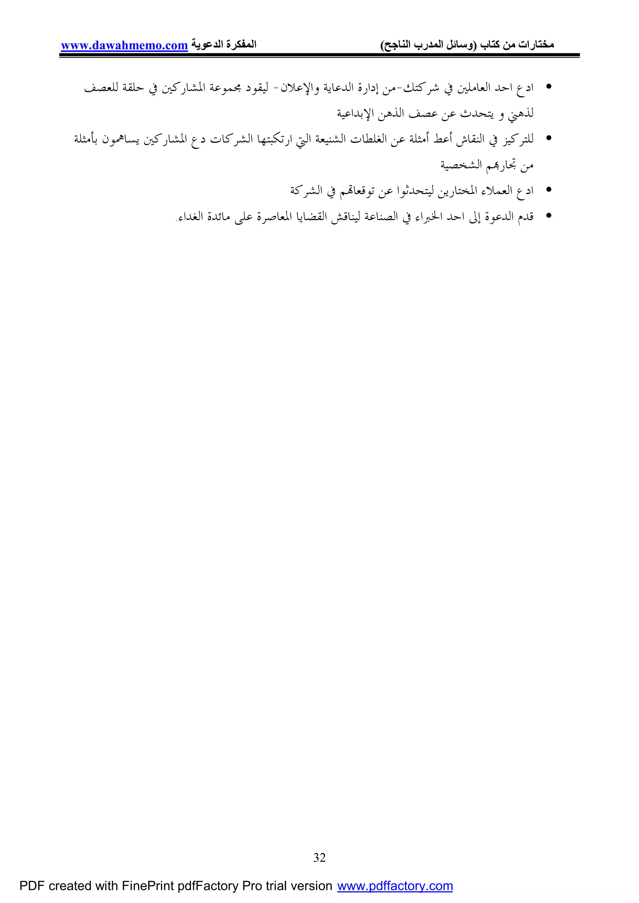 ‫اﻟﻤﻔﻜﺮة اﻟﺪﻋﻮﯾﺔ ‪www.dawahmemo.com‬‬                             ‫ﻣﺨﺘﺎرات ﻣﻦ ﻛﺘﺎب )وﺳﺎﺋﻞ اﻟﻤﺪرب اﻟﻨﺎﺟﺢ(‬


           ‫• ﺍﺩﻉ ﺍﺣﺪ ﺍﻟﻌﺎﻣﻠﲔ ﰲ ﺷﺮﻛﺘﻚ-ﻣﻦ ﺇﺩﺍﺭﺓ ﺍﻟﺪﻋﺎﻳﺔ ﻭﺍﻹﻋﻼﻥ- ﻟﻴﻘﻮﺩ ﳎﻤﻮﻋﺔ ﺍﳌﺸﺎﺭﻛﲔ ﰲ ﺣﻠﻘﺔ ﻟﻠﻌﺼﻒ‬
                                                            ‫ﻟﺬﻫﲏ ﻭ ﻳﺘﺤﺪﺙ ﻋﻦ ﻋﺼﻒ ﺍﻟﺬﻫﻦ ﺍﻹﺑﺪﺍﻋﻴﺔ‬
         ‫• ﻟﻠﺘﺮﻛﻴﺰ ﰲ ﺍﻟﻨﻘﺎﺵ ﺃﻋﻂ ﺃﻣﺜﻠﺔ ﻋﻦ ﺍﻟﻐﻠﻄﺎﺕ ﺍﻟﺸﻨﻴﻌﺔ ﺍﻟﱵ ﺍﺭﺗﻜﺒﺘﻬﺎ ﺍﻟﺸﺮﻛﺎﺕ ﺩﻉ ﺍﳌﺸﺎﺭﻛﲔ ﻳﺴﺎﳘﻮﻥ ﺑﺄﻣﺜﻠﺔ‬
                                                                                 ‫ﻣﻦ ﲡﺎﺭ‪‬ﻢ ﺍﻟﺸﺨﺼﻴﺔ‬
                                                 ‫• ﺍﺩﻉ ﺍﻟﻌﻤﻼﺀ ﺍﳌﺨﺘﺎﺭﻳﻦ ﻟﻴﺘﺤﺪﺛﻮﺍ ﻋﻦ ﺗﻮﻗﻌﺎ‪‬ﻢ ﰲ ﺍﻟﺸﺮﻛﺔ‬
                            ‫• ﻗﺪﻡ ﺍﻟﺪﻋﻮﺓ ﺇﱃ ﺍﺣﺪ ﺍﳋﱪﺍﺀ ﰲ ﺍﻟﺼﻨﺎﻋﺔ ﻟﻴﻨﺎﻗﺶ ﺍﻟﻘﻀﺎﻳﺎ ﺍﳌﻌﺎﺻﺮﺓ ﻋﻠﻰ ﻣﺎﺋﺪﺓ ﺍﻟﻐﺪﺍﺀ.‬




                                                       ‫23‬

‫‪PDF created with FinePrint pdfFactory Pro trial version www.pdffactory.com‬‬
 