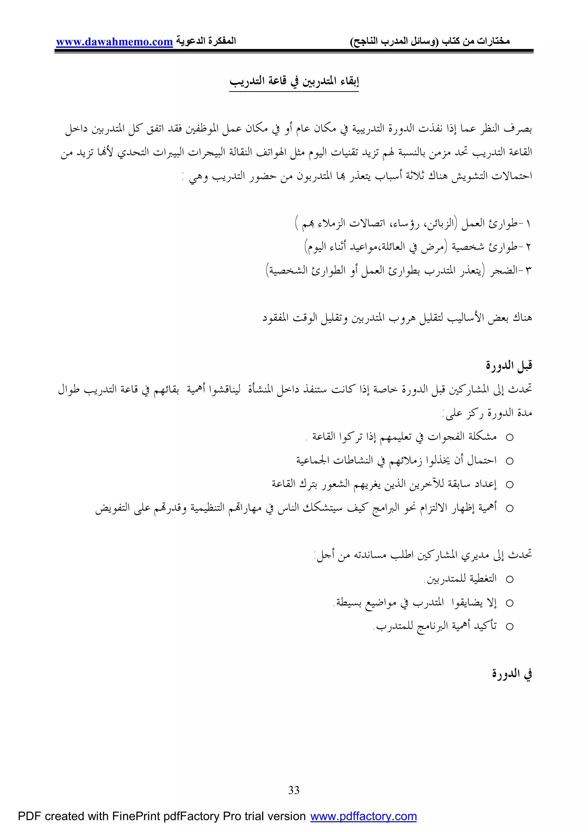 ‫اﻟﻤﻔﻜﺮة اﻟﺪﻋﻮﯾﺔ ‪www.dawahmemo.com‬‬                               ‫ﻣﺨﺘﺎرات ﻣﻦ ﻛﺘﺎب )وﺳﺎﺋﻞ اﻟﻤﺪرب اﻟﻨﺎﺟﺢ(‬


                                            ‫ﺇﺑﻘﺎﺀ ﺍﳌﺘﺪﺭﺑﲔ ﰲ ﻗﺎﻋﺔ ﺍﻟﺘﺪﺭﻳﺐ‬

        ‫ﺑﺼﺮﻑ ﺍﻟﻨﻈﺮ ﻋﻤﺎ ﺇﺫﺍ ﻧﻔﺬﺕ ﺍﻟﺪﻭﺭﺓ ﺍﻟﺘﺪﺭﻳﺒﻴﺔ ﰲ ﻣﻜﺎﻥ ﻋﺎﻡ ﺃﻭ ﰲ ﻣﻜﺎﻥ ﻋﻤﻞ ﺍﳌﻮﻇﻔﲔ ﻓﻘﺪ ﺍﺗﻔﻖ ﻛﻞ ﺍﳌﺘﺪﺭﺑﲔ ﺩﺍﺧﻞ‬
       ‫ﺍﻟﻘﺎﻋﺔ ﺍﻟﺘﺪﺭﻳﺐ ﲢﺪ ﻣﺰﻣﻦ ﺑﺎﻟﻨﺴﺒﺔ ﳍﻢ ﺗﺰﻳﺪ ﺗﻘﻨﻴﺎﺕ ﺍﻟﻴﻮﻡ ﻣﺜﻞ ﺍﳍﻮﺍﺗﻒ ﺍﻟﻨﻘﺎﻟﺔ ﺍﻟﺒﻴﺠﺮﺍﺕ ﺍﻟﺒﻴﱪﺍﺕ ﺍﻟﺘﺤﺪﻱ ﻷ‪‬ﺎ ﺗﺰﻳﺪ ﻣﻦ‬
                                ‫ﺍﺣﺘﻤﺎﻻﺕ ﺍﻟﺘﺸﻮﻳﺶ ﻫﻨﺎﻙ ﺛﻼﺛﺔ ﺃﺳﺒﺎﺏ ﻳﺘﻌﺬﺭ ‪‬ﺎ ﺍﳌﺘﺪﺭﺑﻮﻥ ﻣﻦ ﺣﻀﻮﺭ ﺍﻟﺘﺪﺭﻳﺐ ﻭﻫﻲ :‬

                                                         ‫١-ﻃﻮﺍﺭﺉ ﺍﻟﻌﻤﻞ )ﺍﻟﺰﺑﺎﺋﻦ، ﺭﺅﺳﺎﺀ، ﺍﺗﺼﺎﻻﺕ ﺍﻟﺰﻣﻼﺀ ‪‬ﻢ (‬
                                                           ‫٢-ﻃﻮﺍﺭﺉ ﺷﺨﺼﻴﺔ )ﻣﺮﺽ ﰲ ﺍﻟﻌﺎﺋﻠﺔ،ﻣﻮﺍﻋﻴﺪ ﺃﺛﻨﺎﺀ ﺍﻟﻴﻮﻡ(‬
                                                    ‫٣-ﺍﻟﻀﺠﺮ )ﻳﺘﻌﺬﺭ ﺍﳌﺘﺪﺭﺏ ﺑﻄﻮﺍﺭﺉ ﺍﻟﻌﻤﻞ ﺃﻭ ﺍﻟﻄﻮﺍﺭﺉ ﺍﻟﺸﺨﺼﻴﺔ(‬

                                                    ‫ﻫﻨﺎﻙ ﺑﻌﺾ ﺍﻷﺳﺎﻟﻴﺐ ﻟﺘﻘﻠﻴﻞ ﻫﺮﻭﺏ ﺍﳌﺘﺪﺭﺑﲔ ﻭﺗﻘﻠﻴﻞ ﺍﻟﻮﻗﺖ ﺍﳌﻔﻘﻮﺩ‬


                                                                                                     ‫ﻗﺒﻞ ﺍﻟﺪﻭﺭﺓ‬
       ‫ﲢﺪﺙ ﺇﱃ ﺍﳌﺸﺎﺭﻛﲔ ﻗﺒﻞ ﺍﻟﺪﻭﺭﺓ ﺧﺎﺻﺔ ﺇﺫﺍ ﻛﺎﻧﺖ ﺳﺘﻨﻔﺬ ﺩﺍﺧﻞ ﺍﳌﻨﺸﺄﺓ ﻟﻴﻨﺎﻗﺸﻮﺍ ﺃﳘﻴﺔ ﺑﻘﺎﺋﻬﻢ ﰲ ﻗﺎﻋﺔ ﺍﻟﺘﺪﺭﻳﺐ ﻃﻮﺍﻝ‬
                                                                                            ‫ﻣﺪﺓ ﺍﻟﺪﻭﺭﺓ ﺭﻛﺰ ﻋﻠﻰ:‬
                                                             ‫‪ o‬ﻣﺸﻜﻠﺔ ﺍﻟﻔﺠﻮﺍﺕ ﰲ ﺗﻌﻠﻴﻤﻬﻢ ﺇﺫﺍ ﺗﺮﻛﻮﺍ ﺍﻟﻘﺎﻋﺔ .‬
                                                           ‫‪ o‬ﺍﺣﺘﻤﺎﻝ ﺃﻥ ﳜﺬﻟﻮﺍ ﺯﻣﻼﺋﻬﻢ ﰲ ﺍﻟﻨﺸﺎﻃﺎﺕ ﺍﳉﻤﺎﻋﻴﺔ‬
                                                     ‫‪ o‬ﺇﻋﺪﺍﺩ ﺳﺎﺑﻘﺔ ﻟﻶﺧﺮﻳﻦ ﺍﻟﺬﻳﻦ ﻳﻐﺮﻳﻬﻢ ﺍﻟﺸﻌﻮﺭ ﺑﺘﺮﻙ ﺍﻟﻘﺎﻋﺔ‬
             ‫‪ o‬ﺃﳘﻴﺔ ﺇﻇﻬﺎﺭ ﺍﻻﻟﺘﺰﺍﻡ ﳓﻮ ﺍﻟﱪﺍﻣﺞ ﻛﻴﻒ ﺳﻴﺘﺸﻜﻚ ﺍﻟﻨﺎﺱ ﰲ ﻣﻬﺎﺭﺍ‪‬ﻢ ﺍﻟﺘﻨﻈﻴﻤﻴﺔ ﻭﻗﺪﺭ‪‬ﻢ ﻋﻠﻰ ﺍﻟﺘﻔﻮﻳﺾ‬

                                                               ‫ﲢﺪﺙ ﺇﱃ ﻣﺪﻳﺮﻱ ﺍﳌﺸﺎﺭﻛﲔ ﺍﻃﻠﺐ ﻣﺴﺎﻧﺪﺗﻪ ﻣﻦ ﺃﺟﻞ:‬
                                                                                     ‫‪ o‬ﺍﻟﺘﻐﻄﻴﺔ ﻟﻠﻤﺘﺪﺭﺑﲔ.‬
                                                                  ‫‪ o‬ﺇﻻ ﻳﻀﺎﻳﻘﻮﺍ ﺍﳌﺘﺪﺭﺏ ﰲ ﻣﻮﺍﺿﻴﻊ ﺑﺴﻴﻄﺔ.‬
                                                                           ‫‪ o‬ﺗﺄﻛﻴﺪ ﺃﳘﻴﺔ ﺍﻟﱪﻧﺎﻣﺞ ﻟﻠﻤﺘﺪﺭﺏ.‬


                                                                                                       ‫ﰲ ﺍﻟﺪﻭﺭﺓ‬




                                                          ‫33‬

‫‪PDF created with FinePrint pdfFactory Pro trial version www.pdffactory.com‬‬
 