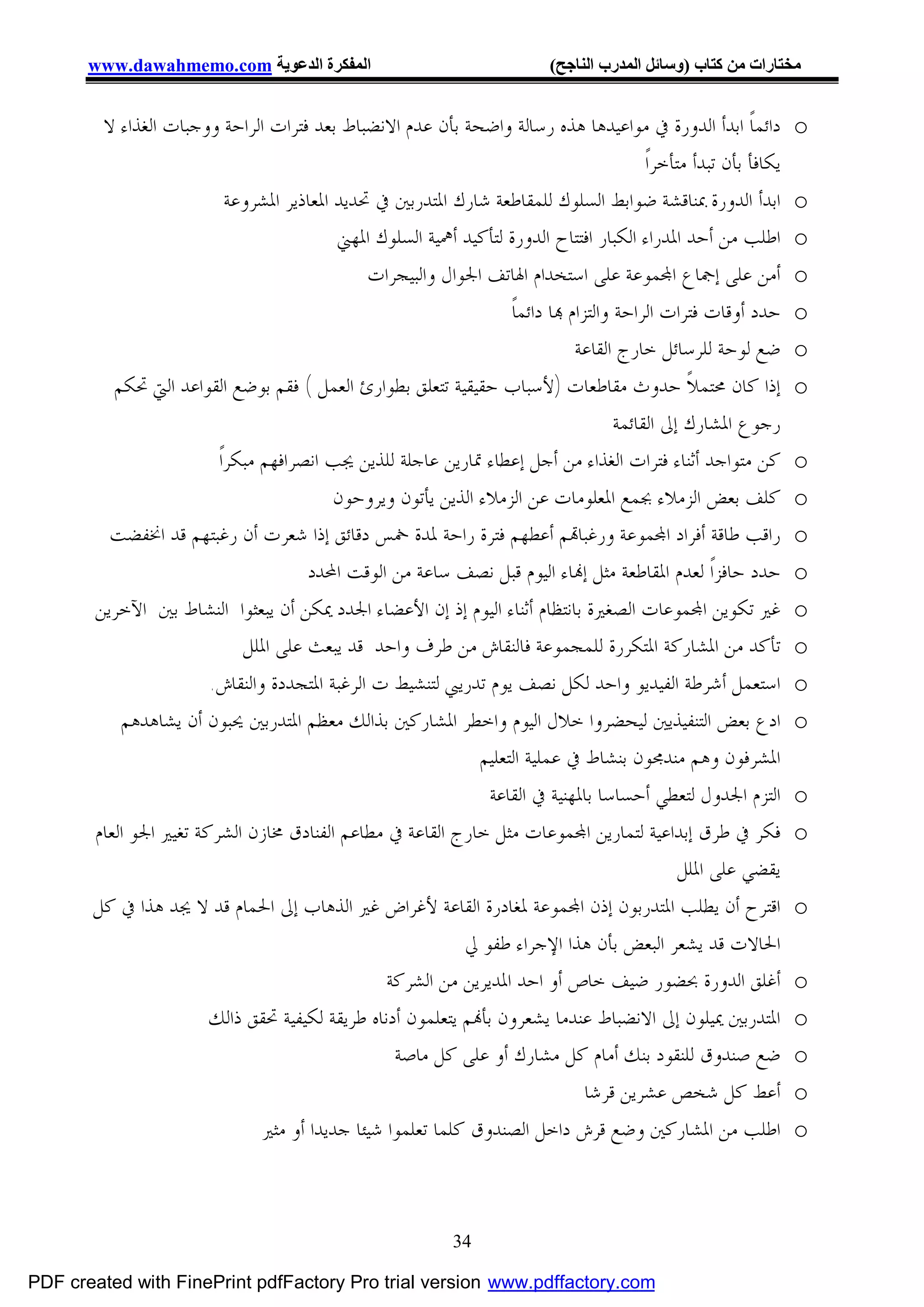 ‫اﻟﻤﻔﻜﺮة اﻟﺪﻋﻮﯾﺔ ‪www.dawahmemo.com‬‬                                     ‫ﻣﺨﺘﺎرات ﻣﻦ ﻛﺘﺎب )وﺳﺎﺋﻞ اﻟﻤﺪرب اﻟﻨﺎﺟﺢ(‬


        ‫ﺩﺍﺋﻤﺎﹰ ﺍﺑﺪﺃ ﺍﻟﺪﻭﺭﺓ ﰲ ﻣﻮﺍﻋﻴﺪﻫﺎ ﻫﺬﻩ ﺭﺳﺎﻟﺔ ﻭﺍﺿﺤﺔ ﺑﺄﻥ ﻋﺪﻡ ﺍﻻﻧﻀﺒﺎﻁ ﺑﻌﺪ ﻓﺘﺮﺍﺕ ﺍﻟﺮﺍﺣﺔ ﻭﻭﺟﺒﺎﺕ ﺍﻟﻐﺬﺍﺀ ﻻ‬              ‫‪o‬‬
                                                                                           ‫ﻳﻜﺎﻓﺄ ﺑﺄﻥ ﺗﺒﺪﺃ ﻣﺘﺄﺧﺮﺍﹰ‬
                           ‫ﺍﺑﺪﺃ ﺍﻟﺪﻭﺭﺓ ﲟﻨﺎﻗﺸﺔ ﺿﻮﺍﺑﻂ ﺍﻟﺴﻠﻮﻙ ﻟﻠﻤﻘﺎﻃﻌﺔ ﺷﺎﺭﻙ ﺍﳌﺘﺪﺭﺑﲔ ﰲ ﲢﺪﻳﺪ ﺍﳌﻌﺎﺫﻳﺮ ﺍﳌﺸﺮﻭﻋﺔ‬             ‫‪o‬‬
                                           ‫ﺍﻃﻠﺐ ﻣﻦ ﺃﺣﺪ ﺍﳌﺪﺭﺍﺀ ﺍﻟﻜﺒﺎﺭ ﺍﻓﺘﺘﺎﺡ ﺍﻟﺪﻭﺭﺓ ﻟﺘﺄﻛﻴﺪ ﺃﳘﻴﺔ ﺍﻟﺴﻠﻮﻙ ﺍﳌﻬﲏ‬          ‫‪o‬‬
                                               ‫ﺃﻣﻦ ﻋﻠﻰ ﺇﲨﺎﻉ ﺍ‪‬ﻤﻮﻋﺔ ﻋﻠﻰ ﺍﺳﺘﺨﺪﺍﻡ ﺍﳍﺎﺗﻒ ﺍﳉﻮﺍﻝ ﻭﺍﻟﺒﻴﺠﺮﺍﺕ‬                ‫‪o‬‬
                                                                    ‫ﺣﺪﺩ ﺃﻭﻗﺎﺕ ﻓﺘﺮﺍﺕ ﺍﻟﺮﺍﺣﺔ ﻭﺍﻟﺘﺰﺍﻡ ‪‬ﺎ ﺩﺍﺋﻤﺎﹰ‬        ‫‪o‬‬
                                                                               ‫ﺿﻊ ﻟﻮﺣﺔ ﻟﻠﺮﺳﺎﺋﻞ ﺧﺎﺭﺝ ﺍﻟﻘﺎﻋﺔ‬          ‫‪o‬‬
          ‫ﺇﺫﺍ ﻛﺎﻥ ﳏﺘﻤﻼﹰ ﺣﺪﻭﺙ ﻣﻘﺎﻃﻌﺎﺕ )ﻷﺳﺒﺎﺏ ﺣﻘﻴﻘﻴﺔ ﺗﺘﻌﻠﻖ ﺑﻄﻮﺍﺭﺉ ﺍﻟﻌﻤﻞ ( ﻓﻘﻢ ﺑﻮﺿﻊ ﺍﻟﻘﻮﺍﻋﺪ ﺍﻟﱵ ﲢﻜﻢ‬                    ‫‪o‬‬
                                                                                      ‫ﺭﺟﻮﻉ ﺍﳌﺸﺎﺭﻙ ﺇﱃ ﺍﻟﻘﺎﺋﻤﺔ‬
                         ‫ﻛﻦ ﻣﺘﻮﺍﺟﺪ ﺃﺛﻨﺎﺀ ﻓﺘﺮﺍﺕ ﺍﻟﻐﺬﺍﺀ ﻣﻦ ﺃﺟﻞ ﺇﻋﻄﺎﺀ ﲤﺎﺭﻳﻦ ﻋﺎﺟﻠﺔ ﻟﻠﺬﻳﻦ ﳚﺐ ﺍﻧﺼﺮﺍﻓﻬﻢ ﻣﺒﻜﺮﺍﹰ‬             ‫‪o‬‬
                                           ‫ﻛﻠﻒ ﺑﻌﺾ ﺍﻟﺰﻣﻼﺀ ﲜﻤﻊ ﺍﳌﻌﻠﻮﻣﺎﺕ ﻋﻦ ﺍﻟﺰﻣﻼﺀ ﺍﻟﺬﻳﻦ ﻳﺄﺗﻮﻥ ﻭﻳﺮﻭﺣﻮﻥ‬                ‫‪o‬‬
         ‫ﺭﺍﻗﺐ ﻃﺎﻗﺔ ﺃﻓﺮﺍﺩ ﺍ‪‬ﻤﻮﻋﺔ ﻭﺭﻏﺒﺎ‪‬ﻢ ﺃﻋﻄﻬﻢ ﻓﺘﺮﺓ ﺭﺍﺣﺔ ﳌﺪﺓ ﲬﺲ ﺩﻗﺎﺋﻖ ﺇﺫﺍ ﺷﻌﺮﺕ ﺃﻥ ﺭﻏﺒﺘﻬﻢ ﻗﺪ ﺍﳔﻔﻀﺖ‬                    ‫‪o‬‬
                                       ‫ﺣﺪﺩ ﺣﺎﻓﺰﺍﹰ ﻟﻌﺪﻡ ﺍﳌﻘﺎﻃﻌﺔ ﻣﺜﻞ ﺇ‪‬ﺎﺀ ﺍﻟﻴﻮﻡ ﻗﺒﻞ ﻧﺼﻒ ﺳﺎﻋﺔ ﻣﻦ ﺍﻟﻮﻗﺖ ﺍﶈﺪﺩ‬            ‫‪o‬‬
       ‫ﻏﲑ ﺗﻜﻮﻳﻦ ﺍ‪‬ﻤﻮﻋﺎﺕ ﺍﻟﺼﻐﲑﺓ ﺑﺎﻧﺘﻈﺎﻡ ﺃﺛﻨﺎﺀ ﺍﻟﻴﻮﻡ ﺇﺫ ﺇﻥ ﺍﻷﻋﻀﺎﺀ ﺍﳉﺪﺩ ﳝﻜﻦ ﺃﻥ ﻳﺒﻌﺜﻮﺍ ﺍﻟﻨﺸﺎﻁ ﺑﲔ ﺍﻵﺧﺮﻳﻦ‬                 ‫‪o‬‬
                             ‫ﺗﺄﻛﺪ ﻣﻦ ﺍﳌﺸﺎﺭﻛﺔ ﺍﳌﺘﻜﺮﺭﺓ ﻟﻠﻤﺠﻤﻮﻋﺔ ﻓﺎﻟﻨﻘﺎﺵ ﻣﻦ ﻃﺮﻑ ﻭﺍﺣﺪ ﻗﺪ ﻳﺒﻌﺚ ﻋﻠﻰ ﺍﳌﻠﻞ‬                  ‫‪o‬‬
                        ‫ﺍﺳﺘﻌﻤﻞ ﺃﺷﺮﻃﺔ ﺍﻟﻔﻴﺪﻳﻮ ﻭﺍﺣﺪ ﻟﻜﻞ ﻧﺼﻒ ﻳﻮﻡ ﺗﺪﺭﻳﱯ ﻟﺘﻨﺸﻴﻂ ﺕ ﺍﻟﺮﻏﺒﺔ ﺍﳌﺘﺠﺪﺩﺓ ﻭﺍﻟﻨﻘﺎﺵ.‬                ‫‪o‬‬
           ‫ﺍﺩﻉ ﺑﻌﺾ ﺍﻟﺘﻨﻔﻴﺬﻳﲔ ﻟﻴﺤﻀﺮﻭﺍ ﺧﻼﻝ ﺍﻟﻴﻮﻡ ﻭﺍﺧﻄﺮ ﺍﳌﺸﺎﺭﻛﲔ ﺑﺬﺍﻟﻚ ﻣﻌﻈﻢ ﺍﳌﺘﺪﺭﺑﲔ ﳛﺒﻮﻥ ﺃﻥ ﻳﺸﺎﻫﺪﻫﻢ‬                     ‫‪o‬‬
                                                               ‫ﺍﳌﺸﺮﻓﻮﻥ ﻭﻫﻢ ﻣﻨﺪﳎﻮﻥ ﺑﻨﺸﺎﻁ ﰲ ﻋﻤﻠﻴﺔ ﺍﻟﺘﻌﻠﻴﻢ‬
                                                                ‫ﺍﻟﺘﺰﻡ ﺍﳉﺪﻭﻝ ﻟﺘﻌﻄﻲ ﺃﺣﺴﺎﺳﺎ ﺑﺎﳌﻬﻨﻴﺔ ﰲ ﺍﻟﻘﺎﻋﺔ‬           ‫‪o‬‬
       ‫ﻓﻜﺮ ﰲ ﻃﺮﻕ ﺇﺑﺪﺍﻋﻴﺔ ﻟﺘﻤﺎﺭﻳﻦ ﺍ‪‬ﻤﻮﻋﺎﺕ ﻣﺜﻞ ﺧﺎﺭﺝ ﺍﻟﻘﺎﻋﺔ ﰲ ﻣﻄﺎﻋﻢ ﺍﻟﻔﻨﺎﺩﻕ ﳐﺎﺯﻥ ﺍﻟﺸﺮﻛﺔ ﺗﻐﻴﲑ ﺍﳉﻮ ﺍﻟﻌﺎﻡ‬                 ‫‪o‬‬
                                                                                                 ‫ﻳﻘﻀﻲ ﻋﻠﻰ ﺍﳌﻠﻞ‬
       ‫ﺍﻗﺘﺮﺡ ﺃﻥ ﻳﻄﻠﺐ ﺍﳌﺘﺪﺭﺑﻮﻥ ﺇﺫﻥ ﺍ‪‬ﻤﻮﻋﺔ ﳌﻐﺎﺩﺭﺓ ﺍﻟﻘﺎﻋﺔ ﻷﻏﺮﺍﺽ ﻏﲑ ﺍﻟﺬﻫﺎﺏ ﺇﱃ ﺍﳊﻤﺎﻡ ﻗﺪ ﻻ ﳚﺪ ﻫﺬﺍ ﰲ ﻛﻞ‬                    ‫‪o‬‬
                                                             ‫ﺍﳊﺎﻻﺕ ﻗﺪ ﻳﺸﻌﺮ ﺍﻟﺒﻌﺾ ﺑﺄﻥ ﻫﺬﺍ ﺍﻹﺟﺮﺍﺀ ﻃﻔﻮ ﱄ‬
                                                  ‫ﺃﻏﻠﻖ ﺍﻟﺪﻭﺭﺓ ﲝﻀﻮﺭ ﺿﻴﻒ ﺧﺎﺹ ﺃﻭ ﺍﺣﺪ ﺍﳌﺪﻳﺮﻳﻦ ﻣﻦ ﺍﻟﺸﺮﻛﺔ‬                 ‫‪o‬‬
                        ‫ﺍﳌﺘﺪﺭﺑﲔ ﳝﻴﻠﻮﻥ ﺇﱃ ﺍﻻﻧﻀﺒﺎﻁ ﻋﻨﺪﻣﺎ ﻳﺸﻌﺮﻭﻥ ﺑﺄ‪‬ﻢ ﻳﺘﻌﻠﻤﻮﻥ ﺃﺩﻧﺎﻩ ﻃﺮﻳﻘﺔ ﻟﻜﻴﻔﻴﺔ ﲢﻘﻖ ﺫﺍﻟﻚ‬              ‫‪o‬‬
                                                   ‫ﺿﻊ ﺻﻨﺪﻭﻕ ﻟﻠﻨﻘﻮﺩ ﺑﻨﻚ ﺃﻣﺎﻡ ﻛﻞ ﻣﺸﺎﺭﻙ ﺃﻭ ﻋﻠﻰ ﻛﻞ ﻣﺎﺻﺔ‬                 ‫‪o‬‬
                                                                                 ‫ﺃﻋﻂ ﻛﻞ ﺷﺨﺺ ﻋﺸﺮﻳﻦ ﻗﺮﺷﺎ‬              ‫‪o‬‬
                                ‫ﺍﻃﻠﺐ ﻣﻦ ﺍﳌﺸﺎﺭﻛﲔ ﻭﺿﻊ ﻗﺮﺵ ﺩﺍﺧﻞ ﺍﻟﺼﻨﺪﻭﻕ ﻛﻠﻤﺎ ﺗﻌﻠﻤﻮﺍ ﺷﻴﺌﺎ ﺟﺪﻳﺪﺍ ﺃﻭ ﻣﺜﲑ‬                  ‫‪o‬‬



                                                              ‫43‬

‫‪PDF created with FinePrint pdfFactory Pro trial version www.pdffactory.com‬‬
 