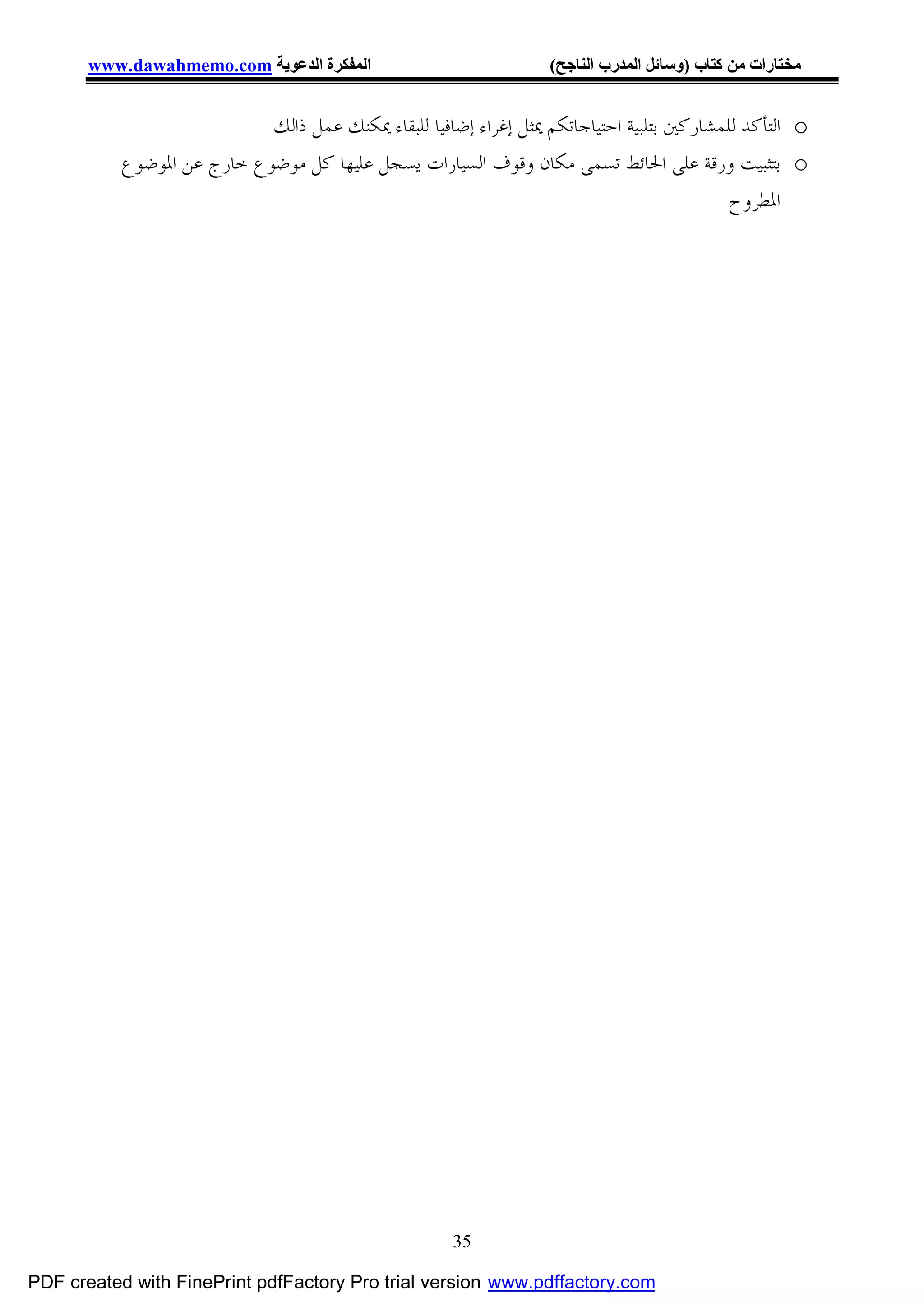 ‫اﻟﻤﻔﻜﺮة اﻟﺪﻋﻮﯾﺔ ‪www.dawahmemo.com‬‬                           ‫ﻣﺨﺘﺎرات ﻣﻦ ﻛﺘﺎب )وﺳﺎﺋﻞ اﻟﻤﺪرب اﻟﻨﺎﺟﺢ(‬


                            ‫‪ o‬ﺍﻟﺘﺄﻛﺪ ﻟﻠﻤﺸﺎﺭﻛﲔ ﺑﺘﻠﺒﻴﺔ ﺍﺣﺘﻴﺎﺟﺎﺗﻜﻢ ﳝﺜﻞ ﺇﻏﺮﺍﺀ ﺇﺿﺎﻓﻴﺎ ﻟﻠﺒﻘﺎﺀ ﳝﻜﻨﻚ ﻋﻤﻞ ﺫﺍﻟﻚ‬
           ‫‪ o‬ﺑﺘﺜﺒﻴﺖ ﻭﺭﻗﺔ ﻋﻠﻰ ﺍﳊﺎﺋﻂ ﺗﺴﻤﻰ ﻣﻜﺎﻥ ﻭﻗﻮﻑ ﺍﻟﺴﻴﺎﺭﺍﺕ ﻳﺴﺠﻞ ﻋﻠﻴﻬﺎ ﻛﻞ ﻣﻮﺿﻮﻉ ﺧﺎﺭﺝ ﻋﻦ ﺍﳌﻮﺿﻮﻉ‬
                                                                                           ‫ﺍﳌﻄﺮﻭﺡ‬




                                                      ‫53‬

‫‪PDF created with FinePrint pdfFactory Pro trial version www.pdffactory.com‬‬
 