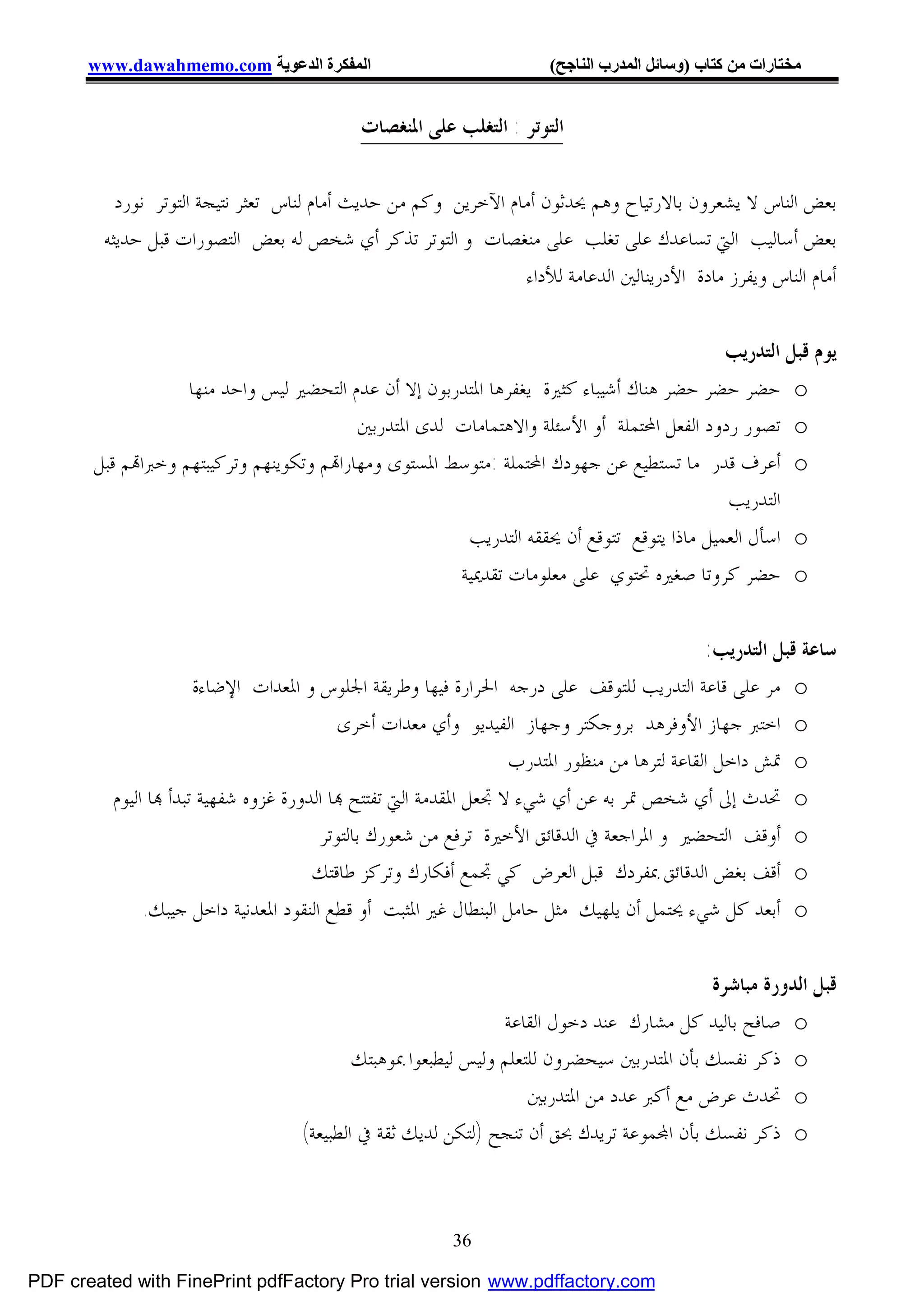 ‫اﻟﻤﻔﻜﺮة اﻟﺪﻋﻮﯾﺔ ‪www.dawahmemo.com‬‬                              ‫ﻣﺨﺘﺎرات ﻣﻦ ﻛﺘﺎب )وﺳﺎﺋﻞ اﻟﻤﺪرب اﻟﻨﺎﺟﺢ(‬


                                            ‫ﺍﻟﺘﻮﺗﺮ : ﺍﻟﺘﻐﻠﺐ ﻋﻠﻰ ﺍﳌﻨﻐﺼﺎﺕ‬


          ‫ﺑﻌﺾ ﺍﻟﻨﺎﺱ ﻻ ﻳﺸﻌﺮﻭﻥ ﺑﺎﻻﺭﺗﻴﺎﺡ ﻭﻫﻢ ﳛﺪﺛﻮﻥ ﺃﻣﺎﻡ ﺍﻵﺧﺮﻳﻦ ﻭﻛﻢ ﻣﻦ ﺣﺪﻳﺚ ﺃﻣﺎﻡ ﻟﻨﺎﺱ ﺗﻌﺜﺮ ﻧﺘﻴﺠﺔ ﺍﻟﺘﻮﺗﺮ ﻧﻮﺭﺩ‬
        ‫ﺑﻌﺾ ﺃﺳﺎﻟﻴﺐ ﺍﻟﱵ ﺗﺴﺎﻋﺪﻙ ﻋﻠﻰ ﺗﻐﻠﺐ ﻋﻠﻰ ﻣﻨﻐﺼﺎﺕ ﻭ ﺍﻟﺘﻮﺗﺮ ﺗﺬﻛﺮ ﺃﻱ ﺷﺨﺺ ﻟﻪ ﺑﻌﺾ ﺍﻟﺘﺼﻮﺭﺍﺕ ﻗﺒﻞ ﺣﺪﻳﺜﻪ‬
                                                                ‫ﺃﻣﺎﻡ ﺍﻟﻨﺎﺱ ﻭﻳﻔﺮﺯ ﻣﺎﺩﺓ ﺍﻷﺩﺭﻳﻨﺎﻟﲔ ﺍﻟﺪﻋﺎﻣﺔ ﻟﻸﺩﺍﺀ‬


                                                                                           ‫ﻳﻮﻡ ﻗﺒﻞ ﺍﻟﺘﺪﺭﻳﺐ‬
                   ‫‪ o‬ﺣﻀﺮ ﺣﻀﺮ ﺣﻀﺮ ﻫﻨﺎﻙ ﺃﺷﻴﺒﺎﺀ ﻛﺜﲑﺓ ﻳﻐﻔﺮﻫﺎ ﺍﳌﺘﺪﺭﺑﻮﻥ ﺇﻻ ﺃﻥ ﻋﺪﻡ ﺍﻟﺘﺤﻀﲑ ﻟﻴﺲ ﻭﺍﺣﺪ ﻣﻨﻬﺎ‬
                                          ‫‪ o‬ﺗﺼﻮﺭ ﺭﺩﻭﺩ ﺍﻟﻔﻌﻞ ﺍﶈﺘﻤﻠﺔ ﺃﻭ ﺍﻷﺳﺌﻠﺔ ﻭﺍﻻﻫﺘﻤﺎﻣﺎﺕ ﻟﺪﻯ ﺍﳌﺘﺪﺭﺑﲔ‬
       ‫‪ o‬ﺃﻋﺮﻑ ﻗﺪﺭ ﻣﺎ ﺗﺴﺘﻄﻴﻊ ﻋﻦ ﺟﻬﻮﺩﻙ ﺍﶈﺘﻤﻠﺔ :ﻣﺘﻮﺳﻂ ﺍﳌﺴﺘﻮﻯ ﻭﻣﻬﺎﺭﺍ‪‬ﻢ ﻭﺗﻜﻮﻳﻨﻬﻢ ﻭﺗﺮﻛﻴﺒﺘﻬﻢ ﻭﺧﱪﺍ‪‬ﻢ ﻗﺒﻞ‬
                                                                                           ‫ﺍﻟﺘﺪﺭﻳﺐ‬
                                                       ‫‪ o‬ﺍﺳﺄﻝ ﺍﻟﻌﻤﻴﻞ ﻣﺎﺫﺍ ﻳﺘﻮﻗﻊ ﺗﺘﻮﻗﻊ ﺃﻥ ﳛﻘﻘﻪ ﺍﻟﺘﺪﺭﻳﺐ‬
                                                      ‫‪ o‬ﺣﻀﺮ ﻛﺮﻭﺗﺎ ﺻﻐﲑﻩ ﲢﺘﻮﻱ ﻋﻠﻰ ﻣﻌﻠﻮﻣﺎﺕ ﺗﻘﺪﳝﻴﺔ‬


                                                                                              ‫ﺳﺎﻋﺔ ﻗﺒﻞ ﺍﻟﺘﺪﺭﻳﺐ:‬
                       ‫‪ o‬ﻣﺮ ﻋﻠﻰ ﻗﺎﻋﺔ ﺍﻟﺘﺪﺭﻳﺐ ﻟﻠﺘﻮﻗﻒ ﻋﻠﻰ ﺩﺭﺟﻪ ﺍﳊﺮﺍﺭﺓ ﻓﻴﻬﺎ ﻭﻃﺮﻳﻘﺔ ﺍﳉﻠﻮﺱ ﻭ ﺍﳌﻌﺪﺍﺕ ﺍﻹﺿﺎﺀﺓ‬
                                           ‫‪ o‬ﺍﺧﺘﱪ ﺟﻬﺎﺯ ﺍﻷﻭﻓﺮﻫﺪ ﺑﺮﻭﺟﻜﺘﺮ ﻭﺟﻬﺎﺯ ﺍﻟﻔﻴﺪﻳﻮ ﻭﺃﻱ ﻣﻌﺪﺍﺕ ﺃﺧﺮﻯ‬
                                                                   ‫‪ o‬ﲤﺶ ﺩﺍﺧﻞ ﺍﻟﻘﺎﻋﺔ ﻟﺘﺮﻫﺎ ﻣﻦ ﻣﻨﻈﻮﺭ ﺍﳌﺘﺪﺭﺏ‬
          ‫‪ o‬ﲢﺪﺙ ﺇﱃ ﺃﻱ ﺷﺨﺺ ﲤﺮ ﺑﻪ ﻋﻦ ﺃﻱ ﺷﻲﺀ ﻻ ﲡﻌﻞ ﺍﳌﻘﺪﻣﺔ ﺍﻟﱵ ﺗﻔﺘﺘﺢ ‪‬ﺎ ﺍﻟﺪﻭﺭﺓ ﻏﺰﻭﻩ ﺷﻔﻬﻴﺔ ﺗﺒﺪﺃ ‪‬ﺎ ﺍﻟﻴﻮﻡ‬
                                        ‫‪ o‬ﺃﻭﻗﻒ ﺍﻟﺘﺤﻀﲑ ﻭ ﺍﳌﺮﺍﺟﻌﺔ ﰲ ﺍﻟﺪﻗﺎﺋﻖ ﺍﻷﺧﲑﺓ ﺗﺮﻓﻊ ﻣﻦ ﺷﻌﻮﺭﻙ ﺑﺎﻟﺘﻮﺗﺮ‬
                                       ‫‪ o‬ﺃﻗﻒ ﺑﻐﺾ ﺍﻟﺪﻗﺎﺋﻖ ﲟﻔﺮﺩﻙ ﻗﺒﻞ ﺍﻟﻌﺮﺽ ﻛﻲ ﲡﻤﻊ ﺃﻓﻜﺎﺭﻙ ﻭﺗﺮﻛﺰ ﻃﺎﻗﺘﻚ‬
               ‫‪ o‬ﺃﺑﻌﺪ ﻛﻞ ﺷﻲﺀ ﳛﺘﻤﻞ ﺃﻥ ﻳﻠﻬﻴﻚ ﻣﺜﻞ ﺣﺎﻣﻞ ﺍﻟﺒﻨﻄﺎﻝ ﻏﲑ ﺍﳌﺜﺒﺖ ﺃﻭ ﻗﻄﻊ ﺍﻟﻨﻘﻮﺩ ﺍﳌﻌﺪﻧﻴﺔ ﺩﺍﺧﻞ ﺟﻴﺒﻚ.‬


                                                                                           ‫ﻗﺒﻞ ﺍﻟﺪﻭﺭﺓ ﻣﺒﺎﺷﺮﺓ‬
                                                                ‫‪ o‬ﺻﺎﻓﺢ ﺑﺎﻟﻴﺪ ﻛﻞ ﻣﺸﺎﺭﻙ ﻋﻨﺪ ﺩﺧﻮﻝ ﺍﻟﻘﺎﻋﺔ‬
                                            ‫‪ o‬ﺫﻛﺮ ﻧﻔﺴﻚ ﺑﺄﻥ ﺍﳌﺘﺪﺭﺑﲔ ﺳﻴﺤﻀﺮﻭﻥ ﻟﻠﺘﻌﻠﻢ ﻭﻟﻴﺲ ﻟﻴﻄﺒﻌﻮﺍ ﲟﻮﻫﺒﺘﻚ‬
                                                                    ‫‪ o‬ﲢﺪﺙ ﻋﺮﺽ ﻣﻊ ﺃﻛﱪ ﻋﺪﺩ ﻣﻦ ﺍﳌﺘﺪﺭﺑﲔ‬
                                    ‫‪ o‬ﺫﻛﺮ ﻧﻔﺴﻚ ﺑﺄﻥ ﺍ‪‬ﻤﻮﻋﺔ ﺗﺮﻳﺪﻙ ﲝﻖ ﺃﻥ ﺗﻨﺠﺢ )ﻟﺘﻜﻦ ﻟﺪﻳﻚ ﺛﻘﺔ ﰲ ﺍﻟﻄﺒﻴﻌﺔ(‬



                                                         ‫63‬

‫‪PDF created with FinePrint pdfFactory Pro trial version www.pdffactory.com‬‬
 