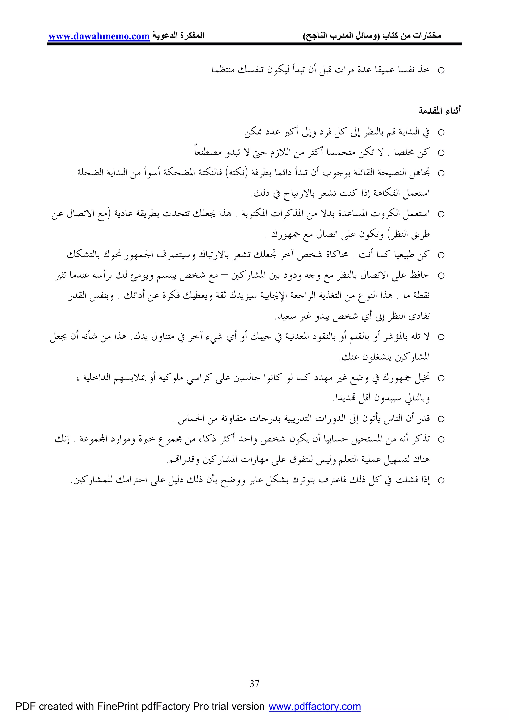 ‫اﻟﻤﻔﻜﺮة اﻟﺪﻋﻮﯾﺔ ‪www.dawahmemo.com‬‬                                 ‫ﻣﺨﺘﺎرات ﻣﻦ ﻛﺘﺎب )وﺳﺎﺋﻞ اﻟﻤﺪرب اﻟﻨﺎﺟﺢ(‬


                                                 ‫‪ o‬ﺧﺬ ﻧﻔﺴﺎ ﻋﻤﻴﻘﺎ ﻋﺪﺓ ﻣﺮﺍﺕ ﻗﺒﻞ ﺃﻥ ﺗﺒﺪﺃ ﻟﻴﻜﻮﻥ ﺗﻨﻔﺴﻚ ﻣﻨﺘﻈﻤﺎ‬


                                                                                                       ‫ﺃﺛﻨﺎﺀ ﺍﳌﻘﺪﻣﺔ‬
                                                          ‫‪ o‬ﰲ ﺍﻟﺒﺪﺍﻳﺔ ﻗﻢ ﺑﺎﻟﻨﻈﺮ ﺇﱃ ﻛﻞ ﻓﺮﺩ ﻭﺇﱃ ﺃﻛﱪ ﻋﺪﺩ ﳑﻜﻦ‬
                                             ‫‪ o‬ﻛﻦ ﳐﻠﺼﺎ . ﻻ ﺗﻜﻦ ﻣﺘﺤﻤﺴﺎ ﺃﻛﺜﺮ ﻣﻦ ﺍﻟﻼﺯﻡ ﺣﱴ ﻻ ﺗﺒﺪﻭ ﻣﺼﻄﻨﻌﺎﹰ‬
            ‫‪ o‬ﲡﺎﻫﻞ ﺍﻟﻨﺼﻴﺤﺔ ﺍﻟﻘﺎﺋﻠﺔ ﺑﻮﺟﻮﺏ ﺃﻥ ﺗﺒﺪﺃ ﺩﺍﺋﻤﺎ ﺑﻄﺮﻓﺔ )ﻧﻜﺘﺔ( ﻓﺎﻟﻨﻜﺘﺔ ﺍﳌﻀﺤﻜﺔ ﺃﺳﻮﺃ ﻣﻦ ﺍﻟﺒﺪﺍﻳﺔ ﺍﻟﻀﺤﻠﺔ .‬
                                                           ‫ﺍﺳﺘﻌﻤﻞ ﺍﻟﻔﻜﺎﻫﺔ ﺇﺫﺍ ﻛﻨﺖ ﺗﺸﻌﺮ ﺑﺎﻻﺭﺗﻴﺎﺡ ﰲ ﺫﻟﻚ.‬
       ‫‪ o‬ﺍﺳﺘﻌﻤﻞ ﺍﻟﻜﺮﻭﺕ ﺍﳌﺴﺎﻋﺪﺓ ﺑﺪﻻ ﻣﻦ ﺍﳌﺬﻛﺮﺍﺕ ﺍﳌﻜﺘﻮﺑﺔ . ﻫﺬﺍ ﳚﻌﻠﻚ ﺗﺘﺤﺪﺙ ﺑﻄﺮﻳﻘﺔ ﻋﺎﺩﻳﺔ )ﻣﻊ ﺍﻻﺗﺼﺎﻝ ﻋﻦ‬
                                                              ‫ﻃﺮﻳﻖ ﺍﻟﻨﻈﺮ( ﻭﺗﻜﻮﻥ ﻋﻠﻰ ﺍﺗﺼﺎﻝ ﻣﻊ ﲨﻬﻮﺭﻙ .‬
          ‫‪ o‬ﻛﻦ ﻃﺒﻴﻌﻴﺎ ﻛﻤﺎ ﺃﻧﺖ . ﳏﺎﻛﺎﺓ ﺷﺨﺺ ﺁﺧﺮ ﲡﻌﻠﻚ ﺗﺸﻌﺮ ﺑﺎﻻﺭﺗﺒﺎﻙ ﻭﺳﻴﺘﺼﺮﻑ ﺍﳉﻤﻬﻮﺭ ﳓﻮﻙ ﺑﺎﻟﺘﺸﻜﻚ.‬
        ‫‪ o‬ﺣﺎﻓﻆ ﻋﻠﻰ ﺍﻻﺗﺼﺎﻝ ﺑﺎﻟﻨﻈﺮ ﻣﻊ ﻭﺟﻪ ﻭﺩﻭﺩ ﺑﲔ ﺍﳌﺸﺎﺭﻛﲔ – ﻣﻊ ﺷﺨﺺ ﻳﺒﺘﺴﻢ ﻭﻳﻮﻣﺊ ﻟﻚ ﺑﺮﺃﺳﻪ ﻋﻨﺪﻣﺎ ﺗﺜﲑ‬
            ‫ﻧﻘﻄﺔ ﻣﺎ . ﻫﺬﺍ ﺍﻟﻨﻮﻉ ﻣﻦ ﺍﻟﺘﻐﺬﻳﺔ ﺍﻟﺮﺍﺟﻌﺔ ﺍﻹﳚﺎﺑﻴﺔ ﺳﻴﺰﻳﺪﻙ ﺛﻘﺔ ﻭﻳﻌﻄﻴﻚ ﻓﻜﺮﺓ ﻋﻦ ﺃﺩﺍﺋﻚ . ﻭﺑﻨﻔﺲ ﺍﻟﻘﺪﺭ‬
                                                                 ‫ﺗﻔﺎﺩﻯ ﺍﻟﻨﻈﺮ ﺇﱃ ﺃﻱ ﺷﺨﺺ ﻳﺒﺪﻭ ﻏﲑ ﺳﻌﻴﺪ.‬
       ‫‪ o‬ﻻ ﺗﻠﻪ ﺑﺎﳌﺆﺷﺮ ﺃﻭ ﺑﺎﻟﻘﻠﻢ ﺃﻭ ﺑﺎﻟﻨﻘﻮﺩ ﺍﳌﻌﺪﻧﻴﺔ ﰲ ﺟﻴﺒﻚ ﺃﻭ ﺃﻱ ﺷﻲﺀ ﺁﺧﺮ ﰲ ﻣﺘﻨﺎﻭﻝ ﻳﺪﻙ. ﻫﺬﺍ ﻣﻦ ﺷﺄﻧﻪ ﺃﻥ ﳚﻌﻞ‬
                                                                                  ‫ﺍﳌﺸﺎﺭﻛﲔ ﻳﻨﺸﻐﻠﻮﻥ ﻋﻨﻚ.‬
              ‫‪ o‬ﲣﻴﻞ ﲨﻬﻮﺭﻙ ﰲ ﻭﺿﻊ ﻏﲑ ﻣﻬﺪﺩ ﻛﻤﺎ ﻟﻮ ﻛﺎﻧﻮﺍ ﺟﺎﻟﺴﲔ ﻋﻠﻰ ﻛﺮﺍﺳﻲ ﻣﻠﻮﻛﻴﺔ ﺃﻭ ﲟﻼﺑﺴﻬﻢ ﺍﻟﺪﺍﺧﻠﻴﺔ ،‬
                                                                                ‫ﻭﺑﺎﻟﺘﺎﱄ ﺳﻴﺒﺪﻭﻥ ﺃﻗﻞ ‪‬ﺪﻳﺪﺍ.‬
                                       ‫‪ o‬ﻗﺪﺭ ﺃﻥ ﺍﻟﻨﺎﺱ ﻳﺄﺗﻮﻥ ﺇﱃ ﺍﻟﺪﻭﺭﺍﺕ ﺍﻟﺘﺪﺭﻳﺒﻴﺔ ﺑﺪﺭﺟﺎﺕ ﻣﺘﻔﺎﻭﺗﺔ ﻣﻦ ﺍﳊﻤﺎﺱ .‬
        ‫‪ o‬ﺗﺬﻛﺮ ﺃﻧﻪ ﻣﻦ ﺍﳌﺴﺘﺤﻴﻞ ﺣﺴﺎﺑﻴﺎ ﺃﻥ ﻳﻜﻮﻥ ﺷﺨﺺ ﻭﺍﺣﺪ ﺃﻛﺜﺮ ﺫﻛﺎﺀ ﻣﻦ ﳎﻤﻮﻉ ﺧﱪﺓ ﻭﻣﻮﺍﺭﺩ ﺍ‪‬ﻤﻮﻋﺔ . ﺇﻧﻚ‬
                                      ‫ﻫﻨﺎﻙ ﻟﺘﺴﻬﻴﻞ ﻋﻤﻠﻴﺔ ﺍﻟﺘﻌﻠﻢ ﻭﻟﻴﺲ ﻟﻠﺘﻔﻮﻕ ﻋﻠﻰ ﻣﻬﺎﺭﺍﺕ ﺍﳌﺸﺎﺭﻛﲔ ﻭﻗﺪﺭﺍ‪‬ﻢ.‬
            ‫‪ o‬ﺇﺫﺍ ﻓﺸﻠﺖ ﰲ ﻛﻞ ﺫﻟﻚ ﻓﺎﻋﺘﺮﻑ ﺑﺘﻮﺗﺮﻙ ﺑﺸﻜﻞ ﻋﺎﺑﺮ ﻭﻭﺿﺢ ﺑﺄﻥ ﺫﻟﻚ ﺩﻟﻴﻞ ﻋﻠﻰ ﺍﺣﺘﺮﺍﻣﻚ ﻟﻠﻤﺸﺎﺭﻛﲔ.‬




                                                           ‫73‬

‫‪PDF created with FinePrint pdfFactory Pro trial version www.pdffactory.com‬‬
 