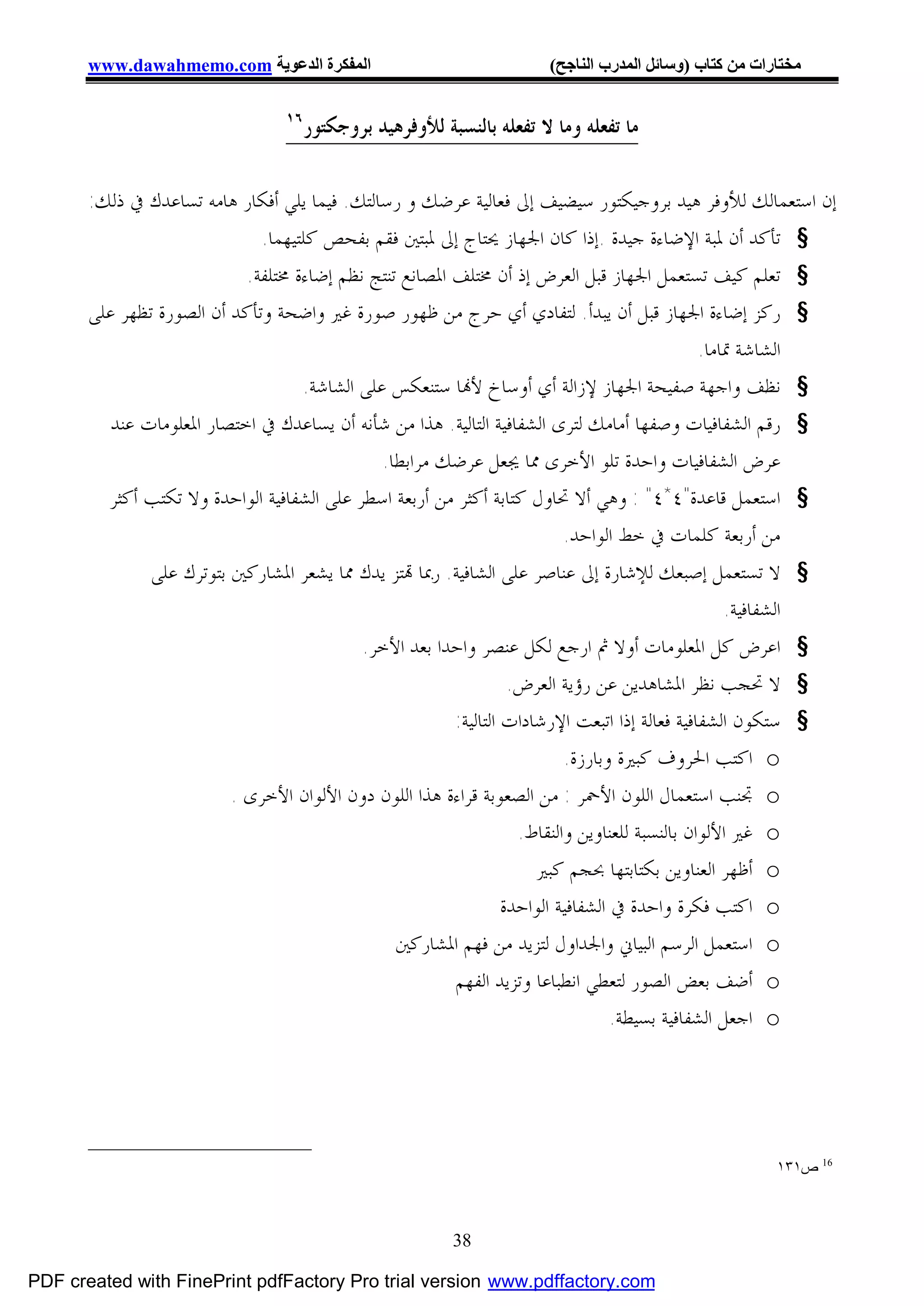 ‫اﻟﻤﻔﻜﺮة اﻟﺪﻋﻮﯾﺔ ‪www.dawahmemo.com‬‬                               ‫ﻣﺨﺘﺎرات ﻣﻦ ﻛﺘﺎب )وﺳﺎﺋﻞ اﻟﻤﺪرب اﻟﻨﺎﺟﺢ(‬

                                 ‫٦١‬
                                      ‫ﻣﺎ ﺗﻔﻌﻠﻪ ﻭﻣﺎ ﻻ ﺗﻔﻌﻠﻪ ﺑﺎﻟﻨﺴﺒﺔ ﻟﻸﻭﻓﺮﻫﻴﺪ ﺑﺮﻭﺟﻜﺘﻮﺭ‬

       ‫ﺇﻥ ﺍﺳﺘﻌﻤﺎﻟﻚ ﻟﻸﻭﻓﺮ ﻫﻴﺪ ﺑﺮﻭﺟﻴﻜﺘﻮﺭ ﺳﻴﻀﻴﻒ ﺇﱃ ﻓﻌﺎﻟﻴﺔ ﻋﺮﺿﻚ ﻭ ﺭﺳﺎﻟﺘﻚ. ﻓﻴﻤﺎ ﻳﻠﻲ ﺃﻓﻜﺎﺭ ﻫﺎﻣﻪ ﺗﺴﺎﻋﺪﻙ ﰲ ﺫﻟﻚ:‬
                              ‫§ ﺗﺄﻛﺪ ﺃﻥ ﳌﺒﺔ ﺍﻹﺿﺎﺀﺓ ﺟﻴﺪﺓ .ﺇﺫﺍ ﻛﺎﻥ ﺍﳉﻬﺎﺯ ﳛﺘﺎﺝ ﺇﱃ ﳌﺒﺘﲔ ﻓﻘﻢ ﺑﻔﺤﺺ ﻛﻠﺘﻴﻬﻤﺎ.‬
                            ‫§ ﺗﻌﻠﻢ ﻛﻴﻒ ﺗﺴﺘﻌﻤﻞ ﺍﳉﻬﺎﺯ ﻗﺒﻞ ﺍﻟﻌﺮﺽ ﺇﺫ ﺃﻥ ﳐﺘﻠﻒ ﺍﳌﺼﺎﻧﻊ ﺗﻨﺘﺞ ﻧﻈﻢ ﺇﺿﺎﺀﺓ ﳐﺘﻠﻔﺔ.‬
       ‫§ ﺭﻛﺰ ﺇﺿﺎﺀﺓ ﺍﳉﻬﺎﺯ ﻗﺒﻞ ﺃﻥ ﻳﺒﺪﺃ. ﻟﺘﻔﺎﺩﻱ ﺃﻱ ﺣﺮﺝ ﻣﻦ ﻇﻬﻮﺭ ﺻﻮﺭﺓ ﻏﲑ ﻭﺍﺿﺤﺔ ﻭﺗﺄﻛﺪ ﺃﻥ ﺍﻟﺼﻮﺭﺓ ﺗﻈﻬﺮ ﻋﻠﻰ‬
                                                                                                ‫ﺍﻟﺸﺎﺷﺔ ﲤﺎﻣﺎ.‬
                                    ‫§ ﻧﻈﻒ ﻭﺍﺟﻬﺔ ﺻﻔﻴﺤﺔ ﺍﳉﻬﺎﺯ ﻹﺯﺍﻟﺔ ﺃﻱ ﺃﻭﺳﺎﺥ ﻷ‪‬ﺎ ﺳﺘﻨﻌﻜﺲ ﻋﻠﻰ ﺍﻟﺸﺎﺷﺔ.‬
          ‫§ ﺭﻗﻢ ﺍﻟﺸﻔﺎﻓﻴﺎﺕ ﻭﺻﻔﻬﺎ ﺃﻣﺎﻣﻚ ﻟﺘﺮﻯ ﺍﻟﺸﻔﺎﻓﻴﺔ ﺍﻟﺘﺎﻟﻴﺔ. ﻫﺬﺍ ﻣﻦ ﺷﺄﻧﻪ ﺃﻥ ﻳﺴﺎﻋﺪﻙ ﰲ ﺍﺧﺘﺼﺎﺭ ﺍﳌﻌﻠﻮﻣﺎﺕ ﻋﻨﺪ‬
                                               ‫ﻋﺮﺽ ﺍﻟﺸﻔﺎﻓﻴﺎﺕ ﻭﺍﺣﺪﺓ ﺗﻠﻮ ﺍﻷﺧﺮﻯ ﳑﺎ ﳚﻌﻞ ﻋﺮﺿﻚ ﻣﺮﺍﺑﻄﺎ.‬
         ‫§ ﺍﺳﺘﻌﻤﻞ ﻗﺎﻋﺪﺓ"٤*٤" : ﻭﻫﻲ ﺃﻻ ﲢﺎﻭﻝ ﻛﺘﺎﺑﺔ ﺃﻛﺜﺮ ﻣﻦ ﺃﺭﺑﻌﺔ ﺍﺳﻄﺮ ﻋﻠﻰ ﺍﻟﺸﻔﺎﻓﻴﺔ ﺍﻟﻮﺍﺣﺪﺓ ﻭﻻ ﺗﻜﺘﺐ ﺃﻛﺜﺮ‬
                                                                           ‫ﻣﻦ ﺃﺭﺑﻌﺔ ﻛﻠﻤﺎﺕ ﰲ ﺧﻂ ﺍﻟﻮﺍﺣﺪ.‬
               ‫§ ﻻ ﺗﺴﺘﻌﻤﻞ ﺇﺻﺒﻌﻚ ﻟﻺﺷﺎﺭﺓ ﺇﱃ ﻋﻨﺎﺻﺮ ﻋﻠﻰ ﺍﻟﺸﺎﻓﻴﺔ. ﺭﲟﺎ ‪‬ﺘﺰ ﻳﺪﻙ ﳑﺎ ﻳﺸﻌﺮ ﺍﳌﺸﺎﺭﻛﲔ ﺑﺘﻮﺗﺮﻙ ﻋﻠﻰ‬
                                                                                                    ‫ﺍﻟﺸﻔﺎﻓﻴﺔ.‬
                                            ‫§ ﺍﻋﺮﺽ ﻛﻞ ﺍﳌﻌﻠﻮﻣﺎﺕ ﺃﻭﻻ ﰒ ﺍﺭﺟﻊ ﻟﻜﻞ ﻋﻨﺼﺮ ﻭﺍﺣﺪﺍ ﺑﻌﺪ ﺍﻷﺧﺮ.‬
                                                                   ‫§ ﻻ ﲢﺠﺐ ﻧﻈﺮ ﺍﳌﺸﺎﻫﺪﻳﻦ ﻋﻦ ﺭﺅﻳﺔ ﺍﻟﻌﺮﺽ.‬
                                                         ‫§ ﺳﺘﻜﻮﻥ ﺍﻟﺸﻔﺎﻓﻴﺔ ﻓﻌﺎﻟﺔ ﺇﺫﺍ ﺍﺗﺒﻌﺖ ﺍﻹﺭﺷﺎﺩﺍﺕ ﺍﻟﺘﺎﻟﻴﺔ:‬
                                                                           ‫‪ o‬ﺍﻛﺘﺐ ﺍﳊﺮﻭﻑ ﻛﺒﲑﺓ ﻭﺑﺎﺭﺯﺓ.‬
                          ‫‪ o‬ﲡﻨﺐ ﺍﺳﺘﻌﻤﺎﻝ ﺍﻟﻠﻮﻥ ﺍﻷﲪﺮ : ﻣﻦ ﺍﻟﺼﻌﻮﺑﺔ ﻗﺮﺍﺀﺓ ﻫﺬﺍ ﺍﻟﻠﻮﻥ ﺩﻭﻥ ﺍﻷﻟﻮﺍﻥ ﺍﻷﺧﺮﻯ .‬
                                                                    ‫‪ o‬ﻏﲑ ﺍﻷﻟﻮﺍﻥ ﺑﺎﻟﻨﺴﺒﺔ ﻟﻠﻌﻨﺎﻭﻳﻦ ﻭﺍﻟﻨﻘﺎﻁ.‬
                                                                      ‫‪ o‬ﺃﻇﻬﺮ ﺍﻟﻌﻨﺎﻭﻳﻦ ﺑﻜﺘﺎﺑﺘﻬﺎ ﲝﺠﻢ ﻛﺒﲑ‬
                                                                  ‫‪ o‬ﺍﻛﺘﺐ ﻓﻜﺮﺓ ﻭﺍﺣﺪﺓ ﰲ ﺍﻟﺸﻔﺎﻓﻴﺔ ﺍﻟﻮﺍﺣﺪﺓ‬
                                                 ‫‪ o‬ﺍﺳﺘﻌﻤﻞ ﺍﻟﺮﺳﻢ ﺍﻟﺒﻴﺎﱐ ﻭﺍﳉﺪﺍﻭﻝ ﻟﺘﺰﻳﺪ ﻣﻦ ﻓﻬﻢ ﺍﳌﺸﺎﺭﻛﲔ‬
                                                         ‫‪ o‬ﺃﺿﻒ ﺑﻌﺾ ﺍﻟﺼﻮﺭ ﻟﺘﻌﻄﻲ ﺍﻧﻄﺒﺎﻋﺎ ﻭﺗﺰﻳﺪ ﺍﻟﻔﻬﻢ‬
                                                                                   ‫‪ o‬ﺍﺟﻌﻞ ﺍﻟﺸﻔﺎﻓﻴﺔ ﺑﺴﻴﻄﺔ.‬




                                                                                                        ‫61 ص١٣١‬



                                                          ‫83‬

‫‪PDF created with FinePrint pdfFactory Pro trial version www.pdffactory.com‬‬
 