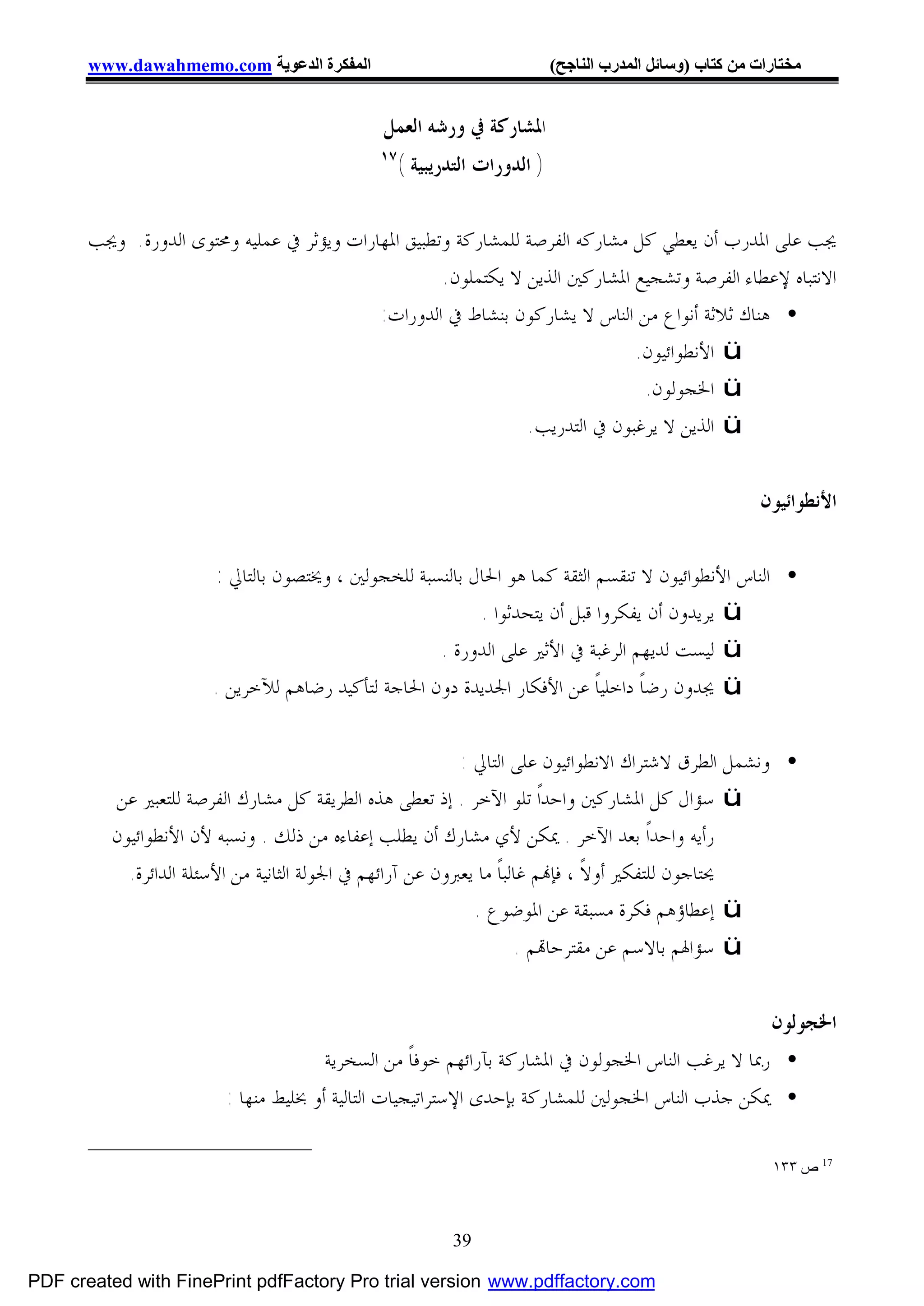 ‫اﻟﻤﻔﻜﺮة اﻟﺪﻋﻮﯾﺔ ‪www.dawahmemo.com‬‬                                   ‫ﻣﺨﺘﺎرات ﻣﻦ ﻛﺘﺎب )وﺳﺎﺋﻞ اﻟﻤﺪرب اﻟﻨﺎﺟﺢ(‬


                                              ‫ﺍﳌﺸﺎﺭﻛﺔ ﰲ ﻭﺭﺷﻪ ﺍﻟﻌﻤﻞ‬
                                              ‫٧١‬
                                                   ‫) ﺍﻟﺪﻭﺭﺍﺕ ﺍﻟﺘﺪﺭﻳﺒﻴﺔ (‬


       ‫ﳚﺐ ﻋﻠﻰ ﺍﳌﺪﺭﺏ ﺃﻥ ﻳﻌﻄﻲ ﻛﻞ ﻣﺸﺎﺭﻛﻪ ﺍﻟﻔﺮﺻﺔ ﻟﻠﻤﺸﺎﺭﻛﺔ ﻭﺗﻄﺒﻴﻖ ﺍﳌﻬﺎﺭﺍﺕ ﻭﻳﺆﺛﺮ ﰲ ﻋﻤﻠﻴﻪ ﻭﳏﺘﻮﻯ ﺍﻟﺪﻭﺭﺓ. ﻭﳚﺐ‬
                                                    ‫ﺍﻻﻧﺘﺒﺎﻩ ﻹﻋﻄﺎﺀ ﺍﻟﻔﺮﺻﺔ ﻭﺗﺸﺠﻴﻊ ﺍﳌﺸﺎﺭﻛﲔ ﺍﻟﺬﻳﻦ ﻻ ﻳﻜﺘﻤﻠﻮﻥ.‬
                                           ‫• ﻫﻨﺎﻙ ﺛﻼﺛﺔ ﺃﻧﻮﺍﻉ ﻣﻦ ﺍﻟﻨﺎﺱ ﻻ ﻳﺸﺎﺭﻛﻮﻥ ﺑﻨﺸﺎﻁ ﰲ ﺍﻟﺪﻭﺭﺍﺕ:‬
                                                                             ‫‪ ü‬ﺍﻷﻧﻄﻮﺍﺋﻴﻮﻥ.‬
                                                                              ‫‪ ü‬ﺍﳋﺠﻮﻟﻮﻥ.‬
                                                               ‫‪ ü‬ﺍﻟﺬﻳﻦ ﻻ ﻳﺮﻏﺒﻮﻥ ﰲ ﺍﻟﺘﺪﺭﻳﺐ.‬


                                                                                                          ‫ﺍﻷﻧﻄﻮﺍﺋﻴﻮﻥ‬

                       ‫• ﺍﻟﻨﺎﺱ ﺍﻷﻧﻄﻮﺍﺋﻴﻮﻥ ﻻ ﺗﻨﻘﺴﻢ ﺍﻟﺜﻘﺔ ﻛﻤﺎ ﻫﻮ ﺍﳊﺎﻝ ﺑﺎﻟﻨﺴﺒﺔ ﻟﻠﺨﺠﻮﻟﲔ ، ﻭﳜﺘﺼﻮﻥ ﺑﺎﻟﺘﺎﱄ :‬
                                                          ‫‪ ü‬ﻳﺮﻳﺪﻭﻥ ﺃﻥ ﻳﻔﻜﺮﻭﺍ ﻗﺒﻞ ﺃﻥ ﻳﺘﺤﺪﺛﻮﺍ .‬
                                                    ‫‪ ü‬ﻟﻴﺴﺖ ﻟﺪﻳﻬﻢ ﺍﻟﺮﻏﺒﺔ ﰲ ﺍﻷﺛﲑ ﻋﻠﻰ ﺍﻟﺪﻭﺭﺓ .‬
                       ‫‪ ü‬ﳚﺪﻭﻥ ﺭﺿﺎﹰ ﺩﺍﺧﻠﻴﺎﹰ ﻋﻦ ﺍﻷﻓﻜﺎﺭ ﺍﳉﺪﻳﺪﺓ ﺩﻭﻥ ﺍﳊﺎﺟﺔ ﻟﺘﺄﻛﻴﺪ ﺭﺿﺎﻫﻢ ﻟﻶﺧﺮﻳﻦ .‬

                                                            ‫• ﻭﻧﺸﻤﻞ ﺍﻟﻄﺮﻕ ﻻﺷﺘﺮﺍﻙ ﺍﻻﻧﻄﻮﺍﺋﻴﻮﻥ ﻋﻠﻰ ﺍﻟﺘﺎﱄ :‬
          ‫‪ ü‬ﺳﺆﺍﻝ ﻛﻞ ﺍﳌﺸﺎﺭﻛﲔ ﻭﺍﺣﺪﺍﹰ ﺗﻠﻮ ﺍﻵﺧﺮ . ﺇﺫ ﺗﻌﻄﻰ ﻫﺬﻩ ﺍﻟﻄﺮﻳﻘﺔ ﻛﻞ ﻣﺸﺎﺭﻙ ﺍﻟﻔﺮﺻﺔ ﻟﻠﺘﻌﺒﲑ ﻋﻦ‬
          ‫ﺭﺃﻳﻪ ﻭﺍﺣﺪﺍﹰ ﺑﻌﺪ ﺍﻵﺧﺮ . ﳝﻜﻦ ﻷﻱ ﻣﺸﺎﺭﻙ ﺃﻥ ﻳﻄﻠﺐ ﺇﻋﻔﺎﺀﻩ ﻣﻦ ﺫﻟﻚ . ﻭﻧﺴﺒﻪ ﻷﻥ ﺍﻷﻧﻄﻮﺍﺋﻴﻮﻥ‬
            ‫ﳛﺘﺎﺟﻮﻥ ﻟﻠﺘﻔﻜﲑ ﺃﻭﻻﹰ ، ﻓﺈ‪‬ﻢ ﻏﺎﻟﺒﺎﹰ ﻣﺎ ﻳﻌﱪﻭﻥ ﻋﻦ ﺁﺭﺍﺋﻬﻢ ﰲ ﺍﳉﻮﻟﺔ ﺍﻟﺜﺎﻧﻴﺔ ﻣﻦ ﺍﻷﺳﺌﻠﺔ ﺍﻟﺪﺍﺋﺮﺓ.‬
                                                              ‫‪ ü‬ﺇﻋﻄﺎﺅﻫﻢ ﻓﻜﺮﺓ ﻣﺴﺒﻘﺔ ﻋﻦ ﺍﳌﻮﺿﻮﻉ .‬
                                                                      ‫‪ ü‬ﺳﺆﺍﳍﻢ ﺑﺎﻻﺳﻢ ﻋﻦ ﻣﻘﺘﺮﺣﺎ‪‬ﻢ .‬


                                                                                                 ‫ﺍﳋﺠﻮﻟﻮﻥ‬
                                      ‫• ﺭﲟﺎ ﻻ ﻳﺮﻏﺐ ﺍﻟﻨﺎﺱ ﺍﳋﺠﻮﻟﻮﻥ ﰲ ﺍﳌﺸﺎﺭﻛﺔ ﺑﺂﺭﺍﺋﻬﻢ ﺧﻮﻓﺎﹰ ﻣﻦ ﺍﻟﺴﺨﺮﻳﺔ‬
                         ‫• ﳝﻜﻦ ﺟﺬﺏ ﺍﻟﻨﺎﺱ ﺍﳋﺠﻮﻟﲔ ﻟﻠﻤﺸﺎﺭﻛﺔ ﺑﺈﺣﺪﻯ ﺍﻹﺳﺘﺮﺍﺗﻴﺠﻴﺎﺕ ﺍﻟﺘﺎﻟﻴﺔ ﺃﻭ ﲞﻠﻴﻂ ﻣﻨﻬﺎ :‬

                                                                                                           ‫71 ص ٣٣١‬



                                                          ‫93‬

‫‪PDF created with FinePrint pdfFactory Pro trial version www.pdffactory.com‬‬
 