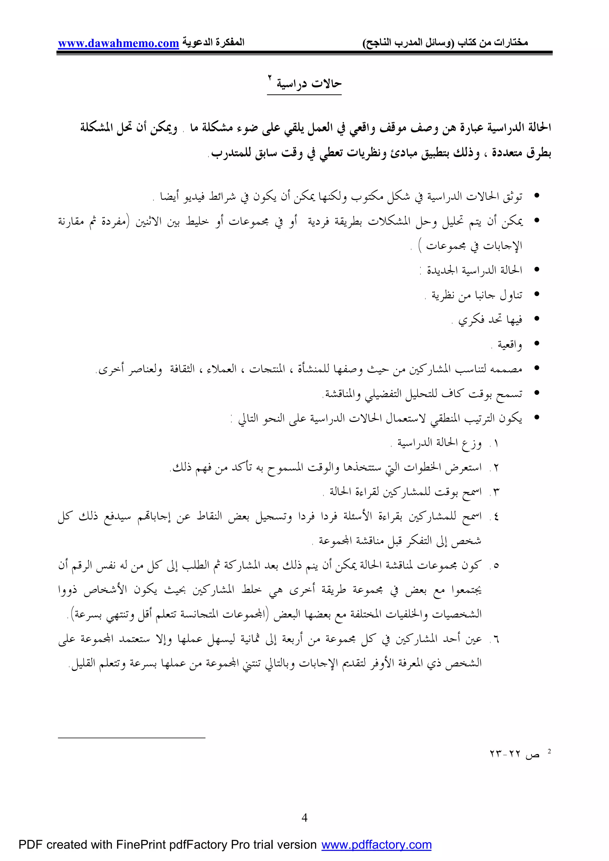 ‫اﻟﻤﻔﻜﺮة اﻟﺪﻋﻮﯾﺔ ‪www.dawahmemo.com‬‬                             ‫ﻣﺨﺘﺎرات ﻣﻦ ﻛﺘﺎب )وﺳﺎﺋﻞ اﻟﻤﺪرب اﻟﻨﺎﺟﺢ(‬

                                                 ‫٢‬
                                                     ‫ﺣﺎﻻﺕ ﺩﺭﺍﺳﻴﺔ‬

           ‫ﺍﳊﺎﻟﺔ ﺍﻟﺪﺭﺍﺳﻴﺔ ﻋﺒﺎﺭﺓ ﻫﻦ ﻭﺻﻒ ﻣﻮﻗﻒ ﻭﺍﻗﻌﻲ ﰲ ﺍﻟﻌﻤﻞ ﻳﻠﻘﻲ ﻋﻠﻰ ﺿﻮﺀ ﻣﺸﻜﻠﺔ ﻣﺎ . ﻭﳝﻜﻦ ﺃﻥ ﲢﻞ ﺍﳌﺸﻜﻠﺔ‬
                                     ‫ﺑﻄﺮﻕ ﻣﺘﻌﺪﺩﺓ ، ﻭﺫﻟﻚ ﺑﺘﻄﺒﻴﻖ ﻣﺒﺎﺩﺉ ﻭﻧﻈﺮﻳﺎﺕ ﺗﻌﻄﻲ ﰲ ﻭﻗﺖ ﺳﺎﺑﻖ ﻟﻠﻤﺘﺪﺭﺏ.‬

                          ‫• ﺗﻮﺛﻖ ﺍﳊﺎﻻﺕ ﺍﻟﺪﺭﺍﺳﻴﺔ ﰲ ﺷﻜﻞ ﻣﻜﺘﻮﺏ ﻭﻟﻜﻨﻬﺎ ﳝﻜﻦ ﺃﻥ ﻳﻜﻮﻥ ﰲ ﺷﺮﺍﺋﻂ ﻓﻴﺪﻳﻮ ﺃﻳﻀﺎ .‬
       ‫• ﳝﻜﻦ ﺃﻥ ﻳﺘﻢ ﲢﻠﻴﻞ ﻭﺣﻞ ﺍﳌﺸﻜﻼﺕ ﺑﻄﺮﻳﻘﺔ ﻓﺮﺩﻳﺔ ﺃﻭ ﰲ ﳎﻤﻮﻋﺎﺕ ﺃﻭ ﺧﻠﻴﻂ ﺑﲔ ﺍﻻﺛﻨﲔ )ﻣﻔﺮﺩﺓ ﰒ ﻣﻘﺎﺭﻧﺔ‬
                                                                      ‫ﺍﻹﺟﺎﺑﺎﺕ ﰲ ﳎﻤﻮﻋﺎﺕ ( .‬
                                                                                 ‫• ﺍﳊﺎﻟﺔ ﺍﻟﺪﺭﺍﺳﻴﺔ ﺍﳉﺪﻳﺪﺓ :‬
                                                                                  ‫• ﺗﻨﺎﻭﻝ ﺟﺎﻧﺒﺎ ﻣﻦ ﻧﻈﺮﻳﺔ .‬
                                                                                        ‫• ﻓﻴﻬﺎ ﲢﺪ ﻓﻜﺮﻱ .‬
                                                                                             ‫• ﻭﺍﻗﻌﻴﺔ .‬
              ‫• ﻣﺼﻤﻤﻪ ﻟﺘﻨﺎﺳﺐ ﺍﳌﺸﺎﺭﻛﲔ ﻣﻦ ﺣﻴﺚ ﻭﺻﻔﻬﺎ ﻟﻠﻤﻨﺸﺄﺓ ، ﺍﳌﻨﺘﺠﺎﺕ ، ﺍﻟﻌﻤﻼﺀ ، ﺍﻟﺜﻘﺎﻓﺔ ﻭﻟﻌﻨﺎﺻﺮ ﺃﺧﺮﻯ.‬
                                                                ‫• ﺗﺴﻤﺢ ﺑﻮﻗﺖ ﻛﺎﻑ ﻟﻠﺘﺤﻠﻴﻞ ﺍﻟﺘﻔﻀﻴﻠﻲ ﻭﺍﳌﻨﺎﻗﺸﺔ.‬
                                            ‫• ﻳﻜﻮﻥ ﺍﻟﺘﺮﺗﻴﺐ ﺍﳌﻨﻄﻘﻲ ﻻﺳﺘﻌﻤﺎﻝ ﺍﳊﺎﻻﺕ ﺍﻟﺪﺭﺍﺳﻴﺔ ﻋﻠﻰ ﺍﻟﻨﺤﻮ ﺍﻟﺘﺎﱄ :‬
                                                                                 ‫١. ﻭﺯﻉ ﺍﳊﺎﻟﺔ ﺍﻟﺪﺭﺍﺳﻴﺔ .‬
                                ‫٢. ﺍﺳﺘﻌﺮﺽ ﺍﳋﻄﻮﺍﺕ ﺍﻟﱵ ﺳﺘﺘﺨﺬﻫﺎ ﻭﺍﻟﻮﻗﺖ ﺍﳌﺴﻤﻮﺡ ﺑﻪ ﺗﺄﻛﺪ ﻣﻦ ﻓﻬﻢ ﺫﻟﻚ.‬
                                                                 ‫٣. ﺍﲰﺢ ﺑﻮﻗﺖ ﻟﻠﻤﺸﺎﺭﻛﲔ ﻟﻘﺮﺍﺀﺓ ﺍﳊﺎﻟﺔ .‬
       ‫٤. ﺍﲰﺢ ﻟﻠﻤﺸﺎﺭﻛﲔ ﺑﻘﺮﺍﺀﺓ ﺍﻷﺳﺌﻠﺔ ﻓﺮﺩﺍ ﻓﺮﺩﺍ ﻭﺗﺴﺠﻴﻞ ﺑﻌﺾ ﺍﻟﻨﻘﺎﻁ ﻋﻦ ﺇﺟﺎﺑﺎ‪‬ﻢ ﺳﻴﺪﻓﻊ ﺫﻟﻚ ﻛﻞ‬
                                                              ‫ﺷﺨﺺ ﺇﱃ ﺍﻟﺘﻔﻜﺮ ﻗﺒﻞ ﻣﻨﺎﻗﺸﺔ ﺍ‪‬ﻤﻮﻋﺔ .‬
       ‫٥. ﻛﻮﻥ ﳎﻤﻮﻋﺎﺕ ﳌﻨﺎﻗﺸﺔ ﺍﳊﺎﻟﺔ ﳝﻜﻦ ﺃﻥ ﻳﻨﻢ ﺫﻟﻚ ﺑﻌﺪ ﺍﳌﺸﺎﺭﻛﺔ ﰒ ﺍﻟﻄﻠﺐ ﺇﱃ ﻛﻞ ﻣﻦ ﻟﻪ ﻧﻔﺲ ﺍﻟﺮﻗﻢ ﺃﻥ‬
       ‫ﳚﺘﻤﻌﻮﺍ ﻣﻊ ﺑﻌﺾ ﰲ ﳎﻤﻮﻋﺔ ﻃﺮﻳﻘﺔ ﺃﺧﺮﻯ ﻫﻲ ﺧﻠﻂ ﺍﳌﺸﺎﺭﻛﲔ ﲝﻴﺚ ﻳﻜﻮﻥ ﺍﻷﺷﺨﺎﺹ ﺫﻭﻭﺍ‬
         ‫ﺍﻟﺸﺨﺼﻴﺎﺕ ﻭﺍﳋﻠﻔﻴﺎﺕ ﺍﳌﺨﺘﻠﻔﺔ ﻣﻊ ﺑﻌﻀﻬﺎ ﺍﻟﺒﻌﺾ )ﺍ‪‬ﻤﻮﻋﺎﺕ ﺍﳌﺘﺠﺎﻧﺴﺔ ﺗﺘﻌﻠﻢ ﺃﻗﻞ ﻭﺗﻨﺘﻬﻲ ﺑﺴﺮﻋﺔ(.‬
       ‫٦. ﻋﲔ ﺃﺣﺪ ﺍﳌﺸﺎﺭﻛﲔ ﰲ ﻛﻞ ﳎﻤﻮﻋﺔ ﻣﻦ ﺃﺭﺑﻌﺔ ﺇﱃ ﲦﺎﻧﻴﺔ ﻟﻴﺴﻬﻞ ﻋﻤﻠﻬﺎ ﻭﺇﻻ ﺳﺘﻌﺘﻤﺪ ﺍ‪‬ﻤﻮﻋﺔ ﻋﻠﻰ‬
         ‫ﺍﻟﺸﺨﺺ ﺫﻱ ﺍﳌﻌﺮﻓﺔ ﺍﻷﻭﻓﺮ ﻟﺘﻘﺪﱘ ﺍﻹﺟﺎﺑﺎﺕ ﻭﺑﺎﻟﺘﺎﱄ ﺗﻨﺘﲏ ﺍ‪‬ﻤﻮﻋﺔ ﻣﻦ ﻋﻤﻠﻬﺎ ﺑﺴﺮﻋﺔ ﻭﺗﺘﻌﻠﻢ ﺍﻟﻘﻠﻴﻞ.‬




                                                                                                 ‫ﺹ ٢٢-٣٢‬     ‫2‬




                                                         ‫4‬

‫‪PDF created with FinePrint pdfFactory Pro trial version www.pdffactory.com‬‬
 