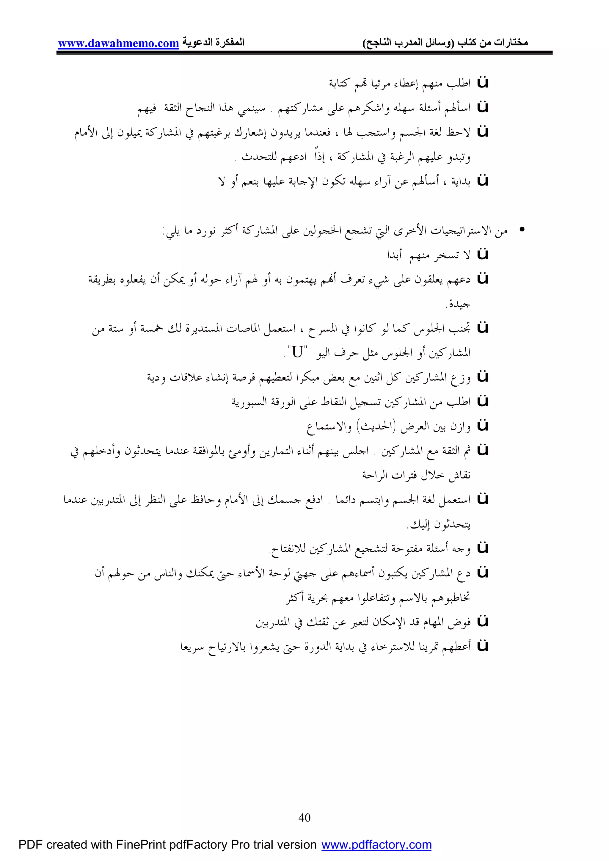 ‫اﻟﻤﻔﻜﺮة اﻟﺪﻋﻮﯾﺔ ‪www.dawahmemo.com‬‬                                ‫ﻣﺨﺘﺎرات ﻣﻦ ﻛﺘﺎب )وﺳﺎﺋﻞ اﻟﻤﺪرب اﻟﻨﺎﺟﺢ(‬


                                                                ‫ﺍﻃﻠﺐ ﻣﻨﻬﻢ ﺇﻋﻄﺎﺀ ﻣﺮﺋﻴﺎ ‪‬ﻢ ﻛﺘﺎﺑﺔ .‬   ‫‪ü‬‬
                      ‫ﺍﺳﺄﳍﻢ ﺃﺳﺌﻠﺔ ﺳﻬﻠﻪ ﻭﺍﺷﻜﺮﻫﻢ ﻋﻠﻰ ﻣﺸﺎﺭﻛﺘﻬﻢ . ﺳﻴﻨﻤﻲ ﻫﺬﺍ ﺍﻟﻨﺠﺎﺡ ﺍﻟﺜﻘﺔ ﻓﻴﻬﻢ.‬         ‫‪ü‬‬
          ‫ﻻﺣﻆ ﻟﻐﺔ ﺍﳉﺴﻢ ﻭﺍﺳﺘﺠﺐ ﳍﺎ ، ﻓﻌﻨﺪﻣﺎ ﻳﺮﻳﺪﻭﻥ ﺇﺷﻌﺎﺭﻙ ﺑﺮﻏﺒﺘﻬﻢ ﰲ ﺍﳌﺸﺎﺭﻛﺔ ﳝﻴﻠﻮﻥ ﺇﱃ ﺍﻷﻣﺎﻡ‬           ‫‪ü‬‬
                                            ‫ﻭﺗﺒﺪﻭ ﻋﻠﻴﻬﻢ ﺍﻟﺮﻏﺒﺔ ﰲ ﺍﳌﺸﺎﺭﻛﺔ ، ﺇﺫﺍﹰ ﺍﺩﻋﻬﻢ ﻟﻠﺘﺤﺪﺙ .‬
                                         ‫ﺑﺪﺍﻳﺔ ، ﺃﺳﺄﳍﻢ ﻋﻦ ﺁﺭﺍﺀ ﺳﻬﻠﻪ ﺗﻜﻮﻥ ﺍﻹﺟﺎﺑﺔ ﻋﻠﻴﻬﺎ ﺑﻨﻌﻢ ﺃﻭ ﻻ‬    ‫‪ü‬‬

                            ‫• ﻣﻦ ﺍﻻﺳﺘﺮﺍﺗﻴﺠﻴﺎﺕ ﺍﻷﺧﺮﻯ ﺍﻟﱵ ﺗﺸﺠﻊ ﺍﳋﺠﻮﻟﲔ ﻋﻠﻰ ﺍﳌﺸﺎﺭﻛﺔ ﺃﻛﺜﺮ ﻧﻮﺭﺩ ﻣﺎ ﻳﻠﻲ:‬
                                                                               ‫‪ ü‬ﻻ ﺗﺴﺨﺮ ﻣﻨﻬﻢ ﺃﺑﺪﺍ‬
            ‫‪ ü‬ﺩﻋﻬﻢ ﻳﻌﻠﻘﻮﻥ ﻋﻠﻰ ﺷﻲﺀ ﺗﻌﺮﻑ ﺃ‪‬ﻢ ﻳﻬﺘﻤﻮﻥ ﺑﻪ ﺃﻭ ﳍﻢ ﺁﺭﺍﺀ ﺣﻮﻟﻪ ﺃﻭ ﳝﻜﻦ ﺃﻥ ﻳﻔﻌﻠﻮﻩ ﺑﻄﺮﻳﻘﺔ‬
                                                                                           ‫ﺟﻴﺪﺓ.‬
             ‫‪ ü‬ﲡﻨﺐ ﺍﳉﻠﻮﺱ ﻛﻤﺎ ﻟﻮ ﻛﺎﻧﻮﺍ ﰲ ﺍﳌﺴﺮﺡ ، ﺍﺳﺘﻌﻤﻞ ﺍﳌﺎﺻﺎﺕ ﺍﳌﺴﺘﺪﻳﺮﺓ ﻟﻚ ﲬﺴﺔ ﺃﻭ ﺳﺘﺔ ﻣﻦ‬
                                                        ‫ﺍﳌﺸﺎﺭﻛﲔ ﺃﻭ ﺍﳉﻠﻮﺱ ﻣﺜﻞ ﺣﺮﻑ ﺍﻟﻴﻮ "‪."U‬‬
                       ‫‪ ü‬ﻭﺯﻉ ﺍﳌﺸﺎﺭﻛﲔ ﻛﻞ ﺍﺛﻨﲔ ﻣﻊ ﺑﻌﺾ ﻣﺒﻜﺮﺍ ﻟﺘﻌﻄﻴﻬﻢ ﻓﺮﺻﺔ ﺇﻧﺸﺎﺀ ﻋﻼﻗﺎﺕ ﻭﺩﻳﺔ .‬
                                            ‫‪ ü‬ﺍﻃﻠﺐ ﻣﻦ ﺍﳌﺸﺎﺭﻛﲔ ﺗﺴﺠﻴﻞ ﺍﻟﻨﻘﺎﻁ ﻋﻠﻰ ﺍﻟﻮﺭﻗﺔ ﺍﻟﺴﺒﻮﺭﻳﺔ‬
                                                              ‫‪ ü‬ﻭﺍﺯﻥ ﺑﲔ ﺍﻟﻌﺮﺽ )ﺍﳊﺪﻳﺚ( ﻭﺍﻻﺳﺘﻤﺎﻉ‬
         ‫‪ ü‬ﰒ ﺍﻟﺜﻘﺔ ﻣﻊ ﺍﳌﺸﺎﺭﻛﲔ . ﺍﺟﻠﺲ ﺑﻴﻨﻬﻢ ﺃﺛﻨﺎﺀ ﺍﻟﺘﻤﺎﺭﻳﻦ ﻭﺃﻭﻣﺊ ﺑﺎﳌﻮﺍﻓﻘﺔ ﻋﻨﺪﻣﺎ ﻳﺘﺤﺪﺛﻮﻥ ﻭﺃﺩﺧﻠﻬﻢ ﰲ‬
                                                                         ‫ﻧﻘﺎﺵ ﺧﻼﻝ ﻓﺘﺮﺍﺕ ﺍﻟﺮﺍﺣﺔ‬
       ‫‪ ü‬ﺍﺳﺘﻌﻤﻞ ﻟﻐﺔ ﺍﳉﺴﻢ ﻭﺍﺑﺘﺴﻢ ﺩﺍﺋﻤﺎ . ﺍﺩﻓﻊ ﺟﺴﻤﻚ ﺇﱃ ﺍﻷﻣﺎﻡ ﻭﺣﺎﻓﻆ ﻋﻠﻰ ﺍﻟﻨﻈﺮ ﺇﱃ ﺍﳌﺘﺪﺭﺑﲔ ﻋﻨﺪﻣﺎ‬
                                                                                   ‫ﻳﺘﺤﺪﺛﻮﻥ ﺇﻟﻴﻚ.‬
                                                    ‫‪ ü‬ﻭﺟﻪ ﺃﺳﺌﻠﺔ ﻣﻔﺘﻮﺣﺔ ﻟﺘﺸﺠﻴﻊ ﺍﳌﺸﺎﺭﻛﲔ ﻟﻼﻧﻔﺘﺎﺡ.‬
             ‫‪ ü‬ﺩﻉ ﺍﳌﺸﺎﺭﻛﲔ ﻳﻜﺘﺒﻮﻥ ﺃﲰﺎﺀﻫﻢ ﻋﻠﻰ ﺟﻬﱵ ﻟﻮﺣﺔ ﺍﻷﲰﺎﺀ ﺣﱴ ﳝﻜﻨﻚ ﻭﺍﻟﻨﺎﺱ ﻣﻦ ﺣﻮﳍﻢ ﺃﻥ‬
                                                         ‫ﲣﺎﻃﺒﻮﻫﻢ ﺑﺎﻻﺳﻢ ﻭﺗﺘﻔﺎﻋﻠﻮﺍ ﻣﻌﻬﻢ ﲝﺮﻳﺔ ﺃﻛﺜﺮ‬
                                                 ‫‪ ü‬ﻓﻮﺽ ﺍﳌﻬﺎﻡ ﻗﺪ ﺍﻹﻣﻜﺎﻥ ﻟﺘﻌﱪ ﻋﻦ ﺛﻘﺘﻚ ﰲ ﺍﳌﺘﺪﺭﺑﲔ‬
                              ‫‪ ü‬ﺃﻋﻄﻬﻢ ﲤﺮﻳﻨﺎ ﻟﻼﺳﺘﺮﺧﺎﺀ ﰲ ﺑﺪﺍﻳﺔ ﺍﻟﺪﻭﺭﺓ ﺣﱴ ﻳﺸﻌﺮﻭﺍ ﺑﺎﻻﺭﺗﻴﺎﺡ ﺳﺮﻳﻌﺎ .‬




                                                          ‫04‬

‫‪PDF created with FinePrint pdfFactory Pro trial version www.pdffactory.com‬‬
 