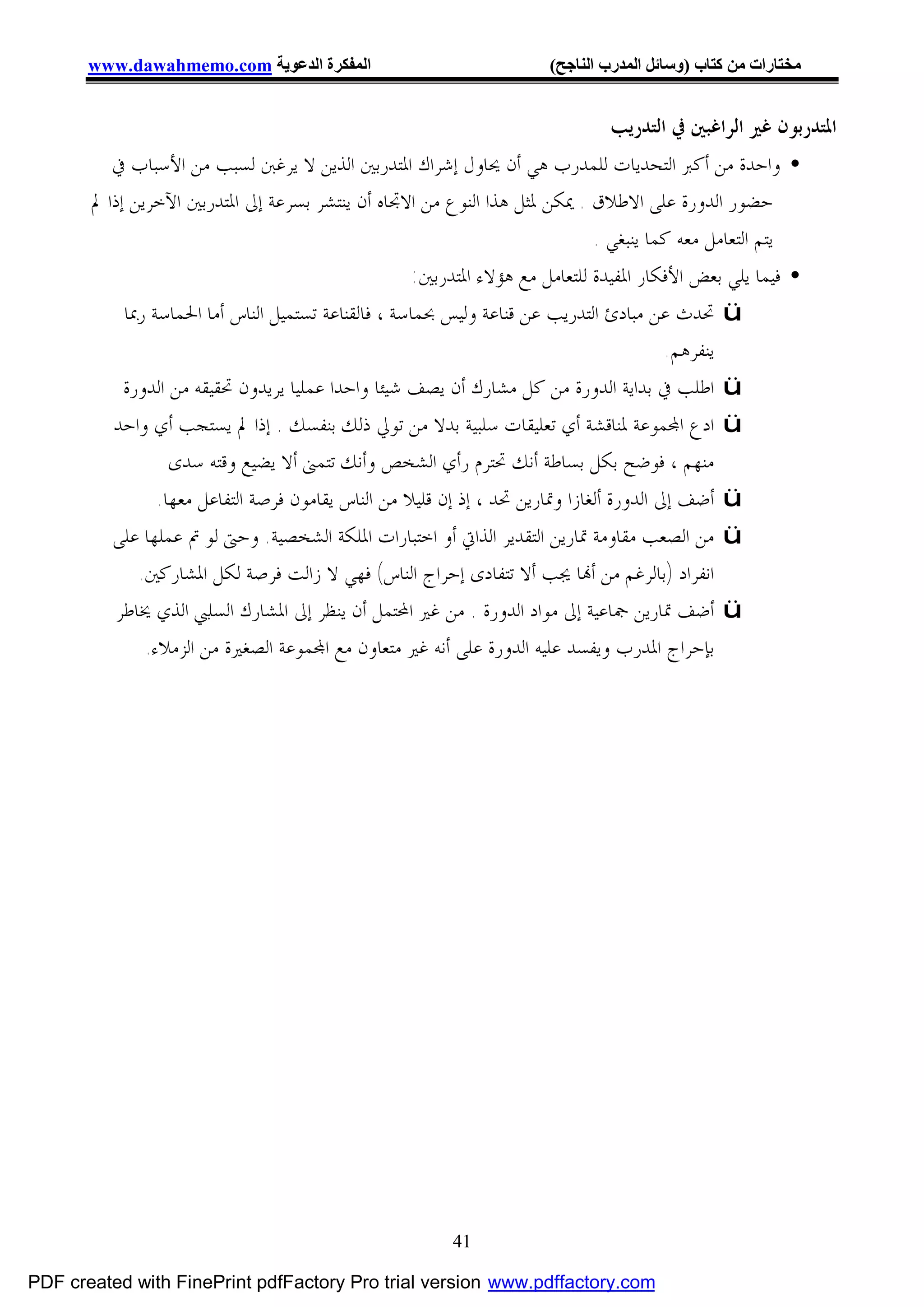 ‫اﻟﻤﻔﻜﺮة اﻟﺪﻋﻮﯾﺔ ‪www.dawahmemo.com‬‬                               ‫ﻣﺨﺘﺎرات ﻣﻦ ﻛﺘﺎب )وﺳﺎﺋﻞ اﻟﻤﺪرب اﻟﻨﺎﺟﺢ(‬


                                                                                ‫ﺍﳌﺘﺪﺭﺑﻮﻥ ﻏﲑ ﺍﻟﺮﺍﻏﺒﲔ ﰲ ﺍﻟﺘﺪﺭﻳﺐ‬
          ‫• ﻭﺍﺣﺪﺓ ﻣﻦ ﺃﻛﱪ ﺍﻟﺘﺤﺪﻳﺎﺕ ﻟﻠﻤﺪﺭﺏ ﻫﻲ ﺃﻥ ﳛﺎﻭﻝ ﺇﺷﺮﺍﻙ ﺍﳌﺘﺪﺭﺑﲔ ﺍﻟﺬﻳﻦ ﻻ ﻳﺮﻏﱭ ﻟﺴﺒﺐ ﻣﻦ ﺍﻷﺳﺒﺎﺏ ﰲ‬
       ‫ﺣﻀﻮﺭ ﺍﻟﺪﻭﺭﺓ ﻋﻠﻰ ﺍﻻﻃﻼﻕ . ﳝﻜﻦ ﳌﺜﻞ ﻫﺬﺍ ﺍﻟﻨﻮﻉ ﻣﻦ ﺍﻻﲡﺎﻩ ﺃﻥ ﻳﻨﺘﺸﺮ ﺑﺴﺮﻋﺔ ﺇﱃ ﺍﳌﺘﺪﺭﺑﲔ ﺍﻵﺧﺮﻳﻦ ﺇﺫﺍ ﱂ‬
                                                                               ‫ﻳﺘﻢ ﺍﻟﺘﻌﺎﻣﻞ ﻣﻌﻪ ﻛﻤﺎ ﻳﻨﺒﻐﻲ .‬
                                                      ‫• ﻓﻴﻤﺎ ﻳﻠﻲ ﺑﻌﺾ ﺍﻷﻓﻜﺎﺭ ﺍﳌﻔﻴﺪﺓ ﻟﻠﺘﻌﺎﻣﻞ ﻣﻊ ﻫﺆﻻﺀ ﺍﳌﺘﺪﺭﺑﲔ:‬
            ‫‪ ü‬ﲢﺪﺙ ﻋﻦ ﻣﺒﺎﺩﺉ ﺍﻟﺘﺪﺭﻳﺐ ﻋﻦ ﻗﻨﺎﻋﺔ ﻭﻟﻴﺲ ﲝﻤﺎﺳﺔ ، ﻓﺎﻟﻘﻨﺎﻋﺔ ﺗﺴﺘﻤﻴﻞ ﺍﻟﻨﺎﺱ ﺃﻣﺎ ﺍﳊﻤﺎﺳﺔ ﺭﲟﺎ‬
                                                                                          ‫ﻳﻨﻔﺮﻫﻢ.‬
            ‫‪ ü‬ﺍﻃﻠﺐ ﰲ ﺑﺪﺍﻳﺔ ﺍﻟﺪﻭﺭﺓ ﻣﻦ ﻛﻞ ﻣﺸﺎﺭﻙ ﺃﻥ ﻳﺼﻒ ﺷﻴﺌﺎ ﻭﺍﺣﺪﺍ ﻋﻤﻠﻴﺎ ﻳﺮﻳﺪﻭﻥ ﲢﻘﻴﻘﻪ ﻣﻦ ﺍﻟﺪﻭﺭﺓ‬
          ‫‪ ü‬ﺍﺩﻉ ﺍ‪‬ﻤﻮﻋﺔ ﳌﻨﺎﻗﺸﺔ ﺃﻱ ﺗﻌﻠﻴﻘﺎﺕ ﺳﻠﺒﻴﺔ ﺑﺪﻻ ﻣﻦ ﺗﻮﱄ ﺫﻟﻚ ﺑﻨﻔﺴﻚ . ﺇﺫﺍ ﱂ ﻳﺴﺘﺠﺐ ﺃﻱ ﻭﺍﺣﺪ‬
                   ‫ﻣﻨﻬﻢ ، ﻓﻮﺿﺢ ﺑﻜﻞ ﺑﺴﺎﻃﺔ ﺃﻧﻚ ﲢﺘﺮﻡ ﺭﺃﻱ ﺍﻟﺸﺨﺺ ﻭﺃﻧﻚ ﺗﺘﻤﲎ ﺃﻻ ﻳﻀﻴﻊ ﻭﻗﺘﻪ ﺳﺪﻯ‬
                 ‫‪ ü‬ﺃﺿﻒ ﺇﱃ ﺍﻟﺪﻭﺭﺓ ﺃﻟﻐﺎﺯﺍ ﻭﲤﺎﺭﻳﻦ ﲢﺪ ، ﺇﺫ ﺇﻥ ﻗﻠﻴﻼ ﻣﻦ ﺍﻟﻨﺎﺱ ﻳﻘﺎﻣﻮﻥ ﻓﺮﺻﺔ ﺍﻟﺘﻔﺎﻋﻞ ﻣﻌﻬﺎ.‬
          ‫‪ ü‬ﻣﻦ ﺍﻟﺼﻌﺐ ﻣﻘﺎﻭﻣﺔ ﲤﺎﺭﻳﻦ ﺍﻟﺘﻘﺪﻳﺮ ﺍﻟﺬﺍﰐ ﺃﻭ ﺍﺧﺘﺒﺎﺭﺍﺕ ﺍﳌﻠﻜﺔ ﺍﻟﺸﺨﺼﻴﺔ. ﻭﺣﱴ ﻟﻮ ﰎ ﻋﻤﻠﻬﺎ ﻋﻠﻰ‬
              ‫ﺍﻧﻔﺮﺍﺩ )ﺑﺎﻟﺮﻏﻢ ﻣﻦ ﺃ‪‬ﺎ ﳚﺐ ﺃﻻ ﺗﺘﻔﺎﺩﻯ ﺇﺣﺮﺍﺝ ﺍﻟﻨﺎﺱ( ﻓﻬﻲ ﻻ ﺯﺍﻟﺖ ﻓﺮﺻﺔ ﻟﻜﻞ ﺍﳌﺸﺎﺭﻛﲔ.‬
           ‫‪ ü‬ﺃﺿﻒ ﲤﺎﺭﻳﻦ ﲨﺎﻋﻴﺔ ﺇﱃ ﻣﻮﺍﺩ ﺍﻟﺪﻭﺭﺓ . ﻣﻦ ﻏﲑ ﺍﶈﺘﻤﻞ ﺃﻥ ﻳﻨﻈﺮ ﺇﱃ ﺍﳌﺸﺎﺭﻙ ﺍﻟﺴﻠﱯ ﺍﻟﺬﻱ ﳜﺎﻃﺮ‬
               ‫ﺑﺈﺣﺮﺍﺝ ﺍﳌﺪﺭﺏ ﻭﻳﻔﺴﺪ ﻋﻠﻴﻪ ﺍﻟﺪﻭﺭﺓ ﻋﻠﻰ ﺃﻧﻪ ﻏﲑ ﻣﺘﻌﺎﻭﻥ ﻣﻊ ﺍ‪‬ﻤﻮﻋﺔ ﺍﻟﺼﻐﲑﺓ ﻣﻦ ﺍﻟﺰﻣﻼﺀ.‬




                                                         ‫14‬

‫‪PDF created with FinePrint pdfFactory Pro trial version www.pdffactory.com‬‬
 