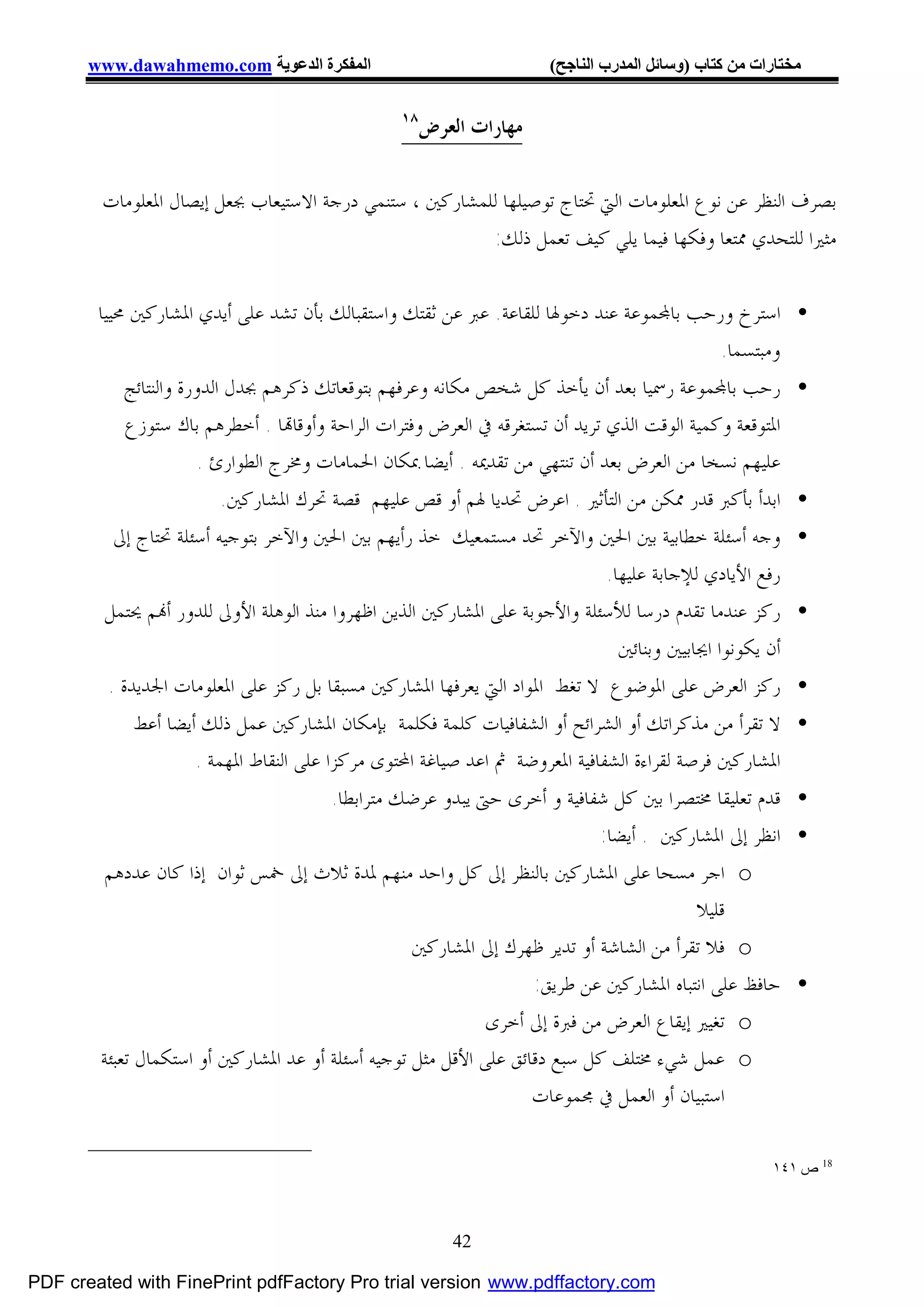 ‫اﻟﻤﻔﻜﺮة اﻟﺪﻋﻮﯾﺔ ‪www.dawahmemo.com‬‬                             ‫ﻣﺨﺘﺎرات ﻣﻦ ﻛﺘﺎب )وﺳﺎﺋﻞ اﻟﻤﺪرب اﻟﻨﺎﺟﺢ(‬

                                                 ‫٨١‬
                                                      ‫ﻣﻬﺎﺭﺍﺕ ﺍﻟﻌﺮﺽ‬

        ‫ﺑﺼﺮﻑ ﺍﻟﻨﻈﺮ ﻋﻦ ﻧﻮﻉ ﺍﳌﻌﻠﻮﻣﺎﺕ ﺍﻟﱵ ﲢﺘﺎﺝ ﺗﻮﺻﻴﻠﻬﺎ ﻟﻠﻤﺸﺎﺭﻛﲔ ، ﺳﺘﻨﻤﻲ ﺩﺭﺟﺔ ﺍﻻﺳﺘﻴﻌﺎﺏ ﲜﻌﻞ ﺇﻳﺼﺎﻝ ﺍﳌﻌﻠﻮﻣﺎﺕ‬
                                                        ‫ﻣﺜﲑﺍ ﻟﻠﺘﺤﺪﻱ ﳑﺘﻌﺎ ﻭﻓﻜﻬﺎ ﻓﻴﻤﺎ ﻳﻠﻲ ﻛﻴﻒ ﺗﻌﻤﻞ ﺫﻟﻚ:‬

        ‫• ﺍﺳﺘﺮﺥ ﻭﺭﺣﺐ ﺑﺎ‪‬ﻤﻮﻋﺔ ﻋﻨﺪ ﺩﺧﻮﳍﺎ ﻟﻠﻘﺎﻋﺔ. ﻋﱪ ﻋﻦ ﺛﻘﺘﻚ ﻭﺍﺳﺘﻘﺒﺎﻟﻚ ﺑﺄﻥ ﺗﺸﺪ ﻋﻠﻰ ﺃﻳﺪﻱ ﺍﳌﺸﺎﺭﻛﲔ ﳏﻴﻴﺎ‬
                                                                                            ‫ﻭﻣﺒﺘﺴﻤﺎ.‬
            ‫• ﺭﺣﺐ ﺑﺎ‪‬ﻤﻮﻋﺔ ﺭﲰﻴﺎ ﺑﻌﺪ ﺃﻥ ﻳﺄﺧﺬ ﻛﻞ ﺷﺨﺺ ﻣﻜﺎﻧﻪ ﻭﻋﺮﻓﻬﻢ ﺑﺘﻮﻗﻌﺎﺗﻚ ﺫﻛﺮﻫﻢ ﲜﺪﻝ ﺍﻟﺪﻭﺭﺓ ﻭﺍﻟﻨﺘﺎﺋﺞ‬
            ‫ﺍﳌﺘﻮﻗﻌﺔ ﻭﻛﻤﻴﺔ ﺍﻟﻮﻗﺖ ﺍﻟﺬﻱ ﺗﺮﻳﺪ ﺃﻥ ﺗﺴﺘﻐﺮﻗﻪ ﰲ ﺍﻟﻌﺮﺽ ﻭﻓﺘﺮﺍﺕ ﺍﻟﺮﺍﺣﺔ ﻭﺃﻭﻗﺎ‪‬ﺎ . ﺃﺧﻄﺮﻫﻢ ﺑﺎﻙ ﺳﺘﻮﺯﻉ‬
                        ‫ﻋﻠﻴﻬﻢ ﻧﺴﺨﺎ ﻣﻦ ﺍﻟﻌﺮﺽ ﺑﻌﺪ ﺃﻥ ﺗﻨﺘﻬﻲ ﻣﻦ ﺗﻘﺪﳝﻪ . ﺃﻳﻀﺎ ﲟﻜﺎﻥ ﺍﳊﻤﺎﻣﺎﺕ ﻭﳐﺮﺝ ﺍﻟﻄﻮﺍﺭﺉ .‬
                         ‫ﺍﺑﺪﺃ ﺑﺄﻛﱪ ﻗﺪﺭ ﳑﻜﻦ ﻣﻦ ﺍﻟﺘﺄﺛﲑ . ﺍﻋﺮﺽ ﲢﺪﻳﺎ ﳍﻢ ﺃﻭ ﻗﺺ ﻋﻠﻴﻬﻢ ﻗﺼﺔ ﲢﺮﻙ ﺍﳌﺸﺎﺭﻛﲔ.‬         ‫•‬
          ‫ﻭﺟﻪ ﺃﺳﺌﻠﺔ ﺧﻄﺎﺑﻴﺔ ﺑﲔ ﺍﳊﲔ ﻭﺍﻵﺧﺮ ﲢﺪ ﻣﺴﺘﻤﻌﻴﻚ ﺧﺬ ﺭﺃﻳﻬﻢ ﺑﲔ ﺍﳊﲔ ﻭﺍﻵﺧﺮ ﺑﺘﻮﺟﻴﻪ ﺃﺳﺌﻠﺔ ﲢﺘﺎﺝ ﺇﱃ‬            ‫•‬
                                                                            ‫ﺭﻓﻊ ﺍﻷﻳﺎﺩﻱ ﻟﻺﺟﺎﺑﺔ ﻋﻠﻴﻬﺎ.‬
         ‫ﺭﻛﺰ ﻋﻨﺪﻣﺎ ﺗﻘﺪﻡ ﺩﺭﺳﺎ ﻟﻸﺳﺌﻠﺔ ﻭﺍﻷﺟﻮﺑﺔ ﻋﻠﻰ ﺍﳌﺸﺎﺭﻛﲔ ﺍﻟﺬﻳﻦ ﺍﻇﻬﺮﻭﺍ ﻣﻨﺬ ﺍﻟﻮﻫﻠﺔ ﺍﻷﻭﱃ ﻟﻠﺪﻭﺭ ﺃ‪‬ﻢ ﳛﺘﻤﻞ‬      ‫•‬
                                                                              ‫ﺃﻥ ﻳﻜﻮﻧﻮﺍ ﺍﳚﺎﺑﻴﲔ ﻭﺑﻨﺎﺋﲔ‬
         ‫ﺭﻛﺰ ﺍﻟﻌﺮﺽ ﻋﻠﻰ ﺍﳌﻮﺿﻮﻉ ﻻ ﺗﻐﻂ ﺍﳌﻮﺍﺩ ﺍﻟﱵ ﻳﻌﺮﻓﻬﺎ ﺍﳌﺸﺎﺭﻛﲔ ﻣﺴﺒﻘﺎ ﺑﻞ ﺭﻛﺰ ﻋﻠﻰ ﺍﳌﻌﻠﻮﻣﺎﺕ ﺍﳉﺪﻳﺪﺓ .‬          ‫•‬
            ‫• ﻻ ﺗﻘﺮﺃ ﻣﻦ ﻣﺬﻛﺮﺍﺗﻚ ﺃﻭ ﺍﻟﺸﺮﺍﺋﺢ ﺃﻭ ﺍﻟﺸﻔﺎﻓﻴﺎﺕ ﻛﻠﻤﺔ ﻓﻜﻠﻤﺔ ﺑﺈﻣﻜﺎﻥ ﺍﳌﺸﺎﺭﻛﲔ ﻋﻤﻞ ﺫﻟﻚ ﺃﻳﻀﺎ ﺃﻋﻂ‬
                    ‫ﺍﳌﺸﺎﺭﻛﲔ ﻓﺮﺻﺔ ﻟﻘﺮﺍﺀﺓ ﺍﻟﺸﻔﺎﻓﻴﺔ ﺍﳌﻌﺮﻭﺿﺔ ﰒ ﺍﻋﺪ ﺻﻴﺎﻏﺔ ﺍﶈﺘﻮﻯ ﻣﺮﻛﺰﺍ ﻋﻠﻰ ﺍﻟﻨﻘﺎﻁ ﺍﳌﻬﻤﺔ .‬
                                       ‫• ﻗﺪﻡ ﺗﻌﻠﻴﻘﺎ ﳐﺘﺼﺮﺍ ﺑﲔ ﻛﻞ ﺷﻔﺎﻓﻴﺔ ﻭ ﺃﺧﺮﻯ ﺣﱴ ﻳﺒﺪﻭ ﻋﺮﺿﻚ ﻣﺘﺮﺍﺑﻄﺎ.‬
                                                                           ‫• ﺍﻧﻈﺮ ﺇﱃ ﺍﳌﺸﺎﺭﻛﲔ . ﺃﻳﻀﺎ:‬
         ‫‪ o‬ﺍﺟﺮ ﻣﺴﺤﺎ ﻋﻠﻰ ﺍﳌﺸﺎﺭﻛﲔ ﺑﺎﻟﻨﻈﺮ ﺇﱃ ﻛﻞ ﻭﺍﺣﺪ ﻣﻨﻬﻢ ﳌﺪﺓ ﺛﻼﺙ ﺇﱃ ﲬﺲ ﺛﻮﺍﻥ ﺇﺫﺍ ﻛﺎﻥ ﻋﺪﺩﻫﻢ‬
                                                                                        ‫ﻗﻠﻴﻼ‬
                                                   ‫‪ o‬ﻓﻼ ﺗﻘﺮﺃ ﻣﻦ ﺍﻟﺸﺎﺷﺔ ﺃﻭ ﺗﺪﻳﺮ ﻇﻬﺮﻙ ﺇﱃ ﺍﳌﺸﺎﺭﻛﲔ‬
                                                                   ‫• ﺣﺎﻓﻆ ﻋﻠﻰ ﺍﻧﺘﺒﺎﻩ ﺍﳌﺸﺎﺭﻛﲔ ﻋﻦ ﻃﺮﻳﻖ:‬
                                                             ‫‪ o‬ﺗﻐﻴﲑ ﺇﻳﻘﺎﻉ ﺍﻟﻌﺮﺽ ﻣﻦ ﻓﱪﺓ ﺇﱃ ﺃﺧﺮﻯ‬
        ‫‪ o‬ﻋﻤﻞ ﺷﻲﺀ ﳐﺘﻠﻒ ﻛﻞ ﺳﺒﻊ ﺩﻗﺎﺋﻖ ﻋﻠﻰ ﺍﻷﻗﻞ ﻣﺜﻞ ﺗﻮﺟﻴﻪ ﺃﺳﺌﻠﺔ ﺃﻭ ﻋﺪ ﺍﳌﺸﺎﺭﻛﲔ ﺃﻭ ﺍﺳﺘﻜﻤﺎﻝ ﺗﻌﺒﺌﺔ‬
                                                                   ‫ﺍﺳﺘﺒﻴﺎﻥ ﺃﻭ ﺍﻟﻌﻤﻞ ﰲ ﳎﻤﻮﻋﺎﺕ‬

                                                                                                     ‫81 ص ١٤١‬



                                                         ‫24‬

‫‪PDF created with FinePrint pdfFactory Pro trial version www.pdffactory.com‬‬
 