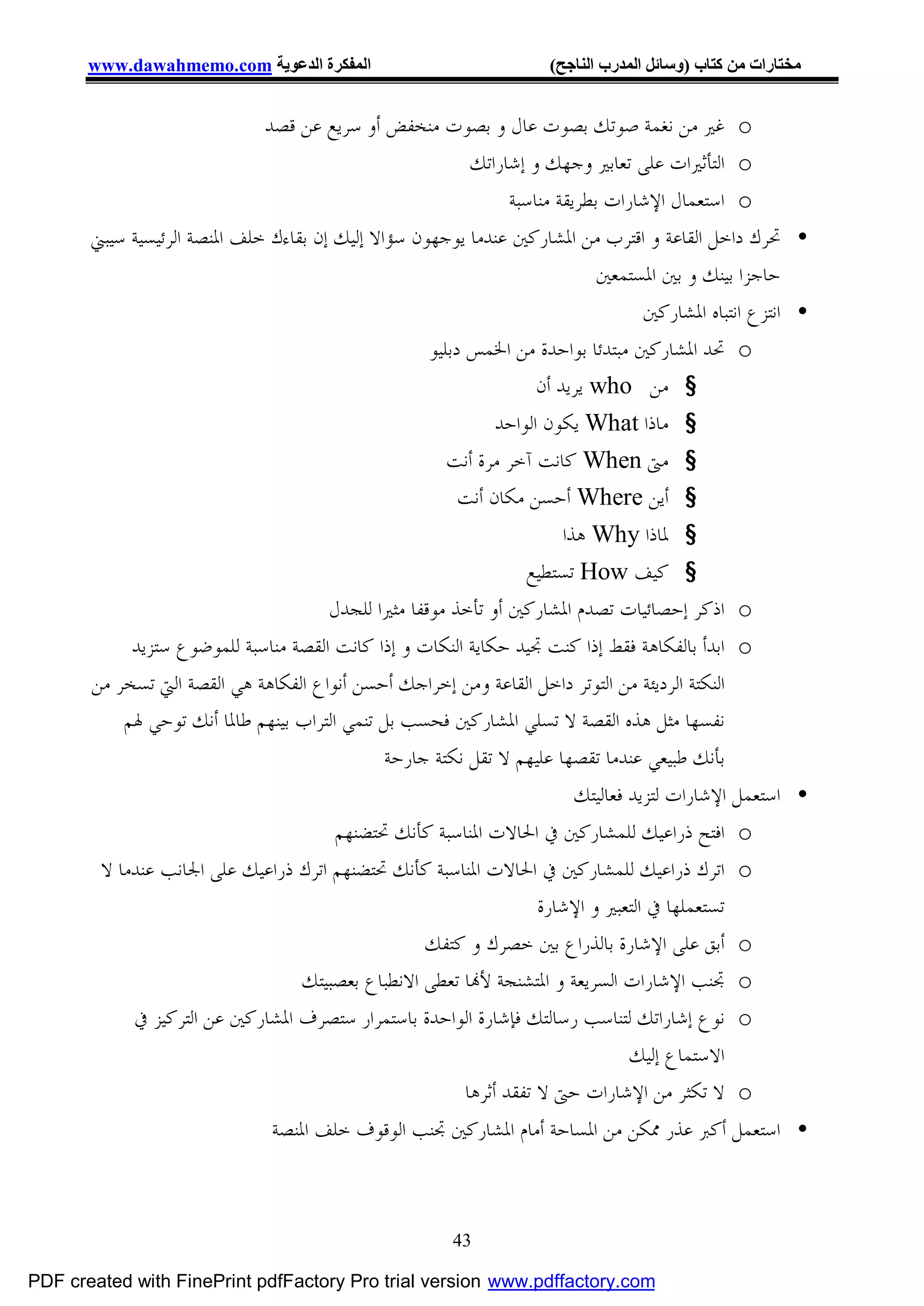 ‫اﻟﻤﻔﻜﺮة اﻟﺪﻋﻮﯾﺔ ‪www.dawahmemo.com‬‬                               ‫ﻣﺨﺘﺎرات ﻣﻦ ﻛﺘﺎب )وﺳﺎﺋﻞ اﻟﻤﺪرب اﻟﻨﺎﺟﺢ(‬


                              ‫‪ o‬ﻏﲑ ﻣﻦ ﻧﻐﻤﺔ ﺻﻮﺗﻚ ﺑﺼﻮﺕ ﻋﺎﻝ ﻭ ﺑﺼﻮﺕ ﻣﻨﺨﻔﺾ ﺃﻭ ﺳﺮﻳﻊ ﻋﻦ ﻗﺼﺪ‬
                                                            ‫‪ o‬ﺍﻟﺘﺄﺛﲑﺍﺕ ﻋﻠﻰ ﺗﻌﺎﺑﲑ ﻭﺟﻬﻚ ﻭ ﺇﺷﺎﺭﺍﺗﻚ‬
                                                                  ‫‪ o‬ﺍﺳﺘﻌﻤﺎﻝ ﺍﻹﺷﺎﺭﺍﺕ ﺑﻄﺮﻳﻘﺔ ﻣﻨﺎﺳﺒﺔ‬
       ‫• ﲢﺮﻙ ﺩﺍﺧﻞ ﺍﻟﻘﺎﻋﺔ ﻭ ﺍﻗﺘﺮﺏ ﻣﻦ ﺍﳌﺸﺎﺭﻛﲔ ﻋﻨﺪﻣﺎ ﻳﻮﺟﻬﻮﻥ ﺳﺆﺍﻻ ﺇﻟﻴﻚ ﺇﻥ ﺑﻘﺎﺀﻙ ﺧﻠﻒ ﺍﳌﻨﺼﺔ ﺍﻟﺮﺋﻴﺴﻴﺔ ﺳﻴﺒﲏ‬
                                                                               ‫ﺣﺎﺟﺰﺍ ﺑﻴﻨﻚ ﻭ ﺑﲔ ﺍﳌﺴﺘﻤﻌﲔ‬
                                                                                      ‫• ﺍﻧﺘﺰﻉ ﺍﻧﺘﺒﺎﻩ ﺍﳌﺸﺎﺭﻛﲔ‬
                                                     ‫‪ o‬ﲢﺪ ﺍﳌﺸﺎﺭﻛﲔ ﻣﺒﺘﺪﺋﺎ ﺑﻮﺍﺣﺪﺓ ﻣﻦ ﺍﳋﻤﺲ ﺩﺑﻠﻴﻮ‬
                                                                      ‫§ ﻣﻦ ‪ who‬ﻳﺮﻳﺪ ﺃﻥ‬
                                                                ‫§ ﻣﺎﺫﺍ ‪ What‬ﻳﻜﻮﻥ ﺍﻟﻮﺍﺣﺪ‬
                                                        ‫§ ﻣﱴ ‪ When‬ﻛﺎﻧﺖ ﺁﺧﺮ ﻣﺮﺓ ﺃﻧﺖ‬
                                                          ‫§ ﺃﻳﻦ ‪ Where‬ﺃﺣﺴﻦ ﻣﻜﺎﻥ ﺃﻧﺖ‬
                                                                          ‫§ ﳌﺎﺫﺍ ‪ Why‬ﻫﺬﺍ‬
                                                                     ‫§ ﻛﻴﻒ ‪ How‬ﺗﺴﺘﻄﻴﻊ‬
                                       ‫‪ o‬ﺍﺫﻛﺮ ﺇﺣﺼﺎﺋﻴﺎﺕ ﺗﺼﺪﻡ ﺍﳌﺸﺎﺭﻛﲔ ﺃﻭ ﺗﺄﺧﺬ ﻣﻮﻗﻔﺎ ﻣﺜﲑﺍ ﻟﻠﺠﺪﻝ‬
            ‫‪ o‬ﺍﺑﺪﺃ ﺑﺎﻟﻔﻜﺎﻫﺔ ﻓﻘﻂ ﺇﺫﺍ ﻛﻨﺖ ﲡﻴﺪ ﺣﻜﺎﻳﺔ ﺍﻟﻨﻜﺎﺕ ﻭ ﺇﺫﺍ ﻛﺎﻧﺖ ﺍﻟﻘﺼﺔ ﻣﻨﺎﺳﺒﺔ ﻟﻠﻤﻮﺿﻮﻉ ﺳﺘﺰﻳﺪ‬
       ‫ﺍﻟﻨﻜﺘﺔ ﺍﻟﺮﺩﻳﺌﺔ ﻣﻦ ﺍﻟﺘﻮﺗﺮ ﺩﺍﺧﻞ ﺍﻟﻘﺎﻋﺔ ﻭﻣﻦ ﺇﺧﺮﺍﺟﻚ ﺃﺣﺴﻦ ﺃﻧﻮﺍﻉ ﺍﻟﻔﻜﺎﻫﺔ ﻫﻲ ﺍﻟﻘﺼﺔ ﺍﻟﱵ ﺗﺴﺨﺮ ﻣﻦ‬
           ‫ﻧﻔﺴﻬﺎ ﻣﺜﻞ ﻫﺬﻩ ﺍﻟﻘﺼﺔ ﻻ ﺗﺴﻠﻲ ﺍﳌﺸﺎﺭﻛﲔ ﻓﺤﺴﺐ ﺑﻞ ﺗﻨﻤﻲ ﺍﻟﺘﺮﺍﺏ ﺑﻴﻨﻬﻢ ﻃﺎﳌﺎ ﺃﻧﻚ ﺗﻮﺣﻲ ﳍﻢ‬
                                               ‫ﺑﺄﻧﻚ ﻃﺒﻴﻌﻲ ﻋﻨﺪﻣﺎ ﺗﻘﺼﻬﺎ ﻋﻠﻴﻬﻢ ﻻ ﺗﻘﻞ ﻧﻜﺘﺔ ﺟﺎﺭﺣﺔ‬
                                                                            ‫• ﺍﺳﺘﻌﻤﻞ ﺍﻹﺷﺎﺭﺍﺕ ﻟﺘﺰﻳﺪ ﻓﻌﺎﻟﻴﺘﻚ‬
                                        ‫‪ o‬ﺍﻓﺘﺢ ﺫﺭﺍﻋﻴﻚ ﻟﻠﻤﺸﺎﺭﻛﲔ ﰲ ﺍﳊﺎﻻﺕ ﺍﳌﻨﺎﺳﺒﺔ ﻛﺄﻧﻚ ﲢﺘﻀﻨﻬﻢ‬
        ‫‪ o‬ﺍﺗﺮﻙ ﺫﺭﺍﻋﻴﻚ ﻟﻠﻤﺸﺎﺭﻛﲔ ﰲ ﺍﳊﺎﻻﺕ ﺍﳌﻨﺎﺳﺒﺔ ﻛﺄﻧﻚ ﲢﺘﻀﻨﻬﻢ ﺍﺗﺮﻙ ﺫﺭﺍﻋﻴﻚ ﻋﻠﻰ ﺍﳉﺎﻧﺐ ﻋﻨﺪﻣﺎ ﻻ‬
                                                                      ‫ﺗﺴﺘﻌﻤﻠﻬﺎ ﰲ ﺍﻟﺘﻌﺒﲑ ﻭ ﺍﻹﺷﺎﺭﺓ‬
                                                    ‫‪ o‬ﺃﺑﻖ ﻋﻠﻰ ﺍﻹﺷﺎﺭﺓ ﺑﺎﻟﺬﺭﺍﻉ ﺑﲔ ﺧﺼﺮﻙ ﻭ ﻛﺘﻔﻚ‬
                                   ‫‪ o‬ﲡﻨﺐ ﺍﻹﺷﺎﺭﺍﺕ ﺍﻟﺴﺮﻳﻌﺔ ﻭ ﺍﳌﺘﺸﻨﺠﺔ ﻷ‪‬ﺎ ﺗﻌﻄﻰ ﺍﻻﻧﻄﺒﺎﻉ ﺑﻌﺼﺒﻴﺘﻚ‬
            ‫‪ o‬ﻧﻮﻉ ﺇﺷﺎﺭﺍﺗﻚ ﻟﺘﻨﺎﺳﺐ ﺭﺳﺎﻟﺘﻚ ﻓﺈﺷﺎﺭﺓ ﺍﻟﻮﺍﺣﺪﺓ ﺑﺎﺳﺘﻤﺮﺍﺭ ﺳﺘﺼﺮﻑ ﺍﳌﺸﺎﺭﻛﲔ ﻋﻦ ﺍﻟﺘﺮﻛﻴﺰ ﰲ‬
                                                                                    ‫ﺍﻻﺳﺘﻤﺎﻉ ﺇﻟﻴﻚ‬
                                                           ‫‪ o‬ﻻ ﺗﻜﺜﺮ ﻣﻦ ﺍﻹﺷﺎﺭﺍﺕ ﺣﱴ ﻻ ﺗﻔﻘﺪ ﺃﺛﺮﻫﺎ‬
                                ‫• ﺍﺳﺘﻌﻤﻞ ﺃﻛﱪ ﻋﺬﺭ ﳑﻜﻦ ﻣﻦ ﺍﳌﺴﺎﺣﺔ ﺃﻣﺎﻡ ﺍﳌﺸﺎﺭﻛﲔ ﲡﻨﺐ ﺍﻟﻮﻗﻮﻑ ﺧﻠﻒ ﺍﳌﻨﺼﺔ‬



                                                         ‫34‬

‫‪PDF created with FinePrint pdfFactory Pro trial version www.pdffactory.com‬‬
 