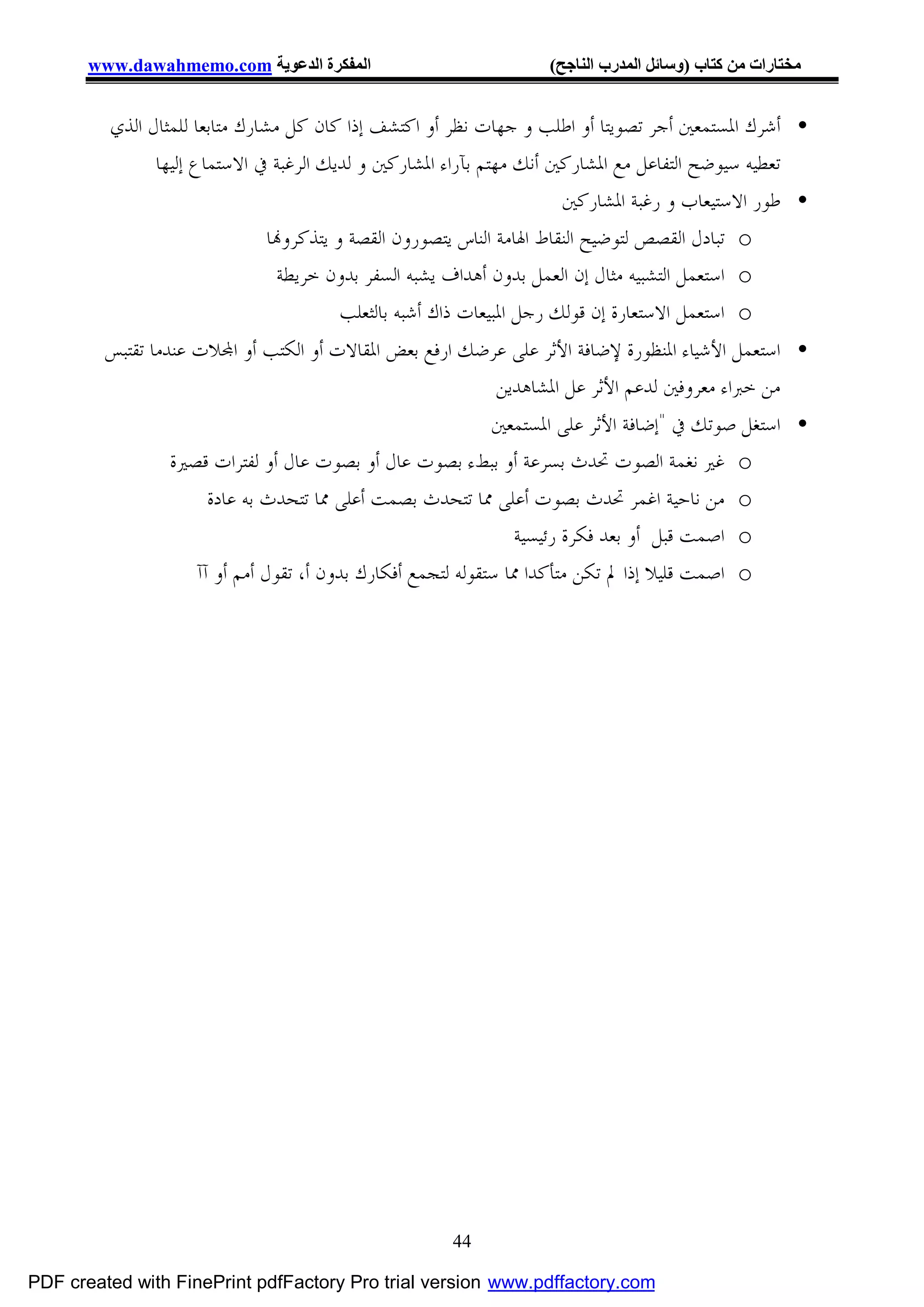 ‫اﻟﻤﻔﻜﺮة اﻟﺪﻋﻮﯾﺔ ‪www.dawahmemo.com‬‬                          ‫ﻣﺨﺘﺎرات ﻣﻦ ﻛﺘﺎب )وﺳﺎﺋﻞ اﻟﻤﺪرب اﻟﻨﺎﺟﺢ(‬


         ‫• ﺃﺷﺮﻙ ﺍﳌﺴﺘﻤﻌﲔ ﺃﺟﺮ ﺗﺼﻮﻳﺘﺎ ﺃﻭ ﺍﻃﻠﺐ ﻭ ﺟﻬﺎﺕ ﻧﻈﺮ ﺃﻭ ﺍﻛﺘﺸﻒ ﺇﺫﺍ ﻛﺎﻥ ﻛﻞ ﻣﺸﺎﺭﻙ ﻣﺘﺎﺑﻌﺎ ﻟﻠﻤﺜﺎﻝ ﺍﻟﺬﻱ‬
               ‫ﺗﻌﻄﻴﻪ ﺳﻴﻮﺿﺢ ﺍﻟﺘﻔﺎﻋﻞ ﻣﻊ ﺍﳌﺸﺎﺭﻛﲔ ﺃﻧﻚ ﻣﻬﺘﻢ ﺑﺂﺭﺍﺀ ﺍﳌﺸﺎﺭﻛﲔ ﻭ ﻟﺪﻳﻚ ﺍﻟﺮﻏﺒﺔ ﰲ ﺍﻻﺳﺘﻤﺎﻉ ﺇﻟﻴﻬﺎ‬
                                                                        ‫• ﻃﻮﺭ ﺍﻻﺳﺘﻴﻌﺎﺏ ﻭ ﺭﻏﺒﺔ ﺍﳌﺸﺎﺭﻛﲔ‬
                                ‫‪ o‬ﺗﺒﺎﺩﻝ ﺍﻟﻘﺼﺺ ﻟﺘﻮﺿﻴﺢ ﺍﻟﻨﻘﺎﻁ ﺍﳍﺎﻣﺔ ﺍﻟﻨﺎﺱ ﻳﺘﺼﻮﺭﻭﻥ ﺍﻟﻘﺼﺔ ﻭ ﻳﺘﺬﻛﺮﻭ‪‬ﺎ‬
                                  ‫‪ o‬ﺍﺳﺘﻌﻤﻞ ﺍﻟﺘﺸﺒﻴﻪ ﻣﺜﺎﻝ ﺇﻥ ﺍﻟﻌﻤﻞ ﺑﺪﻭﻥ ﺃﻫﺪﺍﻑ ﻳﺸﺒﻪ ﺍﻟﺴﻔﺮ ﺑﺪﻭﻥ ﺧﺮﻳﻄﺔ‬
                                          ‫‪ o‬ﺍﺳﺘﻌﻤﻞ ﺍﻻﺳﺘﻌﺎﺭﺓ ﺇﻥ ﻗﻮﻟﻚ ﺭﺟﻞ ﺍﳌﺒﻴﻌﺎﺕ ﺫﺍﻙ ﺃﺷﺒﻪ ﺑﺎﻟﺜﻌﻠﺐ‬
         ‫• ﺍﺳﺘﻌﻤﻞ ﺍﻷﺷﻴﺎﺀ ﺍﳌﻨﻈﻮﺭﺓ ﻹﺿﺎﻓﺔ ﺍﻷﺛﺮ ﻋﻠﻰ ﻋﺮﺿﻚ ﺍﺭﻓﻊ ﺑﻌﺾ ﺍﳌﻘﺎﻻﺕ ﺃﻭ ﺍﻟﻜﺘﺐ ﺃﻭ ﺍ‪‬ﻼﺕ ﻋﻨﺪﻣﺎ ﺗﻘﺘﺒﺲ‬
                                                         ‫ﻣﻦ ﺧﱪﺍﺀ ﻣﻌﺮﻭﻓﲔ ﻟﺪﻋﻢ ﺍﻷﺛﺮ ﻋﻞ ﺍﳌﺸﺎﻫﺪﻳﻦ‬
                                                             ‫• ﺍﺳﺘﻐﻞ ﺻﻮﺗﻚ ﰲ "ﺇﺿﺎﻓﺔ ﺍﻷﺛﺮ ﻋﻠﻰ ﺍﳌﺴﺘﻤﻌﲔ‬
                 ‫‪ o‬ﻏﲑ ﻧﻐﻤﺔ ﺍﻟﺼﻮﺕ ﲢﺪﺙ ﺑﺴﺮﻋﺔ ﺃﻭ ﺑﺒﻂﺀ ﺑﺼﻮﺕ ﻋﺎﻝ ﺃﻭ ﺑﺼﻮﺕ ﻋﺎﻝ ﺃﻭ ﻟﻔﺘﺮﺍﺕ ﻗﺼﲑﺓ‬
                      ‫‪ o‬ﻣﻦ ﻧﺎﺣﻴﺔ ﺍﻏﻤﺮ ﲢﺪﺙ ﺑﺼﻮﺕ ﺃﻋﻠﻰ ﳑﺎ ﺗﺘﺤﺪﺙ ﺑﺼﻤﺖ ﺃﻋﻠﻰ ﳑﺎ ﺗﺘﺤﺪﺙ ﺑﻪ ﻋﺎﺩﺓ‬
                                                                ‫‪ o‬ﺍﺻﻤﺖ ﻗﺒﻞ ﺃﻭ ﺑﻌﺪ ﻓﻜﺮﺓ ﺭﺋﻴﺴﻴﺔ‬
                    ‫‪ o‬ﺍﺻﻤﺖ ﻗﻠﻴﻼ ﺇﺫﺍ ﱂ ﺗﻜﻦ ﻣﺘﺄﻛﺪﺍ ﳑﺎ ﺳﺘﻘﻮﻟﻪ ﻟﺘﺠﻤﻊ ﺃﻓﻜﺎﺭﻙ ﺑﺪﻭﻥ ﺃ، ﺗﻘﻮﻝ ﺃﻣﻢ ﺃﻭ ﺁﺁ‬




                                                      ‫44‬

‫‪PDF created with FinePrint pdfFactory Pro trial version www.pdffactory.com‬‬
 