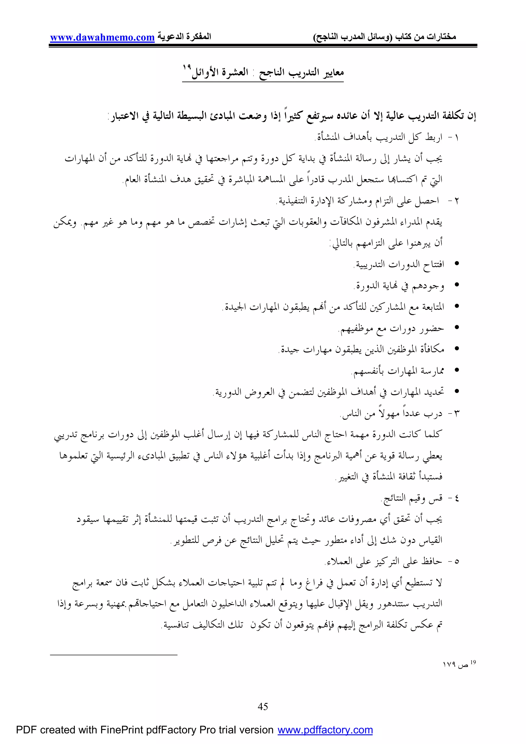 ‫اﻟﻤﻔﻜﺮة اﻟﺪﻋﻮﯾﺔ ‪www.dawahmemo.com‬‬                               ‫ﻣﺨﺘﺎرات ﻣﻦ ﻛﺘﺎب )وﺳﺎﺋﻞ اﻟﻤﺪرب اﻟﻨﺎﺟﺢ(‬

                                      ‫٩١‬
                                           ‫ﻣﻌﺎﻳﲑ ﺍﻟﺘﺪﺭﻳﺐ ﺍﻟﻨﺎﺟﺢ : ﺍﻟﻌﺸﺮﺓ ﺍﻷﻭﺍﺋﻞ‬


                   ‫ﺇﻥ ﺗﻜﻠﻔﺔ ﺍﻟﺘﺪﺭﻳﺐ ﻋﺎﻟﻴﺔ ﺇﻻ ﺃﻥ ﻋﺎﺋﺪﻩ ﺳﲑﺗﻔﻊ ﻛﺜﲑﺍﹰ ﺇﺫﺍ ﻭﺿﻌﺖ ﺍﳌﺒﺎﺩﺉ ﺍﻟﺒﺴﻴﻄﺔ ﺍﻟﺘﺎﻟﻴﺔ ﰲ ﺍﻻﻋﺘﺒﺎﺭ:‬
                                                                         ‫١- ﺍﺭﺑﻂ ﻛﻞ ﺍﻟﺘﺪﺭﻳﺐ ﺑﺄﻫﺪﺍﻑ ﺍﳌﻨﺸﺄﺓ.‬
         ‫ﳚﺐ ﺃﻥ ﻳﺸﺎﺭ ﺇﱃ ﺭﺳﺎﻟﺔ ﺍﳌﻨﺸﺄﺓ ﰲ ﺑﺪﺍﻳﺔ ﻛﻞ ﺩﻭﺭﺓ ﻭﺗﺘﻢ ﻣﺮﺍﺟﻌﺘﻬﺎ ﰲ ‪‬ﺎﻳﺔ ﺍﻟﺪﻭﺭﺓ ﻟﻠﺘﺄﻛﺪ ﻣﻦ ﺃﻥ ﺍﳌﻬﺎﺭﺍﺕ‬
                       ‫ﺍﻟﱵ ﰎ ﺍﻛﺘﺴﺎ‪‬ﺎ ﺳﺘﺠﻌﻞ ﺍﳌﺪﺭﺏ ﻗﺎﺩﺭﺍﹰ ﻋﻠﻰ ﺍﳌﺴﺎﳘﺔ ﺍﳌﺒﺎﺷﺮﺓ ﰲ ﲢﻘﻴﻖ ﻫﺪﻑ ﺍﳌﻨﺸﺄﺓ ﺍﻟﻌﺎﻡ.‬
                                                             ‫٢- ﺍﺣﺼﻞ ﻋﻠﻰ ﺍﻟﺘﺰﺍﻡ ﻭﻣﺸﺎﺭﻛﺔ ﺍﻹﺩﺍﺭﺓ ﺍﻟﺘﻨﻔﻴﺬﻳﺔ.‬
       ‫ﻳﻘﺪﻡ ﺍﳌﺪﺭﺍﺀ ﺍﳌﺸﺮﻓﻮﻥ ﺍﳌﻜﺎﻓﺂﺕ ﻭﺍﻟﻌﻘﻮﺑﺎﺕ ﺍﻟﱵ ﺗﺒﻌﺚ ﺇﺷﺎﺭﺍﺕ ﲣﺼﺺ ﻣﺎ ﻫﻮ ﻣﻬﻢ ﻭﻣﺎ ﻫﻮ ﻏﲑ ﻣﻬﻢ. ﻭﳝﻜﻦ‬
                                                                             ‫ﺃﻥ ﻳﱪﻫﻨﻮﺍ ﻋﻠﻰ ﺍﻟﺘﺰﺍﻣﻬﻢ ﺑﺎﻟﺘﺎﱄ:‬
                                                                                  ‫• ﺍﻓﺘﺘﺎﺡ ﺍﻟﺪﻭﺭﺍﺕ ﺍﻟﺘﺪﺭﻳﺒﻴﺔ.‬
                                                                                  ‫• ﻭﺟﻮﺩﻫﻢ ﰲ ‪‬ﺎﻳﺔ ﺍﻟﺪﻭﺭﺓ.‬
                                                 ‫• ﺍﳌﺘﺎﺑﻌﺔ ﻣﻊ ﺍﳌﺸﺎﺭﻛﲔ ﻟﻠﺘﺄﻛﺪ ﻣﻦ ﺃ‪‬ﻢ ﻳﻄﺒﻘﻮﻥ ﺍﳌﻬﺎﺭﺍﺕ ﺍﳉﻴﺪﺓ.‬
                                                                            ‫• ﺣﻀﻮﺭ ﺩﻭﺭﺍﺕ ﻣﻊ ﻣﻮﻇﻔﻴﻬﻢ.‬
                                                              ‫• ﻣﻜﺎﻓﺄﺓ ﺍﳌﻮﻇﻔﲔ ﺍﻟﺬﻳﻦ ﻳﻄﺒﻘﻮﻥ ﻣﻬﺎﺭﺍﺕ ﺟﻴﺪﺓ.‬
                                                                                  ‫• ﳑﺎﺭﺳﺔ ﺍﳌﻬﺎﺭﺍﺕ ﺑﺄﻧﻔﺴﻬﻢ.‬
                                               ‫• ﲢﺪﻳﺪ ﺍﳌﻬﺎﺭﺍﺕ ﰲ ﺃﻫﺪﺍﻑ ﺍﳌﻮﻇﻔﲔ ﻟﺘﻀﻤﻦ ﰲ ﺍﻟﻌﺮﻭﺽ ﺍﻟﺪﻭﺭﻳﺔ.‬
                                                                              ‫٣- ﺩﺭﺏ ﻋﺪﺩﺍﹰ ﻣﻬﻮﻻﹰ ﻣﻦ ﺍﻟﻨﺎﺱ.‬
       ‫ﻛﻠﻤﺎ ﻛﺎﻧﺖ ﺍﻟﺪﻭﺭﺓ ﻣﻬﻤﺔ ﺍﺣﺘﺎﺝ ﺍﻟﻨﺎﺱ ﻟﻠﻤﺸﺎﺭﻛﺔ ﻓﻴﻬﺎ ﺇﻥ ﺇﺭﺳﺎﻝ ﺃﻏﻠﺐ ﺍﳌﻮﻇﻔﲔ ﺇﱃ ﺩﻭﺭﺍﺕ ﺑﺮﻧﺎﻣﺞ ﺗﺪﺭﻳﱯ‬
        ‫ﻳﻌﻄﻲ ﺭﺳﺎﻟﺔ ﻗﻮﻳﺔ ﻋﻦ ﺃﳘﻴﺔ ﺍﻟﱪﻧﺎﻣﺞ ﻭﺇﺫﺍ ﺑﺪﺃﺕ ﺃﻏﻠﺒﻴﺔ ﻫﺆﻻﺀ ﺍﻟﻨﺎﺱ ﰲ ﺗﻄﺒﻴﻖ ﺍﳌﺒﺎﺩﻯﺀ ﺍﻟﺮﺋﻴﺴﻴﺔ ﺍﻟﱵ ﺗﻌﻠﻤﻮﻫﺎ‬
                                                                             ‫ﻓﺴﺘﺒﺪﺃ ﺛﻘﺎﻓﺔ ﺍﳌﻨﺸﺄﺓ ﰲ ﺍﻟﺘﻐﻴﲑ.‬
                                                                                         ‫٤- ﻗﺲ ﻭﻗﻴﻢ ﺍﻟﻨﺘﺎﺋﺞ.‬
            ‫ﳚﺐ ﺃﻥ ﲢﻘﻖ ﺃﻱ ﻣﺼﺮﻭﻓﺎﺕ ﻋﺎﺋﺪ ﻭﲢﺘﺎﺝ ﺑﺮﺍﻣﺞ ﺍﻟﺘﺪﺭﻳﺐ ﺃﻥ ﺗﺜﺒﺖ ﻗﻴﻤﺘﻬﺎ ﻟﻠﻤﻨﺸﺄﺓ ﺇﺛﺮ ﺗﻘﻴﻴﻤﻬﺎ ﺳﻴﻘﻮﺩ‬
                                     ‫ﺍﻟﻘﻴﺎﺱ ﺩﻭﻥ ﺷﻚ ﺇﱃ ﺃﺩﺍﺀ ﻣﺘﻄﻮﺭ ﺣﻴﺚ ﻳﺘﻢ ﲢﻠﻴﻞ ﺍﻟﻨﺘﺎﺋﺞ ﻋﻦ ﻓﺮﺹ ﻟﻠﺘﻄﻮﻳﺮ.‬
                                                                           ‫٥- ﺣﺎﻓﻆ ﻋﻠﻰ ﺍﻟﺘﺮﻛﻴﺰ ﻋﻠﻰ ﺍﻟﻌﻤﻼﺀ.‬
           ‫ﻻ ﺗﺴﺘﻄﻴﻊ ﺃﻱ ﺇﺩﺍﺭﺓ ﺃﻥ ﺗﻌﻤﻞ ﰲ ﻓﺮﺍﻍ ﻭﻣﺎ ﱂ ﺗﺘﻢ ﺗﻠﺒﻴﺔ ﺍﺣﺘﻴﺎﺟﺎﺕ ﺍﻟﻌﻤﻼﺀ ﺑﺸﻜﻞ ﺛﺎﺑﺖ ﻓﺎﻥ ﲰﻌﺔ ﺑﺮﺍﻣﺞ‬
       ‫ﺍﻟﺘﺪﺭﻳﺐ ﺳﺘﺘﺪﻫﻮﺭ ﻭﻳﻘﻞ ﺍﻹﻗﺒﺎﻝ ﻋﻠﻴﻬﺎ ﻭﻳﺘﻮﻗﻊ ﺍﻟﻌﻤﻼﺀ ﺍﻟﺪﺍﺧﻠﻴﻮﻥ ﺍﻟﺘﻌﺎﻣﻞ ﻣﻊ ﺍﺣﺘﻴﺎﺟﺎ‪‬ﻢ ﲟﻬﻨﻴﺔ ﻭﺑﺴﺮﻋﺔ ﻭﺇﺫﺍ‬
                                  ‫ﰎ ﻋﻜﺲ ﺗﻜﻠﻔﺔ ﺍﻟﱪﺍﻣﺞ ﺇﻟﻴﻬﻢ ﻓﺈ‪‬ﻢ ﻳﺘﻮﻗﻌﻮﻥ ﺃﻥ ﺗﻜﻮﻥ ﺗﻠﻚ ﺍﻟﺘﻜﺎﻟﻴﻒ ﺗﻨﺎﻓﺴﻴﺔ.‬

                                                                                                        ‫91 ص ٩٧١‬



                                                          ‫54‬

‫‪PDF created with FinePrint pdfFactory Pro trial version www.pdffactory.com‬‬
 