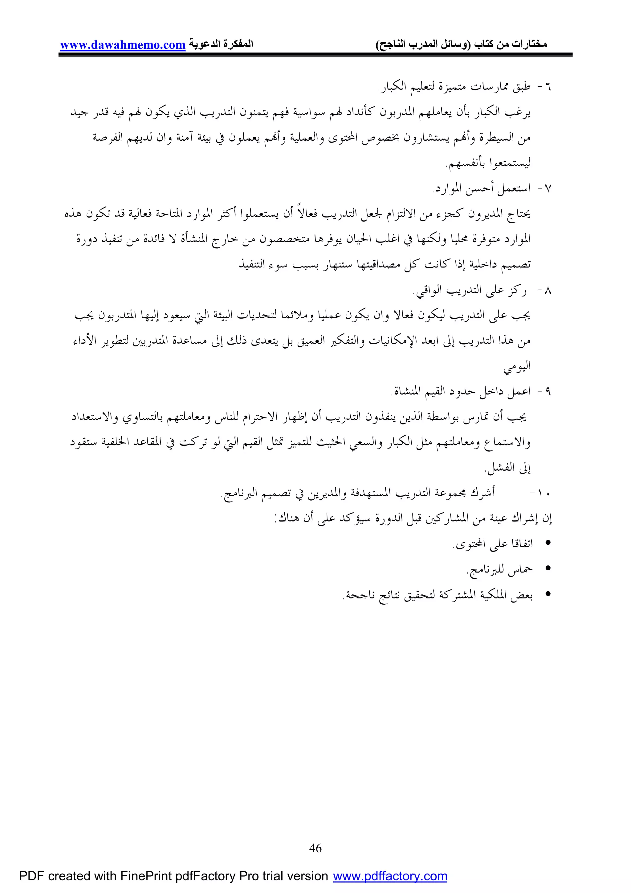 ‫اﻟﻤﻔﻜﺮة اﻟﺪﻋﻮﯾﺔ ‪www.dawahmemo.com‬‬                                ‫ﻣﺨﺘﺎرات ﻣﻦ ﻛﺘﺎب )وﺳﺎﺋﻞ اﻟﻤﺪرب اﻟﻨﺎﺟﺢ(‬


                                                                         ‫٦- ﻃﺒﻖ ﳑﺎﺭﺳﺎﺕ ﻣﺘﻤﻴﺰﺓ ﻟﺘﻌﻠﻴﻢ ﺍﻟﻜﺒﺎﺭ.‬
        ‫ﻳﺮﻏﺐ ﺍﻟﻜﺒﺎﺭ ﺑﺄﻥ ﻳﻌﺎﻣﻠﻬﻢ ﺍﳌﺪﺭﺑﻮﻥ ﻛﺄﻧﺪﺍﺩ ﳍﻢ ﺳﻮﺍﺳﻴﺔ ﻓﻬﻢ ﻳﺘﻤﻨﻮﻥ ﺍﻟﺘﺪﺭﻳﺐ ﺍﻟﺬﻱ ﻳﻜﻮﻥ ﳍﻢ ﻓﻴﻪ ﻗﺪﺭ ﺟﻴﺪ‬
             ‫ﻣﻦ ﺍﻟﺴﻴﻄﺮﺓ ﻭﺃ‪‬ﻢ ﻳﺴﺘﺸﺎﺭﻭﻥ ﲞﺼﻮﺹ ﺍﶈﺘﻮﻯ ﻭﺍﻟﻌﻤﻠﻴﺔ ﻭﺃ‪‬ﻢ ﻳﻌﻤﻠﻮﻥ ﰲ ﺑﻴﺌﺔ ﺁﻣﻨﺔ ﻭﺍﻥ ﻟﺪﻳﻬﻢ ﺍﻟﻔﺮﺻﺔ‬
                                                                                         ‫ﻟﻴﺴﺘﻤﺘﻌﻮﺍ ﺑﺄﻧﻔﺴﻬﻢ.‬
                                                                                      ‫٧- ﺍﺳﺘﻌﻤﻞ ﺃﺣﺴﻦ ﺍﳌﻮﺍﺭﺩ.‬
       ‫ﳛﺘﺎﺝ ﺍﳌﺪﻳﺮﻭﻥ ﻛﺠﺰﺀ ﻣﻦ ﺍﻻﻟﺘﺰﺍﻡ ﳉﻌﻞ ﺍﻟﺘﺪﺭﻳﺐ ﻓﻌﺎﻻﹰ ﺃﻥ ﻳﺴﺘﻌﻤﻠﻮﺍ ﺃﻛﺜﺮ ﺍﳌﻮﺍﺭﺩ ﺍﳌﺘﺎﺣﺔ ﻓﻌﺎﻟﻴﺔ ﻗﺪ ﺗﻜﻮﻥ ﻫﺬﻩ‬
          ‫ﺍﳌﻮﺍﺭﺩ ﻣﺘﻮﻓﺮﺓ ﳏﻠﻴﺎ ﻭﻟﻜﻨﻬﺎ ﰲ ﺍﻏﻠﺐ ﺍﳊﻴﺎﻥ ﻳﻮﻓﺮﻫﺎ ﻣﺘﺨﺼﺼﻮﻥ ﻣﻦ ﺧﺎﺭﺝ ﺍﳌﻨﺸﺄﺓ ﻻ ﻓﺎﺋﺪﺓ ﻣﻦ ﺗﻨﻔﻴﺬ ﺩﻭﺭﺓ‬
                                           ‫ﺗﺼﻤﻴﻢ ﺩﺍﺧﻠﻴﺔ ﺇﺫﺍ ﻛﺎﻧﺖ ﻛﻞ ﻣﺼﺪﺍﻗﻴﺘﻬﺎ ﺳﺘﻨﻬﺎﺭ ﺑﺴﺒﺐ ﺳﻮﺀ ﺍﻟﺘﻨﻔﻴﺬ.‬
                                                                                 ‫٨- ﺭﻛﺰ ﻋﻠﻰ ﺍﻟﺘﺪﺭﻳﺐ ﺍﻟﻮﺍﻗﻲ.‬
         ‫ﳚﺐ ﻋﻠﻰ ﺍﻟﺘﺪﺭﻳﺐ ﻟﻴﻜﻮﻥ ﻓﻌﺎﻻ ﻭﺍﻥ ﻳﻜﻮﻥ ﻋﻤﻠﻴﺎ ﻭﻣﻼﺋﻤﺎ ﻟﺘﺤﺪﻳﺎﺕ ﺍﻟﺒﻴﺌﺔ ﺍﻟﱵ ﺳﻴﻌﻮﺩ ﺇﻟﻴﻬﺎ ﺍﳌﺘﺪﺭﺑﻮﻥ ﳚﺐ‬
         ‫ﻣﻦ ﻫﺬﺍ ﺍﻟﺘﺪﺭﻳﺐ ﺇﱃ ﺍﺑﻌﺪ ﺍﻹﻣﻜﺎﻧﻴﺎﺕ ﻭﺍﻟﺘﻔﻜﲑ ﺍﻟﻌﻤﻴﻖ ﺑﻞ ﻳﺘﻌﺪﻯ ﺫﻟﻚ ﺇﱃ ﻣﺴﺎﻋﺪﺓ ﺍﳌﺘﺪﺭﺑﲔ ﻟﺘﻄﻮﻳﺮ ﺍﻷﺩﺍﺀ‬
                                                                                                     ‫ﺍﻟﻴﻮﻣﻲ‬
                                                                            ‫٩- ﺍﻋﻤﻞ ﺩﺍﺧﻞ ﺣﺪﻭﺩ ﺍﻟﻘﻴﻢ ﺍﳌﻨﺸﺎﺓ.‬
        ‫ﳚﺐ ﺃﻥ ﲤﺎﺭﺱ ﺑﻮﺍﺳﻄﺔ ﺍﻟﺬﻳﻦ ﻳﻨﻔﺬﻭﻥ ﺍﻟﺘﺪﺭﻳﺐ ﺃﻥ ﺇﻇﻬﺎﺭ ﺍﻻﺣﺘﺮﺍﻡ ﻟﻠﻨﺎﺱ ﻭﻣﻌﺎﻣﻠﺘﻬﻢ ﺑﺎﻟﺘﺴﺎﻭﻱ ﻭﺍﻻﺳﺘﻌﺪﺍﺩ‬
        ‫ﻭﺍﻻﺳﺘﻤﺎﻉ ﻭﻣﻌﺎﻣﻠﺘﻬﻢ ﻣﺜﻞ ﺍﻟﻜﺒﺎﺭ ﻭﺍﻟﺴﻌﻲ ﺍﳊﺜﻴﺚ ﻟﻠﺘﻤﻴﺰ ﲤﺜﻞ ﺍﻟﻘﻴﻢ ﺍﻟﱵ ﻟﻮ ﺗﺮﻛﺖ ﰲ ﺍﳌﻘﺎﻋﺪ ﺍﳋﻠﻔﻴﺔ ﺳﺘﻘﻮﺩ‬
                                                                                                ‫ﺇﱃ ﺍﻟﻔﺸﻞ.‬
                                        ‫ﺃﺷﺮﻙ ﳎﻤﻮﻋﺔ ﺍﻟﺘﺪﺭﻳﺐ ﺍﳌﺴﺘﻬﺪﻓﺔ ﻭﺍﳌﺪﻳﺮﻳﻦ ﰲ ﺗﺼﻤﻴﻢ ﺍﻟﱪﻧﺎﻣﺞ.‬             ‫٠١-‬
                                                     ‫ﺇﻥ ﺇﺷﺮﺍﻙ ﻋﻴﻨﺔ ﻣﻦ ﺍﳌﺸﺎﺭﻛﲔ ﻗﺒﻞ ﺍﻟﺪﻭﺭﺓ ﺳﻴﺆﻛﺪ ﻋﻠﻰ ﺃﻥ ﻫﻨﺎﻙ:‬
                                                                                        ‫• ﺍﺗﻔﺎﻗﺎ ﻋﻠﻰ ﺍﶈﺘﻮﻯ.‬
                                                                                          ‫• ﲪﺎﺱ ﻟﻠﱪﻧﺎﻣﺞ.‬
                                                                ‫• ﺑﻌﺾ ﺍﳌﻠﻜﻴﺔ ﺍﳌﺸﺘﺮﻛﺔ ﻟﺘﺤﻘﻴﻖ ﻧﺘﺎﺋﺞ ﻧﺎﺟﺤﺔ.‬




                                                          ‫64‬

‫‪PDF created with FinePrint pdfFactory Pro trial version www.pdffactory.com‬‬
 