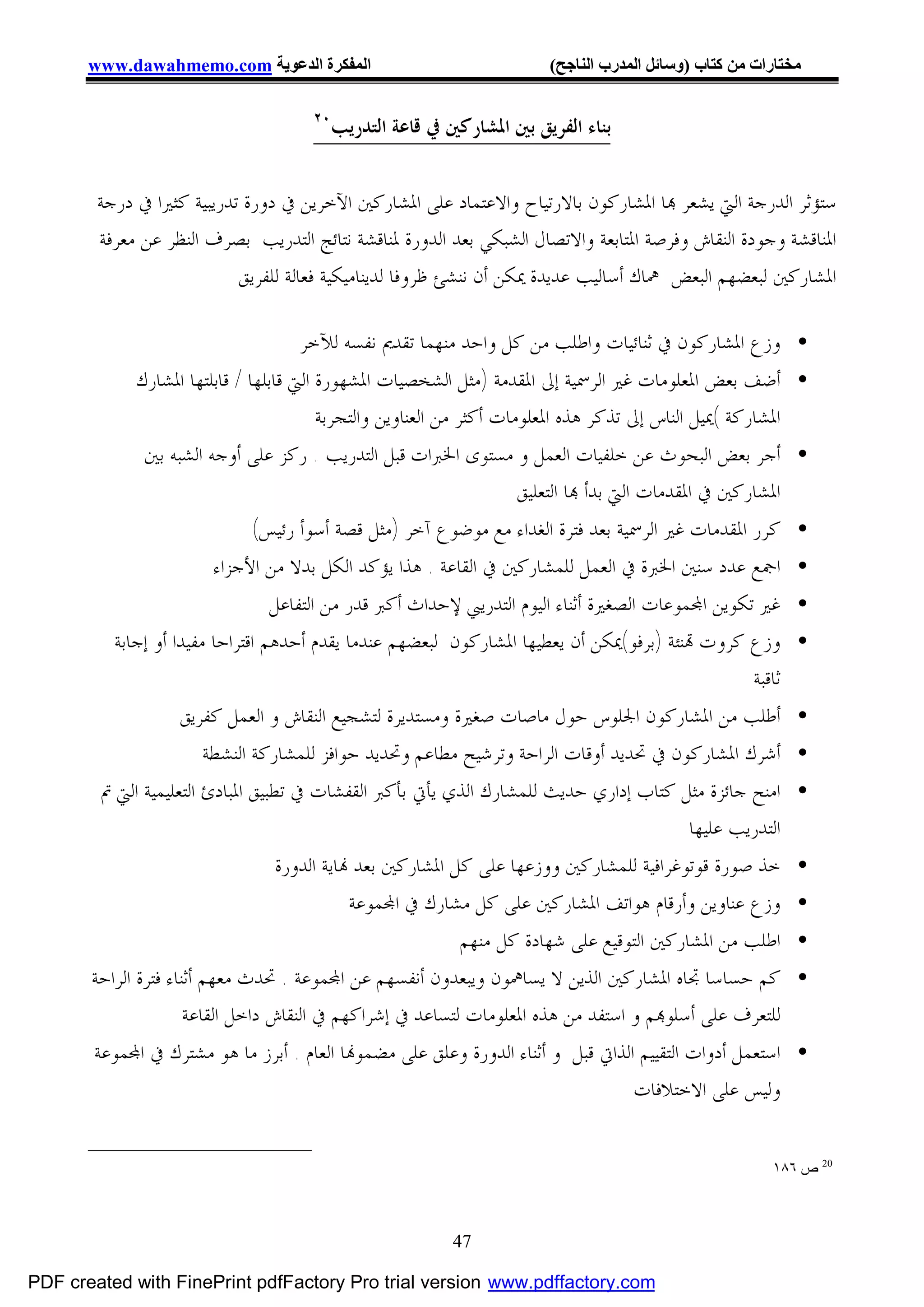 ‫اﻟﻤﻔﻜﺮة اﻟﺪﻋﻮﯾﺔ ‪www.dawahmemo.com‬‬                              ‫ﻣﺨﺘﺎرات ﻣﻦ ﻛﺘﺎب )وﺳﺎﺋﻞ اﻟﻤﺪرب اﻟﻨﺎﺟﺢ(‬

                                     ‫٠٢‬
                                          ‫ﺑﻨﺎﺀ ﺍﻟﻔﺮﻳﻖ ﺑﲔ ﺍﳌﺸﺎﺭﻛﲔ ﰲ ﻗﺎﻋﺔ ﺍﻟﺘﺪﺭﻳﺐ‬


        ‫ﺳﺘﺆﺛﺮ ﺍﻟﺪﺭﺟﺔ ﺍﻟﱵ ﻳﺸﻌﺮ ‪‬ﺎ ﺍﳌﺸﺎﺭﻛﻮﻥ ﺑﺎﻻﺭﺗﻴﺎﺡ ﻭﺍﻻﻋﺘﻤﺎﺩ ﻋﻠﻰ ﺍﳌﺸﺎﺭﻛﲔ ﺍﻵﺧﺮﻳﻦ ﰲ ﺩﻭﺭﺓ ﺗﺪﺭﻳﺒﻴﺔ ﻛﺜﲑﺍ ﰲ ﺩﺭﺟﺔ‬
        ‫ﺍﳌﻨﺎﻗﺸﺔ ﻭﺟﻮﺩﺓ ﺍﻟﻨﻘﺎﺵ ﻭﻓﺮﺻﺔ ﺍﳌﺘﺎﺑﻌﺔ ﻭﺍﻻﺗﺼﺎﻝ ﺍﻟﺸﺒﻜﻲ ﺑﻌﺪ ﺍﻟﺪﻭﺭﺓ ﳌﻨﺎﻗﺸﺔ ﻧﺘﺎﺋﺞ ﺍﻟﺘﺪﺭﻳﺐ ﺑﺼﺮﻑ ﺍﻟﻨﻈﺮ ﻋﻦ ﻣﻌﺮﻓﺔ‬
                           ‫ﺍﳌﺸﺎﺭﻛﲔ ﻟﺒﻌﻀﻬﻢ ﺍﻟﺒﻌﺾ ﳘﺎﻙ ﺃﺳﺎﻟﻴﺐ ﻋﺪﻳﺪﺓ ﳝﻜﻦ ﺃﻥ ﻧﻨﺸﺊ ﻇﺮﻭﻓﺎ ﻟﺪﻳﻨﺎﻣﻴﻜﻴﺔ ﻓﻌﺎﻟﺔ ﻟﻠﻔﺮﻳﻖ‬

                                   ‫• ﻭﺯﻉ ﺍﳌﺸﺎﺭﻛﻮﻥ ﰲ ﺛﻨﺎﺋﻴﺎﺕ ﻭﺍﻃﻠﺐ ﻣﻦ ﻛﻞ ﻭﺍﺣﺪ ﻣﻨﻬﻤﺎ ﺗﻘﺪﱘ ﻧﻔﺴﻪ ﻟﻶﺧﺮ‬
             ‫• ﺃﺿﻒ ﺑﻌﺾ ﺍﳌﻌﻠﻮﻣﺎﺕ ﻏﲑ ﺍﻟﺮﲰﻴﺔ ﺇﱃ ﺍﳌﻘﺪﻣﺔ )ﻣﺜﻞ ﺍﻟﺸﺨﺼﻴﺎﺕ ﺍﳌﺸﻬﻮﺭﺓ ﺍﻟﱵ ﻗﺎﺑﻠﻬﺎ / ﻗﺎﺑﻠﺘﻬﺎ ﺍﳌﺸﺎﺭﻙ‬
                                         ‫ﺍﳌﺸﺎﺭﻛﺔ (ﳝﻴﻞ ﺍﻟﻨﺎﺱ ﺇﱃ ﺗﺬﻛﺮ ﻫﺬﻩ ﺍﳌﻌﻠﻮﻣﺎﺕ ﺃﻛﺜﺮ ﻣﻦ ﺍﻟﻌﻨﺎﻭﻳﻦ ﻭﺍﻟﺘﺠﺮﺑﺔ‬
              ‫• ﺃﺟﺮ ﺑﻌﺾ ﺍﻟﺒﺤﻮﺙ ﻋﻦ ﺧﻠﻔﻴﺎﺕ ﺍﻟﻌﻤﻞ ﻭ ﻣﺴﺘﻮﻯ ﺍﳋﱪﺍﺕ ﻗﺒﻞ ﺍﻟﺘﺪﺭﻳﺐ . ﺭﻛﺰ ﻋﻠﻰ ﺃﻭﺟﻪ ﺍﻟﺸﺒﻪ ﺑﲔ‬
                                                              ‫ﺍﳌﺸﺎﺭﻛﲔ ﰲ ﺍﳌﻘﺪﻣﺎﺕ ﺍﻟﱵ ﺑﺪﺃ ‪‬ﺎ ﺍﻟﺘﻌﻠﻴﻖ‬
                            ‫• ﻛﺮﺭ ﺍﳌﻘﺪﻣﺎﺕ ﻏﲑ ﺍﻟﺮﲰﻴﺔ ﺑﻌﺪ ﻓﺘﺮﺓ ﺍﻟﻐﺪﺍﺀ ﻣﻊ ﻣﻮﺿﻮﻉ ﺁﺧﺮ )ﻣﺜﻞ ﻗﺼﺔ ﺃﺳﻮﺃ ﺭﺋﻴﺲ(‬
                       ‫• ﺍﲨﻊ ﻋﺪﺩ ﺳﻨﲔ ﺍﳋﱪﺓ ﰲ ﺍﻟﻌﻤﻞ ﻟﻠﻤﺸﺎﺭﻛﲔ ﰲ ﺍﻟﻘﺎﻋﺔ . ﻫﺬﺍ ﻳﺆﻛﺪ ﺍﻟﻜﻞ ﺑﺪﻻ ﻣﻦ ﺍﻷﺟﺰﺍﺀ‬
                                  ‫• ﻏﲑ ﺗﻜﻮﻳﻦ ﺍ‪‬ﻤﻮﻋﺎﺕ ﺍﻟﺼﻐﲑﺓ ﺃﺛﻨﺎﺀ ﺍﻟﻴﻮﻡ ﺍﻟﺘﺪﺭﻳﱯ ﻹﺣﺪﺍﺙ ﺃﻛﱪ ﻗﺪﺭ ﻣﻦ ﺍﻟﺘﻔﺎﻋﻞ‬
          ‫• ﻭﺯﻉ ﻛﺮﻭﺕ ‪‬ﻨﺌﺔ )ﺑﺮﻓﻮ(ﳝﻜﻦ ﺃﻥ ﻳﻌﻄﻴﻬﺎ ﺍﳌﺸﺎﺭﻛﻮﻥ ﻟﺒﻌﻀﻬﻢ ﻋﻨﺪﻣﺎ ﻳﻘﺪﻡ ﺃﺣﺪﻫﻢ ﺍﻗﺘﺮﺍﺣﺎ ﻣﻔﻴﺪﺍ ﺃﻭ ﺇﺟﺎﺑﺔ‬
                                                                                                   ‫ﺛﺎﻗﺒﺔ‬
                   ‫• ﺃﻃﻠﺐ ﻣﻦ ﺍﳌﺸﺎﺭﻛﻮﻥ ﺍﳉﻠﻮﺱ ﺣﻮﻝ ﻣﺎﺻﺎﺕ ﺻﻐﲑﺓ ﻭﻣﺴﺘﺪﻳﺮﺓ ﻟﺘﺸﺠﻴﻊ ﺍﻟﻨﻘﺎﺵ ﻭ ﺍﻟﻌﻤﻞ ﻛﻔﺮﻳﻖ‬
                      ‫• ﺃﺷﺮﻙ ﺍﳌﺸﺎﺭﻛﻮﻥ ﰲ ﲢﺪﻳﺪ ﺃﻭﻗﺎﺕ ﺍﻟﺮﺍﺣﺔ ﻭﺗﺮﺷﻴﺢ ﻣﻄﺎﻋﻢ ﻭﲢﺪﻳﺪ ﺣﻮﺍﻓﺰ ﻟﻠﻤﺸﺎﺭﻛﺔ ﺍﻟﻨﺸﻄﺔ‬
        ‫• ﺍﻣﻨﺢ ﺟﺎﺋﺰﺓ ﻣﺜﻞ ﻛﺘﺎﺏ ﺇﺩﺍﺭﻱ ﺣﺪﻳﺚ ﻟﻠﻤﺸﺎﺭﻙ ﺍﻟﺬﻱ ﻳﺄﰐ ﺑﺄﻛﱪ ﺍﻟﻘﻔﺸﺎﺕ ﰲ ﺗﻄﺒﻴﻖ ﺍﳌﺒﺎﺩﺉ ﺍﻟﺘﻌﻠﻴﻤﻴﺔ ﺍﻟﱵ ﰎ‬
                                                                                      ‫ﺍﻟﺘﺪﺭﻳﺐ ﻋﻠﻴﻬﺎ‬
                                ‫• ﺧﺬ ﺻﻮﺭﺓ ﻗﻮﺗﻮﻏﺮﺍﻓﻴﺔ ﻟﻠﻤﺸﺎﺭﻛﲔ ﻭﻭﺯﻋﻬﺎ ﻋﻠﻰ ﻛﻞ ﺍﳌﺸﺎﺭﻛﲔ ﺑﻌﺪ ‪‬ﺎﻳﺔ ﺍﻟﺪﻭﺭﺓ‬
                                           ‫• ﻭﺯﻉ ﻋﻨﺎﻭﻳﻦ ﻭﺃﺭﻗﺎﻡ ﻫﻮﺍﺗﻒ ﺍﳌﺸﺎﺭﻛﲔ ﻋﻠﻰ ﻛﻞ ﻣﺸﺎﺭﻙ ﰲ ﺍ‪‬ﻤﻮﻋﺔ‬
                                                           ‫• ﺍﻃﻠﺐ ﻣﻦ ﺍﳌﺸﺎﺭﻛﲔ ﺍﻟﺘﻮﻗﻴﻊ ﻋﻠﻰ ﺷﻬﺎﺩﺓ ﻛﻞ ﻣﻨﻬﻢ‬
       ‫• ﻛﻢ ﺣﺴﺎﺳﺎ ﲡﺎﻩ ﺍﳌﺸﺎﺭﻛﲔ ﺍﻟﺬﻳﻦ ﻻ ﻳﺴﺎﳘﻮﻥ ﻭﻳﺒﻌﺪﻭﻥ ﺃﻧﻔﺴﻬﻢ ﻋﻦ ﺍ‪‬ﻤﻮﻋﺔ . ﲢﺪﺙ ﻣﻌﻬﻢ ﺃﺛﻨﺎﺀ ﻓﺘﺮﺓ ﺍﻟﺮﺍﺣﺔ‬
                      ‫ﻟﻠﺘﻌﺮﻑ ﻋﻠﻰ ﺃﺳﻠﻮ‪‬ﻢ ﻭ ﺍﺳﺘﻔﺪ ﻣﻦ ﻫﺬﻩ ﺍﳌﻌﻠﻮﻣﺎﺕ ﻟﺘﺴﺎﻋﺪ ﰲ ﺇﺷﺮﺍﻛﻬﻢ ﰲ ﺍﻟﻨﻘﺎﺵ ﺩﺍﺧﻞ ﺍﻟﻘﺎﻋﺔ‬
       ‫• ﺍﺳﺘﻌﻤﻞ ﺃﺩﻭﺍﺕ ﺍﻟﺘﻘﻴﻴﻢ ﺍﻟﺬﺍﰐ ﻗﺒﻞ ﻭ ﺃﺛﻨﺎﺀ ﺍﻟﺪﻭﺭﺓ ﻭﻋﻠﻖ ﻋﻠﻰ ﻣﻀﻤﻮ‪‬ﺎ ﺍﻟﻌﺎﻡ . ﺃﺑﺮﺯ ﻣﺎ ﻫﻮ ﻣﺸﺘﺮﻙ ﰲ ﺍ‪‬ﻤﻮﻋﺔ‬
                                                                                 ‫ﻭﻟﻴﺲ ﻋﻠﻰ ﺍﻻﺧﺘﻼﻓﺎﺕ‬


                                                                                                      ‫02 ص ٦٨١‬



                                                          ‫74‬

‫‪PDF created with FinePrint pdfFactory Pro trial version www.pdffactory.com‬‬
 