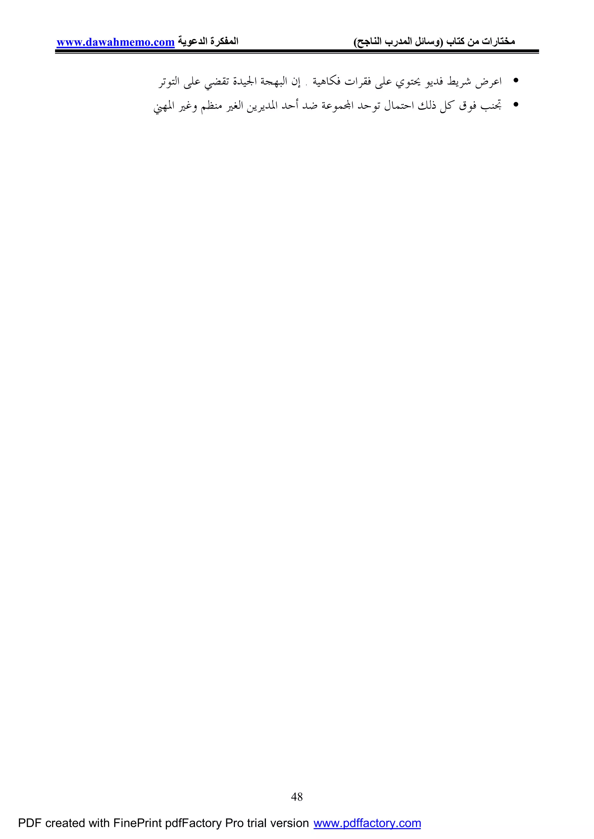 ‫اﻟﻤﻔﻜﺮة اﻟﺪﻋﻮﯾﺔ ‪www.dawahmemo.com‬‬                       ‫ﻣﺨﺘﺎرات ﻣﻦ ﻛﺘﺎب )وﺳﺎﺋﻞ اﻟﻤﺪرب اﻟﻨﺎﺟﺢ(‬


                         ‫• ﺍﻋﺮﺽ ﺷﺮﻳﻂ ﻓﺪﻳﻮ ﳛﺘﻮﻱ ﻋﻠﻰ ﻓﻘﺮﺍﺕ ﻓﻜﺎﻫﻴﺔ . ﺇﻥ ﺍﻟﺒﻬﺠﺔ ﺍﳉﻴﺪﺓ ﺗﻘﻀﻲ ﻋﻠﻰ ﺍﻟﺘﻮﺗﺮ‬
                        ‫• ﲡﻨﺐ ﻓﻮﻕ ﻛﻞ ﺫﻟﻚ ﺍﺣﺘﻤﺎﻝ ﺗﻮﺣﺪ ﺍ‪‬ﻤﻮﻋﺔ ﺿﺪ ﺃﺣﺪ ﺍﳌﺪﻳﺮﻳﻦ ﺍﻟﻐﲑ ﻣﻨﻈﻢ ﻭﻏﲑ ﺍﳌﻬﲏ‬




                                                   ‫84‬

‫‪PDF created with FinePrint pdfFactory Pro trial version www.pdffactory.com‬‬
 