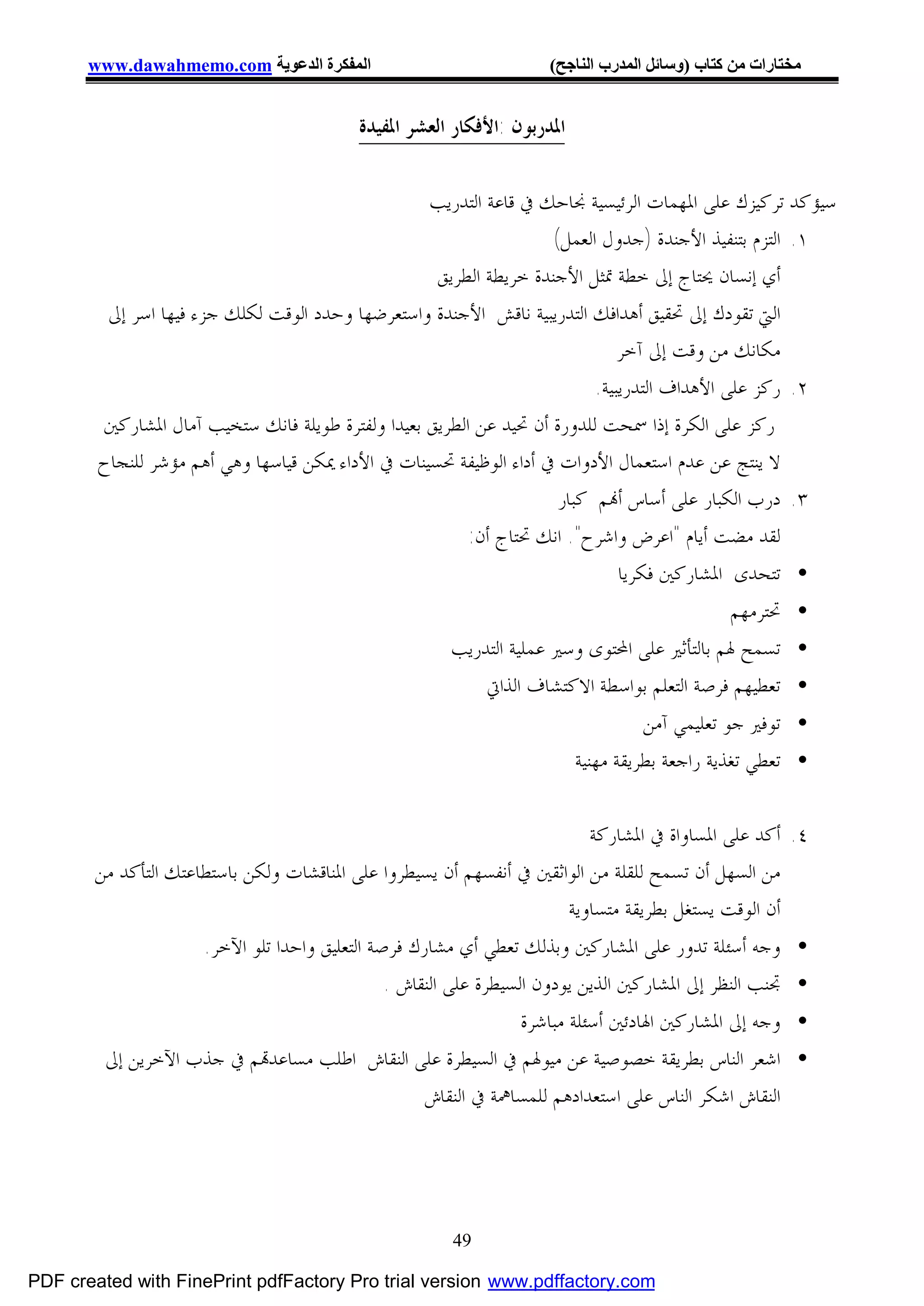 ‫اﻟﻤﻔﻜﺮة اﻟﺪﻋﻮﯾﺔ ‪www.dawahmemo.com‬‬                           ‫ﻣﺨﺘﺎرات ﻣﻦ ﻛﺘﺎب )وﺳﺎﺋﻞ اﻟﻤﺪرب اﻟﻨﺎﺟﺢ(‬


                                         ‫ﺍﳌﺪﺭﺑﻮﻥ :ﺍﻷﻓﻜﺎﺭ ﺍﻟﻌﺸﺮ ﺍﳌﻔﻴﺪﺓ‬


                                                   ‫ﺳﻴﺆﻛﺪ ﺗﺮﻛﻴﺰﻙ ﻋﻠﻰ ﺍﳌﻬﻤﺎﺕ ﺍﻟﺮﺋﻴﺴﻴﺔ ﳒﺎﺣﻚ ﰲ ﻗﺎﻋﺔ ﺍﻟﺘﺪﺭﻳﺐ‬
                                                                    ‫١. ﺍﻟﺘﺰﻡ ﺑﺘﻨﻔﻴﺬ ﺍﻷﺟﻨﺪﺓ )ﺟﺪﻭﻝ ﺍﻟﻌﻤﻞ(‬
                                                    ‫ﺃﻱ ﺇﻧﺴﺎﻥ ﳛﺘﺎﺝ ﺇﱃ ﺧﻄﺔ ﲤﺜﻞ ﺍﻷﺟﻨﺪﺓ ﺧﺮﻳﻄﺔ ﺍﻟﻄﺮﻳﻖ‬
         ‫ﺍﻟﱵ ﺗﻘﻮﺩﻙ ﺇﱃ ﲢﻘﻴﻖ ﺃﻫﺪﺍﻓﻚ ﺍﻟﺘﺪﺭﻳﺒﻴﺔ ﻧﺎﻗﺶ ﺍﻷﺟﻨﺪﺓ ﻭﺍﺳﺘﻌﺮﺿﻬﺎ ﻭﺣﺪﺩ ﺍﻟﻮﻗﺖ ﻟﻜﻠﻚ ﺟﺰﺀ ﻓﻴﻬﺎ ﺍﺳﺮ ﺇﱃ‬
                                                                              ‫ﻣﻜﺎﻧﻚ ﻣﻦ ﻭﻗﺖ ﺇﱃ ﺁﺧﺮ‬
                                                                          ‫٢. ﺭﻛﺰ ﻋﻠﻰ ﺍﻷﻫﺪﺍﻑ ﺍﻟﺘﺪﺭﻳﺒﻴﺔ.‬
        ‫ﺭﻛﺰ ﻋﻠﻰ ﺍﻟﻜﺮﺓ ﺇﺫﺍ ﲰﺤﺖ ﻟﻠﺪﻭﺭﺓ ﺃﻥ ﲢﻴﺪ ﻋﻦ ﺍﻟﻄﺮﻳﻖ ﺑﻌﻴﺪﺍ ﻭﻟﻔﺘﺮﺓ ﻃﻮﻳﻠﺔ ﻓﺎﻧﻚ ﺳﺘﺨﻴﺐ ﺁﻣﺎﻝ ﺍﳌﺸﺎﺭﻛﲔ‬
        ‫ﻻ ﻳﻨﺘﺞ ﻋﻦ ﻋﺪﻡ ﺍﺳﺘﻌﻤﺎﻝ ﺍﻷﺩﻭﺍﺕ ﰲ ﺃﺩﺍﺀ ﺍﻟﻮﻇﻴﻔﺔ ﲢﺴﻴﻨﺎﺕ ﰲ ﺍﻷﺩﺍﺀ ﳝﻜﻦ ﻗﻴﺎﺳﻬﺎ ﻭﻫﻲ ﺃﻫﻢ ﻣﺆﺷﺮ ﻟﻠﻨﺠﺎﺡ‬
                                                                     ‫٣. ﺩﺭﺏ ﺍﻟﻜﺒﺎﺭ ﻋﻠﻰ ﺃﺳﺎﺱ ﺃ‪‬ﻢ ﻛﺒﺎﺭ‬
                                                         ‫ﻟﻘﺪ ﻣﻀﺖ ﺃﻳﺎﻡ "ﺍﻋﺮﺽ ﻭﺍﺷﺮﺡ". ﺍﻧﻚ ﲢﺘﺎﺝ ﺃﻥ:‬
                                                                              ‫• ﺗﺘﺤﺪﻯ ﺍﳌﺸﺎﺭﻛﲔ ﻓﻜﺮﻳﺎ‬
                                                                                            ‫• ﲢﺘﺮﻣﻬﻢ‬
                                                      ‫• ﺗﺴﻤﺢ ﳍﻢ ﺑﺎﻟﺘﺄﺛﲑ ﻋﻠﻰ ﺍﶈﺘﻮﻯ ﻭﺳﲑ ﻋﻤﻠﻴﺔ ﺍﻟﺘﺪﺭﻳﺐ‬
                                                          ‫• ﺗﻌﻄﻴﻬﻢ ﻓﺮﺻﺔ ﺍﻟﺘﻌﻠﻢ ﺑﻮﺍﺳﻄﺔ ﺍﻻﻛﺘﺸﺎﻑ ﺍﻟﺬﺍﰐ‬
                                                                                  ‫• ﺗﻮﻓﲑ ﺟﻮ ﺗﻌﻠﻴﻤﻲ ﺁﻣﻦ‬
                                                                        ‫• ﺗﻌﻄﻲ ﺗﻐﺬﻳﺔ ﺭﺍﺟﻌﺔ ﺑﻄﺮﻳﻘﺔ ﻣﻬﻨﻴﺔ‬

                                                                         ‫٤. ﺃﻛﺪ ﻋﻠﻰ ﺍﳌﺴﺎﻭﺍﺓ ﰲ ﺍﳌﺸﺎﺭﻛﺔ‬
       ‫ﻣﻦ ﺍﻟﺴﻬﻞ ﺃﻥ ﺗﺴﻤﺢ ﻟﻠﻘﻠﺔ ﻣﻦ ﺍﻟﻮﺍﺛﻘﲔ ﰲ ﺃﻧﻔﺴﻬﻢ ﺃﻥ ﻳﺴﻴﻄﺮﻭﺍ ﻋﻠﻰ ﺍﳌﻨﺎﻗﺸﺎﺕ ﻭﻟﻜﻦ ﺑﺎﺳﺘﻄﺎﻋﺘﻚ ﺍﻟﺘﺄﻛﺪ ﻣﻦ‬
                                                                     ‫ﺃﻥ ﺍﻟﻮﻗﺖ ﻳﺴﺘﻐﻞ ﺑﻄﺮﻳﻘﺔ ﻣﺘﺴﺎﻭﻳﺔ‬
                     ‫• ﻭﺟﻪ ﺃﺳﺌﻠﺔ ﺗﺪﻭﺭ ﻋﻠﻰ ﺍﳌﺸﺎﺭﻛﲔ ﻭﺑﺬﻟﻚ ﺗﻌﻄﻲ ﺃﻱ ﻣﺸﺎﺭﻙ ﻓﺮﺻﺔ ﺍﻟﺘﻌﻠﻴﻖ ﻭﺍﺣﺪﺍ ﺗﻠﻮ ﺍﻵﺧﺮ.‬
                                               ‫• ﲡﻨﺐ ﺍﻟﻨﻈﺮ ﺇﱃ ﺍﳌﺸﺎﺭﻛﲔ ﺍﻟﺬﻳﻦ ﻳﻮﺩﻭﻥ ﺍﻟﺴﻴﻄﺮﺓ ﻋﻠﻰ ﺍﻟﻨﻘﺎﺵ .‬
                                                           ‫• ﻭﺟﻪ ﺇﱃ ﺍﳌﺸﺎﺭﻛﲔ ﺍﳍﺎﺩﺋﲔ ﺃﺳﺌﻠﺔ ﻣﺒﺎﺷﺮﺓ‬
         ‫• ﺍﺷﻌﺮ ﺍﻟﻨﺎﺱ ﺑﻄﺮﻳﻘﺔ ﺧﺼﻮﺻﻴﺔ ﻋﻦ ﻣﻴﻮﳍﻢ ﰲ ﺍﻟﺴﻴﻄﺮﺓ ﻋﻠﻰ ﺍﻟﻨﻘﺎﺵ ﺍﻃﻠﺐ ﻣﺴﺎﻋﺪ‪‬ﻢ ﰲ ﺟﺬﺏ ﺍﻵﺧﺮﻳﻦ ﺇﱃ‬
                                              ‫ﺍﻟﻨﻘﺎﺵ ﺍﺷﻜﺮ ﺍﻟﻨﺎﺱ ﻋﻠﻰ ﺍﺳﺘﻌﺪﺍﺩﻫﻢ ﻟﻠﻤﺴﺎﳘﺔ ﰲ ﺍﻟﻨﻘﺎﺵ‬




                                                      ‫94‬

‫‪PDF created with FinePrint pdfFactory Pro trial version www.pdffactory.com‬‬
 