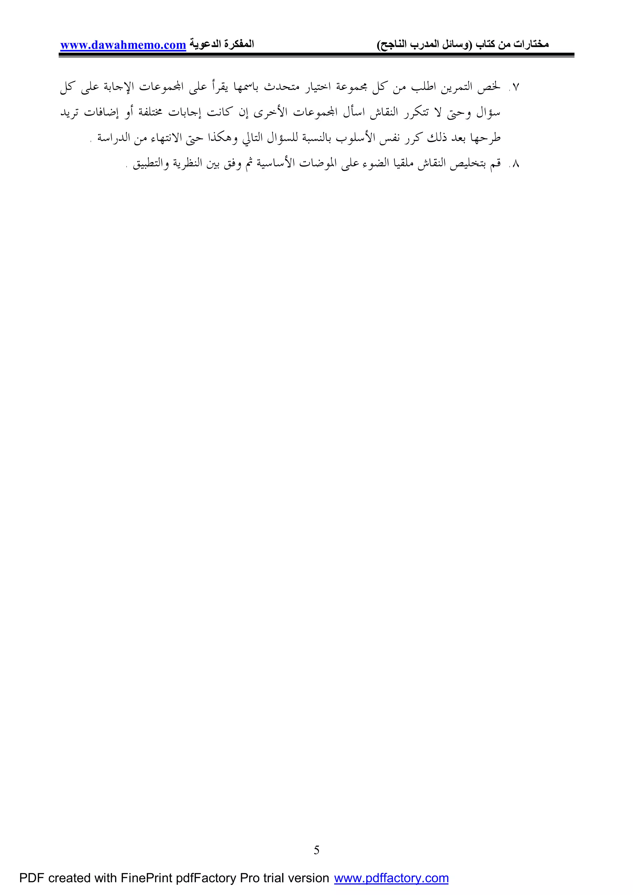 ‫اﻟﻤﻔﻜﺮة اﻟﺪﻋﻮﯾﺔ ‪www.dawahmemo.com‬‬                            ‫ﻣﺨﺘﺎرات ﻣﻦ ﻛﺘﺎب )وﺳﺎﺋﻞ اﻟﻤﺪرب اﻟﻨﺎﺟﺢ(‬


       ‫٧. ﳋﺺ ﺍﻟﺘﻤﺮﻳﻦ ﺍﻃﻠﺐ ﻣﻦ ﻛﻞ ﳎﻤﻮﻋﺔ ﺍﺧﺘﻴﺎﺭ ﻣﺘﺤﺪﺙ ﺑﺎﲰﻬﺎ ﻳﻘﺮﺃ ﻋﻠﻰ ﺍ‪‬ﻤﻮﻋﺎﺕ ﺍﻹﺟﺎﺑﺔ ﻋﻠﻰ ﻛﻞ‬
       ‫ﺳﺆﺍﻝ ﻭﺣﱴ ﻻ ﺗﺘﻜﺮﺭ ﺍﻟﻨﻘﺎﺵ ﺍﺳﺄﻝ ﺍ‪‬ﻤﻮﻋﺎﺕ ﺍﻷﺧﺮﻯ ﺇﻥ ﻛﺎﻧﺖ ﺇﺟﺎﺑﺎﺕ ﳐﺘﻠﻔﺔ ﺃﻭ ﺇﺿﺎﻓﺎﺕ ﺗﺮﻳﺪ‬
            ‫ﻃﺮﺣﻬﺎ ﺑﻌﺪ ﺫﻟﻚ ﻛﺮﺭ ﻧﻔﺲ ﺍﻷﺳﻠﻮﺏ ﺑﺎﻟﻨﺴﺒﺔ ﻟﻠﺴﺆﺍﻝ ﺍﻟﺘﺎﱄ ﻭﻫﻜﺬﺍ ﺣﱴ ﺍﻻﻧﺘﻬﺎﺀ ﻣﻦ ﺍﻟﺪﺭﺍﺳﺔ .‬
                   ‫٨. ﻗﻢ ﺑﺘﺨﻠﻴﺺ ﺍﻟﻨﻘﺎﺵ ﻣﻠﻘﻴﺎ ﺍﻟﻀﻮﺀ ﻋﻠﻰ ﺍﳌﻮﺿﺎﺕ ﺍﻷﺳﺎﺳﻴﺔ ﰒ ﻭﻓﻖ ﺑﲔ ﺍﻟﻨﻈﺮﻳﺔ ﻭﺍﻟﺘﻄﺒﻴﻖ .‬




                                                        ‫5‬

‫‪PDF created with FinePrint pdfFactory Pro trial version www.pdffactory.com‬‬
 