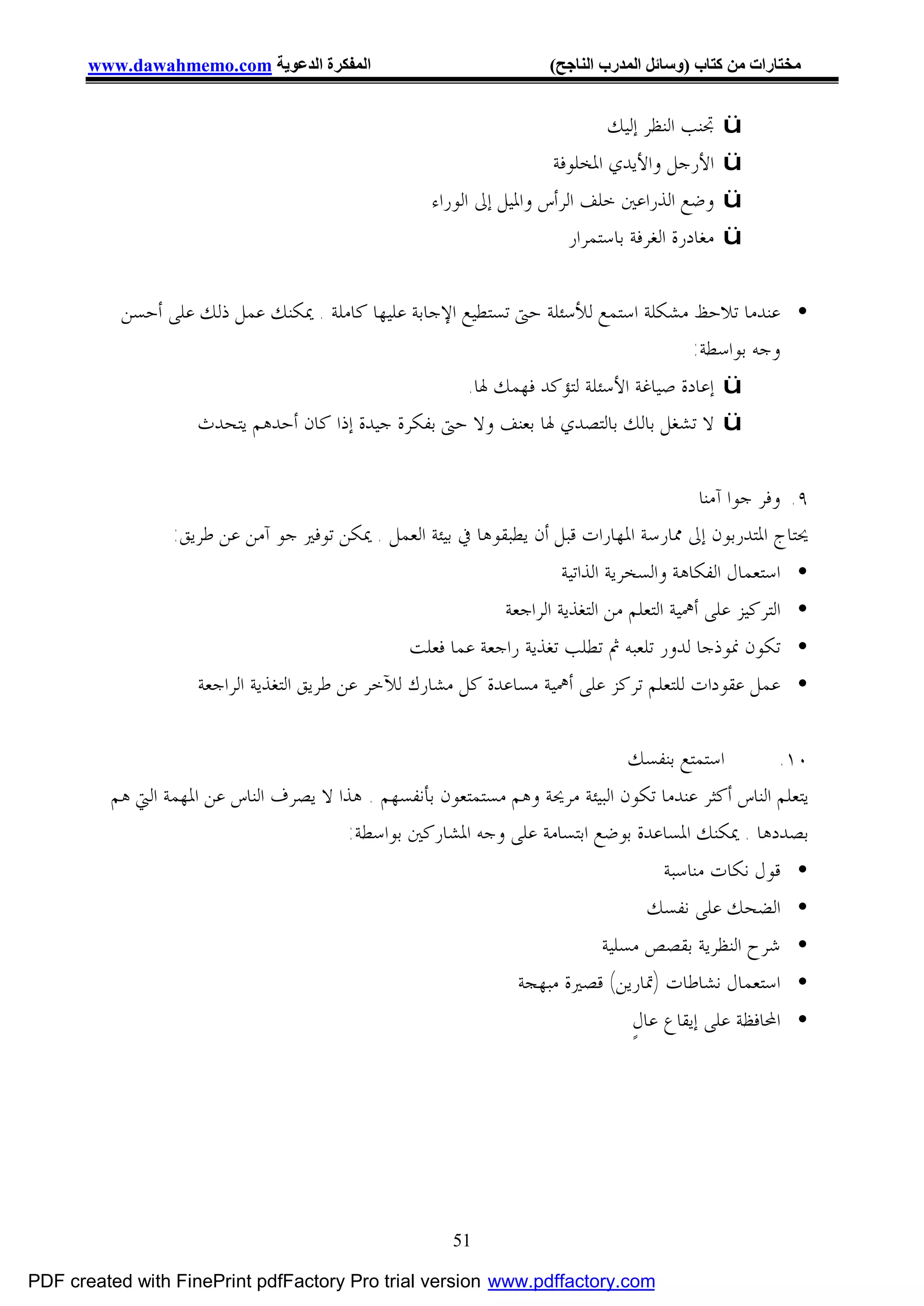 ‫اﻟﻤﻔﻜﺮة اﻟﺪﻋﻮﯾﺔ ‪www.dawahmemo.com‬‬                             ‫ﻣﺨﺘﺎرات ﻣﻦ ﻛﺘﺎب )وﺳﺎﺋﻞ اﻟﻤﺪرب اﻟﻨﺎﺟﺢ(‬


                                                                             ‫ﲡﻨﺐ ﺍﻟﻨﻈﺮ ﺇﻟﻴﻚ‬      ‫‪ü‬‬
                                                                     ‫ﺍﻷﺭﺟﻞ ﻭﺍﻷﻳﺪﻱ ﺍﳌﺨﻠﻮﻓﺔ‬        ‫‪ü‬‬
                                                    ‫ﻭﺿﻊ ﺍﻟﺬﺭﺍﻋﲔ ﺧﻠﻒ ﺍﻟﺮﺃﺱ ﻭﺍﳌﻴﻞ ﺇﱃ ﺍﻟﻮﺭﺍﺀ‬        ‫‪ü‬‬
                                                                        ‫ﻣﻐﺎﺩﺭﺓ ﺍﻟﻐﺮﻓﺔ ﺑﺎﺳﺘﻤﺮﺍﺭ‬   ‫‪ü‬‬


           ‫• ﻋﻨﺪﻣﺎ ﺗﻼﺣﻆ ﻣﺸﻜﻠﺔ ﺍﺳﺘﻤﻊ ﻟﻸﺳﺌﻠﺔ ﺣﱴ ﺗﺴﺘﻄﻴﻊ ﺍﻹﺟﺎﺑﺔ ﻋﻠﻴﻬﺎ ﻛﺎﻣﻠﺔ . ﳝﻜﻨﻚ ﻋﻤﻞ ﺫﻟﻚ ﻋﻠﻰ ﺃﺣﺴﻦ‬
                                                                                     ‫ﻭﺟﻪ ﺑﻮﺍﺳﻄﺔ:‬
                                                       ‫‪ ü‬ﺇﻋﺎﺩﺓ ﺻﻴﺎﻏﺔ ﺍﻷﺳﺌﻠﺔ ﻟﺘﺆﻛﺪ ﻓﻬﻤﻚ ﳍﺎ.‬
                    ‫‪ ü‬ﻻ ﺗﺸﻐﻞ ﺑﺎﻟﻚ ﺑﺎﻟﺘﺼﺪﻱ ﳍﺎ ﺑﻌﻨﻒ ﻭﻻ ﺣﱴ ﺑﻔﻜﺮﺓ ﺟﻴﺪﺓ ﺇﺫﺍ ﻛﺎﻥ ﺃﺣﺪﻫﻢ ﻳﺘﺤﺪﺙ‬

                                                                                       ‫٩. ﻭﻓﺮ ﺟﻮﺍ ﺁﻣﻨﺎ‬
                 ‫ﳛﺘﺎﺝ ﺍﳌﺘﺪﺭﺑﻮﻥ ﺇﱃ ﳑﺎﺭﺳﺔ ﺍﳌﻬﺎﺭﺍﺕ ﻗﺒﻞ ﺃﻥ ﻳﻄﺒﻘﻮﻫﺎ ﰲ ﺑﻴﺌﺔ ﺍﻟﻌﻤﻞ . ﳝﻜﻦ ﺗﻮﻓﲑ ﺟﻮ ﺁﻣﻦ ﻋﻦ ﻃﺮﻳﻖ:‬
                                                                       ‫• ﺍﺳﺘﻌﻤﺎﻝ ﺍﻟﻔﻜﺎﻫﺔ ﻭﺍﻟﺴﺨﺮﻳﺔ ﺍﻟﺬﺍﺗﻴﺔ‬
                                                              ‫• ﺍﻟﺘﺮﻛﻴﺰ ﻋﻠﻰ ﺃﳘﻴﺔ ﺍﻟﺘﻌﻠﻢ ﻣﻦ ﺍﻟﺘﻐﺬﻳﺔ ﺍﻟﺮﺍﺟﻌﺔ‬
                                                 ‫• ﺗﻜﻮﻥ ﳕﻮﺫﺟﺎ ﻟﺪﻭﺭ ﺗﻠﻌﺒﻪ ﰒ ﺗﻄﻠﺐ ﺗﻐﺬﻳﺔ ﺭﺍﺟﻌﺔ ﻋﻤﺎ ﻓﻌﻠﺖ‬
                    ‫• ﻋﻤﻞ ﻋﻘﻮﺩﺍﺕ ﻟﻠﺘﻌﻠﻢ ﺗﺮﻛﺰ ﻋﻠﻰ ﺃﳘﻴﺔ ﻣﺴﺎﻋﺪﺓ ﻛﻞ ﻣﺸﺎﺭﻙ ﻟﻶﺧﺮ ﻋﻦ ﻃﺮﻳﻖ ﺍﻟﺘﻐﺬﻳﺔ ﺍﻟﺮﺍﺟﻌﺔ‬

                                                                              ‫ﺍﺳﺘﻤﺘﻊ ﺑﻨﻔﺴﻚ‬         ‫٠١.‬
         ‫ﻳﺘﻌﻠﻢ ﺍﻟﻨﺎﺱ ﺃﻛﺜﺮ ﻋﻨﺪﻣﺎ ﺗﻜﻮﻥ ﺍﻟﺒﻴﺌﺔ ﻣﺮﳛﺔ ﻭﻫﻢ ﻣﺴﺘﻤﺘﻌﻮﻥ ﺑﺄﻧﻔﺴﻬﻢ . ﻫﺬﺍ ﻻ ﻳﺼﺮﻑ ﺍﻟﻨﺎﺱ ﻋﻦ ﺍﳌﻬﻤﺔ ﺍﻟﱵ ﻫﻢ‬
                                        ‫ﺑﺼﺪﺩﻫﺎ . ﳝﻜﻨﻚ ﺍﳌﺴﺎﻋﺪﺓ ﺑﻮﺿﻊ ﺍﺑﺘﺴﺎﻣﺔ ﻋﻠﻰ ﻭﺟﻪ ﺍﳌﺸﺎﺭﻛﲔ ﺑﻮﺍﺳﻄﺔ:‬
                                                                                     ‫• ﻗﻮﻝ ﻧﻜﺎﺕ ﻣﻨﺎﺳﺒﺔ‬
                                                                                    ‫• ﺍﻟﻀﺤﻚ ﻋﻠﻰ ﻧﻔﺴﻚ‬
                                                                          ‫• ﺷﺮﺡ ﺍﻟﻨﻈﺮﻳﺔ ﺑﻘﺼﺺ ﻣﺴﻠﻴﺔ‬
                                                                ‫• ﺍﺳﺘﻌﻤﺎﻝ ﻧﺸﺎﻃﺎﺕ )ﲤﺎﺭﻳﻦ( ﻗﺼﲑﺓ ﻣﺒﻬﺠﺔ‬
                                                                                 ‫• ﺍﶈﺎﻓﻈﺔ ﻋﻠﻰ ﺇﻳﻘﺎﻉ ﻋﺎﻝٍ‬




                                                       ‫15‬

‫‪PDF created with FinePrint pdfFactory Pro trial version www.pdffactory.com‬‬
 