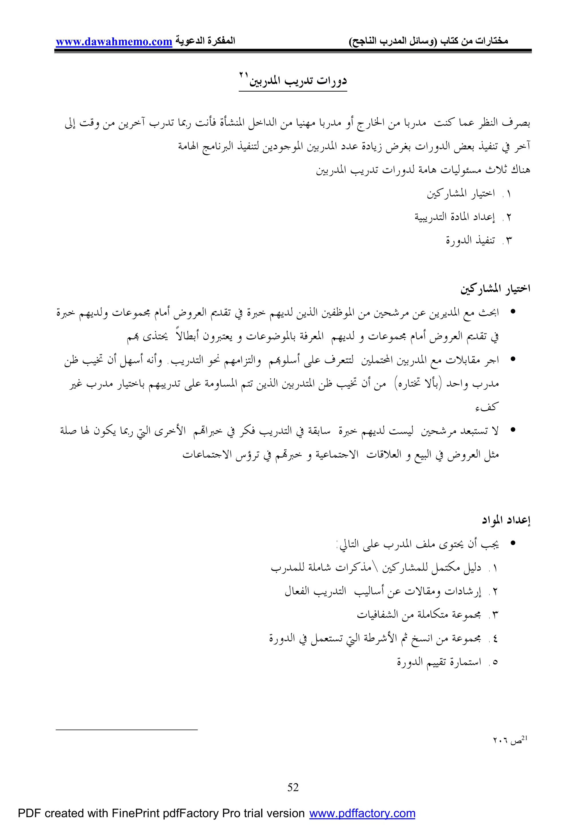 ‫اﻟﻤﻔﻜﺮة اﻟﺪﻋﻮﯾﺔ ‪www.dawahmemo.com‬‬                              ‫ﻣﺨﺘﺎرات ﻣﻦ ﻛﺘﺎب )وﺳﺎﺋﻞ اﻟﻤﺪرب اﻟﻨﺎﺟﺢ(‬

                                            ‫١٢‬
                                                 ‫ﺩﻭﺭﺍﺕ ﺗﺪﺭﻳﺐ ﺍﳌﺪﺭﺑﲔ‬

        ‫ﺑﺼﺮﻑ ﺍﻟﻨﻈﺮ ﻋﻤﺎ ﻛﻨﺖ ﻣﺪﺭﺑﺎ ﻣﻦ ﺍﳋﺎﺭﺝ ﺃﻭ ﻣﺪﺭﺑﺎ ﻣﻬﻨﻴﺎ ﻣﻦ ﺍﻟﺪﺍﺧﻞ ﺍﳌﻨﺸﺄﺓ ﻓﺄﻧﺖ ﺭﲟﺎ ﺗﺪﺭﺏ ﺁﺧﺮﻳﻦ ﻣﻦ ﻭﻗﺖ ﺇﱃ‬
                             ‫ﺁﺧﺮ ﰲ ﺗﻨﻔﻴﺬ ﺑﻌﺾ ﺍﻟﺪﻭﺭﺍﺕ ﺑﻐﺮﺽ ﺯﻳﺎﺩﺓ ﻋﺪﺩ ﺍﳌﺪﺭﺑﲔ ﺍﳌﻮﺟﻮﺩﻳﻦ ﻟﺘﻨﻔﻴﺬ ﺍﻟﱪﻧﺎﻣﺞ ﺍﳍﺎﻣﺔ‬
                                                            ‫ﻫﻨﺎﻙ ﺛﻼﺙ ﻣﺴﺌﻮﻟﻴﺎﺕ ﻫﺎﻣﺔ ﻟﺪﻭﺭﺍﺕ ﺗﺪﺭﻳﺐ ﺍﳌﺪﺭﺑﲔ‬
                                                                                      ‫١. ﺍﺧﺘﻴﺎﺭ ﺍﳌﺸﺎﺭﻛﲔ‬
                                                                                  ‫٢. ﺇﻋﺪﺍﺩ ﺍﳌﺎﺩﺓ ﺍﻟﺘﺪﺭﻳﺒﻴﺔ‬
                                                                                           ‫٣. ﺗﻨﻔﻴﺬ ﺍﻟﺪﻭﺭﺓ‬


                                                                                      ‫ﺍﺧﺘﻴﺎﺭ ﺍﳌﺸﺎﺭﻛﲔ‬
       ‫• ﺍﲝﺚ ﻣﻊ ﺍﳌﺪﻳﺮﻳﻦ ﻋﻦ ﻣﺮﺷﺤﲔ ﻣﻦ ﺍﳌﻮﻇﻔﲔ ﺍﻟﺬﻳﻦ ﻟﺪﻳﻬﻢ ﺧﱪﺓ ﰲ ﺗﻘﺪﱘ ﺍﻟﻌﺮﻭﺽ ﺃﻣﺎﻡ ﳎﻤﻮﻋﺎﺕ ﻭﻟﺪﻳﻬﻢ ﺧﱪﺓ‬
                    ‫ﰲ ﺗﻘﺪﱘ ﺍﻟﻌﺮﻭﺽ ﺃﻣﺎﻡ ﳎﻤﻮﻋﺎﺕ ﻭ ﻟﺪﻳﻬﻢ ﺍﳌﻌﺮﻓﺔ ﺑﺎﳌﻮﺿﻮﻋﺎﺕ ﻭ ﻳﻌﺘﱪﻭﻥ ﺃﺑﻄﺎﻻﹰ ﳛﺘﺬﻯ ‪‬ﻢ‬
        ‫• ﺍﺟﺮ ﻣﻘﺎﺑﻼﺕ ﻣﻊ ﺍﳌﺪﺭﺑﲔ ﺍﶈﺘﻤﻠﲔ ﻟﺘﺘﻌﺮﻑ ﻋﻠﻰ ﺃﺳﻠﻮ‪‬ﻢ ﻭﺍﻟﺘﺰﺍﻣﻬﻢ ﳓﻮ ﺍﻟﺘﺪﺭﻳﺐ. ﻭﺃﻧﻪ ﺃﺳﻬﻞ ﺃﻥ ﲣﻴﺐ ﻇﻦ‬
         ‫ﻣﺪﺭﺏ ﻭﺍﺣﺪ )ﺑﺄﻻ ﲣﺘﺎﺭﻩ( ﻣﻦ ﺃﻥ ﲣﻴﺐ ﻇﻦ ﺍﳌﺘﺪﺭﺑﲔ ﺍﻟﺬﻳﻦ ﺗﺘﻢ ﺍﳌﺴﺎﻭﻣﺔ ﻋﻠﻰ ﺗﺪﺭﻳﺒﻬﻢ ﺑﺎﺧﺘﻴﺎﺭ ﻣﺪﺭﺏ ﻏﲑ‬
                                                                                             ‫ﻛﻒﺀ‬
       ‫• ﻻ ﺗﺴﺘﺒﻌﺪ ﻣﺮﺷﺤﲔ ﻟﻴﺴﺖ ﻟﺪﻳﻬﻢ ﺧﱪﺓ ﺳﺎﺑﻘﺔ ﰲ ﺍﻟﺘﺪﺭﻳﺐ ﻓﻜﺮ ﰲ ﺧﱪﺍ‪‬ﻢ ﺍﻷﺧﺮﻯ ﺍﻟﱵ ﺭﲟﺎ ﻳﻜﻮﻥ ﳍﺎ ﺻﻠﺔ‬
                                ‫ﻣﺜﻞ ﺍﻟﻌﺮﻭﺽ ﰲ ﺍﻟﺒﻴﻊ ﻭ ﺍﻟﻌﻼﻗﺎﺕ ﺍﻻﺟﺘﻤﺎﻋﻴﺔ ﻭ ﺧﱪ‪‬ﻢ ﰲ ﺗﺮﺅﺱ ﺍﻻﺟﺘﻤﺎﻋﺎﺕ‬



                                                                                                  ‫ﺇﻋﺪﺍﺩ ﺍﳌﻮﺍﺩ‬
                                                                 ‫• ﳚﺐ ﺃﻥ ﳛﺘﻮﻯ ﻣﻠﻒ ﺍﳌﺪﺭﺏ ﻋﻠﻰ ﺍﻟﺘﺎﱄ:‬
                                                    ‫١. ﺩﻟﻴﻞ ﻣﻜﺘﻤﻞ ﻟﻠﻤﺸﺎﺭﻛﲔ ﻣﺬﻛﺮﺍﺕ ﺷﺎﻣﻠﺔ ﻟﻠﻤﺪﺭﺏ‬
                                                       ‫٢. ﺇﺭﺷﺎﺩﺍﺕ ﻭﻣﻘﺎﻻﺕ ﻋﻦ ﺃﺳﺎﻟﻴﺐ ﺍﻟﺘﺪﺭﻳﺐ ﺍﻟﻔﻌﺎﻝ‬
                                                                      ‫٣. ﳎﻤﻮﻋﺔ ﻣﺘﻜﺎﻣﻠﺔ ﻣﻦ ﺍﻟﺸﻔﺎﻓﻴﺎﺕ‬
                                                    ‫٤. ﳎﻤﻮﻋﺔ ﻣﻦ ﺍﻧﺴﺦ ﰒ ﺍﻷﺷﺮﻃﺔ ﺍﻟﱵ ﺗﺴﺘﻌﻤﻞ ﰲ ﺍﻟﺪﻭﺭﺓ‬
                                                                              ‫٥. ﺍﺳﺘﻤﺎﺭﺓ ﺗﻘﻴﻴﻢ ﺍﻟﺪﻭﺭﺓ‬



                                                                                                       ‫12ص ٦٠٢‬



                                                       ‫25‬

‫‪PDF created with FinePrint pdfFactory Pro trial version www.pdffactory.com‬‬
 