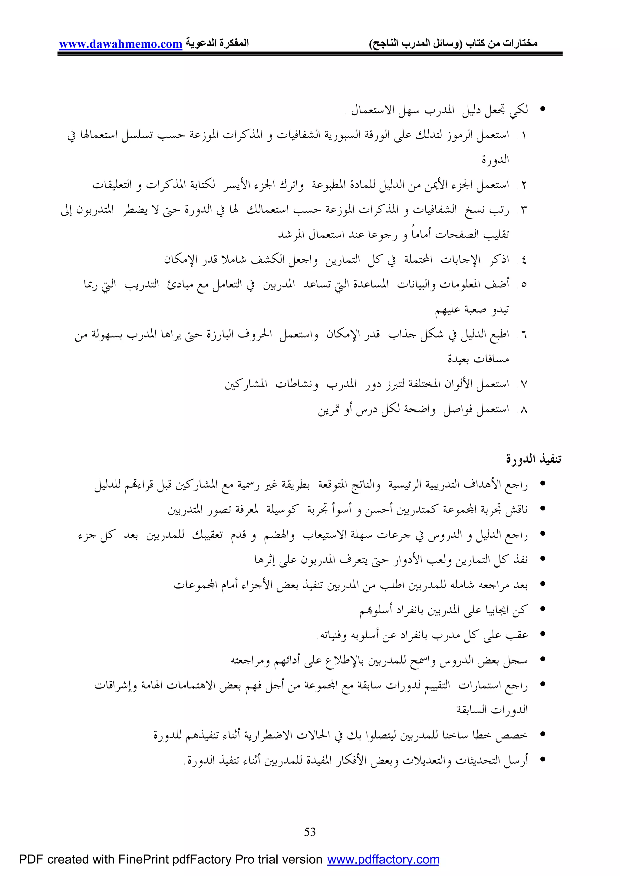 ‫اﻟﻤﻔﻜﺮة اﻟﺪﻋﻮﯾﺔ ‪www.dawahmemo.com‬‬                              ‫ﻣﺨﺘﺎرات ﻣﻦ ﻛﺘﺎب )وﺳﺎﺋﻞ اﻟﻤﺪرب اﻟﻨﺎﺟﺢ(‬




                                                                ‫• ﻟﻜﻲ ﲡﻌﻞ ﺩﻟﻴﻞ ﺍﳌﺪﺭﺏ ﺳﻬﻞ ﺍﻻﺳﺘﻌﻤﺎﻝ .‬
        ‫١. ﺍﺳﺘﻌﻤﻞ ﺍﻟﺮﻣﻮﺯ ﻟﺘﺪﻟﻚ ﻋﻠﻰ ﺍﻟﻮﺭﻗﺔ ﺍﻟﺴﺒﻮﺭﻳﺔ ﺍﻟﺸﻔﺎﻓﻴﺎﺕ ﻭ ﺍﳌﺬﻛﺮﺍﺕ ﺍﳌﻮﺯﻋﺔ ﺣﺴﺐ ﺗﺴﻠﺴﻞ ﺍﺳﺘﻌﻤﺎﳍﺎ ﰲ‬
                                                                                             ‫ﺍﻟﺪﻭﺭﺓ‬
             ‫٢. ﺍﺳﺘﻌﻤﻞ ﺍﳉﺰﺀ ﺍﻷﳝﻦ ﻣﻦ ﺍﻟﺪﻟﻴﻞ ﻟﻠﻤﺎﺩﺓ ﺍﳌﻄﺒﻮﻋﺔ ﻭﺍﺗﺮﻙ ﺍﳉﺰﺀ ﺍﻷﻳﺴﺮ ﻟﻜﺘﺎﺑﺔ ﺍﳌﺬﻛﺮﺍﺕ ﻭ ﺍﻟﺘﻌﻠﻴﻘﺎﺕ‬
       ‫٣. ﺭﺗﺐ ﻧﺴﺦ ﺍﻟﺸﻔﺎﻓﻴﺎﺕ ﻭ ﺍﳌﺬﻛﺮﺍﺕ ﺍﳌﻮﺯﻋﺔ ﺣﺴﺐ ﺍﺳﺘﻌﻤﺎﻟﻚ ﳍﺎ ﰲ ﺍﻟﺪﻭﺭﺓ ﺣﱴ ﻻ ﻳﻀﻄﺮ ﺍﳌﺘﺪﺭﺑﻮﻥ ﺇﱃ‬
                                                   ‫ﺗﻘﻠﻴﺐ ﺍﻟﺼﻔﺤﺎﺕ ﺃﻣﺎﻣﺎﹰ ﻭ ﺭﺟﻮﻋﺎ ﻋﻨﺪ ﺍﺳﺘﻌﻤﺎﻝ ﺍﳌﺮﺷﺪ‬
                            ‫٤. ﺍﺫﻛﺮ ﺍﻹﺟﺎﺑﺎﺕ ﺍﶈﺘﻤﻠﺔ ﰲ ﻛﻞ ﺍﻟﺘﻤﺎﺭﻳﻦ ﻭﺍﺟﻌﻞ ﺍﻟﻜﺸﻒ ﺷﺎﻣﻼ ﻗﺪﺭ ﺍﻹﻣﻜﺎﻥ‬
           ‫٥. ﺃﺿﻒ ﺍﳌﻌﻠﻮﻣﺎﺕ ﻭﺍﻟﺒﻴﺎﻧﺎﺕ ﺍﳌﺴﺎﻋﺪﺓ ﺍﻟﱵ ﺗﺴﺎﻋﺪ ﺍﳌﺪﺭﺑﲔ ﰲ ﺍﻟﺘﻌﺎﻣﻞ ﻣﻊ ﻣﺒﺎﺩﺉ ﺍﻟﺘﺪﺭﻳﺐ ﺍﻟﱵ ﺭﲟﺎ‬
                                                                                    ‫ﺗﺒﺪﻭ ﺻﻌﺒﺔ ﻋﻠﻴﻬﻢ‬
          ‫٦. ﺍﻃﺒﻊ ﺍﻟﺪﻟﻴﻞ ﰲ ﺷﻜﻞ ﺟﺬﺍﺏ ﻗﺪﺭ ﺍﻹﻣﻜﺎﻥ ﻭﺍﺳﺘﻌﻤﻞ ﺍﳊﺮﻭﻑ ﺍﻟﺒﺎﺭﺯﺓ ﺣﱴ ﻳﺮﺍﻫﺎ ﺍﳌﺪﺭﺏ ﺑﺴﻬﻮﻟﺔ ﻣﻦ‬
                                                                                      ‫ﻣﺴﺎﻓﺎﺕ ﺑﻌﻴﺪﺓ‬
                                        ‫٧. ﺍﺳﺘﻌﻤﻞ ﺍﻷﻟﻮﺍﻥ ﺍﳌﺨﺘﻠﻔﺔ ﻟﺘﱪﺯ ﺩﻭﺭ ﺍﳌﺪﺭﺏ ﻭﻧﺸﺎﻃﺎﺕ ﺍﳌﺸﺎﺭﻛﲔ‬
                                                           ‫٨. ﺍﺳﺘﻌﻤﻞ ﻓﻮﺍﺻﻞ ﻭﺍﺿﺤﺔ ﻟﻜﻞ ﺩﺭﺱ ﺃﻭ ﲤﺮﻳﻦ‬


                                                                                                   ‫ﺗﻨﻔﻴﺬ ﺍﻟﺪﻭﺭﺓ‬
             ‫• ﺭﺍﺟﻊ ﺍﻷﻫﺪﺍﻑ ﺍﻟﺘﺪﺭﻳﺒﻴﺔ ﺍﻟﺮﺋﻴﺴﻴﺔ ﻭﺍﻟﻨﺎﺗﺞ ﺍﳌﺘﻮﻗﻌﺔ ﺑﻄﺮﻳﻘﺔ ﻏﲑ ﺭﲰﻴﺔ ﻣﻊ ﺍﳌﺸﺎﺭﻛﲔ ﻗﺒﻞ ﻗﺮﺍﺀ‪‬ﻢ ﻟﻠﺪﻟﻴﻞ‬
                             ‫• ﻧﺎﻗﺶ ﲡﺮﺑﺔ ﺍ‪‬ﻤﻮﻋﺔ ﻛﻤﺘﺪﺭﺑﲔ ﺃﺣﺴﻦ ﻭ ﺃﺳﻮﺃ ﲡﺮﺑﺔ ﻛﻮﺳﻴﻠﺔ ﳌﻌﺮﻓﺔ ﺗﺼﻮﺭ ﺍﳌﺘﺪﺭﺑﲔ‬
          ‫• ﺭﺍﺟﻊ ﺍﻟﺪﻟﻴﻞ ﻭ ﺍﻟﺪﺭﻭﺱ ﰲ ﺟﺮﻋﺎﺕ ﺳﻬﻠﺔ ﺍﻻﺳﺘﻴﻌﺎﺏ ﻭﺍﳍﻀﻢ ﻭ ﻗﺪﻡ ﺗﻌﻘﻴﺒﻚ ﻟﻠﻤﺪﺭﺑﲔ ﺑﻌﺪ ﻛﻞ ﺟﺰﺀ‬
                                         ‫• ﻧﻔﺬ ﻛﻞ ﺍﻟﺘﻤﺎﺭﻳﻦ ﻭﻟﻌﺐ ﺍﻷﺩﻭﺍﺭ ﺣﱴ ﻳﺘﻌﺮﻑ ﺍﳌﺪﺭﺑﻮﻥ ﻋﻠﻰ ﺇﺛﺮﻫﺎ‬
                             ‫• ﺑﻌﺪ ﻣﺮﺍﺟﻌﻪ ﺷﺎﻣﻠﻪ ﻟﻠﻤﺪﺭﺑﲔ ﺍﻃﻠﺐ ﻣﻦ ﺍﳌﺪﺭﺑﲔ ﺗﻨﻔﻴﺬ ﺑﻌﺾ ﺍﻷﺟﺰﺍﺀ ﺃﻣﺎﻡ ﺍ‪‬ﻤﻮﻋﺎﺕ‬
                                                                   ‫• ﻛﻦ ﺍﳚﺎﺑﻴﺎ ﻋﻠﻰ ﺍﳌﺪﺭﺑﲔ ﺑﺎﻧﻔﺮﺍﺩ ﺃﺳﻠﻮ‪‬ﻢ‬
                                                        ‫• ﻋﻘﺐ ﻋﻠﻰ ﻛﻞ ﻣﺪﺭﺏ ﺑﺎﻧﻔﺮﺍﺩ ﻋﻦ ﺃﺳﻠﻮﺑﻪ ﻭﻓﻨﻴﺎﺗﻪ.‬
                                       ‫• ﺳﺠﻞ ﺑﻌﺾ ﺍﻟﺪﺭﻭﺱ ﻭﺍﲰﺢ ﻟﻠﻤﺪﺭﺑﲔ ﺑﺎﻹﻃﻼﻉ ﻋﻠﻰ ﺃﺩﺍﺋﻬﻢ ﻭﻣﺮﺍﺟﻌﺘﻪ‬
             ‫• ﺭﺍﺟﻊ ﺍﺳﺘﻤﺎﺭﺍﺕ ﺍﻟﺘﻘﻴﻴﻢ ﻟﺪﻭﺭﺍﺕ ﺳﺎﺑﻘﺔ ﻣﻊ ﺍ‪‬ﻤﻮﻋﺔ ﻣﻦ ﺃﺟﻞ ﻓﻬﻢ ﺑﻌﺾ ﺍﻻﻫﺘﻤﺎﻣﺎﺕ ﺍﳍﺎﻣﺔ ﻭﺇﺷﺮﺍﻗﺎﺕ‬
                                                                                    ‫ﺍﻟﺪﻭﺭﺍﺕ ﺍﻟﺴﺎﺑﻘﺔ‬
                        ‫• ﺧﺼﺺ ﺧﻄﺎ ﺳﺎﺧﻨﺎ ﻟﻠﻤﺪﺭﺑﲔ ﻟﻴﺘﺼﻠﻮﺍ ﺑﻚ ﰲ ﺍﳊﺎﻻﺕ ﺍﻻﺿﻄﺮﺍﺭﻳﺔ ﺃﺛﻨﺎﺀ ﺗﻨﻔﻴﺬﻫﻢ ﻟﻠﺪﻭﺭﺓ.‬
                               ‫• ﺃﺭﺳﻞ ﺍﻟﺘﺤﺪﻳﺜﺎﺕ ﻭﺍﻟﺘﻌﺪﻳﻼﺕ ﻭﺑﻌﺾ ﺍﻷﻓﻜﺎﺭ ﺍﳌﻔﻴﺪﺓ ﻟﻠﻤﺪﺭﺑﲔ ﺃﺛﻨﺎﺀ ﺗﻨﻔﻴﺬ ﺍﻟﺪﻭﺭﺓ.‬



                                                        ‫35‬

‫‪PDF created with FinePrint pdfFactory Pro trial version www.pdffactory.com‬‬
 