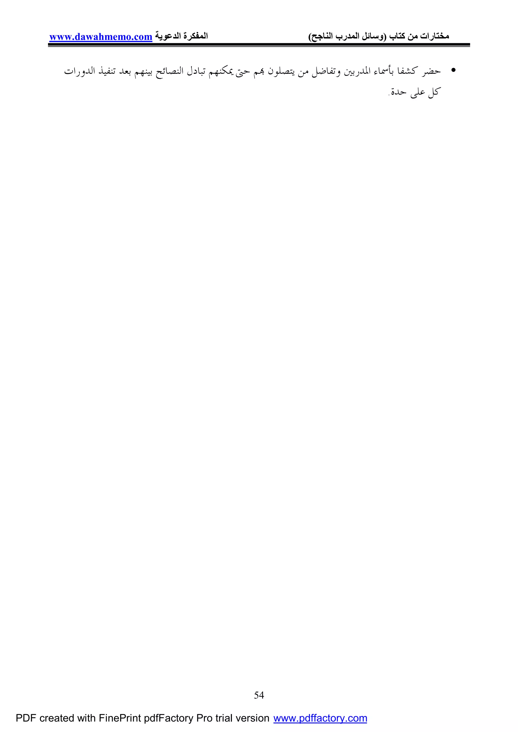 ‫اﻟﻤﻔﻜﺮة اﻟﺪﻋﻮﯾﺔ ‪www.dawahmemo.com‬‬                         ‫ﻣﺨﺘﺎرات ﻣﻦ ﻛﺘﺎب )وﺳﺎﺋﻞ اﻟﻤﺪرب اﻟﻨﺎﺟﺢ(‬


          ‫• ﺣﻀﺮ ﻛﺸﻔﺎ ﺑﺄﲰﺎﺀ ﺍﳌﺪﺭﺑﲔ ﻭﺗﻔﺎﺿﻞ ﻣﻦ ﻳﺘﺼﻠﻮﻥ ‪‬ﻢ ﺣﱴ ﳝﻜﻨﻬﻢ ﺗﺒﺎﺩﻝ ﺍﻟﻨﺼﺎﺋﺢ ﺑﻴﻨﻬﻢ ﺑﻌﺪ ﺗﻨﻔﻴﺬ ﺍﻟﺪﻭﺭﺍﺕ‬
                                                                                       ‫ﻛﻞ ﻋﻠﻰ ﺣﺪﺓ.‬




                                                     ‫45‬

‫‪PDF created with FinePrint pdfFactory Pro trial version www.pdffactory.com‬‬
 