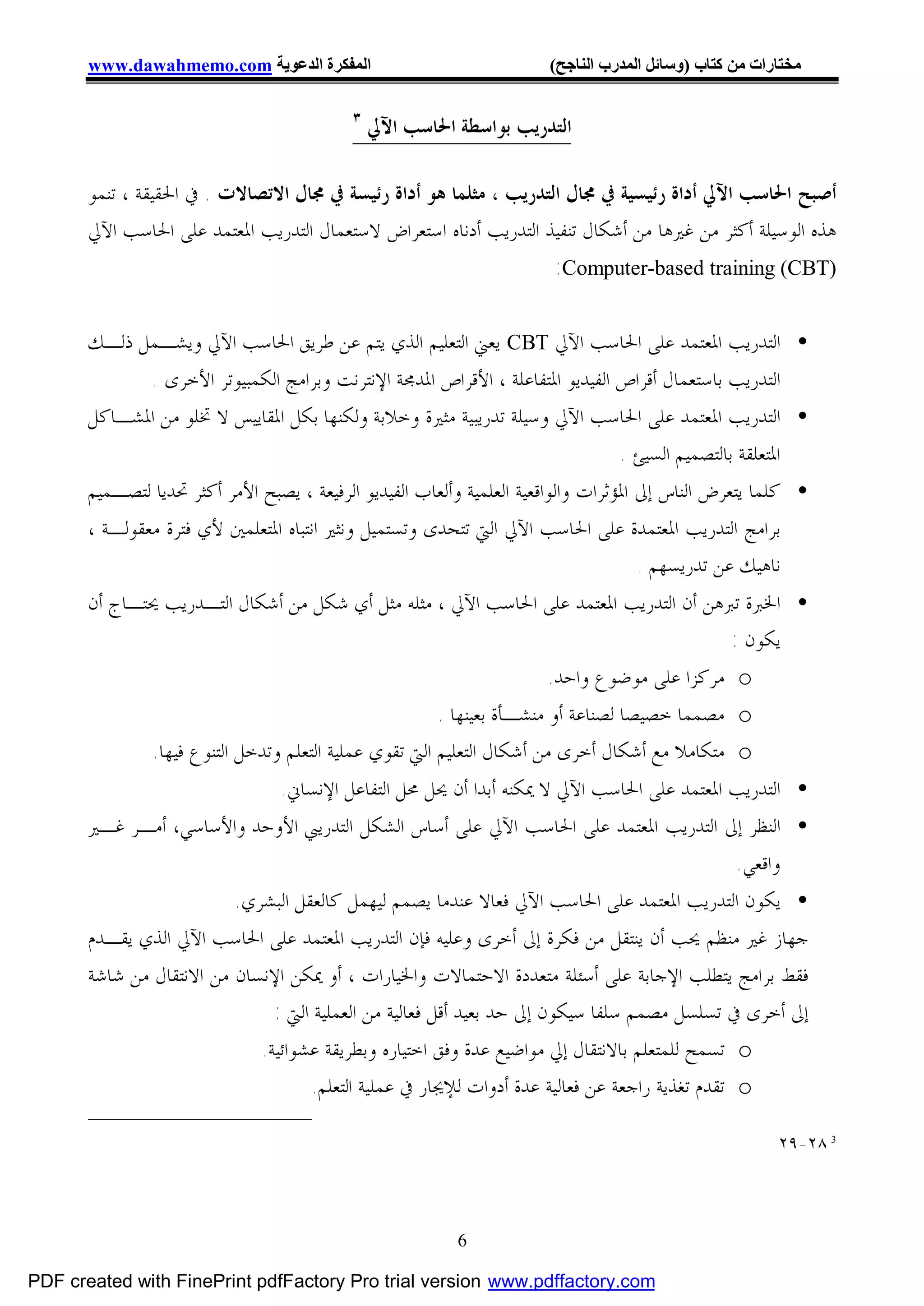 ‫اﻟﻤﻔﻜﺮة اﻟﺪﻋﻮﯾﺔ ‪www.dawahmemo.com‬‬                               ‫ﻣﺨﺘﺎرات ﻣﻦ ﻛﺘﺎب )وﺳﺎﺋﻞ اﻟﻤﺪرب اﻟﻨﺎﺟﺢ(‬

                                           ‫٣‬
                                               ‫ﺍﻟﺘﺪﺭﻳﺐ ﺑﻮﺍﺳﻄﺔ ﺍﳊﺎﺳﺐ ﺍﻵﱄ‬

       ‫ﺃﺻﺒﺢ ﺍﳊﺎﺳﺐ ﺍﻵﱄ ﺃﺩﺍﺓ ﺭﺋﻴﺴﻴﺔ ﰲ ﳎﺎﻝ ﺍﻟﺘﺪﺭﻳﺐ ، ﻣﺜﻠﻤﺎ ﻫﻮ ﺃﺩﺍﺓ ﺭﺋﻴﺴﺔ ﰲ ﳎﺎﻝ ﺍﻻﺗﺼﺎﻻﺕ . ﰲ ﺍﳊﻘﻴﻘﺔ ، ﺗﻨﻤﻮ‬
       ‫ﻫﺬﻩ ﺍﻟﻮﺳﻴﻠﺔ ﺃﻛﺜﺮ ﻣﻦ ﻏﲑﻫﺎ ﻣﻦ ﺃﺷﻜﺎﻝ ﺗﻨﻔﻴﺬ ﺍﻟﺘﺪﺭﻳﺐ ﺃﺩﻧﺎﻩ ﺍﺳﺘﻌﺮﺍﺽ ﻻﺳﺘﻌﻤﺎﻝ ﺍﻟﺘﺪﺭﻳﺐ ﺍﳌﻌﺘﻤﺪ ﻋﻠﻰ ﺍﳊﺎﺳﺐ ﺍﻵﱄ‬
                                                                   ‫)‪:Computer-based training (CBT‬‬

       ‫• ﺍﻟﺘﺪﺭﻳﺐ ﺍﳌﻌﺘﻤﺪ ﻋﻠﻰ ﺍﳊﺎﺳﺐ ﺍﻵﱄ ‪ CBT‬ﻳﻌﲏ ﺍﻟﺘﻌﻠﻴﻢ ﺍﻟﺬﻱ ﻳﺘﻢ ﻋﻦ ﻃﺮﻳﻖ ﺍﳊﺎﺳﺐ ﺍﻵﱄ ﻭﻳﺸـﻤﻞ ﺫﻟـﻚ‬
               ‫ﺍﻟﺘﺪﺭﻳﺐ ﺑﺎﺳﺘﻌﻤﺎﻝ ﺃﻗﺮﺍﺹ ﺍﻟﻔﻴﺪﻳﻮ ﺍﳌﺘﻔﺎﻋﻠﺔ ، ﺍﻷﻗﺮﺍﺹ ﺍﳌﺪﳎﺔ ﺍﻹﻧﺘﺮﻧﺖ ﻭﺑﺮﺍﻣﺞ ﺍﻟﻜﻤﺒﻴﻮﺗﺮ ﺍﻷﺧﺮﻯ .‬
       ‫• ﺍﻟﺘﺪﺭﻳﺐ ﺍﳌﻌﺘﻤﺪ ﻋﻠﻰ ﺍﳊﺎﺳﺐ ﺍﻵﱄ ﻭﺳﻴﻠﺔ ﺗﺪﺭﻳﺒﻴﺔ ﻣﺜﲑﺓ ﻭﺧﻼﺑﺔ ﻭﻟﻜﻨﻬﺎ ﺑﻜﻞ ﺍﳌﻘﺎﻳﻴﺲ ﻻ ﲣﻠﻮ ﻣﻦ ﺍﳌﺸـﺎﻛﻞ‬
                                                                                   ‫ﺍﳌﺘﻌﻠﻘﺔ ﺑﺎﻟﺘﺼﻤﻴﻢ ﺍﻟﺴﻴﺊ .‬
       ‫• ﻛﻠﻤﺎ ﻳﺘﻌﺮﺽ ﺍﻟﻨﺎﺱ ﺇﱃ ﺍﳌﺆﺛﺮﺍﺕ ﻭﺍﻟﻮﺍﻗﻌﻴﺔ ﺍﻟﻌﻠﻤﻴﺔ ﻭﺃﻟﻌﺎﺏ ﺍﻟﻔﻴﺪﻳﻮ ﺍﻟﺮﻓﻴﻌﺔ ، ﻳﺼﺒﺢ ﺍﻷﻣﺮ ﺃﻛﺜﺮ ﲢﺪﻳﺎ ﻟﺘﺼـﻤﻴﻢ‬
       ‫ﺑﺮﺍﻣﺞ ﺍﻟﺘﺪﺭﻳﺐ ﺍﳌﻌﺘﻤﺪﺓ ﻋﻠﻰ ﺍﳊﺎﺳﺐ ﺍﻵﱄ ﺍﻟﱵ ﺗﺘﺤﺪﻯ ﻭﺗﺴﺘﻤﻴﻞ ﻭﻧﺜﲑ ﺍﻧﺘﺒﺎﻩ ﺍﳌﺘﻌﻠﻤﲔ ﻷﻱ ﻓﺘﺮﺓ ﻣﻌﻘﻮﻟـﺔ ،‬
                                                                                      ‫ﻧﺎﻫﻴﻚ ﻋﻦ ﺗﺪﺭﻳﺴﻬﻢ .‬
       ‫• ﺍﳋﱪﺓ ﺗﱪﻫﻦ ﺃﻥ ﺍﻟﺘﺪﺭﻳﺐ ﺍﳌﻌﺘﻤﺪ ﻋﻠﻰ ﺍﳊﺎﺳﺐ ﺍﻵﱄ ، ﻣﺜﻠﻪ ﻣﺜﻞ ﺃﻱ ﺷﻜﻞ ﻣﻦ ﺃﺷﻜﺎﻝ ﺍﻟﺘـﺪﺭﻳﺐ ﳛﺘـﺎﺝ ﺃﻥ‬
                                                                                             ‫ﻳﻜﻮﻥ :‬
                                                                       ‫‪ o‬ﻣﺮﻛﺰﺍ ﻋﻠﻰ ﻣﻮﺿﻮﻉ ﻭﺍﺣﺪ.‬
                                                       ‫‪ o‬ﻣﺼﻤﻤﺎ ﺧﺼﻴﺼﺎ ﻟﺼﻨﺎﻋﺔ ﺃﻭ ﻣﻨﺸـﺄﺓ ﺑﻌﻴﻨﻬﺎ .‬
              ‫‪ o‬ﻣﺘﻜﺎﻣﻼ ﻣﻊ ﺃﺷﻜﺎﻝ ﺃﺧﺮﻯ ﻣﻦ ﺃﺷﻜﺎﻝ ﺍﻟﺘﻌﻠﻴﻢ ﺍﻟﱵ ﺗﻘﻮﻱ ﻋﻤﻠﻴﺔ ﺍﻟﺘﻌﻠﻢ ﻭﺗﺪﺧﻞ ﺍﻟﺘﻨﻮﻉ ﻓﻴﻬﺎ.‬
                                ‫• ﺍﻟﺘﺪﺭﻳﺐ ﺍﳌﻌﺘﻤﺪ ﻋﻠﻰ ﺍﳊﺎﺳﺐ ﺍﻵﱄ ﻻ ﳝﻜﻨﻪ ﺃﺑﺪﺍ ﺃﻥ ﳛﻞ ﳏﻞ ﺍﻟﺘﻔﺎﻋﻞ ﺍﻹﻧﺴﺎﱐ.‬
       ‫• ﺍﻟﻨﻈﺮ ﺇﱃ ﺍﻟﺘﺪﺭﻳﺐ ﺍﳌﻌﺘﻤﺪ ﻋﻠﻰ ﺍﳊﺎﺳﺐ ﺍﻵﱄ ﻋﻠﻰ ﺃﺳﺎﺱ ﺍﻟﺸﻜﻞ ﺍﻟﺘﺪﺭﻳﱯ ﺍﻷﻭﺣﺪ ﻭﺍﻷﺳﺎﺳﻲ، ﺃﻣـﺮ ﻏـﲑ‬
                                                                                               ‫ﻭﺍﻗﻌﻲ.‬
                          ‫• ﻳﻜﻮﻥ ﺍﻟﺘﺪﺭﻳﺐ ﺍﳌﻌﺘﻤﺪ ﻋﻠﻰ ﺍﳊﺎﺳﺐ ﺍﻵﱄ ﻓﻌﺎﻻ ﻋﻨﺪﻣﺎ ﻳﺼﻤﻢ ﻟﻴﻬﻤﻞ ﻛﺎﻟﻌﻘﻞ ﺍﻟﺒﺸﺮﻱ.‬
       ‫ﺟﻬﺎﺯ ﻏﲑ ﻣﻨﻈﻢ ﳛﺐ ﺃﻥ ﻳﻨﺘﻘﻞ ﻣﻦ ﻓﻜﺮﺓ ﺇﱃ ﺃﺧﺮﻯ ﻭﻋﻠﻴﻪ ﻓﺈﻥ ﺍﻟﺘﺪﺭﻳﺐ ﺍﳌﻌﺘﻤﺪ ﻋﻠﻰ ﺍﳊﺎﺳﺐ ﺍﻵﱄ ﺍﻟﺬﻱ ﻳﻘـﺪﻡ‬
       ‫ﻓﻘﻂ ﺑﺮﺍﻣﺞ ﻳﺘﻄﻠﺐ ﺍﻹﺟﺎﺑﺔ ﻋﻠﻰ ﺃﺳﺌﻠﺔ ﻣﺘﻌﺪﺩﺓ ﺍﻻﺣﺘﻤﺎﻻﺕ ﻭﺍﳋﻴﺎﺭﺍﺕ ، ﺃﻭ ﳝﻜﻦ ﺍﻹﻧﺴﺎﻥ ﻣﻦ ﺍﻻﻧﺘﻘﺎﻝ ﻣﻦ ﺷﺎﺷﺔ‬
                               ‫ﺇﱃ ﺃﺧﺮﻯ ﰲ ﺗﺴﻠﺴﻞ ﻣﺼﻤﻢ ﺳﻠﻔﺎ ﺳﻴﻜﻮﻥ ﺇﱃ ﺣﺪ ﺑﻌﻴﺪ ﺃﻗﻞ ﻓﻌﺎﻟﻴﺔ ﻣﻦ ﺍﻟﻌﻤﻠﻴﺔ ﺍﻟﱵ :‬
                             ‫‪ o‬ﺗﺴﻤﺢ ﻟﻠﻤﺘﻌﻠﻢ ﺑﺎﻻﻧﺘﻘﺎﻝ ﺇﱄ ﻣﻮﺍﺿﻴﻊ ﻋﺪﺓ ﻭﻓﻖ ﺍﺧﺘﻴﺎﺭﻩ ﻭﺑﻄﺮﻳﻘﺔ ﻋﺸﻮﺍﺋﻴﺔ.‬
                                    ‫‪ o‬ﺗﻘﺪﻡ ﺗﻐﺬﻳﺔ ﺭﺍﺟﻌﺔ ﻋﻦ ﻓﻌﺎﻟﻴﺔ ﻋﺪﺓ ﺃﺩﻭﺍﺕ ﻟﻺﳚﺎﺭ ﰲ ﻋﻤﻠﻴﺔ ﺍﻟﺘﻌﻠﻢ.‬

                                                                                                        ‫3 ٨٢-٩٢‬




                                                          ‫6‬

‫‪PDF created with FinePrint pdfFactory Pro trial version www.pdffactory.com‬‬
 