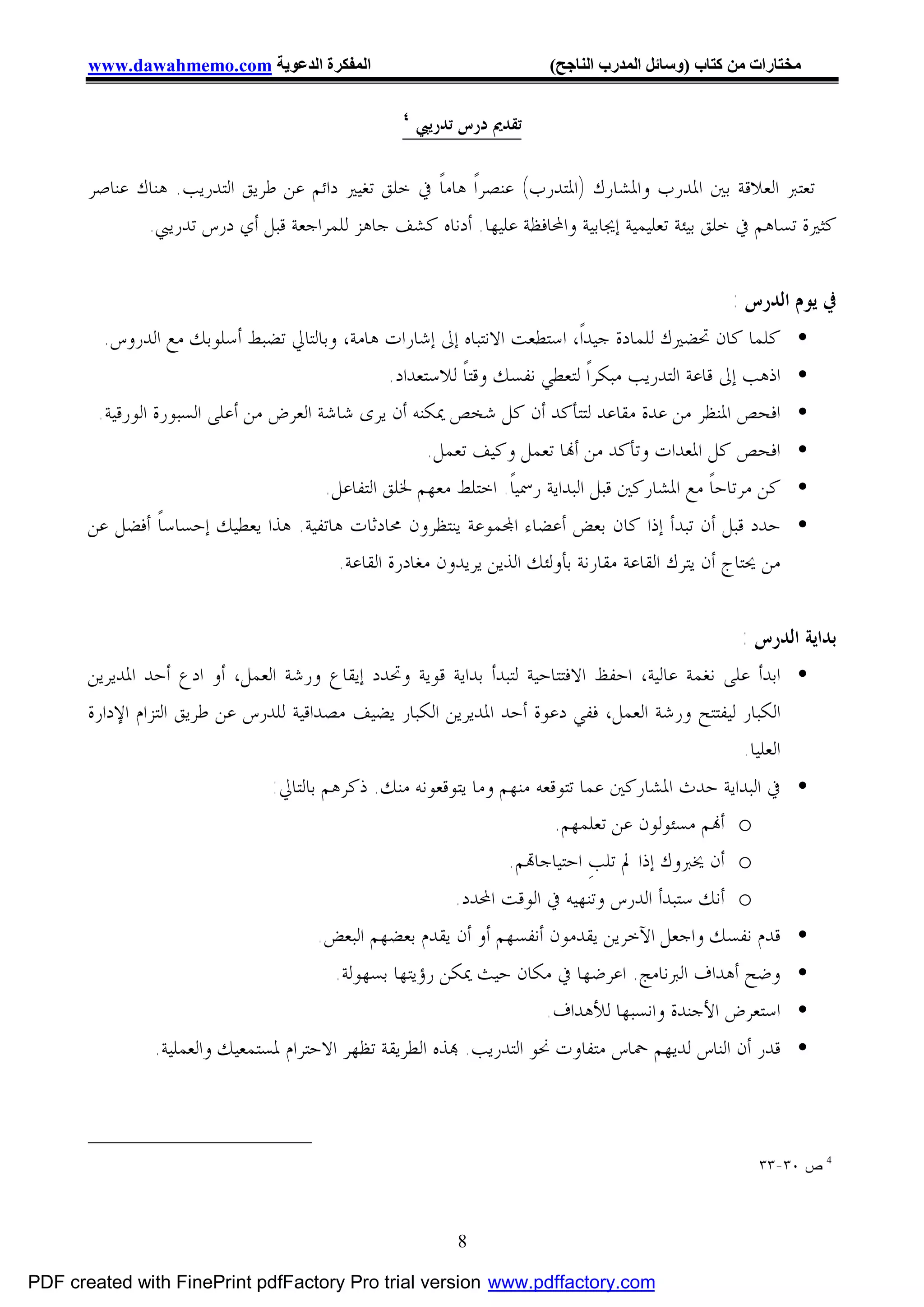 ‫اﻟﻤﻔﻜﺮة اﻟﺪﻋﻮﯾﺔ ‪www.dawahmemo.com‬‬                              ‫ﻣﺨﺘﺎرات ﻣﻦ ﻛﺘﺎب )وﺳﺎﺋﻞ اﻟﻤﺪرب اﻟﻨﺎﺟﺢ(‬

                                                 ‫٤‬
                                                     ‫ﺗﻘﺪﱘ ﺩﺭﺱ ﺗﺪﺭﻳﱯ‬

       ‫ﺗﻌﺘﱪ ﺍﻟﻌﻼﻗﺔ ﺑﲔ ﺍﳌﺪﺭﺏ ﻭﺍﳌﺸﺎﺭﻙ )ﺍﳌﺘﺪﺭﺏ( ﻋﻨﺼﺮﺍﹰ ﻫﺎﻣﺎﹰ ﰲ ﺧﻠﻖ ﺗﻐﻴﲑ ﺩﺍﺋﻢ ﻋﻦ ﻃﺮﻳﻖ ﺍﻟﺘﺪﺭﻳﺐ. ﻫﻨﺎﻙ ﻋﻨﺎﺻﺮ‬
              ‫ﻛﺜﲑﺓ ﺗﺴﺎﻫﻢ ﰲ ﺧﻠﻖ ﺑﻴﺌﺔ ﺗﻌﻠﻴﻤﻴﺔ ﺇﳚﺎﺑﻴﺔ ﻭﺍﶈﺎﻓﻈﺔ ﻋﻠﻴﻬﺎ. ﺃﺩﻧﺎﻩ ﻛﺸﻒ ﺟﺎﻫﺰ ﻟﻠﻤﺮﺍﺟﻌﺔ ﻗﺒﻞ ﺃﻱ ﺩﺭﺱ ﺗﺪﺭﻳﱯ.‬


                                                                                                ‫ﰲ ﻳﻮﻡ ﺍﻟﺪﺭﺱ :‬
         ‫• ﻛﻠﻤﺎ ﻛﺎﻥ ﲢﻀﲑﻙ ﻟﻠﻤﺎﺩﺓ ﺟﻴﺪﺍﹰ، ﺍﺳﺘﻄﻌﺖ ﺍﻻﻧﺘﺒﺎﻩ ﺇﱃ ﺇﺷﺎﺭﺍﺕ ﻫﺎﻣﺔ، ﻭﺑﺎﻟﺘﺎﱄ ﺗﻀﺒﻂ ﺃﺳﻠﻮﺑﻚ ﻣﻊ ﺍﻟﺪﺭﻭﺱ.‬
                                               ‫• ﺍﺫﻫﺐ ﺇﱃ ﻗﺎﻋﺔ ﺍﻟﺘﺪﺭﻳﺐ ﻣﺒﻜﺮﺍﹰ ﻟﺘﻌﻄﻲ ﻧﻔﺴﻚ ﻭﻗﺘﺎﹰ ﻟﻼﺳﺘﻌﺪﺍﺩ.‬
        ‫• ﺍﻓﺤﺺ ﺍﳌﻨﻈﺮ ﻣﻦ ﻋﺪﺓ ﻣﻘﺎﻋﺪ ﻟﺘﺘﺄﻛﺪ ﺃﻥ ﻛﻞ ﺷﺨﺺ ﳝﻜﻨﻪ ﺃﻥ ﻳﺮﻯ ﺷﺎﺷﺔ ﺍﻟﻌﺮﺽ ﻣﻦ ﺃﻋﻠﻰ ﺍﻟﺴﺒﻮﺭﺓ ﺍﻟﻮﺭﻗﻴﺔ.‬
                                                    ‫• ﺍﻓﺤﺺ ﻛﻞ ﺍﳌﻌﺪﺍﺕ ﻭﺗﺄﻛﺪ ﻣﻦ ﺃ‪‬ﺎ ﺗﻌﻤﻞ ﻭﻛﻴﻒ ﺗﻌﻤﻞ.‬
                                      ‫• ﻛﻦ ﻣﺮﺗﺎﺣﺎﹰ ﻣﻊ ﺍﳌﺸﺎﺭﻛﲔ ﻗﺒﻞ ﺍﻟﺒﺪﺍﻳﺔ ﺭﲰﻴﺎﹰ. ﺍﺧﺘﻠﻂ ﻣﻌﻬﻢ ﳋﻠﻖ ﺍﻟﺘﻔﺎﻋﻞ.‬
       ‫• ﺣﺪﺩ ﻗﺒﻞ ﺃﻥ ﺗﺒﺪﺃ ﺇﺫﺍ ﻛﺎﻥ ﺑﻌﺾ ﺃﻋﻀﺎﺀ ﺍ‪‬ﻤﻮﻋﺔ ﻳﻨﺘﻈﺮﻭﻥ ﳏﺎﺩﺛﺎﺕ ﻫﺎﺗﻔﻴﺔ. ﻫﺬﺍ ﻳﻌﻄﻴﻚ ﺇﺣﺴﺎﺳﺎﹰ ﺃﻓﻀﻞ ﻋﻦ‬
                                       ‫ﻣﻦ ﳛﺘﺎﺝ ﺃﻥ ﻳﺘﺮﻙ ﺍﻟﻘﺎﻋﺔ ﻣﻘﺎﺭﻧﺔ ﺑﺄﻭﻟﺌﻚ ﺍﻟﺬﻳﻦ ﻳﺮﻳﺪﻭﻥ ﻣﻐﺎﺩﺭﺓ ﺍﻟﻘﺎﻋﺔ.‬


                                                                                               ‫ﺑﺪﺍﻳﺔ ﺍﻟﺪﺭﺱ :‬
       ‫• ﺍﺑﺪﺃ ﻋﻠﻰ ﻧﻐﻤﺔ ﻋﺎﻟﻴﺔ، ﺍﺣﻔﻆ ﺍﻻﻓﺘﺘﺎﺣﻴﺔ ﻟﺘﺒﺪﺃ ﺑﺪﺍﻳﺔ ﻗﻮﻳﺔ ﻭﲢﺪﺩ ﺇﻳﻘﺎﻉ ﻭﺭﺷﺔ ﺍﻟﻌﻤﻞ، ﺃﻭ ﺍﺩﻉ ﺃﺣﺪ ﺍﳌﺪﻳﺮﻳﻦ‬
       ‫ﺍﻟﻜﺒﺎﺭ ﻟﻴﻔﺘﺘﺢ ﻭﺭﺷﺔ ﺍﻟﻌﻤﻞ، ﻓﻔﻲ ﺩﻋﻮﺓ ﺃﺣﺪ ﺍﳌﺪﻳﺮﻳﻦ ﺍﻟﻜﺒﺎﺭ ﻳﻀﻴﻒ ﻣﺼﺪﺍﻗﻴﺔ ﻟﻠﺪﺭﺱ ﻋﻦ ﻃﺮﻳﻖ ﺍﻟﺘﺰﺍﻡ ﺍﻹﺩﺍﺭﺓ‬
                                                                                               ‫ﺍﻟﻌﻠﻴﺎ.‬
                               ‫• ﰲ ﺍﻟﺒﺪﺍﻳﺔ ﺣﺪﺙ ﺍﳌﺸﺎﺭﻛﲔ ﻋﻤﺎ ﺗﺘﻮﻗﻌﻪ ﻣﻨﻬﻢ ﻭﻣﺎ ﻳﺘﻮﻗﻌﻮﻧﻪ ﻣﻨﻚ. ﺫﻛﺮﻫﻢ ﺑﺎﻟﺘﺎﱄ:‬
                                                                       ‫‪ o‬ﺃ‪‬ﻢ ﻣﺴﺌﻮﻟﻮﻥ ﻋﻦ ﺗﻌﻠﻤﻬﻢ.‬
                                                                ‫‪ o‬ﺃﻥ ﳜﱪﻭﻙ ﺇﺫﺍ ﱂ ﺗﻠﺐِ ﺍﺣﺘﻴﺎﺟﺎ‪‬ﻢ.‬
                                                        ‫‪ o‬ﺃﻧﻚ ﺳﺘﺒﺪﺃ ﺍﻟﺪﺭﺱ ﻭﺗﻨﻬﻴﻪ ﰲ ﺍﻟﻮﻗﺖ ﺍﶈﺪﺩ.‬
                                      ‫• ﻗﺪﻡ ﻧﻔﺴﻚ ﻭﺍﺟﻌﻞ ﺍﻵﺧﺮﻳﻦ ﻳﻘﺪﻣﻮﻥ ﺃﻧﻔﺴﻬﻢ ﺃﻭ ﺃﻥ ﻳﻘﺪﻡ ﺑﻌﻀﻬﻢ ﺍﻟﺒﻌﺾ.‬
                                        ‫• ﻭﺿﺢ ﺃﻫﺪﺍﻑ ﺍﻟﱪﻧﺎﻣﺞ. ﺍﻋﺮﺿﻬﺎ ﰲ ﻣﻜﺎﻥ ﺣﻴﺚ ﳝﻜﻦ ﺭﺅﻳﺘﻬﺎ ﺑﺴﻬﻮﻟﺔ.‬
                                                                  ‫• ﺍﺳﺘﻌﺮﺽ ﺍﻷﺟﻨﺪﺓ ﻭﺍﻧﺴﺒﻬﺎ ﻟﻸﻫﺪﺍﻑ.‬
               ‫• ﻗﺪﺭ ﺃﻥ ﺍﻟﻨﺎﺱ ﻟﺪﻳﻬﻢ ﲪﺎﺱ ﻣﺘﻔﺎﻭﺕ ﳓﻮ ﺍﻟﺘﺪﺭﻳﺐ. ‪‬ﺬﻩ ﺍﻟﻄﺮﻳﻘﺔ ﺗﻈﻬﺮ ﺍﻻﺣﺘﺮﺍﻡ ﳌﺴﺘﻤﻌﻴﻚ ﻭﺍﻟﻌﻤﻠﻴﺔ.‬



                                                                                                    ‫ﺹ ٠٣-٣٣‬   ‫4‬




                                                          ‫8‬

‫‪PDF created with FinePrint pdfFactory Pro trial version www.pdffactory.com‬‬
 