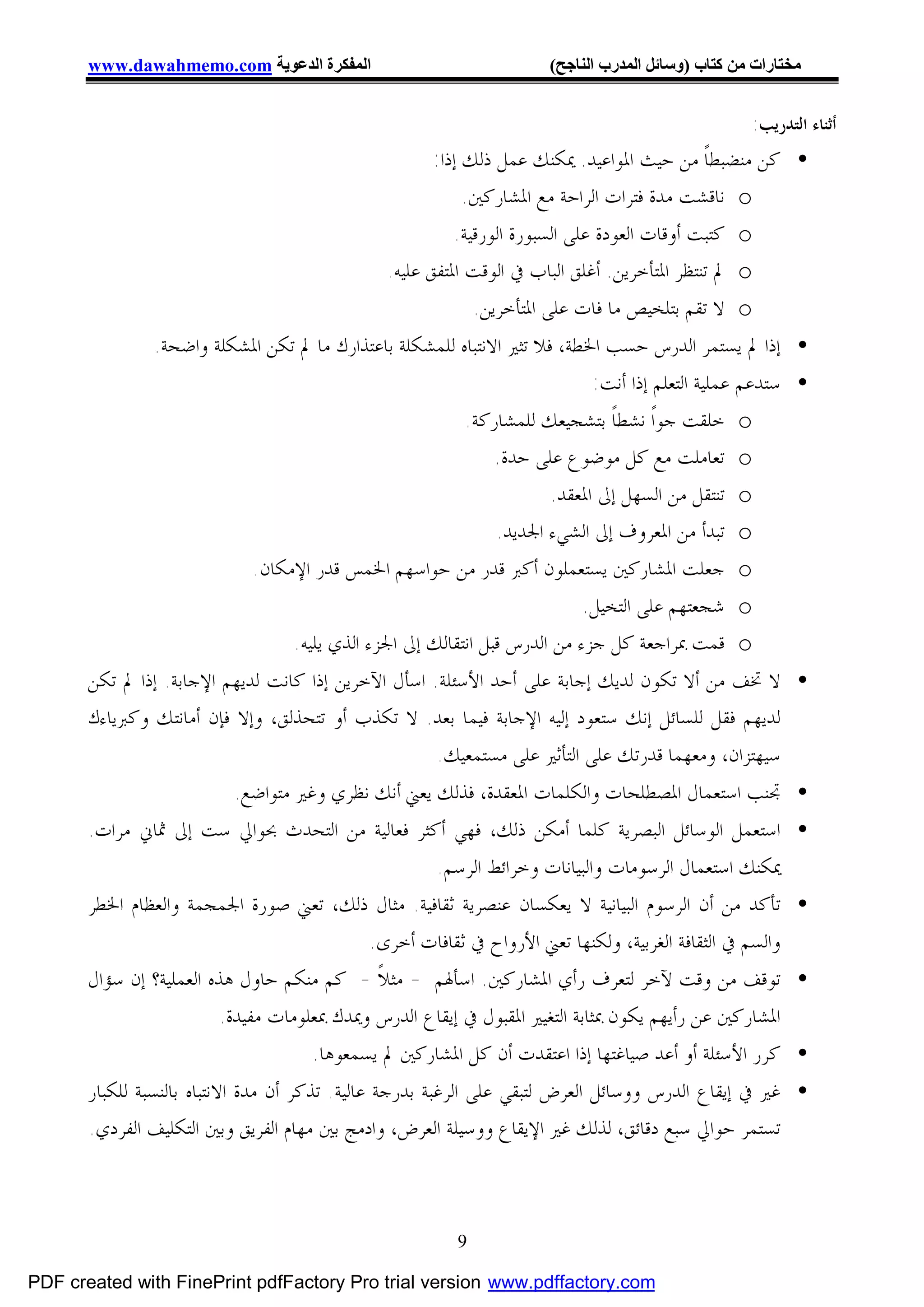 ‫اﻟﻤﻔﻜﺮة اﻟﺪﻋﻮﯾﺔ ‪www.dawahmemo.com‬‬                              ‫ﻣﺨﺘﺎرات ﻣﻦ ﻛﺘﺎب )وﺳﺎﺋﻞ اﻟﻤﺪرب اﻟﻨﺎﺟﺢ(‬


                                                                                                   ‫ﺃﺛﻨﺎﺀ ﺍﻟﺘﺪﺭﻳﺐ:‬
                                                       ‫• ﻛﻦ ﻣﻨﻀﺒﻄﺎﹰ ﻣﻦ ﺣﻴﺚ ﺍﳌﻮﺍﻋﻴﺪ. ﳝﻜﻨﻚ ﻋﻤﻞ ﺫﻟﻚ ﺇﺫﺍ:‬
                                                            ‫‪ o‬ﻧﺎﻗﺸﺖ ﻣﺪﺓ ﻓﺘﺮﺍﺕ ﺍﻟﺮﺍﺣﺔ ﻣﻊ ﺍﳌﺸﺎﺭﻛﲔ.‬
                                                          ‫‪ o‬ﻛﺘﺒﺖ ﺃﻭﻗﺎﺕ ﺍﻟﻌﻮﺩﺓ ﻋﻠﻰ ﺍﻟﺴﺒﻮﺭﺓ ﺍﻟﻮﺭﻗﻴﺔ.‬
                                                ‫‪ o‬ﱂ ﺗﻨﺘﻈﺮ ﺍﳌﺘﺄﺧﺮﻳﻦ. ﺃﻏﻠﻖ ﺍﻟﺒﺎﺏ ﰲ ﺍﻟﻮﻗﺖ ﺍﳌﺘﻔﻖ ﻋﻠﻴﻪ.‬
                                                             ‫‪ o‬ﻻ ﺗﻘﻢ ﺑﺘﻠﺨﻴﺺ ﻣﺎ ﻓﺎﺕ ﻋﻠﻰ ﺍﳌﺘﺄﺧﺮﻳﻦ.‬
                ‫• ﺇﺫﺍ ﱂ ﻳﺴﺘﻤﺮ ﺍﻟﺪﺭﺱ ﺣﺴﺐ ﺍﳋﻄﺔ، ﻓﻼ ﺗﺜﲑ ﺍﻻﻧﺘﺒﺎﻩ ﻟﻠﻤﺸﻜﻠﺔ ﺑﺎﻋﺘﺬﺍﺭﻙ ﻣﺎ ﱂ ﺗﻜﻦ ﺍﳌﺸﻜﻠﺔ ﻭﺍﺿﺤﺔ.‬
                                                                            ‫• ﺳﺘﺪﻋﻢ ﻋﻤﻠﻴﺔ ﺍﻟﺘﻌﻠﻢ ﺇﺫﺍ ﺃﻧﺖ:‬
                                                         ‫‪ o‬ﺧﻠﻘﺖ ﺟﻮﺍﹰ ﻧﺸﻄﺎﹰ ﺑﺘﺸﺠﻴﻌﻚ ﻟﻠﻤﺸﺎﺭﻛﺔ.‬
                                                              ‫‪ o‬ﺗﻌﺎﻣﻠﺖ ﻣﻊ ﻛﻞ ﻣﻮﺿﻮﻉ ﻋﻠﻰ ﺣﺪﺓ.‬
                                                                      ‫‪ o‬ﺗﻨﺘﻘﻞ ﻣﻦ ﺍﻟﺴﻬﻞ ﺇﱃ ﺍﳌﻌﻘﺪ.‬
                                                              ‫‪ o‬ﺗﺒﺪﺃ ﻣﻦ ﺍﳌﻌﺮﻭﻑ ﺇﱃ ﺍﻟﺸﻲﺀ ﺍﳉﺪﻳﺪ.‬
                           ‫‪ o‬ﺟﻌﻠﺖ ﺍﳌﺸﺎﺭﻛﲔ ﻳﺴﺘﻌﻤﻠﻮﻥ ﺃﻛﱪ ﻗﺪﺭ ﻣﻦ ﺣﻮﺍﺳﻬﻢ ﺍﳋﻤﺲ ﻗﺪﺭ ﺍﻹﻣﻜﺎﻥ.‬
                                                                          ‫‪ o‬ﺷﺠﻌﺘﻬﻢ ﻋﻠﻰ ﺍﻟﺘﺨﻴﻞ.‬
                                 ‫‪ o‬ﻗﻤﺖ ﲟﺮﺍﺟﻌﺔ ﻛﻞ ﺟﺰﺀ ﻣﻦ ﺍﻟﺪﺭﺱ ﻗﺒﻞ ﺍﻧﺘﻘﺎﻟﻚ ﺇﱃ ﺍﳉﺰﺀ ﺍﻟﺬﻱ ﻳﻠﻴﻪ.‬
       ‫• ﻻ ﲣﻒ ﻣﻦ ﺃﻻ ﺗﻜﻮﻥ ﻟﺪﻳﻚ ﺇﺟﺎﺑﺔ ﻋﻠﻰ ﺃﺣﺪ ﺍﻷﺳﺌﻠﺔ. ﺍﺳﺄﻝ ﺍﻵﺧﺮﻳﻦ ﺇﺫﺍ ﻛﺎﻧﺖ ﻟﺪﻳﻬﻢ ﺍﻹﺟﺎﺑﺔ. ﺇﺫﺍ ﱂ ﺗﻜﻦ‬
       ‫ﻟﺪﻳﻬﻢ ﻓﻘﻞ ﻟﻠﺴﺎﺋﻞ ﺇﻧﻚ ﺳﺘﻌﻮﺩ ﺇﻟﻴﻪ ﺍﻹﺟﺎﺑﺔ ﻓﻴﻤﺎ ﺑﻌﺪ. ﻻ ﺗﻜﺬﺏ ﺃﻭ ﺗﺘﺤﺬﻟﻖ، ﻭﺇﻻ ﻓﺈﻥ ﺃﻣﺎﻧﺘﻚ ﻭﻛﱪﻳﺎﺀﻙ‬
                                                     ‫ﺳﻴﻬﺘﺰﺍﻥ، ﻭﻣﻌﻬﻤﺎ ﻗﺪﺭﺗﻚ ﻋﻠﻰ ﺍﻟﺘﺄﺛﲑ ﻋﻠﻰ ﻣﺴﺘﻤﻌﻴﻚ.‬
                            ‫ﲡﻨﺐ ﺍﺳﺘﻌﻤﺎﻝ ﺍﳌﺼﻄﻠﺤﺎﺕ ﻭﺍﻟﻜﻠﻤﺎﺕ ﺍﳌﻌﻘﺪﺓ، ﻓﺬﻟﻚ ﻳﻌﲏ ﺃﻧﻚ ﻧﻈﺮﻱ ﻭﻏﲑ ﻣﺘﻮﺍﺿﻊ.‬           ‫•‬
       ‫ﺍﺳﺘﻌﻤﻞ ﺍﻟﻮﺳﺎﺋﻞ ﺍﻟﺒﺼﺮﻳﺔ ﻛﻠﻤﺎ ﺃﻣﻜﻦ ﺫﻟﻚ، ﻓﻬﻲ ﺃﻛﺜﺮ ﻓﻌﺎﻟﻴﺔ ﻣﻦ ﺍﻟﺘﺤﺪﺙ ﲝﻮﺍﱄ ﺳﺖ ﺇﱃ ﲦﺎﱐ ﻣﺮﺍﺕ.‬               ‫•‬
                                                     ‫ﳝﻜﻨﻚ ﺍﺳﺘﻌﻤﺎﻝ ﺍﻟﺮﺳﻮﻣﺎﺕ ﻭﺍﻟﺒﻴﺎﻧﺎﺕ ﻭﺧﺮﺍﺋﻂ ﺍﻟﺮﺳﻢ.‬
       ‫ﺗﺄﻛﺪ ﻣﻦ ﺃﻥ ﺍﻟﺮﺳﻮﻡ ﺍﻟﺒﻴﺎﻧﻴﺔ ﻻ ﻳﻌﻜﺴﺎﻥ ﻋﻨﺼﺮﻳﺔ ﺛﻘﺎﻓﻴﺔ. ﻣﺜﺎﻝ ﺫﻟﻚ، ﺗﻌﲏ ﺻﻮﺭﺓ ﺍﳉﻤﺠﻤﺔ ﻭﺍﻟﻌﻈﺎﻡ ﺍﳋﻄﺮ‬          ‫•‬
                                             ‫ﻭﺍﻟﺴﻢ ﰲ ﺍﻟﺜﻘﺎﻓﺔ ﺍﻟﻐﺮﺑﻴﺔ، ﻭﻟﻜﻨﻬﺎ ﺗﻌﲏ ﺍﻷﺭﻭﺍﺡ ﰲ ﺛﻘﺎﻓﺎﺕ ﺃﺧﺮﻯ.‬
       ‫ﺗﻮﻗﻒ ﻣﻦ ﻭﻗﺖ ﻵﺧﺮ ﻟﺘﻌﺮﻑ ﺭﺃﻱ ﺍﳌﺸﺎﺭﻛﲔ. ﺍﺳﺄﳍﻢ - ﻣﺜﻼﹰ - ﻛﻢ ﻣﻨﻜﻢ ﺣﺎﻭﻝ ﻫﺬﻩ ﺍﻟﻌﻤﻠﻴﺔ؟ ﺇﻥ ﺳﺆﺍﻝ‬                ‫•‬
                          ‫ﺍﳌﺸﺎﺭﻛﲔ ﻋﻦ ﺭﺃﻳﻬﻢ ﻳﻜﻮﻥ ﲟﺜﺎﺑﺔ ﺍﻟﺘﻐﻴﲑ ﺍﳌﻘﺒﻮﻝ ﰲ ﺇﻳﻘﺎﻉ ﺍﻟﺪﺭﺱ ﻭﳝﺪﻙ ﲟﻌﻠﻮﻣﺎﺕ ﻣﻔﻴﺪﺓ.‬
                                      ‫ﻛﺮﺭ ﺍﻷﺳﺌﻠﺔ ﺃﻭ ﺃﻋﺪ ﺻﻴﺎﻏﺘﻬﺎ ﺇﺫﺍ ﺍﻋﺘﻘﺪﺕ ﺃﻥ ﻛﻞ ﺍﳌﺸﺎﺭﻛﲔ ﱂ ﻳﺴﻤﻌﻮﻫﺎ.‬       ‫•‬
       ‫• ﻏﲑ ﰲ ﺇﻳﻘﺎﻉ ﺍﻟﺪﺭﺱ ﻭﻭﺳﺎﺋﻞ ﺍﻟﻌﺮﺽ ﻟﺘﺒﻘﻲ ﻋﻠﻰ ﺍﻟﺮﻏﺒﺔ ﺑﺪﺭﺟﺔ ﻋﺎﻟﻴﺔ. ﺗﺬﻛﺮ ﺃﻥ ﻣﺪﺓ ﺍﻻﻧﺘﺒﺎﻩ ﺑﺎﻟﻨﺴﺒﺔ ﻟﻠﻜﺒﺎﺭ‬
       ‫ﺗﺴﺘﻤﺮ ﺣﻮﺍﱄ ﺳﺒﻊ ﺩﻗﺎﺋﻖ، ﻟﺬﻟﻚ ﻏﲑ ﺍﻹﻳﻘﺎﻉ ﻭﻭﺳﻴﻠﺔ ﺍﻟﻌﺮﺽ، ﻭﺍﺩﻣﺞ ﺑﲔ ﻣﻬﺎﻡ ﺍﻟﻔﺮﻳﻖ ﻭﺑﲔ ﺍﻟﺘﻜﻠﻴﻒ ﺍﻟﻔﺮﺩﻱ.‬



                                                         ‫9‬

‫‪PDF created with FinePrint pdfFactory Pro trial version www.pdffactory.com‬‬
 