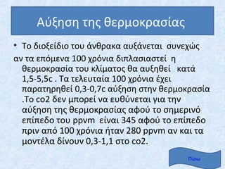 Αύξηση της θερμοκρασίας
• Το διοξείδιο του άνθρακα αυξάνεται συνεχώς
αν τα επόμενα 100 χρόνια διπλασιαστεί η
  θερμοκρασία του κλίματος θα αυξηθεί κατά
  1,5-5,5c . Τα τελευταία 100 χρόνια έχει
  παρατηρηθεί 0,3-0,7c αύξηση στην θερμοκρασία
  .Το co2 δεν μπορεί να ευθύνεται για την
  αύξηση της θερμοκρασίας αφού το σημερινό
  επίπεδο του ppvm είναι 345 αφού το επίπεδο
  πριν από 100 χρόνια ήταν 280 ppvm αν και τα
  μοντέλα δίνουν 0,3-1,1 στο co2.
                                        Πίσω
 