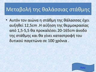 Μεταβολή της θαλάσσιας στάθμης
• Αυτόν τον αιώνα η στάθμη της θάλασσας έχει
  αυξηθεί 12,5cm .Η αύξηση της θερμοκρασίας
  από 1,5-5,5 θα προκαλέσει 20-165cm άνοδο
  της στάθμης και θα γίνει καταστροφή του
  δυτικού παγετώνα σε 100 χρόνια .




                                       Πίσω
 