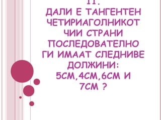 11.
 ДАЛИ Е ТАНГЕНТЕН
 ЧЕТИРИАГОЛНИКОТ
    ЧИИ СТРАНИ
 ПОСЛЕДОВАТЕЛНО
ГИ ИМААТ СЛЕДНИВЕ
     ДОЛЖИНИ:
   5СМ,4СМ,6СМ И
       7СМ ?
 