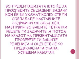 ВО ПРЕЗЕНТАЦИЈАТА ШТО ЌЕ ЈА
ПРОСЛЕДИТЕ СЕ ДАДЕНИ ЗАДАЧИ
КОИ ЌЕ ВИ УКАЖАТ КОЛКУ СТЕ ГИ
   СОВЛАДАЛЕ НАСТАВНИТЕ
   СОДРЖИНИ ОД ОВОЈ ДЕЛ.
НАЈПРВИН ВО ВАШИТЕ ТЕТРАТКИ
РЕШЕТЕ ГИ ЗАДАЧИТЕ ,А ПОТОА
НА КРАЈОТ НА ПРЕЗЕНТАЦИЈАТА
     ПРОВЕРЕТЕ ГИ ВАШИТЕ
  РЕШЕНИЈА И ОЦЕНЕТЕ СЕ СО
    ПРЕДЛОЖЕНАТА СКАЛА.
      УСПЕШНА РАБОТА!!!
 